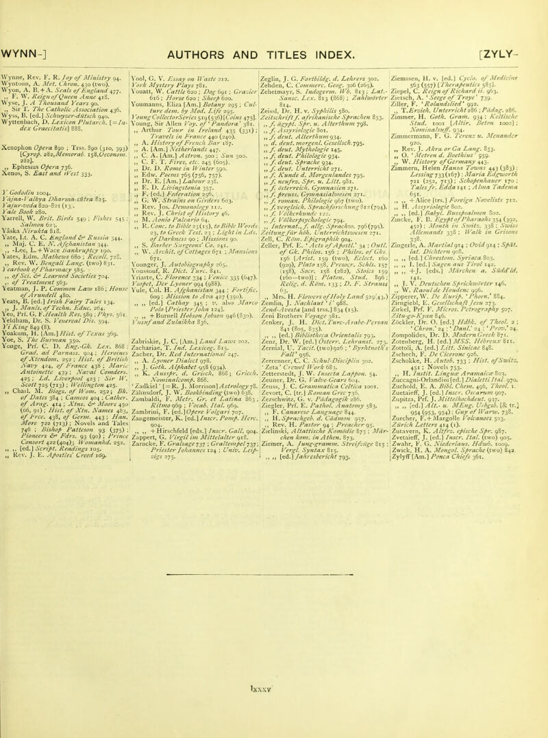 Wynne, Rev. F. R. Joy of Mi'iiistty 94. Wyntoun, A. Met. Chron. 430 (two). Wyon, A. B. + A. Seals of Jiiigland i,n. ,, F. \V. Keignof Queen Anne ^iS. Wyse, J. A Tkousand Years 90. J, Sir 1'. TIte Catltolic Association 436. Wyss, B. [ed.J Sctimyzer-diltsck 940. Wyttenbach, X>. Lexicon Plutarch. { = Iii- dc.x Graecitatis] 888. Xenophon Opera 890 ; Trss. 890 (310, 393) \Cyrop. 2^2,ikemorak. i^S,Veconom. 282]. „ Ephesius 736. Xenos, S. £ast and ^Vest 333. ]' Gododift 1004. i'cijna-Valkya Dharina-sfttra 825. Vajur-veda 820-821 (13,. Yale Book 280. Yarrell, W. Brit. Birds 549 ; Fishes 545 ; Salmon 62 ^. Yask.i Nirukta 818. Vate, Lt. A. C. Kngland &^ Russia 344, „ Maj. C. K. N. Af^lianistan -Lee, L.+ Wace Bankruptcy 190. Yates, Edm. Mathews 680 ; Recoil. 728. ,, Rev. W. Bengali Lang, (two) 831. 1 earbook of Pliarntacy 585. ,, (y^.SV/. (5;^ Learned Societies 704. ii/ Treatment 563. Yeatman, J. P. Common Latv 186; House' of A rundell 480. Yeats, B. [ed.] Irisli Fairy Tales 134. ,, J. Manls.ofTechn. Ediic. 264. Yeo, Prl'. G. V.Health Res. 589 ; Z'/yj. 561. Yeldham, Dr. S. Venereal Dis. 594. Kz /v'otj- 849 (8). Yoakum, H. \\m.\Hist. of Texas 369. Yoe, S. The Burjnan 350. Yoiige,^ Prf. C. D. Eng.-Gk. Lex. 868 : Grad. ad Farnass. 904 ; Heroines of Xtendom. 252; Hist, of British A'aziy 4^4, (t/ France 438 ; Marie A7ttoinette 439 ; Naval Comders, 425 : Zi/. Lii'erpool 423 ; .S/V /^'. iVi?/; 725 (713) ; IVellington 425. ,, Cliail. M. Biogs. of Wom. 252; i?/,'. of Dates 384 ; Cameos 404 ; Gather, of Arag. 414 ; A'tns. <57^ Moors 450 (06, 91) ; jVw^ Names 483, 7'?rt'. 438, (j/ Germ. 443 ; it/o?-<? 722 (713) ; Novels and Tales 746 ; Bisliop Patteson 93 (375) ; Pioneers &^ Fdrs. 93 (90) ; Prince Ct^w.ff'r/^ 422 (404); H 'oman/id. 252. ,, ,, [ed.] Script. Reddings 105. ,, Rev. J. E. Apostles' Creed itfg. \'ool, G. V. Essay on Waste 212. ) 'ork Mysteiy Plays 781. \ oiiatt, W. Cattle 620 ; Dog 691 ; Gra-.ier 616 ; Horse 620 ; Sheep 620. Youmanns, Eliza (Am.] Botany 295 ; C!</- (/^OT. iiy ^'/ort'- X!/t' 295. J 'oiaigCollcclorSeries ^ig (536) [Coins 475]. Young, Sir Allen /'(y. of ^ Pandora' 381. ,, Arthur 7't)«>- Ireland 435 (331) ; Ti'avels in France 440 (240). ,, A. H istory of French Bar 187. ,, A. [Am.] Netherlands 447. ,, C. A. [Am.] Astron. 500 ; Sun 500. ,, C. F. 1'. Fires, etc. 245 (605). ,, Dr. D. Rojne in II' inter ^go. ,, Edw. Poems 765 (756, 757). ,, Dr. E. [Am.] Z,aii'(7;</-238. E. D. Livingstotiia 357. E. [ed.] FederatioJi 256. G. W. Strains on Girders 603. ,, Rev. Jos. Demonology 112. ,, Rev. J. Clirist of History 46. ,, ^l. ylonio Paleario 64. ,, R. C«;c. to Bible 2^(1-:,). to Bible Words 23, Greek Test. 23 ; Light in Lds. of Darkness 90 ; Missions 90. ,, S. Barber Su7geons' Co. 241. \V. Aixhit. of Cottages Sji ; Mansions 671. Younger, J. Autobiography 265. \'oussouf, R. Z'zV^. Turc. 841. \'riarte, C. Florence 334 ; Vetiicc 335 (647). Ysopet, Dcr Lyoner cji^\ (988). Yule, (iol. H. Afghanistan 344 : Fortific. 609 : AHssion to Ava 427 (350). ,, ,, [ed.] Cathay 345 ; r'. also Marco Polo [Priesterjo/tn 124]. ., ,, + Burnell Hobson Jobson 946(830). ] 'usuf and Ztilaikha 836. Zabrlskie, J. C. [.Vm.] Land Laws 202. Zachariae, T. fnd. Lexicog. 815. Zacher, Dr. Red International 247. ,, A. I^yoner Dialect 978. ,, J. Goth. Alphabet 958 (934). „ K. Aus^pr. d. Gritch. 868; Grlcch. Nominalcomp. 868. ' Zadkiel' [=R. J. Morrison].W.v/ra/f^j78. Zaiinsdorf, J. W. Bookbinding {vwo) 638. Zambaldi, F. Mctr. Gr. et Latina 863 ; Ritmo 969 : Vocab. Hal. 969. Zambrini, F. icd.]Opere V'olgari qo-]. Zangemeister, K. [ed.] Inscr, Pomp. Here. ,, ,, + Hirschfeld [eds.]/«jcr. 904. Zappert, G. V'irgil i)n Mitielalter g\Z. Zarncke, F. Gralsageqy] ; Graltempel 737: Priester Johannes ■i2\ ; Univ. Leip- t:igs 275. Zeglin, J. f;. Fortbildg. d. Lehrers 302. Zehden, C. Commerc. Geog. 306 (265). Zehetmayr, S. /ndogerm. IVi. 813 ; Zrt/.- .S'rtwii:. Zw. 813 (868) ; Zahlworter 814. Zeissl, Dr. H. v. Syphilis 580. Zeitsclirift f. afrikanische Sprachen 853. ,, y; ii.i:ypt. Spr. u. Altcrthum 798. ,, f. Assyriohgie 801. ,, f. dcut. Alterthtimc)-!,!,. ,, deut. 7norgenl. Gesellsch.'j<^$. ,, dejtt. Mythologie 145. ,, deut. Philologie 934. ,, deut. Spraclie 934. ,, deut. Ufiterricht 271. ,, y; Kunde d. Morgenlandes 795. „ f. neufrz. Spr. u. Litt. 981. ,, f. osterreich. Gymtiasien 271. 11 /' preuss. Gymnasiahtjesen 271. ,, f. roman. Philologie 967 (two). ,, f.vergleich. Sprachforscht<ng'iii(jg\). ,,y? Volkcrkundc 122. ,,y Volkcrpsycliologie qgi,. ,, Internat.ff. allg. Sprachw. 796(795). Zeitungfiir Jioh. Untcrrichtswesen 271. Zell, C. Rom. Epie:raphik 904. Zeller, Prf. E. '^l<r/6- ofApostl.' 34 : (9h//. (y G/i'. Philos. 156 ; Philos. of Gks. 156 [.-^^-/j/. 159 (two), Eclect. 160 (929), Plato 158, Presocr. Schls. 157 (158), .S'ocr. 158 (282), Stoics 159 (160—two)] ; Platan. Stud. 896 ; Rclig. d. Riim. 133 ; Z). /•. Strauss 63- „ Mrs. H. Flowers of Holy Land 529(43.) Zemlin, J. N'achlaut ' /' 988. Zend-Az'esta [and trss.] 834 (15). Zeni Brotliers Voyage 381. Zenker, J. H. Diet.Pure-Arabc-Persan ; 841 (805, 835). I ,, ,, [eA.} Bibliotheca Orientalis ■ji)^- iZenz, Dr. \V. [ed.] Osterr. Lehranst. 273. Zernial, U. Tacit. (p.\o)!)i(s; ' Byrhtnotli s 1 Fall'gs6. Zerrcnner, C. C. .Schul-Disciplin 302.  Zeta' Creivel Woi'li 683. Zetterstedt, J. W. Insecta Lafipon. 54. Zeuner, Dr. G. }'alve-Gears ko\. Zeuss, J. C. Grammatica Ccltica looi. IZevort, C. [tr.] Roman Grec 730. Zezschwitz, G. v. Pddagogik 286. Ziegler. Prf. E. Pathol. Anatojny 583. ,, F. Canarese Language 844. ,, W.Sprachgeb. d. Cddmon 9^7. ,, Rev. H. Pastor 94 ; Preacher g-^. Zielinski, Altattische Komodie 873 ; .Mar- chen kom. in A then. 873. Ziemer, A. fung-gratnm. Streifzftge 815 ; Vergl. Sytitax 815. ., ,, [ei.] Jahi csbcricht-jq^. Ziemssen, H. v. (ed.] Cyclo. of Medicint .'163 (557) { 'Therapeutics 585I. Ziepel, C. Reign of Richard ii. 963. Zietsch, A. ' Seege of Troye' 739. Ziller, F. ' Rolandslied' 992. ,, V.Erzieh. Unterricht^Zd-.Piidag.tZf,. Zimmer, H. Goth. Gram. 934 ; Keltischc Stud. looi [.Allir. Beton 1002); Nominalsuff. 934. Zimmcrmann, F. G. Tcrcnz u. Mcnander 920. „ Rev. }. Akra orGa Lang. 853. ,, O. ' .Metren d. Boethius' 959. ,, W. History of Germany 443. Zimmern, Helen Hansa Tozuns 443(383): Lessingy23(''('7) ■ Maria Eilgworth 721 (252, 713); Sclwpenhaucr 170: Talesfr. Edda 141 ; Alma Tadema 651. „ ,, -V NAz^^lrii] Foreign }vovclists 712. ,, H. Assyriologie 802. ,, [ed.] Babyl. Bussfsahnen S02. Zincke, F. B. Egypt of Pharaohs 2ja,(.-y)2, 452) : .Month in Switz. 338 : Swiss Allemands 338 ; /Ka/^- /'« Grisons 338. Zingerle, A. ATartialg-^ ; Ovtdgn ; /rt/'. Dichtern goS. ,, ,, [ed.] Chrestom. Syriaca 803. ,, I. (ed-l Sa^cn aus Tirol 142. „ ,, +J. [eds.'] Mdrchen a. Sildd'/d. 141. ,, J. V. Deutschen Sprichwlirter 146. ., W. Raoul de Houdenc C)^6. Zipperer, W. De Enrip. ' Phoen.' 8S4. Zirngicbl, E. Gesellschaft Jesu 273. Zirkel, Prf. F. Micros. Petrogr.tpliy 507. Zitu-go-Kyan 846. Zockler, Dr. O. [ed.] Hdbk. of TheoL 2 : ' Chron.' 24 : ' Danl.' 24 : ' Prov.' 24. Zompolides, Dr. D. ModernGreek Ztx. Zotenberg, H. \&&.\.MSS. Hebreux&n. Zottoli. [ed.] Litt. Sinicae 848. Zschech, F. De Ciceivne 926. Zschokke, H. .4utob. 733 ; Hist, of Switz. I 451 ; Novels 753. ,, W. iTtstif. Lingua: AramaicesZo^, Zucc.igni-Orlandini DialettiHat. 970. Znchold, E. A. Bibl. Chem. 496, Theol. i. jZuetaiefF, J. [aii.^ Inscr. Oscanim 907. iZupitza, Prf. J. Mitlelhochdeut. 937. ,, „ [ed.] Alt.- u. .MEng. U.bgsb. (& tr.} 954 (953. 954) : Guy ofWarw. 73S. iZurchcr, F.+Margolle Volca?ioes $03. \Ziirich Letters 414 (i). Zutavern, K. Altfrz. epische Spr. 087. iZvetaieff, J. [ed.l Inscr. Ital. (two) 905. Zwahr, F. G. Niederlaus. Hdwb. 1009. Zwick, H. A. Mongol. Sp>-ache (two) 842, |Zylyfr[Am.] Ponca Chiefs 361. 'x.\.\v