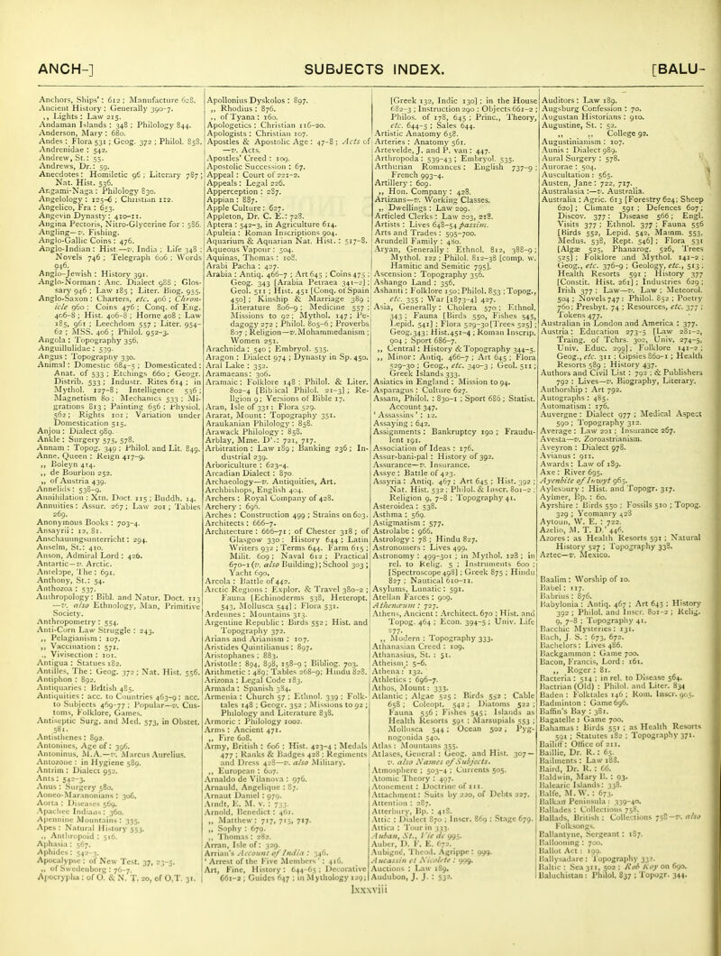Anchors, Ships': 612: Mnmifactiire 6:8. Ancient History : Generally 390-7. ,, Lights ; Law 215. Andaman Islands : 348 : Philology 844. Anderson, JNIary : 680. Andes : Flora 531 ; Geog. 372 ; Philol. 85S. Andrcnidae : 542. Andrew, St.: 55. Andrews, Dr.: 59. Anecdotes : Homiletic 96 ; Literary 787 ; Nat. Hist. 536. Ar.gami-Naga: Philology E30. Angelology : 125-6 ; Christian 1:2. Angelico, Fra : 653. Angevin Dj-nasty: 410-11. Angina Pectoris, Nitro-Glycerine for : 586. Angling—ti. Fishing. Anglo-Gallic Coins: 476. Anglo-Indian : Hist.—v. India ; Life 348 Novels 746 ; Telegraph 606 ; Words 946. Anglo-Jewish : History 391. Anglo-Norman : Anc. Dialect 988 ; Glos sary 946 ; Law 185 ; Liter. Biog. 955. Anglo-Sa.von : Charters, etc. 406 ; Chron- icle 960 ; Coins 476 ; Conq. of Eng. 406-8 ; Hist. 406-8 ; Horne 40B ; Law 185, 961 : Leechdom 557 : Liter. 954- 62 ; MSS. 406 ; Philol. 952-3. Angola : Topography 356. Angiiillulidae : 539. Angus : 'I'opograpfty 330. Animal: Domestic 684-5 '• Domesticated Anat. of 533; Etchings 660; Geogr. Distrib. 533 ; Industr. Rites 614 ; ir Mythol. 127-8; Intelligence 536 ; Slagnetism 80: Mechanics 533: Mi- grations 813 ; Painting 656 ; fhysiol. 562; Rights loi ; Variation under Domestication 515. Anjon : Dialect 989. Ankle : Surgery 575, 578. Annam : Topog. 340 : Philol. and Lit. E49. Anne. Queen : Reign 417-9. „ Boleyn 414. ,, de Bourbon 252. ,, of Austria 439. Annelids ; 538-9. Annihilation : Xtn. Doct. 115 ; Buddh. 14. Annuities : Assur. 267 ; Law 201; Tables 269. Anonymous Books : 703-4. Ansayrii: 12,81. Anscliauungsunterrlcht: 294. Anselm, St.: 410. Anson, Admiral Lord : 426. Antartic —7'. Arctic. Antebpe, '1 he : 691. Anthony, St.: 54. Anthozoa : 537. Anthropology: Bibl. and Natur. Doct. 113 — aiso Ethnology, Man, Primitive Society. Anthropometry : 554. Anti-Corn Law Struggle ,, Pclagianism : 107. Vaccination : 571. ., Vivisection : loi. Antigua : Statues 182. Antilles, The: Geog. 372 : Nat. Hist. 556. Antiphon : 892. Antiquaries : Brlti.sli 485. Antiquities : acc. to Countries 463-9 : acc. to Subjects 469-77 ; Popular—Cus- toms, Folklore, Games. Antiseptic Surg, and Med. 573, in Obstet. 581. Antisthenes : 892. Antoiiines, Age of: 396. Antoninus, Al.A.—7'. Marcus Aitrelius. Antozone : in Hygiene 589. Antrim : Dialect 952. Ants: 542-3. Anus : Surgery 580. Aonco-Maranonians : 306. Aorta : Diseases 569. .^pachee Indians : 360. Apcnnine Mountains : 335. Apes : Natural History 553. ,, Anthropoid : 516. Aphasia: 567. Aphides : 542-3. Apocalypse : of New Test. 37, 23-3. ,, of Sweclcnborg : 76-7. Ajiocrypha : of 0. & N. T. 20, of 0,T. 31. 243. ApoUonius Dyskolos : 897. „ Rhodius : 876. ., of Tyana : 160. Apologetics : Christian 116-20. Apologists : Christian 107. Apostles & Apostolic Age : 47-8 ; Acts of —V. Acts. Apostles' Creed : 109. Apostolic Succession : 67. Appeal: Court of 221-2. Appeals: Legal 226. Apperception : 287. Appian: S87. Apple Culture: 627. Appleton, Dr. C. E.: 72S. .4ptcra : 542-3, in Agriculture 614. -Apuleia : Roman Inscriptions 904. Aquarium & Aquarian Nat. Hist.: 517-8. Aqueous Vapour : 504. -4quinas, Thomas : joS. Arabi Pacha : 427. Arabia : Antiq. 466-7 ; Art 645 ; Coins 475 ; Geog. 343 [Arabia Petraea 341- [Greek 132, Indie 130] ; in the House 682-3 : Instruction 290 : Objects 661-2 ; Philos. of 178, 645 ; Princ, Theory, etc. 644-5 ; Sales 644. Artistic Anatomy 658. Arteries : Anatomy 561. Artevelde, J. and P. van : 447. Artliropoda : 539-43 ; Embryol. 535. Arthurian Romances: English 737-9 French 993-4. Artillery : 6og. ,, Hon. Company : 428. Artizans—t'. Working Classes. ,. Dwellings : Law 209. Articled Clerks : Law 203, 218. Artists : Lives 648-54passim. hn% and Trades : 595-700. Arundell Family : 480. Aryan, Generally: Ethnol. 812, 388-9 Mythol. 122; Philol. S12-38 [comp. w Hamitic and Semitic 795]. Ascension: Topography 356. Ashango Land : 356. GeoL 511 ; Hist. 451 [Conq. of Spain! Ashanti: Folklore 150: Philol. 853 ; Topog. 450]; Kinship & Marriage 389 ; _ etc. 355; War [1873-4] 427. Literature 806-9; Medicine 557;! Asia, Generally: Cholera 570: Ethnol. Missions to 92 \ Mythol. 147; Pe dagogy 272 ; Philol. 805-6; Proverbs 807 ; Religion—z/.jMohammedanism ; Women 251. Arachnida: 540; Embryol. 535. Aragon : Dialect 974 ; Dynasty in Sp. 450. Aral Lake : 352. Aramaeans: 306. Aramaic: Folklore 148 : Philol. & Liter. 802-4 [Bib ical Philol. 21-3] ; Re- ligion 9 : Versions of Bible 17. Aran, Isle of 331; Flora 529. Ararat, Mount: Topography 351. Araukanian Philology : 858. Arawack Philology : 858. Arblay, Mme. D'.: 721, 717. Arbitration : Law 189 ; Banking 236 ; In- dustrial 239. Arboriculture : 623-4. Arcadian Dialect: S70 Archaeology—v. Antiquities, Art. Archbishops, English 404. Archers : Royal Company of 428. Archery : 696. Arches : Construction 499 ; Strains 00603. Architects: 666-7. Architecture : 666-71; of Chester 318 ; of Glasgow 330 : History 644 ; Latin Writers 932 ; Terms 644. Farm 615 : Milit. 609; Naval 612 : Practical 670-1 (r/. also Building); School 303 ; Yacht 690. Areola : Battle of 442. Arctic Regions : Explor. & 'J'ravel 380-2 ; Fau)ia [Echinoderms 538, Heteropt. 54^.. Moiiusca 544I : Flora 531. Ardennes : iNIountains 313. Argentine Republic: Birds 552; Hist, and 'I'opography 372. Arians and Arianism ; 107. Aristides Quintilianus : 897. Aristophanes : 883. Aristotle: 894, 898, 158-9 ; Bibliog. 703. Arithmetic : 489; Tables 268-9; Hindu 828. .\rizona : Legal Code 183. Armada: Spanish 3S4. .Armenia : Church 57 ; Ethnol. 339 ; Folk- tales 148 ; Geogr. 352 ; Missions to 92 ; Philology and Literature 838. Armoric : Pliilology 1002. .^rnis : Ancient 471. ,, Fire 608. :Vrmy, British : 606 : Hist. 423-4 ; Medals 477 : Ranks & Badges 428 ; Regiments and Dress 428—v. also Military. ,, European : 607. Arnaldo de Viianova : 976. Arnauld, Angclique : 87. .\rnaut Daniel : 979. .\rndt, E. M. v. : 733. .Arnold. Benedict : 461. Matthew: 717, 715, 717. Sophy : 679. ,, Thomas: 282. Arran, Isle of: 329. Arrian's Account of India : 346. Arrest of the Five Members': 416. Art, Fine, History: 644-65; Decorative 66i-a ; Guides 647 ; in Myihglogy 129; l.NXWiii 343 ; Fauna [Birds 550, Fishes 545, Lepid. 541] : Flora 529-3o[Trees 525] ; Geog.343; Hist.451-4 ; Roman Inscrip. 904 ; Sport 686-7. ,, Central: History it Topography 344-5 ,, Minor: Antiq. 466-7 ; Art 645 ; Flora 529-30 ; Geog., etc. 340-3 ; Geol. 511; Greek Islands 333. Asiatics in England : Mission to 94. Asparagus : Culture 627. Assam, Philol. : 830-1 ; Sport 686 ; Stati.st. Account 347. * Assassins ' : 12. Assaying : 642. Assignments : Bankruptcy 190 ; Fraudu- lent 191. Association of Ideas : 176. Assur-bani-pal : History of 392. Assurance—f. Insurance. Assye : Battle of 423. Assyria : Antiq. 467 ; Art 645 ; Hist. 392 ; Nat. Hist. 532 ; Philol. & Inscr. 801-2 ; Religion 9, 7-8 ; Topographj'41. Asteroidea : 538. Asthma : 569. Astigmatism : 577. Astrolabe : 966. Astrology: 78; Hindu 827. Astronomers : Lives 499. Astronomy: 499-501 ; in Mythol. 128; in rel. to Kelig. 5 : Inslrunieiits 600 : [Spectroscope 49S] ; Greek 875 ; Hindu 827 ; Nautical 610-11. Asylums, Lunatic: 591. Atellan I'^arces : 909. Athcncvum : 727. Athens, Ancient: .Architect. 670 ; Hist, and Topog. 464 ; Econ. 394-5 ; Univ. Life =77. ,, Modern: 'lopogr.iphy 333. Athanasian Creed : 109, Atlianasius, St. : 51. Atheism : 5-6. Athena: 132. Athletics : 696-7. Athos, Mount: 333. Atlantic ; Algae 525; Birds 5^2 ; Cable 658 ; Coleopt. 542 ; Diatoms 522 ; Fauna 556; Fishes 545; Islands as Health Resorts 591 : Marsupials 553 ; iMollusca 544 ; Ocean 502, Pyg- nogoiiida 540. Atlas : Mountains 355. Atlases, General : Geog. and Hist. 307 — r'. also Nawes 0/Subjects. .Atmosphere ; 503-4 ; Currents 505. .Vtomic Theory : 497. .Vionemciit : Doctrine of 111. .Attachment: Suits by 220, of Debts 227. Attention : 287. Attcrbury, Bp. : 418. Attic : Dialect S70 ; Inscr. 869 : Stage 679. .Attica : Tour ill 333. .'htliaHf .S7., / W tic 995. Auber, I). F. E. 672. .Aubigne. Thcod. Agrippe : 099. A iicassiii ct .Vicolete : 909. Auctions : Law 189. Audubon, J. J. : 532. Auditors: Law 189. .Augsburg Confession : 70. Augustan Historians : 910. Augustine, St. : 52. ,, , , College 92. Augustinianism : 107. Aunis : Dialect 989. Aural Surgery : 578. V Aurorae : 504. Auscultation : 565. Austen, Jane : 722, 717. Australasia :—z-. Australia. -Australia : Agric. 613 [Forestry 624; Sheep 620]; Chmate 591 ; Defences 607; Discov. 377: Disease 566; Engl. Visits 377 ; Ethnol. 377 : Fauna 556 [Hirds 552, Lepid. 542, Mamm. 553, Medus. 538, Rept. 546] ; Flora 531 [Algas 525, Phanarog. 526, Trees 525] ; Folklore and Mythol. 141-2 : Geog., etc. 376-9 ; Geology, etc., 513 ; Health Resorts 591 ; History 377 [Constit. Hist. 261] : Industries 629; Irish 377 ; Law—7). Law ; .Meteorol. 504 ; Novels 747: Philol. 852 : Poetry 760; Presbyt. 74 ; Resources, etc. 377 ; Tokens 477. Australian in London .and -America : 377. Austria: Education 273-5 [Law 281-2, Traing. of Tchrs. 302, Univ. 274-5, Univ. Educ. 29^); Folklore 141-2 ; Geog.f etc. 311 : Gipsies S60-1 : Health Resorts 589 ; History 437. Authors and Civil List : 792 ; & Publishers 792 : Lives—I'. Biography, Literary. Authorship : Art 792. Autographs : 4S5. -Automatism : 176. Auvergne : Dialect 977 ; Medical -Aspect 590 ; Topography 312, Average: Law 201 : Insurance 267. Avesta—v. Zoroastrianism. -Aveyron : Dialect 978. -Avianus : 911. Awards: Law of 189. Axe : River 695. Ayenbitc 0/Iitwyt 965. Aylesbury : Hist, and Topogr. 317. Aylmer, Bp. : 60. Ayrshire : Birds 550 : Fossils 510 ; Topog. 329 ; Yeomanry ^-2^ Ayiouii, W. E. : 722. Azelio, M. T. D.' 446. Azores : as Health Resorts 591 ; Natural History 527 ; I'opo.jraphy 338. Aztec—Z'. Me.vico. Baalim : Worship of 10. Babel: 117. Babrins : 876. Babylonia : Antiq. 467 ; Art 643 ; History 392 ; Philol. and Inscr. 801-2 ; Relij;. 9, 7-8 ; Topography 41. Bacchic Mysteries: 131. Bach, J. S. : 673, 672. Bachelors: Lives 486. Backgammon : Game 700. Bacon, Francis, Lord: i6t. ,, Roger : 81. Bacteria : 514 ; in rel. to Disease 564. I'.actrian (Old) : Philol. and Liter. 834 Baden : Folktales 146 : Rom. Inscr. 905. liadmlnton : Game 696. Baffin's Bay : 381. Bagatelle ; Game 700. Bahamas: Birds 551 ; as Health Resorts 591 ; Statutes 182 ; Topography 371. Baililf: OHiceof2ii. Balllie, Dr. R.: 65. Bailments : Law i83. Baird, Dr. K. : 66. Baldwin, Mary B. : 93. Balearic Isl.aiids: 338. B.ilfe. M. W. : 673. HalkarT Peninsula : 339-40- I'allades : Collections 758. Ballads, British: Collections 750-7-. ff/w Folksongs. E.allantyne, Sergeant : 187. Ballooning : 700. Ballot Act : loo. r.allys.-idare : l opography 333. Baltic : Sea 311, 502 : Kob Koy on 690. Baluchistan: Philol. 837 ; Topogr. 344.