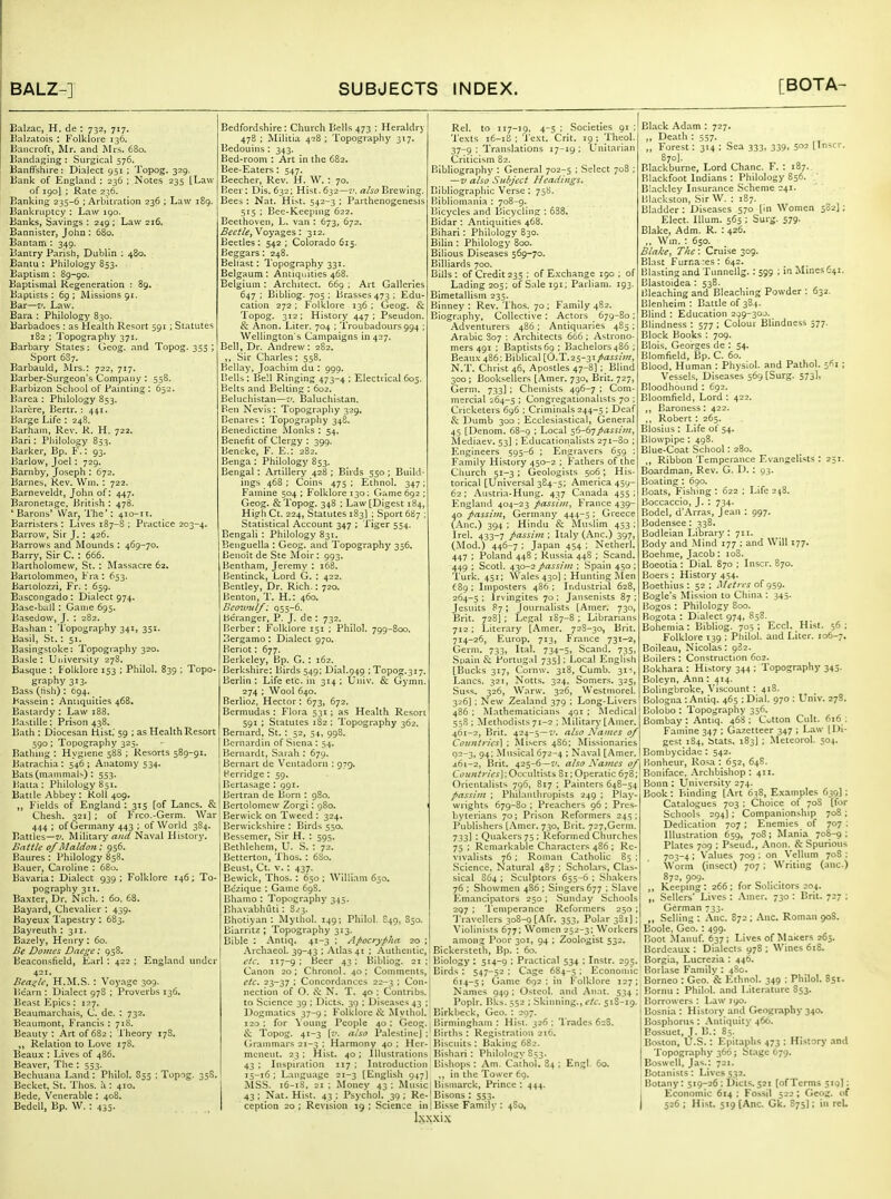 Balzac, H. de : 732, 717. Kalzatois : Folklore 136. Hancroft, Mr. and Mrs. 680. liandaging : Surgical 576. Banffshire: Dialect 951 ; Topog. 329. Bank of England : 236 ; Notes 235 [Law of 190] : Rate 236. Banking 235-6 ; Arbitration 236 ; Law 189. IJankruptcy : Law igo. Banks, Savings : 249 : Law 216. Bannister, John : 680. Bantam : 349. Bantry Parish, Dublin : 480. Bantu : Philology 853. Baptism : 89-go. Baptismal Regeneration : 89. Baptists: 69; IMissions 91. Bar—z'. Law. Bara : Philology 830. Barbadoes : as Health Resort 591 ; Statutes 182 ; Topography 371. Barbary Stales: Geog. and Topog. 355 ; Sport 687. Barbauld, Mrs.: 722, 717. Barber-Surgeon's Company : 558. Barbizon School of Painting ; 652. )iarea : Philology 853. liarcre, Bertr. : 441. Barge Life : 248. Barham, Rev. R. H. 722. Bari: Philology 853. Barker, Bp. F.: 93. Barlow, Joel: 729. Barnby, Joseph : 672. Barnes, Rev. Win, : 722. Barneveldt, John of: 447. Baronetage, British : 478. 'Barons' VVar, The': 410-11. Barristers ; Lives 187-S ; Practice 203-4. Barrow, Sir J. : 426. Barrows and Mounds ; 469-70. Barry, Sir C, : 666. Bartholomew, St. : Massacre 62, Bartolommeo, Fra : 653. Banolozzi, Fr. : 659. Bascongado : Dialect 974. Base-ball: Game 695. Basedow, J. : 282. Bashan : 'I'opography 341, 351. Basil, St.: 51. Basingstoke: Topography 320. Basle: University 278. Basque : Folklore 153 ; Phllol. 839 ; Topo- graphy 313. Ea.ss (rtsli): 694. Bassein : Antiquities 468, Bastardy : Law 188. Bastille: Prison 438. Bath : Diocesan Hist.' 59 ; as Health Resort 590 : Topography 325. Bathing : Hygiene 58S ; Resorts 589-91. Batrachia : 546 ; Anatomy 534. Bats (mammals) : 553. Balla : Philology 851. Battle Abbey : Roll 409. „ Fields of England : 315 [of Lanes. & Chesh. 321] ; of Free.-Germ. War 444 ; of Germany 443 ; of World 3S4. Battles—J/. Military rtHrf Naval History. Batt/e of Maldon : 956. Baures : Philology 858. Bauer, Caroline : 68u. Bavaria: Dialect 939 ; Folklore 146; To- pography 311. Baxter, Dr. Nich. : 60, 68. Bayard, Chevalier : 439. Bayeu.x I'apestry : 683. Bayreuth : 311. Bazely, Henry : 60. Be Dojnes Dae^e: 958. Beacon.sfield, Earl : 422 ; England under 421. Beadle, H.M.S. : 'Voyage 309. Bearn : Di.alect 97S ; Proverbs 136. Beast Epics : 127. Beaumarchais, C. de. : 732. Beaumont, Francis : 718. Beauty : Art of 682 ; Theory 178. ,, Relation to Love 178. Beaux : Lives of 486. Beaver, The : 553. Bechuaiia Land : Philol. 855 ; Topog. 358. Becket, St. Thos. a : 410. Bede, Venerable : 408. Bedell, Bp. W. : 435. Bedfordshire: Church Bells 473 : Heraldry 478 ; Militia 428 ; Topography 317, Bedouins : 343. Bed-room : Art in the 682. Bee-Eaters : 547. Beecher, Rev. H. ; 70. Beer: Dis. 632; Hist. 632—a/5i7 Brewing. Bees : Nat. Hist. 542-3 ; Parthenogenesis 515 ; Bee-Keeping 622. Beethoven, L. van : 673, 672. Voyages: 312. Beetles: 542 ; Colorado 615. Beggars: 248. Beliast: Topography 331. Belgaum : Antiquities 468. Belgium : Architect. 669 ; Art Galleries 647 ; Bibliog. 705 ; Brasses 473 ; Edu- cation 272 ; Folklore 136 : Geog. & Topog. 312; History 447; Pseudon. & Anon. Liter. 704 ; Troubadours994 ; Wellington's Campaigns in 427. Bell, Dr. Andrew: 282. Sir Charles: 558. Bellay, Joachim du : 999. Bells : Bell Ringing 473-4 ; Electrical 605. Belts and Belting : 602. Beluchistan—t'. IJaluchistan. Ben Nevis : Topography 329. Benares : Topography 348. Benedictine ftlonks : 54. Benefit of Clergy : 399. Beneke, F. E.: 282. Benga : Philology 853. Bengal: Artillery 428 ; Birds 550 ; Build- ings 46S : Coins 475 ; Ethnol. 347; Famine 504 ; Folklore 130; Game 692 ; Geog. & Topog. 348 ; Law [Digest 184, High Ct. 224, Statutes 183) : Sport 687 ; Statistical Account 347 ; 'Xiger 554. Bengali : Philology 831. Benguella : Geog. and Topography 356. Beiioit de Ste Moir : 993. Bentham, Jeremy : 168. Ijentinck, Lord G. : 422. Bentley, Dr. Rich.: 720. Benton, 1'. H.: 460. Beonml/; Q55-6. beranger, P. J. de : 732. Berber: Folklore 151 ; Philol. 799-800. Bergamo: Dialect 970. Beriot: 677. Berkeley, Bp. G. : 162. Berkshire: Birds 549; Dial.9451; Topog.317. Berlin : Life etc. in 314 ; tJiiiv. & Gymn. 274 ; Wool 640. Berlioz, Hector : 673, 672. Bermudas : Flora 531 ; as Health Reson 591 : Statutes 182 : Topography 362. Bernard, St. : 52, 54, 998. Bcrnardin of Siena : 54. Bernardt, Sarah : 679. Bernart de Ventadorn : 979. Herridge : 59. licrtasage : 991. Bertran de Born : 980. Bertolomew Zorgi: 980. Berwick on Tweed : 324. Berwickshire : Birds 550. Bessemer, Sir H. : 595. Bethlehem, U. S. : 72. Betterton, Thos. : 6S0. Beust, Ct. v.: 437. Bewick, Thos.: 650 ; William 650. Be'zique : Game C9S. Bhamo : Topography 345. Bhavabhuti: S.'3. Bhotiyan : Mythol. 149; Philol. S49, S30. Biarritz ; Topography 313. Bible : Antiq. 41-3 ; Apocrypha 20 Archaeol. 39-43 : Atlas 41 ; Authentic, <■/<■. 117-9 ; Beer 43: Bibliog. 21 Canon 20; Chronol. 40: Comments, etc, 23-37 : Concordances 22-3 : Con- nection of O. ^v: N. T. 40 : Contribs. to Science 39 ; Diets. 39 : Diseases 43 Dogmatics 37-9 120 : for Youn- Rel. to 117-19. 4-5 ; Societies 91 ; Texts 16-18 : 'I'ext. Crit. 19 ; Theol. 37-9 ; Translations 17-19: Unitarian Criticism 82. Bibliography : General 702-5 : Select 708 ; — V also Subject Headings. Bibliographic Verse : 758. Bibliomania : 708-9. Bicycles and Bicycling : 638, Bidar : Antiquities 468. Bihari: Philology 830. Bilin : Philology 800. Bilious Diseases 569-70. Billiards 700. Bills : of Credit 235 : of Exchange 190 : of Lading 205: of Sale 191; Parliam. 193. Bimetallism 235. Binney : Rev. Thos. 70; Family 482. Biography, Collective : Actors 679-80; .\dventurers 486 : Antiquaries 485 ; Arabic 807 ; Architects 666 ; Astrono- mers 491 : Baptists 69 : Bachelors 486 ; Beaux 486; Biblical [O.T.25-3i/ais;';«, N.T. Christ 46, Apostles 47-8] : Blind 300; Booksellers [Amer. 730, IJrit. 727, Germ. 733] ; Chemists 496-7 ; Com- mercial 264-5 ; Congregationalists 70 ; Cricketers 696 : Criminals 244-5 ; Deaf & Dumb 300 ; Ecclesiastical, General 45 [Denom. 68-9 ; Local ^i-dypassim, Mediaev. 53I ; Educationalists 271-80 ; Engineers 595-6 ; Engravers 659 : Family History 450-2 : Fathers of the Church 51-3; Geologists 506; His- torical [Universal 384-5; America 459- 62: Austria-Hung. 437 Canada 455: England 404-23 passim, France 439- 40 passip/i, Germany 444-5 ; Greece (-■^nc.) 394 ; Hindu & Muslim 453 ; Irel. 433-7 passim; Italy (Anc.) 397, (Jlod.) 446-7 ; Japan 454 ; Netherl. 447 : Poland 448 : Russia 44S ; Scand. 449 ; Scotl. 430-2 passim : Spain 450 ; 'i'urk. 451; Wales43o); Hunting jlen f 89 : Iinposters 486 ; Industrial 628, 264-5 : Irvingites 70 : Jansenists 87 ; Jesuits 87; Journalists [Amer. 730, Brit. 728] ; Legal 1S7-8 ; Librarians 712 ; Literary [Amer. 728-30, Brit. 714-26, Europ. 713, France 731-2, Germ. 733, Ital. 734-5, Scand. 735, Spain & Portugal 735]; Local English [Bucks 317, Coinw. 318, Cumb. 31% Lanes. 321, Notts. 324, Somers. 325, Suss. 326, Warw. 326, Westrnorel. 326] ; New Zealand 379 ; Long-Livers 486 ; Mathematicians 401 ; IMedical 558 ; Methodists 71-2 : Military [Amer. 461-2, Brit. 424-5—f. also Names 0/ Countries] ; ^lisers 486: Missionaries 5S2]; Black Adam : 727. ,, Death : 557. ,, Forest: 314: Sea 333, 339, 502 [Inscr. 870]. Elackburne, Lord Chanc. F. : 187. Blackfoot Indians : Philology 856. Blackley Insurance Scheme 241. Bhackston, Sir W. : 187. Bladder : Diseases 570 (in Women Elect. Ilium. 565 ; Surg. 579. Blake, Adm. R. : 426. ,, Win. : 650. Blake, The: Cruise 309. Blast Furr.a:es: 642. Blasting and Tunnellg.: 599 ; in Mines 641. Blastoidea : 538. Bleaching and Bleaching Powder : 632. Blenheim: Battle of 384. Blind : Education 299-30J. Blindness : 577 ; Colour Blindness 577. Block Books : 709. Blois. Georges de : 54. Blomfield, Bp. C. 60. Blood, Human : Physiol, and Pathol. 361 : Vessels, Diseases 569 (Surg. 573I, Bloodhound : 692. Bloomfield, Lord : 422. ,, Baroness: 422. ,, Robert: 265. Blosius : Life of 54. Blowpipe: 498. Blue-Coat School: 280. ., Ribbon Temperance Evangelists : 251. Boardman, Rev. G. D.: 93. Boating : 690. Boats, Fishing: 622 ; Life 248. Boccaccio, J. : 734. Bodel, d'Arras, Jean : 997. Bodensee: 338. Bodleian Library: 711. Body and -Mind 177 : and Will 177. Boehme, Jacob: 108. Boeotia: Dial. 870 ; Inscr. 870. Boers : History 454. Boethius : 52 ; Metres of 959. Bogle's Mission to China : 345. Bogos : Philology 800. Bogota : Dialect 974, 858. Bohemia: Bibliog. 705; Eccl. Hist. 56: Folklore 139 ; Pliilol. and Liter. 106-7. Boileau, Nicolas: 982. Boilers: Construction 602. Bokhara : Hi.story 344 ; Topography 345. Boleyn, Ann : 414. Bolingbroke, Viscount : 418. Bologna : Antiq. 465 ; Dial. 970 : Univ. 278. Bolobo : Topography 356. Bombay: Antiq. 468: Cutton Cnlt. 616: Famine 347 ; Gazetteer 347 ; Law (Di- gest 184, btats. 183] ; Meteorol. 504. Bombycidae : 542. 02-3, 94; Musical 672-4 : Naval [Amer. j6i-2, Brit. 425-6—I', also Names <7/|Bonheur, Rosa: 652, 64S. ■ ■ ts Si:Operatic 678:'Boniface, .\rchbishop : 411, Countries]; Occultists Orientalists 796, 817 ; Painters 648-54 passim : Philaiuliropists 249 ; Play- wrights 679-80 ; Preachers 96 ; Pres- byterians 70; Prison Reformers 245; Publishers [.-Vmer. 730, Brit. 727,Germ. 733] ; Quakers 75: Reformed Churches 75 : Remarkable Characters 4S6 ; Re- vivalists 76 : Roman Catholic 85 : Science, Natural 487 ; Scholars, Clas- sical S64 ; Sculptors 655-6 ; Sh.akers 76 : Showmen 486 : Singers 677 : Slave Emancipators 250 : Sunday Schools 207 : Temperance Reformers 250 ; 'J'ravellers 308-9 [Afr. 353, Polar 381]; 'Violinists 677; Women 252-3: Workers among Poor 301, 94 ; Zoologist 532. Bickersteth, Bp. : 60. Biology : 514-9 ; Practical 534 ; Instr. 293.' Borgia, Lucrezia : 446. Birds: 547-52: Cage 684-5; Economic'Borlase Family :48 c. Bonn : University 274. Book: Binding [.\rt 63S, E.xainples 639] : Catalogues 703 ; Choice of 70S [for Schools 294I ; Companionship 708 ; Dedication 707 ; Enemies of 707 ; Illustration 659, 708; Mania 708-9: Plates 709 ; Pseud., .\non. & Spurious 703-4 : Values 709 ; on Vellum 708 : Worm (insect) 707 ; Writing (anc.) 872, pog. _ ,, Keeping: 266; for Solicitors 204. „ Sellers' Lives : Ainer. 730 : Brit. 727 ; German 733. ,, Selling : Anc. 872; Anc. Roman 90S. Boole, Geo.: 499. IJoot Manuf. 637; Lives of Makers 265. Bordeaux : Dialects 978 ; Wines 61S. 614-5; Game 692; in Folklore 127; Names 949 ; Osteol. antl Anat. 534 ; Poplr. Bks. ,52 ; Skinning., etc. 518-19. Folklore & Mytliol.' BIrkbeck, Geo.': 207. People 40: Geog.' Birmingham : Hisi. 326; Trades 628. & Topog. 41-3 [<'. also Palestine] ; P'irths : Registration C/rammars 21-3 : Harmony 40 ; Her- l?isciiits : Baking 6S2. mcneut. 23 ; Hist. 40 ; Illustrations Bishari : Philology S33. 43 ; Inspiration 117 ; Introduction Bishops : .Am. Cathol. 84 ; Engl. 60. 15-16 ; Language 21-3 [English 947] in the Tower 69. MSS. 16-iS. 21 ; Money 43; Music Bismarck, Prince: 444. 43; Nat. Hist. 43; Psychol. 39; Re-'Bisons: 553. ception 20; Revision 19; Science in! Bisse Family : 4S0, lxx.\i.\ Borneo : Geo. & Ethnol. 349 ; Philol. 851. Bornu : Philol. and Literature S53. Borrowers : Law jyo. Bosnia : History and Geography 340. Bosphoriis : .\nliquity 460. Eossuet, J. B.: 85. Boston, U.S.: Epitaphs 473 ; History and Topography 366; Stage 679. Eoswcll, Jas.: 721. , Botanists : Lives 532. 1 Botany: 519-26 ; Diets. 521 [ofTerms 519]: I Economic 614 : Fossil 522 ; Cleo;. of I 526 ; Hist. 519 [Anc. Gk. 875); in rel.