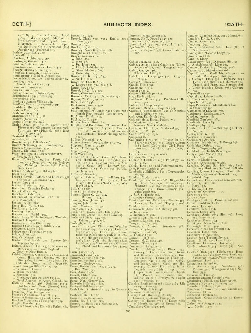 to Relig. 5 : Instruction 293 ; Local 526-31 ; Marine 517-8 : Microsc. in 518 ; llorpliol. and Physiol. 520-1 ; inMythoI. 12S ; Nomenclat. [Fopul. 519, Scientific 519): Pliarmacol. 586; Popular 521 ; Practical 520. Bothwell, 4th Earl: 432. Botticelli: 649. BoLichier, Archbishop: 412. Boulanger, General : 442. Boiilton, Matthew: 595. Boundaries and Fences : Law 214-5. Bounty, Mutiny of the: 376. Bonrbon, House of, in Spain : 450. Bournemouth : Medical Aspect 590. Bovine Medicine : 620; Tuberculosis 384. Bow-Leg : 575. „ Street Police Office : 244. Bowels—i*. Intestines. Bowles, Sam. : 730. Bo.\ing : Art and History 696-7. Brachiopoda : 544; Fossil 543. lirachyura : 539. Brading : Roman Villa .it 464. Bradford, Vorks : Topography 327. Bradshaw, Henry : 712. Brahma P'owl: 622. Brahmo-Somaj: 14. Brahminisni : 12-13, 7~S' Brahms, Johannes : 673. Brahui : Philology 844. Brain : Anat. 561 : Cliem. Constit. 562 ; Diseases 566-7 [Homceop. 'l'reatm.593]; Functions 177 ; Physiol. 562 ; Rest 564 : Surgery 578. Brainerd, Rev. D. : 93. Briuidaii, St.: 995. Brandenburg: Folktales 146. Brass : Metallurgy and Founding 643. Brasses, Monumental : 473. Brassey, Sir Thos. : 612. Bray, Hundred of: Topography 317. ,, Mrs. A. E. : 722. Brazil: Coffee Planting 617; Fauna 556; Flora 531: Geog., etc. yi'i-Ti ; Geology 513 ; Philology [Indian 858, Portug. Dialect 974]. Bread : Analysis 630 ; Baiting 682. Breakfasts : 681. lire.Tst: Physiol. Pathol, and Diseases 578 [Homoeop. Treatment 594]. Brehoii Law : 185. Bremer, Frederika : 735. Brent Tor : Eruptive Rocks 509. Brcra Gallery : 647. Brcsclila : Dialect 970. Brethren of the Common Lot : io3. : Plymnntli 73. Breton—r'. Briitnny. Breit, Rev. W. H. : 93. Breviaries : 86, 105. Brewing ; 631-2. Brc-wslcr, Sir David : 499. Brick : L:iyg. & Making 633-4 : Work 633. Bridewell Hospital: 323. Bridgenian, Rev. Elijah : 93. Bridges : Constr. 599 ; Military 609. Bridgmnn, Latua : 3')0. Bridgwater : Topography 325. Bright, John : 422. Briglu's Disease : 570. Bristol: Coal Fields 309 ; Pottery 663 : 'I'opography 320. Britain, Ancient: Coins 476 : Romans and Danes in 406—7/. also lingland. „ New-r;. New Britaiji. British Colonies, Collectively : Constit. & Const. Hist. 261 : G<'ogr., etc. 332: Hist 428-9: Law —r'. Law ; .Schls. 277. ,, Columbia : Gcogr., etc. 363 : Sport 687. ,, and Foreign Bible Society : 91. ,, Gniana—7'. Guiana. ,, India—7'. India. -Museum : 711. ,, Mythology and Folklore: i'(3-4. .. North Americ.i—7'. Amcr., Cinad., etc. Brittany: .\ntiq. 466; Folklore 133-4: Philology and Litei. (Ihcton) looj ; Printing 710 ; Topography 313. Broadfoot, M.ij. George : 424. Broads : Norfolk and Suflblk 324. Brocas of Bcaiircpaire Family : 480. Brockcn Mountains : Topography 314. Broglic. Due dc : 442. Bronchi : An.it. ^f>i; Dis, 568 ; Pathol 584. Bronchitis : 569. Bronte, Charl. 722, 717; Emily, Family, 722. Bronzes : 656. Brooke, Rajah : 349. Broseley Parish Registers : 481. Brougham, ist Lord : 422. Brown, Andrew : 782 „ John: 250. Joan: 250. ,, Dr. John : 722. Rev. J. Baldwin : 70. ,, Oliver Mado.\ : 650. ,, University : 279. Browne, H. K. : 650, 649. Sir T. : 717. Browning, Eliz. B. : 723. ,, Robert: 723, 714, 715, 716. Bruce, Jas. : 3;i4. Brunei, Sir JI. J. : 595. Bruno, Giordano: 162. Brussels : Conf. 232 ; University 272. Bryant, W. C. : 729, 717. Bucerotidai: 548. Buchanan, James : 459. „ Dr. R.: 73, 65. Buckinghamshire : Birds 349 ; Geol. 508 : Parish Registers 480 ; Topog. 317. Buckland, Frank : 532. Buckle, H. T. : 723. Bucolic Poets : Greek 875. Buddha and Buddhism : Chinese 9 ; Ind. 13-14; comp. w. Xty. 120: Esoteric 79; Buddh. in Xty. 120; Monuments 468; Te.vts and Trss. [Chin. 849, Sansc. 829]. Budget, National: 237. Buenos Ayres : Topography, etc. 372. Bugcaud, Marsliall: 442. Bugis : Philology 851. Bugs : 542-3. Buhl Work: 684. Building: Boat 6go ; Coach 636 ; Farm and Horticult. 615 ; Hospital 591 ; House 633-4; Law 191 [Metrop. Acts] 210] ; Organ 676 : Railway 597 ;' ■Societies 241 ; Yacht 690—7'. also Architecture. | Bulbs : Culture 625. \ Bulgaria: Bibliog. 705 ; Folklore 139 ; Geog., etc. 340 ; History 451 ; Lan- guage (Old) 1007 (Mod.) 1007 ; War [1877-8J 448. Bull. Ole : 677. Bunda : Philology 853. Bunsen, Baron C. C. : 444. ,, B.ironess : 444. Bunting, Rev. Jabez : 72. Bunyan, John : 720. Bnren, Martin van ; 459, Burgoyne, Sir J. : 424. Burgundy : Dialect 97S ; Liter. 988. Burials ami Cremation : 5S8 ; Law 209. Burke and Hare; 244, 55S. ,, Edmund : 436, 716. | Burlcigii, 1st Lord : 414. ' Burma : Birds 550 ; Climate and Weather 590 ; Coins 475 ; F'Ishes 513 ; Fishci ies 623; Flora 329,; Foresis 525; Game Birds 692 ;Geogr-iphy, Nat. Hist., etc. .149~5o : History 451 [llrlr. Campaigns 427] : Law [Code 183, Sources 184] ; Lepidopt. 541; Meteorol. 504 ; Missions 91 ; Philol. and Literature 850; Sport 6S6. Burn, James : 265. I'nrnand, F. C: 715. Burney, Fanny ; 721. 716. Burnham Beeches : 525. Burnley : Geology 309. I?urns, Robert ; 721, 714, 716, 717. ,, Rev. Wm.: 93. Ilurr, .Aaron : 460. Uurritt, l'.lihii : 729. Burton, -Sir R. F\ : 353. Burn : Nat. History 349. Buryatic Philology : 842. Bushg.ili Philology : 830. Bush Life : in Australia 377 ; in Queens- land 378. Bushnell, Dr. H. : 66. liusiness—v. Commerce. Butler, Bp. J. ; 162, 716. Butter: .\nalysis 630 ; Milking 621. Buttorflics: 541-2. Buttons: Manufacture 628. Buxton, Sir T. Fowell: 243, 250. ^ Bye-Laws of Companies ; 192. Byron, Lord: 723, 714, 717 ; H. J. 715. Byrhtllot/is Death 956. Byzantine Empire: 39S ; Greek Historians 886. Cabinet M.-iking : 636. Cables : Atlantic 606 ; Chain 612 [Manu- facture of 612, 62S] ; Telegraph 606. CaboL, George : 460. ,, Sebastian : Life 308. C.abul: Brit. Campaigns 427; Kingdom of 345- Cactus : Culture 625. Caddis Flies : 541. Caedmon : 956-7. Caesar: 921-2. Cagat.alc Philology : 312. Cage Birds : 684-5. Caithness : F'auna 555 ; Pre-historic Re- mains 510. Calabar; Coleoptera 542. Calabria : Roman Inscriptions 904. Calculus : Mathematical 491-2 : .Surgical and Medical 579, 570. Caldecott, Randolph : 650. Calderon de la Barca, Pedro: 735. Caledonia—7'. Scotland. ., New—7'. New Caledonia. C;dendar: Clinrch 90 ; I\ledla;val 399. Calhoun, J. C. : 460. Calico Printing : 632. Calldasa: 823. California ; Birds 531 ; Chinese in 242 ; Flora 530 : Geol. 512 ; Grape Culture 618 ; Leg.il Codes 183 [Civil Proce- dure Z25] ; Lepidopt. 542 ; Topogr. Calisihenics—v. Gymnastics. Calixtus, Geo.: 63. Calniuc : Folktales 149 ; Philology and Liter. 842. Calvin, John : 66 ; and Reformation 56. Cam. River : Etchings 315. Cambodia : Philology 850 ; Topography, etc. 349. Cambist, Modern : 235. Cambridge : Architecture 668 ; Biographies 44 ; Boat Race 6.)o ; luchiiigs 650 ; Student's Life 2S0 : Studies at 298 ; Topogr. 317 ; Univ. Library 711 ; Univ. Song 760. „ U.S. : History 366. Ceinit'fiii^e Psatter: 991. Chilli I'idiiesliirc ; I»ells 473: Brasses 473 ; Flor.t 527 : Geol. 308 ; Topog. 317-18. Canibro-l>rttish Saints: 88, Cameron Highlanders: History 428. „ Jane ; 244. ,, Regimeiit: 428. Caineruon Mountains ; Topography 355. Camoens, Lulsde : 735. Canipagna, 'J'lie : 465. Canii-aigns, Minor : American 458 ; Bri'.ish 426-7. Campbell, Lord : 1S7. ,, Thomas : 722. C.iinpe, J. H. ; 2S3. Cainpcn, N. C. van : 447. Campion, Thos, : 71S. Canaanitish Religion : g. Canada : Bibliogr. 703 ; Biogr. 455 : Coins 476: Constitution o6i : Discov. and Colonizn. 362 ; Dates 455 ; Emi- gration to 242 : Fauna 556 [Birds 551, Lepidopt. 542] ; Flora 530 ; Gcour. and 'J'opogr. 362-3 ; Geol. 312 ; His- tory 4t3 (Constit. Hist. 261I ; Indian I.-'m-nds 152 : Irish in 331 : Law (Departments 189-221/rtfW/;//, Digests 183, Proced. 224. Statutes 182] ; Methodism ^\ ; Piesbyt. 74 ; Sport 687 ; .Swedenb, 77. Canals: Engineering 598 ; Law 21C : Life on 24S : ,Snez 334. Canara : Wild Life in 348. Canarese: Philology 844. Canary Bird: Breeding, t'/f. 685. ., Islands : Hist, and Topitg. 356. Cancer : of Breast 578 : of Lungs 568 : of Mouth, etc. S76; of Uterus 58a. C.andahar: Campaign, 436. Candle : Chemical Hist, 407 ; Manuf, 631. Candllsh, Dr. R, S. : 65. Canning, Geo. : 422. Canoeing : 690. Canon : Cathedral 668 ; Law gS ; of Scripture 20. Canongate: .Masonic Lodge 79. Canova, -\. ; 656. Cant—V. Slang. Canterbury ; 321 ; Diocesan Hist, 59. ,, Archbishops of: Lives 404. Canton : Dialect 847 : Topog. 34-6. Caoutchouc : iSlanufacturc 618. Cape Breton : Coalfields, etc. 512 ; as Health Resort 591 : Hist. 362. „ Colony: Flora 530 ; Forestry 624 ; Geog. 359 ; Hist. 454 ; [Digests 184, Proced. and Pract. 224, Statutes 182]. „ Verde Islands; Geog. 356; Coleopt. 542-. Capercaille : 692. Capital and Labour : 23S-9. ,, Punishment; 244. Capri Island : 333. Caps, Percussion : Manufacture 628. Car: Building 597. Carcinoma of Larynx : 568. Cardamon : Cultivation 617. Cardan, Jerome : 81. Cardinal Numbers: 489. Cardinals ; Lives 84. Cardiography : 5S3. Cards and Card Games 698-9 ; Tricks 699, 700. Carey, Rev. W. : 93. Cargoes: Stowage611. Caricature : Arc 649. Caribbee : Islands 371 : Philology S38. Carinthian Dialect: 939. Carlisle: Topography 318. Carlsbad : as Health Resort 390. Carlyle, Jane Welsh : 723. ,, Thos. : 723, 716. Carmelite Monks ; 54. Carnac : Excavations at 466. Carolina, N. and S. : Hist. 364 ; Lnth. Ch. 70 ; Meth. 71 ; S. Carol. Coll. 2S0. Caroline, Queen of England : Trial 186. ,, Matilda, Queen of Denmark : 449. C.irp (fish); 694. Carpathian : Flora 527 ; Topog., etc. 311. Carpenter, Lant : 82. ,, -Marv : 82. „ Dr. W. B.: 332. Carpenters' Company : 24T. Carpentry : 635. Carpets : 639. Carrl.age: Building, Painting, etc. 636. Carrie: Earldom of 480. Carriers : Law 191. Carstares, Win : 432. Carteret, Lord : 418. Carthage: Antlq. 463; Hi.st. 396: Lang. and Inscr. S04-3, Carthusian Monks: 54, Cartridges : Manufacture 628. Cartwright, YA\s. : 593- Carving : Stone 662 ; Wood 684. Casaubon, Isaac: 865. Cashmere-7'. K:ishmir. Caspian Sea : Topography 343. Castes : Hindu 347 ; Law of 230. Castillian : Literature, Hist, of 733. Castle: Alnwick 324 ; Corfe 319 ; Nor- hain, 324, Castles : iirit. 315 ; Fifcsh. 329 ; Herc- fordsh, 320 ; Medisev. 668 ; .Scotl. 328 : Sussex 326—7'. also Sanies oft'oiintiec, Castlcreagh, Lord : 422. , Castr.-ition : Animal 6ig. Cat: Anatomy 534 : .Anecdotes 536 : Entozoa 572 ; Management 685 ; Nai. Hist. 553. Catacombs, The: 49. Catalogue Making (books) : 712. Calalanian : Philol. and Liter. 975-6. Cataract: Eye 577 : Homtcop. 394. Catawba : Philology 856. Catechism : Church 102 ; and Creeds rno. Catliav—7'. China. Cathedral : System 88. Cathedrals : Great Britain 568 15 ; Europe 669-70. Catherine of .Vragon : 4I4. „ ,, Medici : 439.