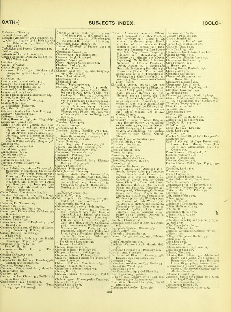 Catherine of Siena : 34. ,, ii. of Russia: 448. Catholic: Association 436; Emancip. 84. „ Church : English 67-8 ; Irish 64 ; Old 87 ; Reformation 87; Roman 83-88 ; Scottish 65. Catholicism and Protest. Compared : 86. Catiline : 397. Catnach and Catnach Press: 710. Cattle : Breeding, Diseases, etc. 619-20. „ Wild White: 554. Catullus : 911. Caubul—V. Cabul. Caucus System: 235. Caucasus: Ethnol. 351; Folklore Geog., etc. 351-2 ; Philol. 843 ; Sport 68;r. Causation : 114. Cavaliers and Roundheads : 415. Cavalry: 608 ; Light Brigade 428. Cave Temples of India : 46S-9. Caves and Mounds: 469-70. Cavendish, Henry; 496. Cavies : Breeding and IManagemenl 685. Cavour, Count de : 446. Cawnpore : in Indian Mutiny 453. Caxton, Wm. : 710. ,, Eihibition : Bibles 710. Cecil, Gen. Sir E. : 424. Celebes: Philology 851 ; Nat. Hist. 355. Celibacy : Sacerdotal 399. Celibates : Lives 486. Cellini, Benvenuto: 446; Art. Biog. of 649. Celsus, Aur. Corn.: 559. Celtic: Britain 408 ; Church 104 ; Con- version go ; Ethnol. 331, looi ; Law 185; Literature 1003-5 [Romances 737-9I; Mythol. and Folklore 133-5; Philology 1001-3 [Element in French 984, in Romance 967) ; Remains in Eng. & Wales, 406, 463 ; Religion 7-8. Cements: 634. Cemeteries: Gardens 626, Central Asia; 344-5. Cephalopoda: 543-4. Ceramic Art: 663-4. Cerebrum—z/. Brain. Cer\'ant;s, M. de : 735. Cetacea : Natural History 553. Cevennes: 313. Ceylon : Antiq. 469 ; Aryan Villages 389 ; Buddhism—v. Buddhism ; Climate and Weather 590; Coffee Planting 617; Coins 475 ; Demonology 125 ; Fauna 555 [Birds 550, Fishes 345, Game Birds 692, Lepid. 541, Manun. 553]; Flora 529 ; Geog., etc. 349 : Inscr. 469 ; Law [Proced. 224]; Meteorol. 504 ; Mis- sions 91 : Sport 686-7. Chain Cables : Manufacture 612, 628. Chaldea: Art 645; History 393; Magic 125 ; Philol. and Inscr. 802-3 [Biblical 21-2]. Chalmers, Dr. Thomas : 65, Chalons : Battle 384. Chambers, Rob. and Wm. : 727. Champagne : Dialect 088-0 ; Folklore 136 ; Wine 618. Chamir : Philology 800. Chance : Laws of 490. Chancellors, Lord: of England 404 ; of Ireland 433. Chancery Court : 222, of Palat. of Lanes. 223 ; Canada 224 ; U.S. 223. Change-Ringing: on Bells 474. „ of Life : 582. Channel Islands; Birds 549 ; as Health Resorts 591 ; Topog., etc. 318. Channing, Rev. W. E. : 82. ., Rev. W. H. : 82. Chansons de Geste: Hist. 991 ; Texts 991-2. Chanson lie Roland: 992. Chantry, Sir F.: 655. Chap-books: English 143 ; French 133-6; German 145 ; Scottish 134. Chapman, George : 720. Character : Formation of 2S7 ; Judging So. Charadriidae : 548. Chardry : 996. Charity : in Anc. Church 45 ; Public 248, 93-94 [Law 192]. Charlemagne : 444 ; Schools 271. Romances: History 991, Te.\ts [Engl. 739, Fch. 991-3]- Charles i.: 413-7, Bibl. 703; ii. 417-9; ii. of Spain 450; v. of Germany 444: \k. of France 439 ; .\ii. of Sweden 449 ; the Bold of Burg. 447 ; d'Orleans 997. Charleston, U.S.: History 366. Charlotte Elizabeth, of France : 439 ; of Wales 253. Charnwood Forest: 322. Charterhouse: 323 ; School 276. Charters: Anglo-Sa.xon 406. Chartier, Alain: 997. Charts, Marine: Construction 611. Chatham, Earl of: 418. Chatterton, Thos.; 72:. Chaucer, Geoffrey: 717, 716; Languagi 945 ; Metrics 948. Chaul: Antiquities 468. Cheirosophy : 80. Chelonians: 546. Chelsea: Topography 323. Chemistry: 496-S ; Agricult. 614 ; Analyt, [General 498, Special 629-30] ; Brew- ing 631 ; in Xtn. Evid. 5 ; Clin. 564 Cookery 681 ; Diet. 497 ; Dyeing 632; Histochcm. 562 ; Hist. 496 ; Industr 629-33; Inorg. 496-8; Instruction 295 of Light 495; IMed. 562; Manufs 629-33 ; Metallurg. 642-4 ; Organic 496-8 ; Pharmac. 585 ; Philos. of 497 Photogr. 660 ; Physiol, and Path. 562 of Poiaons 587 ; in rel. to Relig. 5 ; of Retina 577. Chemist: Trade 631. Chemists: Lives 496-7. Cheques : Law 190. Cherubini, M. L. : 673. Cheshire: County Families 479; Dial. 949: Folklore 143; Heraldry 478: Rom. Remains 464 ; Topogr. 318. Chesney, Gen. F. R. : 424. Chess : Game 699. Chest: Diagn. 565 ; Diseases 565, 568. Chester: Arcliit. 668 ; Topogr. 318. CItevaiieras deux Esfces: 996. Chevreuse, Duchesse de : 252. Chiapanek : Philology 856. Chicheley, Abp.: 412. Chichester : Cathedral 668 ; Diocesan Hist. 59 ; Topogr. 326. Chicory : Culture 617. Chigogo: Philology 854. Chief Justices: Lives 404. Children : Anat. 560 : Diseases 5S2-3 [Homoiop. Treatm. 594J ; Education —V. Education ; Folklore, Games, etc. 124 [Engl. 143, Germ. 146, 147, Span. 138, Swiss 147]: Hospitals 591 ; Nursing 591; Psychol. 287 ; Surgery 57^- Childhood 0/ Jesus: 964. Childs, G. W. : 730. Chili, Repub. of: History, etc. 373 ; Philol. 858 : Succession Laws 21S. Chillingwortb, Dr. \\'.: 59. China(ceramics) : 603-4: Painting 664. China (country) : Coins 475 ; Diseases 572 ; Discov. of Amer. 361 ; Emigra- tion to U.S. 242 ; Ethnol. 343 ; E.vch. Tables 26S ; Figs 627 ; Flora 529 ; Folklore 153 ; Geo;;r., etc. 345-6 ; Geol. 311 ; Hist. 451 [Brit. Campaigns 427] : Intercourse \v. W. Nations 343 ; ilissions to 91 ; Pedagogy 272 : Pharmacol. Botany 586 ; Philol. and Liter. 846-9 ; Religions [Buddh. 9 Confuc. 8] ; Seas 345 ; Titles 432 : Treatises 232 : Vases 664. Pre-Chinese Language 847. ,, Indo—-■. Indo-China. Chincon, Countess of : 373. Chinook- Indians: Philology 856. Chippew-ay Indians: Philology 856. Chiquitau Indians: Philology 85S. Chivalry : Hist, and Orders 399 ; Romances —Romances. Chlorate of Potash : Manufacture 630. Chlorine : Manuf icture 620. Chloroform : Administration 574. Choate, R. : 187. Choctaw Indians: Missions to 92 ; Philol. 856. Cholera: 570-1 ; Homceopathic Treat. 393. Chopin, F. : 673, 672. Choral Society : 677. Choristers: g8, 677. Christ: Atonement 111-112; Biblio; 703 ; compared with other Teachers T20 ; Divinity iii; Doctr. of Xt. I1I-I2 ; in Gospels 32-34 ; Humil III ; Imit. of 100 : Immaculate Con ception 86, iii ; Incarn. in ; Influ ence iii ; Language 33 ; Last Supper 33 ; Life 46-47; Lord's Prayer 33 ; Manliness in ; Messiahship in ; Ministry 47 ; Miracles ng [Devot. Aspect 104]; Xt. in Mod. Life loo-i ; Names 46; in O.T. ni; Parables 32 [Devot. Aspect 104] ; Passion and Death 46; Person in; Portraiture46 ; Resurr. 47 [Specul. Treatm. 119] ; Second Coming 115-6 ; Temptation 32 ; Theology in ; Unit. View of Xt. 82 ; Words 32; Work in —i'. also Christi- anity, Church. Christian : .A-rchit. 666-70; Art and Symbolism 49-50, 646-7 ; Biogr. 43 ; Epics [.^.-S.) 956-8; Ethics 100-2; Evid. 116-20 ; Heresies 49, 107; Hymnol. 102-3 ; Inscrip. 49: Life 100-2 ; Liter. (Early) 908 ; jNIissions 90-4 ; Mystics So ; Names 483 ; Pl.a- tonists of Alex. 93; Numism., Early 475 ; Prayer [Doctr. 106, Efficacy 119]: Prophecy 119; Schools 272 ; Socialism 346 ; Stone Monum. 472—v. also Christ, Church. Christiania : Art Guide 647. Christianity: Coinp. w. other Religions 120 ; History [Gener. 43-55, accord, to (Countries 55-67, acc. to Denoms. 67-88]; Early 47-53 ; Growth of Spirit of Xty. 45; Mediaeval 53; Practical 100-106—V. also Christ, Church, 'i'heology. Christina, Queen of Sweden : 440. Christison, Sir R. : 558. Christma.s : Festival go. Christology: 111-2. Christ's Hospital: 280. Chromatics : 495. Chromatography : 657. Chiomo-lithography : 63S. Chronicles^ Books of: 27, 23-3. Chronology: 384. Chrysostom, St. John : 52. Church : Antiq. 44 : Apostolic 47-8 ; Archit. 666-70; .\tlas 45; Composers! 673 ; Councils and Convoc. 50 ;j Eastern 56-7; English [Bells 473-4,1 Calend. 90, Catech. 102, 109, Cerem. 89-go, Choir 677, Decor and Fiirnit. j 98, Diocesan Hist. 59, Doctrine 67-8, [ Feasts and Fasts 90, Heraldry 483, Managmt 98, Oliricers94-5,Ordiiiancesj 8g-Qo, Plate 664-5, Prayer Bk. and( Liturg. 104-5, Rites go. Vestments gS, Wardens Q4(La\v ig8), Worship (Uoct. go, Practice of Pub. Worsh. 94)] ; l-'olklore 143; History and Biography (General 43-55, acc. Countries 36-67, Doctrinal 67-88) ; Law 197-S ; Liturgiol. 104-3 J Missions 90-94 : Polity S8-99; Script. Doctrine of Church 38 ; in rel. to Stateoo. | Churchill, Charles: 716.  [ Churclnvardens : Law of Eng. 94 ; Amer. | igS. Chylopoetic System : Diseases 369. Cibber, Colley : 6S0. Cibyratis : Topography 341. Cicero : 160, 397, 928, 929, 931 ; Bibliogr. 703. Cider : Manufacture 632. Cinchona: Culture 6iy ; in Materia Med. 583- Circassian : Homes 339 ; Philologj' S43. Circles : Anc. Stone 470-1. Circulation of Blond : Discovery 538 ; Diseases 569; Physiology 362. Cirripedia : 539. Cistercian : Architecture 667 ; Monks 54. Cities of the World : 305. Citizenship: 255-6. City Companies : 241 ; Old Plato 664. Civil Engineering: 596-600. ,, Law-: 204; Liberty 253-6; List 792; Service 256-7 [Education 297]. Civilization : General Hist. 386-7 ; Social Effects 246. I Claimants to Rovaltv : Lives 486. 1 Clairvoyance : 3o, 81. Clallam: Philology 836. Clans : Scottish 328. Clarendon, ist Earl of: 416. Clarke, Gen. Nathaniel: 482. Clarkson, Thos. : 230. Class Teaching : 287. Classics—V. Greek-Latin, Gk., LaL Claude Lorrain : 652. Clauses Consolidation Acts : 192. Claverhouse, Graliame : 432. Clay Farming: 613. Henry : 460. Clearing House, Banker's: 236. Cleft-Palate: 376. Clematis : Culture 625. Clement of Alexandria : 32. ,, Rome, St. : 52. Cleopatra's Needle : 468. Clergymen : Law of 197-8. Clerks, Articled : Legal 203, 2i3. Cleveland, Governor : 459. ,, Hounds : 63g. Climatology : 503-5 ; Medical 580-91. Clinical Medicine and Chemistry : Diag. 564-3 ; Homceop. 593 ; Surgery 573. Clitlieroe : Topography 322. Clive, Catherine: 680. Lord : 424. Clock-making : 637. Clodius : 397. Cloghran Parish, Dublin : 480. Clouds: 504 : in Folklore 128. CloMgh, A. H.: 723, 715. Club-Foot: 573. Clubs : Life 249 ; Law 192. Clyde, Lord : 424. ,, River : 330. Coaches & Cuach Bldg.: 636 ; Designs 662. Coaching: 607. Coal : Fields 642 [of Cape Breton 363) ; Gas—7'. Gas ; Mining 641-2 [Law 208] : Tar, i\Ianufacture 630; Tar Colours 632. Coast Scenery : of England 316. Cobbett, William : 422. Cobden, Richard : 422. Coca and Cocaine : 5S5. Cochin China: Philol. 850; Topogr. 330, 349. Cockburn, Lord: 187. Cockrcach : 534. Cocoa: Culture 617. Cocos-K< eliiig l.slands : 349. Codes: Ediic. 281-2 ; Legal 1S2-3. Codex Exoniensls : 959. Coelenterala : 537-S ; Embryol. 535. Ctelo-syria : Topo.;raphy 41-42. 341. Coffee : Culture 616 ; Palaces 94. Coltcteth : 29 Coif, Order of the : 204, Coins: 475-77. Coke, Sir E. : 187. Colchester : Topography 319. Colden-Hoffman, C, : 93. Cole, Sir H. : 422. Colebrooke, H. T.: 723. Ik C lenso. Bp. J. C. : 60. » Coleoptcra ; 542. Culcritlge, Sam. Taylor : 723,714,716,71;. ,, .Sara ; 723. Colet, Dean John : 60, 39. Coligiiy, A<lniiral : 62. Collected Writings of Authors : 787-92. Collects : 105. College of Surgeons, Dublin : 358. Collembola : 541. Collie Dog : 692. Collieries—c. Mines. Collins, Mortimer: 7:3 ; Wm. 717. Collisions at Sea : 205. Colmans, The : 717. Colonics, Brit., Collect. : 332 ; .•\dmin. .-ind Policy 256; Coins 476; Collns. of Poetry 760 ; Constits. 429 ; Hist, and Histor, Biogr. 42S-9; Law—v. L.aw. ,, European : History 420—r'. also the names 0/ the srz'eral Colonies ami cj Mother Countries. Colonna, Vittoria : 734. Color.ado: Beetle 615 ; Birds 331 ; Geol. 512 ; l.egal Codes 183. ,, New : Topogr.iphy 372. Colosseum at Rome : 463. Colossians, Efistle to: 35, 33-3, 34.