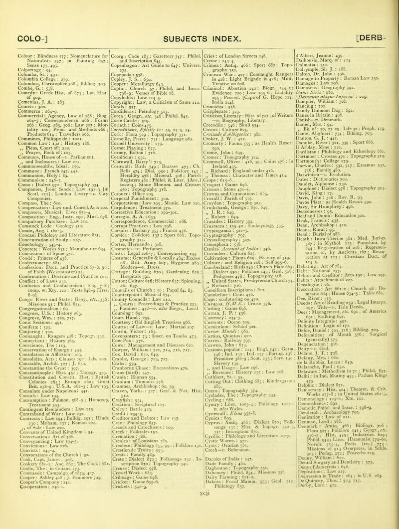Colour : lilindness 577 ; Nomenclature for Naturalists 547; in Painting 657; Sense 177, 495. Colporlage ; 94. Columba, St. : 431. Columbia College : 279. Columbus, Christopher 308 ; Bibliog. 703. Combe, G. : 558. Comedy: Greek Hist, of 873 ; Lat. Hist. of 909. Comenius, J. A.: 283. Comets: 500. Commerce : 264-g. Commercial: Agency, Law of 188 ; Eiog. 264-5 ; Correspondence 266 ; Forms 266 : Geog. 265, 306: Law 207 ; Mor- tality loi; Prjnc. and Methods 266 ; Products 614 ; Travellers 266. Commines, Philippe de : rcoi. Common Law : 192 ; History 186. Pleas, Court of: 222. ,, Prayer, Book of: 105. Commons, House of—v. Parliament. „ and Inclosures ; Law 215. Commonwealths, Ideal ; 179. Commune: French 247, 441. Communion, Holy : 89. Communism : 246-7. Como : Dialect 970 ; Topography 334. Companies, Jonit Stock: Law 192-3 [in Scotl. 212] ; London Livery —i'. City Companies. Compass, The : 610. Compensation : Law und. ConsoI.Acts 202. Composers, Musical: Lives 672-4. Composition : Eng., Instr. 290 ; Musi. 67S. Compulsory Purchase : Law 210. Comstock Lode: Geology 512. Comte, Aug : 162-3. Concani Philoloay and Literature 831. Concentration of Study : 287. Conchology : 543-4. Concrete : Works 633 ; Manufacture 634. Concussion: of Spine 578. Conde : Princes of 438. Confectionery: 681. Confession : Doct. and Practice 67-S, 90 ; ofp'aith (Westminster) 73. Confirmation : Doctrine and Practice 102. Conflict : of Laws 232. Confucius and Confucianism : 8-9. 7-8 ; comp. w. Xty. 120 ; Texts 848-9 [Trss. 8-9)- . Congo River and State : Geog., efc.y 356 : Missions 91 ; Philol. 854. Congregationalism : 69. Congress, U.S. : History 2':3. Congreve, Wm. : 720, 717. Conic Sections: 491. Conifera; : 525. Conjuring : 700. Connaught: Rangers 428 ; Topo^r. 332. Connecticut: History 365. Conscience, The : 113. Conservation of Knergy : 493. Consolation in Affliction : 103. Consolidtn. Acts : Clauses 192 ; Lds. 202. Constable, Arcliib. 727 ; }. 650. Constantine the Great : 397. Constantinople : Hist. 4S1 ; Topogr. 339. Constitution and Constit. Hist. : P.ritish Colonies 261 I Eurojie 262; Great Brit. 258-9; U.S..'\. 262-3 ; Law 193. Consulate under Napoleou: 441. ('ousuls : Law 194. Consumption : Pulmon. 568-9 ; Homncop. Trc.itinent 593. Contingent Remainders : Law 215. Contraband of War : Law 232. Contracts : Law 194 ; liuildg. 191 ; Hindu 230; Moham. 231 ; Roman 220. of Sale : Law 220. Convents of United Kinfrdom : S4- Conversation : .Art of 786. Conveyancing : L;iw 194-5. Convictions : Law 226. Convicts: 243-4. Convocations of the Church : 50. Cook, Capt. James : 308. Cookery 681-2 : .\nc. 6S2 ; The Cook ; (iZt. Coolie, The : in Guiana 173. Coomassie ; Campaign of 1874, 427. Cooper: Ashley 418 ; J. Fcniniore 7^9. Cooper's Company : 241. Co-operation: 240-1. Coorg ; Code 183 ; Gazetteer 347 ; Philol. and Inscription 844. Copenhagen : Art Guide to 647 ; Univers. 272. Copepoda : 538. Copley, J. S. : 650. Copper: Metallurgy 643. Coptic: Church 57 ; Philol. and Inscr. . ,8-9 ; Verses of Bible 18. Copyholds: Law 214-5, Copyright: Law, a Criticism of Same 212. Corals : 537. Cordilleras ; Petrology 513. Corea : Geogr., e/c. 346 ; Philol. 845. Corfe Castle : 319. Corinth : Coins 475. Corinthians^ Epistle to: 35, 23-5, 34. Cork : Flora 529 ; Topography 331. Corneille, Pierre : 731 : Language 982. Cornell University : 279. Cornet Playing ; 677. Corney, Bolton : 716. Cornificius : 931. Cornwall, Barry': 723. Cornwall: Birds 549 ; Bras'^es 473 ; Ch. Bells 474 ; Dial. 950 ; Folklore 143 : Heraldry 478 ; Mineral. 508 ; Parish Registers 4S0 : Philol. & Liter. (Anc.) 1002-4; Stone Monum. and Crosses 470; Topography 318. Coroner : Office 209. Corporal Punishment: 302. Corporations : Law 195 ; Munic. Law 210. Corpulence : Treatment 570. Corrective Education : 299-301. Corregio, A. A. : 653. Correspondence, Commercial : 266. Corrupt Practices : Law 198. Corsairs : Barbary 353 ; France 438. Corsica : Folklore 137 ; Sport 686 ; Topo- graphy 3:13. Cortez, Hernando : 308. Cosmetics—Perfumer. Costs : Legal 226-7 > Conveyancing 195. Costume: Generally & Locally 484; Eccles 08 ; Brit. Army 607 ; Hygiene 5S9 ; Modern—7'. Dress. Cottage : Building 670 ; Gardening 625 ; Hospitals 591. Cotton: Culture 616; History 637; Spinning, etc. 637. Councils ot Church : 50 ; Papal 84, 83. Counterpoint: Musical 674. County Councils : Law 210. ,, Courts: Proceedings & Practice 223. ,, Families: 47S—a/so Biogr., Local. Coursing : 692. Court Hand: 259. Courtesy : Old English Treatises 966. Courts: of Law—7'. Law; Martial 207. Cousin, Victor: 163. Covenanters: 73 ; Inscr. on Tombs 473. Cow-Pox : 571. Cows : ^Management and Diseases 620. Cowper, William: 721, 714, 716, 717. Cox, David : 650, 649. Cr.abbc, George : 723, 717. Crabs : 539. Cranborne Chase : Excavations 470. Crane (bird): 547. Crania: Human 554. Cranium : Tumour.s 57S. Cranmer, Archbishop : 60, 59. Craven, Yorks.: 327 : Geol. & N.it. Hist 510. Crayfish : 534. Creation: Scriptural 117. Cr<5cy : Battle 423. Credit : 234-5. Creditor and Debtor : Law 107. Cree : Philology 857. Creeds and Catechisms : 109. Creek : Folktales 152. Cremation : 58S. Creoles : of Louisiana 365. (Teolese : Philology 855, 99.); Folklore 151 Crcsticn de Troies : 093. Crests: Family 483. Crete: Dialect 870; Folksongs 132; In scription 870 ; Topography 340. Crcuse: Dialect 978. Crewel Work : 683. Cribbage: Game 698. Cricket : Game 605-6. Crickets ; 542-3. Cries: of London Streets 248. Creine : 243-4. Crimea : Antiq. 466 ; Sport 687 ; Topo- graphy 352. Crimean War : 427 ; Connaught Rangers in 428 ; Light Brigade in 428; Milit. Treatise on 608. Criminal: Abortion 242 ; Biogr. 244-^5 ; Evidence 200 : Law 195-6 : Liability 195 ; Proced. [Cape of G. Hope 224, India 224]. Crinoidea: 538. Cripplegate : 323. Criticism, Literary : Hist, of 717 ; of Writers —Biography, Literary. Crocodile : 546 ; Skull 534. Crocus : Culture 625. Cy-oisade dAlbigeoisc : 980. Croker, J. W. : 422. Cromarty : Fauna 555 ; as Health Resort 59^- Cronie, John : 649. Cromer : Topography 324. Cromwell, Oliver : 416, 59 ; Coins 476 ; in Ireland 435. Richard : England under 416. Thomas: Character and Times 414. Crops : 615-6, . Croquet : Game 696. Crosses : Stone 470-1. Crowns and Coronations : 655. Croxall : Parish of 3:9. Croydon : Topography 323. Cruikshank, George : 650, 649. „ J. R. ; 649- ,, Robert : 649. Crusades : History 399. Crustacea : 539-40 ; Embryology 535. Cryptogamia : 522-5. Cryptography: 797. Crystallograpliy : 507. Ctenophora : 538. Ctesias' Account of India : 346. Cucumber: Culture 627. Cultivation: Plants 625 ; History of 519. Culture: and Religion 108 ; Self 295-6. Cumberland : Birds 549 ; Church Plate 663 d'Albert, Jeanne: 439. Dalhousie, Marq. of: 424. Dalmatia ; 311. Dalrymple, Sir J. : 1S8. Dalton, Dr. John : 490. Damage to Property : Roman Law 230. Damages : Law 196. Damascus : Geography 341. Dajuc Siriz : 962. ' Da7nnu7n absque Injuria' : 219. Dampier, William: 308. Dancing : 700. Dandy Dinmont Dog : 692. Danes in Britain : 406. Danish—71. Denmark. Daniel, Mrs. : 94. ,, Bk. of: 30, 23-25 ; Life 30 ; Proph. 119. Dante, Alighieri: 734 ; Bibliog. 703. Danton, G. J. : 441. Danube, River : 311, 339 ; Sport 686. D'Arblay, Mme : 721. Dardistan : Philology and Ethnology S61. Dartmoor : Crosses 470 ; Topography 319. Dartmouth : College 279. Darwin, Charles : 532, 717 ; Erasmus 532, 7t6 : Family 480. Darwinism —Evolution. Dates : Dictionaries 702. Daudet, Alphonse : 732. Dauphine : Dialect 978 ; Topography 313. David, King : 27. Davis, John : 30S : Rev. R. 93. Davos Platz : as Health Resort 590. Davy, Sir Humphrey: 496. Deaconesses : 95. Deaf and Dumb : Education 300. Deak, Francis : 437. Dean, Archbishop: 412. Deans, Rural: 95. Dead : Burial of 588. Death : Intra-Uterine 581 ; Med. Jurisp. 587 ; in Mythol. 125 : Punishint. by 244 ; Registration of 216 ; Represen- tation of, by Ancients 167 ; Resur- rection at 115 ; Christian Doct. of 114-5- Debating : Art of 784. Dialect 950; Folklore 143 ; Geol. 508;! Debt: National^ 237, Pedigrees 478 ; Topography 318. ■ • _ _, _ „ United States, Presbyterian Church 74. ,, Richard : 716. Cuneiform Inscriptions : 8c2. Cunobeline : Coins 476. Cups: sculpturing on 470. Curafoa, Il.Iil.S.: Cruise 376. Curling : Game 696. Curian, J. P. : 436. Currency: 234-5. Currents: Ocean 505. Curriculum : School 302, Cursor Mundi: 962. Curtius, Quintus: 922. Curves : Railway 597. Curwen, John : 673. Customs popular : 124 ; Engl. 142 : Germ. 146 ; Ind. 130 ; It:il. 137 : Portug. 13S ; Primitive 38S-9 ; Scot. 135 ; Serv. 140 ; Slavery 139. ■ ,, and Usage : Law 196. ] ,, Revenue : History 237 ; Law 21S. Cuthbert. St. : 55. ' Cutting Out : Clothing 6S3 ; Kindergarten 475. 2S9. , Delphic : Dialect S71 Cuzco : Topography 374. Cycl.ades, The : Topography 333- Cycling : 688. Cymry : Liter. 7003-4 : Philology 10^; V. a/so Wales. Cynewulf: Elene ^sy-l. Cynics: 899. Cyprus : .\ntiq. 466: Dialect S70J Folk- Denman, Lord : i songs 132 : Hist. & Topogr. 342 - ' 352 ; Inscription 870. Cyrillic : Philology and Literature 10^7 Cystic Worms : 572. Cysts : Ovarian 581. Czech—7'. Bohemian. Debtor and Creditor : Acts 190 ; Law 197. Debts : Att.-ichment of 227. Decalogue : 26. Decoration : Art 661-2 ; Church 98 : Do- mestic 634 ; House 634-5 : T-tlj'- f'Si- Dee, River: 315. Deeds: Art ot Reading 259 ; Legal Inter|ir. 197 : Title-7'. Title Deeds. Deer : Management, etc. 691 : of America fgi : Stalking 691. Definite Integrals : 492. Definition : Logic of 172. Defoe, Daniel: 721. 716 ; Bibliog. 703. Deformities: of iMouth 576; Surgical (generally) 575- Degeneration : 516. Deity-7'. God. Delane, J. T. : 72S. Delany, Mrs. : 6S0. de la Robbia, Lucca : 649. Dclaroche, Paul ; 652. Delaware : Methodism in 71 : Philol. 857. Delhi: in Ind. Mutiny 453 ; Pathan Kings Democr.tcy: Hist. 404 ; Theoret. & Crit. Works 257-S : in United States 262-j. Dcmonology : 125-6; Xtn. 112. Demosthenes : S92. Demotic Philol. and Inscr. : 798-9. Denderah : Archaeology 799. Denization : Law of 211. D.acoits of India : 347. Dade Family : 4S0. Daghcstan : Topography 351. Dahomey: Philol. 854 ; Missions 35'; Dairy Farming : 621-2. Dakota: Fossil Manini. 553; Geol. Philology 857. Denmark : Antiq. 466; Bibliogr. 706 : Flora 527 ; Folklore 141; Geogr., 336-7; Hist. 449; Industries 629; j Philol. 943 ; Liter. [Dramatist 779-80, 1 Novels 753-4i fi^'* l 773 : Missions of 91; Overprcss. in Schls. 303 : Pcdag. 272 ; Proverbs 125. Denny, William : 612. Dental Surgery and Dentistry : 575. Dcnys I'Auxcrrois : S48. Depositions: Law 227. j 1 )epression in Trade : 264; in U.S 265. DeQuinccy, Thos. : 723, 717. Derby, Lord : 423. XCll