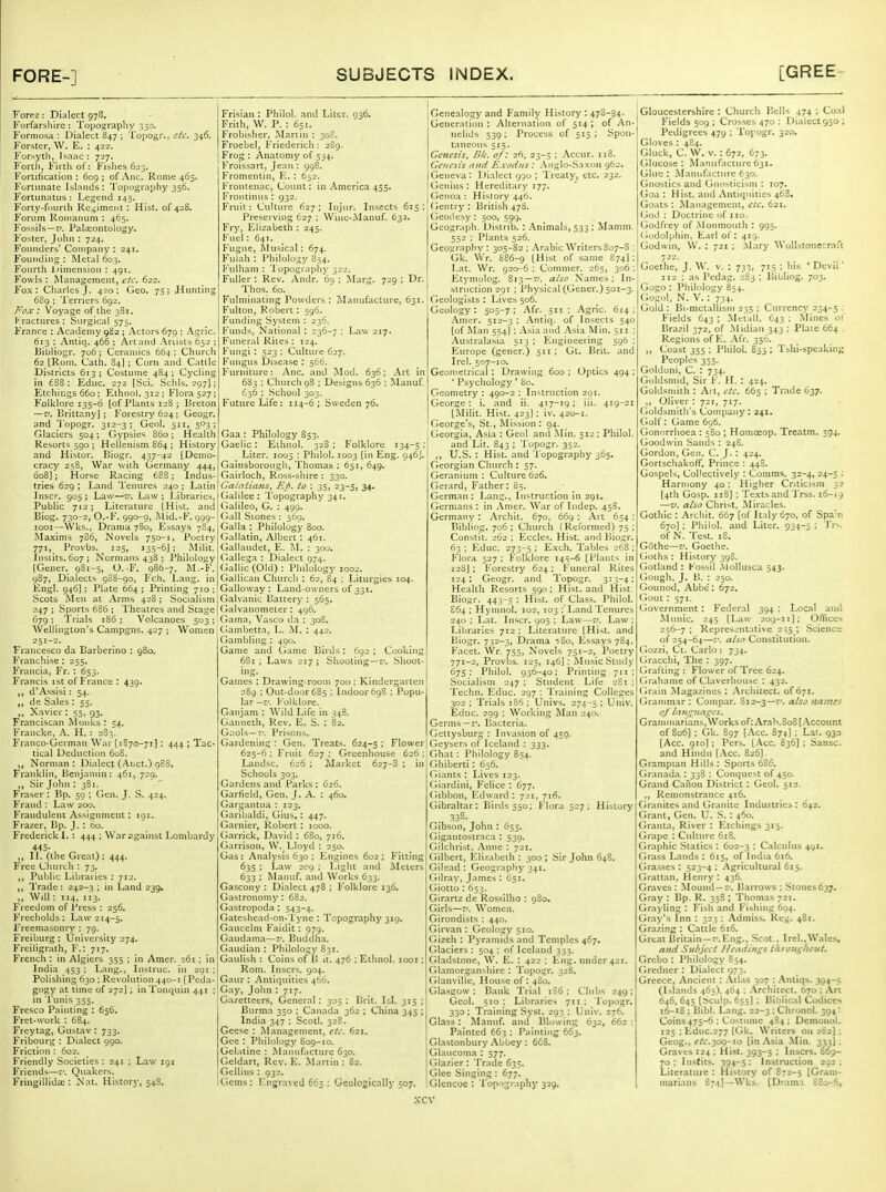 Forez; Dialect 978. Forfarshire : Topography 330. Formosa: Dialect 847 ; Topogr., etc. 346. Forstcr, W. E. : 422. Forsyth, Isaac: 727. Fortli, Firth of: Fibiies 623. Fortification : 609 ; of Anc. Rome 465. Forlunate Islands: Topography 356. FortLinatus : Legend 145. Forty-fourth Regiment : Hist, of 428. Forum Roinanum : 465. Fossils—7/. Palaiontology. Foster, John : 724. Founders' Company : 241. Founding : Metal 603. Fourth itimension : 491. Fowls : Management, eic. 622. Fox: Charles J. 420; Geo. 75; Hunting 6S9 ; Terriers 692. Fox: Voyage of the 381. Fractures : Surgical 575. France : Academy 982 ; Actors 679 ; Agrlc. 613 ; Antiq. 466 ; Art and Artists 652 ; Bibliogr. 706; Ceramics 664; Church 62 [Rom. Cath. 84] ; Corn and Cattle Districts 613; Costume 484; Cychng in 688: Educ. 272 [Sci. Schls. 297); Etchings 660; Ethuol. 312; Flora 527; Folklore 135-6 [of Plants 128 ; Breton — v. Brittany]; Forestry 624; Geogr. and 'I'opogr. 312-3; Geol. 511, 503 ; Glaciers 504; Gypsies 860; Health Resorts 590 ; Hellenism 864; History and Histor, Biogr. 437-42 [Demo- cracy 2s8, War with Germany 444, 608]; Horse Racing 688; Indus- tries 629 ; Land Tenures 240 ; Latin Inscr. 905; Law—zr. Law; libraries, Public 712; Literature [Hist, and Biog. 730-2, O.-F. 990-9, i\lid.-F. 999- looi—Wks., Drama 7B0, Essays 784, Maxims 786, Novels 750-1, Poetry 771, Provbs. 125, 135-6J ; Milit. Insiits. 607; Normans 438 ; Philology (Gener. 9S1-5, 0.-B\ 986-7, M.-F. 987, Dialects 908-90, Fch. Lang, in Engl. 946]; Plate 664; Printing 710;; Scots Men at Arms 428; Socialismi 247 ; Sports 686 ; Theatres and Stage! 679 ; Trials 186 ; Volcanoes 503; Wellington's Campgns. 427 ; Women Francesco da Barberino : 980. Franchise : 255. Fruncia, Fr. : 653. Francis 1st of France : 439. d'Assisi: 54. de Sales : 55. „ Xavier: 55, 93, Franciscan Monks : 54. Francke, A. H. : 283. Franco-German War [1870-71]: 444 ; Tac- tical Deduction 608. „ Norman: Dialect (Anct.) 98S. Franklin, Benjamin: 461, 729. Sir John : 381. Fraser : Bp. 59 ; Gen. J. S. 424. Fraud : Law 200, Fraudulent Assignment: 191. Frazer, Bp. J. : 60. Frederick L : 444 ; Waragainst Lombardy 445- ,, n. (the Great); 444. Free Church : 73, Public Libraries : 712. 'IVadc : 242-3 ; in Land 239, „ Will : T14, 113. Freedom of Press : 256. Freeholds; Law 214-5. Freemasonry : 79. Freiburg: University 274. Freiligrath, F.: 717. French : in Algiers 355 ; in Amer. 261 ; in India 453 ; Lang,, Instruc. in 291 Polishing 630 ; Revolution 440-1 [Peda- gogy at time of 272] ; iiiTonquin 441 ; in Tunis 355. Fresco Painting : 656. Fret-work : 684. Freytag, Gustav : 733. Fribourg : Dialect 990. Friction : 602. Friendly Societies: 241 ; Law 191 Friends—t'. Quakers. Fringillida;: Nat. History, 54S. Frisian : Philol. and Liter. 036. Frith, W. P. : 651. Frobisher, iMartin : 30S. Froebel, Friederich: 289. Frog : Anatomy of 534. Froissart, Jean : 998. Fromentin, E. : 652. Frontenac, Count: in America 455, Frontinus: 932. Fruit: Culture 627; Injur. Insects 615; Preserving 627 ; Wine-Manuf. 632. Fry, Elizabeth ; 245. Fuel: 641. Fugue, Alusical: 674. Fulah : I'hilology 854. l^'ulham : Topography 322. Fuller : Rev. Andr. 69 ; Marg. 729 ; Dr. Thos. 60. Fulminating Powders : Manufacture, 631. Fulton, Robert: 596. Funding System : 236. Funds, National : 236-7 ; Law 217. Funeral Kites : 124. Fungi : 523 ; Culture 627. Fungus Disease : 566. Furniture: Anc. and i\Iod. 636; Art in 683 : Churcli 98 ; Designs 636 ; Manuf. 636 ; School 303. Future Life: 114-6; Sweden 76. Gaa: Philology S53. Gaelic : Ethnol. 328 ; Folklore 134-5 ; Liter. 1005 : Philol. 1003 [in Eng. 946J. Gainsborougii, Thomas : 651, 649. Gairloch, Ross-shire: 330. Gatatians^ Bp. to : 35, 23-5, 34. Galilee : Topography 341. Galileo, G. : 499. Gall Stones : 56a. Galla : Philology 800. Gallatin, Albert : 461. Galiaudet, E. M. : 300. Gallega : Dialect 974. Gallic (Old) : Philology 1002. Gallican Church : 62, 84 ; Liturgies 104. Galloway: Land-owners of 331. Galvanic Llattery : 565. Galvanometer : 496. Gama, Vasco da : 30B. Gambetta, L. M. ; 442, Gambling : 490. Game and Game Birds: 692 ; Coolcing 68i ; Laws 217; Shooting—£/. Shoot- ing. Games : Drawing-room 700 ; Kindergarten 289 ; Out-door 685 : Indoor 698 : Popu- lar —z: Folklore. Ganjam : Wild Life in 348. Ganneth, Rev, E. S. : 82. G:^ols—7'. Prisons. Gardening : Gen. Treats. 624-5 ; Flower 625-6 ; Fruit 627 ; Greenhouse 626 ; Landsc. 626 ; Market 627-8 ; in Schools 303. Gardens and Parks : 626. Garfield, Gen. J, A. : 460. Gargantua : 123. Garibaldi, Gius,: 447. Garnier, Robert : 1000. Garrick, David : 680, 716. Garrison, W. Lloyd : 250. Gas : Analysis 630 ; Engines 602 ; Fitting 635 ; Law 209 ; Liglit and Meters 633 ; Manuf. and Works 633. Gascony : Dialect 478 ; Folklore 136. Gastronomy: 6S2. Gastropoda : 543-4. Gateshead-on-l ync : Topography 319. Gaucelm Faidlt: 979. Gaudama—7'. Buddha. Gaudian : Philology S31. Gaulish : Coins of B it. 476 ; Ethnol. looi; Rom. Inscrs. 904. Gaur : Antiquities 466. Gay, Joiin : 717. Gazetteers, General: 305 ; Brit. Isl. 315 ; Burma 350 ; Canada 362 ; China 345 ; India 347 ; Scotl. 32S. Geese : Management, etc. 621. Gee : Philology S09-10. Gelatine : Manufacture 630. Gcldart, Rev. E. Martin: 82. GelUus : 932. Gems : Engraved 665 ; Geologically 507. Genealogy and Family History : 478-34. Generation: Alternation of 514; of An- nelids 539; Process of 515; Spon- taneous 515. Genesis, Bk. of: 26, 23-5 ; Accur. 118. Genesis and Exodus: Anglo-Saxon 962. Geneva: Dialect 990; Treaty, etc. 232. (Icnius: Hereditarj' :77. (Tenoa: History 446. (ientry : Briti.sh 478. tjcoilcsy : 500, 599. Gcograph. Distrib. : Animals, 533 ; Mamm. 552 ; Plants 526. ^ Geography : 305-82 ; Arabic Writers 807-S ; God Gk. \Vr. 886-9 iHist of same 874] Lat. Wr. 920-6 ; Commer. 265, 306 Etymolog. 813 —e'. also Names ; In- struction 291 ; Physical (Gener.) 501-; Geologists : Lives 506. Geology: 505-7; Afr. 511: Agric. 614; Amer. 512-3 ; Antiq. of Insects 540 [of Man 554] ; Asia and Asia Min. 511 ; Australasia 513 : Engineering 596 ; Europe (gener.) 511; Gt. Brit, and Irel. 507-10. Geometrical: Drawing 600; Optics 494; * Psychology ' 80. Geometry : 490-2 : Instruction 291. George: i. and ii. 417-JQ; iii- 419-21 [^Jilit. Hist. 423] ; iv. 420-1. George's, St., Mission : 94. Georgia, Asia : Geol and I^lin. 512 ; Philol. and Lit. 843 ; Topogr. 352. U.S. : Hist, and Topography 365. Georgian Church: 57. Geranium: Culture 626, Gerard, Father: 85. German: Lang., Instruction in 291. Germans: in Amer. War of Indep. 45S. Germany : Archit. 670, 669 ; Art 654 ; Bibliog. 706 ; Church (Reformed) 75 ; Constit. 262 ; Eccles. Hist, and Biogr. 63 ; Educ. 273-5 : E.xch. Tables 268 : Flora 527 ; Folklore 145-6 [Plant-^ in 12S] ; Forestry 624; Funeral Rites 124; Geogr. and Topogr. 313-4; Health Resorts 590; Hist, and Hist. Biogr. 443-5 ; Hist, of Class. Philol. £64 : Hymnol. 102, 103 ; Land Tenures 240 ; Lat. Inscr. 905 ; Law—71. Law; Libraries 712 ; Literature [Hist, and Biogr. 732-3, Drama tSo, Essays 784. Facet. Wr. 755, Novels 751-2, Poetry 771-2, Provbs. 125, 146]; Music Study 675; Philol. 936-40; Printing 711; Socialism 247 : Student Life 281 ; Techn. Educ. 297 : Training Colleges 302 ; Trials 186 ; Univs. 274-5 : Univ. Educ. 299 ; Working Man 240. Germs —7'. Bacteria. Gettysburg : Invasion of 459. Geysers of Iceland : 333. Ghat: Philology 854. Ghiberti: 656. (>iants : Lives 123. Giardini, Felice : 677. (iibbon, Edward: 721, 716. Gibraltar: Birds 550; Flora 527; History 338. Gibson, John : 655. Gigantosirr\cn : 539. Gilchrist, Anne : 721. Gilbert, Elizabeth : 300 ; Sir John 64S. Gilead : Geography 341. Gilray, James : 651. Giotto : 653. Girartz de Rossilho : 980. Girls—Women. Girondists : 440. Girvan : Geology 510. Gizeh : Pyramids and Temples 467. Glaciers : 504 ; of Iceland 333. Ciladstone, W. E. ; 422 ; Eng. under 421. Glamorganshire : TopoL^r. 328. Glanville, House ot: 480. Glasgow : Bank Trial 186 ; Clnbs 249; Geol. 510 ; Libraries 7x1 ; Topogr. 330 : Training Syst. 293 ; Univ. 276. Glass: Manuf. and Blowing 632, 662 : Painted 663 : Painting 663. Glastonbury Abbey : 663. Glancotna : 577. Glazier : Trade 633. Glee Singing : 677. Glencoe ; Topngr.iphy 329. Gloucestershire : Church l!ells 474 ; Coal Fields 509 ; Crosses 470 : Dialect 950 ; Pedigrees 479 ; Topogr. 320. Gloves : 484. Gluck, C. W. V.: 672, 673. (ilucose : Manufactin'e 631. Glue : Manufacture 630. Gnostics and Gnosticism : 107, Goa : Hist, and Antiquities 468. Gi>.its : Management, cic. 621. (•oJ ; Doctrine (if 110. Godfrey of .Monmouth : 995. Gotloli'tiin. Karl of : 419. ui, \V. : 721 ; Alary Wollstonecrai't Goethe, J. W. v. : 733, 715 ; his 'Devil' 112 ; as I'cdag. 283 ; Bibliog. 703. Gogo : Philology 854. Gogol, N. V.: 734. Gold: Bi-mctallisiu 235 ; Currency 234-5 : Fields 643 ; Metall. 643 ; Mines of Brazil 372, of Midian 343 : Plate 664 . Regions of E. .-^fr. 356. „ Coast 355 ; Philol. 853 ; Tshi-speakin;; Peoples 335. Goldoni, C. : 734. Goldsmid, Sir 1-. H. : 424. Goldsmith : Ai t, etc. 665 : Trade 037. ,, Oliver : 721, 717. Goldsmith's Company : 241. Golf: Game 696. Goniirrhoea : 580; Homoeop. Treatm. 594. Goodwin Sands : 24S. Gordon, Gen. C. J. : 424. Gortschakoff, Prince ; 44S. Gospels, Collectively : Comms. 32-4, 24-5 : Harmony 40: Higher Criticism 32 [4th Gosp. 118] ; Te.xts and'I'rss. 16-19 —V. also Christ, Miracles. Gothic : Archit. 667 [of Italy 670, of Spa'n 670]; Philol. and Liter. 934-5 ; iV^. of N. Test. 18. Gothe—V, Goetiie. Goths : History 39S. Gotland: Kossil .\lollusca 543. Gough. J, B. : 250. Gounod, Abbe: 672. (iout: 571. Government : Federal 394 ; Local and Munic. 245 [Law 209-11]; Offices 256-7 : Repres.rntative 2^5 ; .Science of 254-64—I', also Constitution. Gozzi, Ct. Carlo : 734. Gracchi, The : 397. (irafting : Flower of Tree 624. firahame of Claverhouse : 432. Grain Magazines : Architect, of 671. Grammar : Compar. 812-3—7'. also namts of lau^tiages, Granunarians, Works of: Arab.808 [Account of 806]; Gk. 897 [Acc. 874] ; Lat. 933 [Acc. 910); Pers. [.-Vcc. 836] ; Sansc. and Hindu [Acc. B26]. Grampian Hills : Sports 686. Granada ; 338 : Conquest of 450. Grand Canon District : Geol. 512. ,, Remonstrance 416. Granites and Gr.uiite Industries : 642. Grant, Gen. U. S. : 460. Granta, River : Etchings 315. Grape : Cultiu-e 6x8. Graphic Statics : 602-3 ; Calculus 491. Grass I^ands : 615, of India 616. Grasses : 523-4 : Agricultural 615. Cjrattan, Henry : 436. Graves : Mound —r-. Barrows : Stones 637. Gray : Bp. R. 358 ; Thom.as 721. Grayling : Fish and Fishing 694. Gray's Inn : 323 ; Admiss. Reg. 481. Grazing: Cattle 616. Great Britain—7-.Eng., Scot.. Irel..Wales, and Subject Headings thi oiis/wtil. Grebo : Philology 854. Gredncr : Dialect 073. Greece, Ancient: Atlas 307 : .'\ntiqs. 394-5 (Isi.ands 465). 464 ; Architect. 670 ; Art 646,645 [Sculp. 655) : Biblical Codices 16-18; Bibl. Lang. 22-3: Chronol. 394: Coins475-6 : Costume 484: Demoiiol. 125 ; Educ.277 |Gk. Writers ou 2S2]: Gcog., ^/f.3o9-io [in Asia Min. 333): Graves 124 ; Hist. 393-5 ; Inscrs. 8^- 70 ; Instits. 394-5 : Instruction 292 ; Literature : History of 872-5 [Gram- marians 874]—Wks. (Drama S80-6,