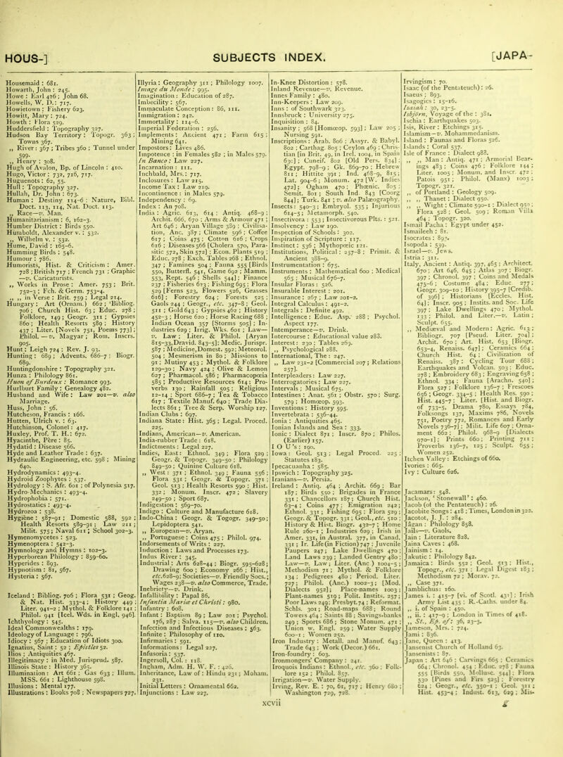 Housemaid : 68i. Howartli, John : 245. Howe : Earl 456 ; John 68. Howells, W. D.: 717. Howietown : Fishery 623. Howitt, Mai-y : 724. Howth : I' lora 529. HuddersfielJ : Topography 327. Hudson Bay Territory : Topugr. 363 Towns 367. ,, River : 367 ; Tribes 360 ; Tunnel under 599- ,, Henry : 308. Hugh of Avalon, Bp. of Lincoln : 410. Hugo, Victor: 732, 716, 717. Huguenots : 62, 55. Hull: Topography 327. Hullah, Ur. John : 673. Human : Destiny 114-6 : Nature, I5ibl. Doct. 113, 114, Nat. Doct. 113. Race—Man. Himianitarianism : 6, 162-3. Humber District ; Birds 550. Humboldt, Alexander v. ; 532. ,, Wiliielm V. : 532. Hume, David : 165-6. Humming Birds : 548. Humour ; 786. Humorists, Hist. & Criticism : Amer. 728 ; British 717 ; French 731 : Graphic —z'. Caricaturists. ,, Works in Prose : Amer. 753 ; Brit. 752-3 ; Fch. & Germ. 753-4. ,, ,, in Verse : Brit. 759 ; Legal 214. _ Hungary: Art (Ornam.) 662; 'Bibliog. 706 : Church Hist. 63; Educ. 278 ; Folklore, 149; Geogr. 311; Gypsies 860; Health Resorts 589 ; History 437 ; Liter. [Novels 751, Poems 773]; Philol.—V. Magyar; Roni. Inscrs, 905. Hunt: Leigh 724 ; Rev. J. 93. Hunting : 689 ; Advents. 686-7 '■ Biogr, 689. Huntingdonshire : Topography 321. Hunza : Philology 861. Iluoti 0/Btn-deux : Romance 993. Hurlburt Family : Genealogy 482. Husband and Wife : Law 201—v. also INlarriage. Huss, John : 56. Hutcheson, Francis : 166. Hutten, Ulrich v. : 63. Hutchinson, Colonel : 417. Huxley, Prof. T. H.: 672. Hyacinthe, Pcre : 85. Hydatid : Disease 566. Hyde and Leather Trade : 637. Hydraulic Engineering, etc. 598 ; Minin; 640. Hydrodynamics : 493-4. Hydroid Zoophytes : 537. Hydrology : S. Afr. 601 ; of Polynesia 517. Hydro-Mechanics : 493-4. Hydrophobia : 571. ■ Hydrostatics : 493-4. Hydrozoa : 538. Hygiene : 587-91 ; Domestic 588, 592 ; Health Resorts 589-91; Law 211; Milit. 575 ; Naval 6:1; School 302-3. Hymenomycetes : 523. Hymenoptera : 542-3. Hymnology and Hymns : 102-3. Hyperborean Philology : 859-60. Hypcrides : 893. Hypnotism : 81, 567. Hysteria : 567. Iceland : Bibliog. 706 ; Flora 531 ; Geog. & Nat. Hist. 333-4: History 449: Liter. 941-2 : Mythol. & Folklore 141 : Philol. 941 [Icel. Wds. in Engl, 946). Ichthyology : 545. Ideal Commonwealths : 179. Ideology of Language : 796. Idiocy : 567 ; Education of Idiots 300. Ignatius, Saint : 52 ; Efisttes ^1. llios : Antiquities 467. Illegitimacy : in Med. Jnrisprnd. 587. Illinois State : History 365. Illumination: Art 66t ; Gas 633; Ilium. MSS. 661 : Lighthouse 598. Illusions : Mental 177. Illustrations : Books 708 ; Newspapers 727. lUyria : Geography 311 ; Philology 1007. Ituage du Monde : 995. Imagination: Education of 287. Imbecility : 567. Immaculate Conception: 86, iii. Immigration : 242. Immortality: 114-6. Imperial Federation : 256. Implements: Ar.cient 471 ; Farm 615 : Mining 641. Impostors: Lives 486. Impotence ; in Females 582 ; in Males 579. /n Banco .* Law 227. Incarnation : in. Inchbald, Mrs.: 717. Inclosures: Law 215. Income Tax : Law 219. Incontinence : in Males 579. Independency : 69. Index : An 708. India : Agrtc. 613, 614 : Antiq. 468-9 ; Archit. 666, 670 : Arms & Armour 471 ; Art 646 ; Aryan Village 389 : Civiltsa- tioit, Anc. 3S7 ; Climate 596 ; Coffee 617 : Coins 475 : Cotton 616 ; Crops 616 ; Disea.ses566 [Cholera 570, Para- sitic 572, Skin 572] ; Ecoti. Plants 519 ; Educ. 278 ; Exch. Tables 268 ; Ethnol. 347 ; Famines 504 : Fauna 555 [Birds 550, Butterfl. 541, Game 692 ; Mamm. 553, Rept. 546 : Shells 544]: Finance 237 ; Fisheries 6?3 ; Fishing 695 ; Flora 529 [Ferns 523, Flowers 526, Grasses 616] : Forestry 624 ; Forests 525 ; Gaols 244 : Geogr., t'fc. 347-8 ; Geol. 5JI ; Gold 643; Gypsies 462 ; History 452-3 ; Horse 620 ; Horse Racing 688 ; Indian Ocean 357 [Storms 505I ; In- dustries 629 ; Irrig. Wks. 601 ; Law— V. Law ; Liter. & Philol. [Aryan 815-33,Dravid. 843~5l' Medic. Jurispr. 587 : Medicine,Domest. 592; Meteorol. 504 : Mesmerism in 80 ; Missions to 91 ; Mutiny 453 ; Mythol. & Folklore 129-30; Navy 424; Olive & Lemon 627 ; Pharmacol. 586 ; Pharmacopceia 585; Proditctive Resources 614; Pro- verbs 130 ; Rainfall 505 ; Religious 12-14 : Sport 686-7 : I'^'i & Tobacco 617 : Textile Manuf. 640 ; Trade Dia- lects 861 ; Tree & Serp. Worship 127. Indian Clubs : 697. Indiana State: Hist. 365; Legal. Proced. Indians, American—7'. American. India-rubber Trade ; 618. Indictments ; Legal 227. Indies, East: Ethnol. 349; Flora 529; Geogr. & Topogr. 349-50 : Philology S49-50 ; Quinine Cullure 618. „ West: 371 ; Ethnol. 349; Fauna 556; Flora 531 ; Geogr. 6c Topogr. 371 ; Geol. 513 ; Health Resorts 590 ; Hist. 332; Monum. Inscr. 472 ; Slavery 249-50 ; Sport 687. Indigestion : 569-70. Indigo : Culture and Manufacture 618. Indo-China : Geogr. & Togogr. 349-50; Lepidoptcra 541. ,, European—r'. Aryan. ., Portuguese : Coins 475 : Philol. 974. Indorsements of Writs : 227. Induction : Laws and Processes 173. Indtts River : 345. Industrial: Arts 62S-44 ; Biogr. 595-628; Drawing 600 ; Economy 266 ; Hist., efc.62&-g; Societies—v. Friendly Socs.; Wages 238—V. also Commerce, Trade. Inebriety—t'. Drink. Infallibility : Papal 86. Infantia Clarice et Christi : 980. Infantry : 608. Infant: Baptism 89; Law 201; Psychol. 176, 287 ; Salva. 115—t'. Children. Infection and Infcctiotis Diseases : 563. Infinite: Philosophy of no. Infirmaries : 591. Informations: Legal 227. Infusoria: 537. IngersoU, Col. : 118. Ingham, .\dni. H. W. F. : 420. Inheritance, Law of: Hindu 231 ; Moham. 231. Initial Letters : Ornaincnt.il 662. Injunctions : Law 227. In-Knee Distortion : 578. Inland Revenue—7'. Rcventie. Innes Family : 480. Inn-Keepers: Law 209. Iiuis : of Southwark 323. Innsbruck : University 275. Inquisition ; 84. Insanity; 568 [Homoeop. 593]; Law 205 ; Nursing 591. Inscriptions: Arab. 806 : Assyr. & Babyl. S02 ; Carthag. 805 ; Ceylon 4651 ; Ciiris- tian [in Brit. 49, in Irel. 1004. in Spain 63c] ; Cuneif. 802 [Old Pers. 834J; Egypt. 798-g ; Gk. 869-70 ; Hebrew 811; Hittite 391; Ind. 468-g, 815; Lat. 904-6 ; Monum. 472 [W. Indies 472]; Ogham 470: Phoenic. 835 ; Seniit. 801 ; South Ind. 843 [Coorg 844); Turk. 841 ; V. also Pala:ography. Insects: 540-3; Embryol. 535; Injurious 614-5; Metainorph. 540. Insectivora : 553 ; Insectivorous Pits. : 521. Insolvency : Law 190. Inspection of Schools : 302. Inspiration of Scripture ; 117. Instinct; 536 ; Mythopocic 121. Institutions, Political : 257-8 ; Primit. & Ancient 38S-9. Instrumentation : 675. Instruments : Mathematical 600 ; Medical 565 : Musical 676-7. Insular Floras : 526. Insurable Interest : 201. Insurance; 267; Law 201-2. Integral Calculus : 491-2. Integrals : Definite 492. Intelligence : Educ. Asp.' 288 ; Psychol. Aspect 177. Intemperance—!'. Drink. Intercourse : Educational value 288. Interest: 23a; Tables 26;. ,, Psychological 28S. International, The: 247. ,, Law 231-2 [Commercial 207 ; Relations = 57]. Interpleaders: Law 227. Interrogatories: Law 227. Intervals ; Musical 675. Intestines: Anat. 561 ; Obstr. 570; Surg. 579 ; Homoeop. 593. Inventions ; History 595. Invertebrata : 536-44. Ionia : Antiquities 465. Ionian Islands and Sea : 333. Ionic : Dialect 871 ; Inscr. 870 ; Philos. (Earlier) 157. 1 O U's ; iqo. Iowa: Geol. 513 : Legal Proced. 225 ; Statutes 183. Ipecacuanha : 585. Ipswich; Topography 325. Iranians—v. Persia. Ireland : Antiq. 464 ; Archit. 66g ; Bar 187; Birds 5^o ; Brigades in France 331; Chancellors 187; Church Hist. 63-4 : Coins 477 ; Emigration 242; Ethnol. 33T ; Fishing 695 ; Flora 529 ; Geogr. & Topogr. 331; Geol., etc. 510 ; History & Hi'it. Biogr. 432-7; Home Rule 260-1 ; Industries 629 ; Irish in Amer. 331, in Austral. 377, in Canad. 331 ; Ir. Life(in Fiction)747 ; Juvenile Paupers 247; Lake liwelllngs 470 ; Land Laws 239 ; Landed Gentry 480 : Law—7'. Law ; Liter. {\nc ) 1004-5 : Methodism 71 ; Mythol. 8: Folklore 134: Pedigrees 480: Period. Liter. 727: Philol. (.\nc.) 1002-3; (Mod. Dialects 952); PKace-names 1003 ; Plant-names 519; Polit. Instits. 257; Poor Laws 249; Prcsbyt.74; Reformat. Schls. 301; Road-maps 688; Round To«'eis 464 : Saints 88 ; Savings-banks 249 ; Sports 686 ; Stone Monum. 471 ; Union w. Engl. 259 ; Water Supply 600-1 ; Women 252. Iron Industry : Metall. and Manuf. 643 ; Trade 643 ; Work (Decor.) 661. Iron-foundry : 603. Ironmongers'Company: 241. Iroquois Indians: Ethnol., I'/r. 360; Folk- lore 152 ; Philol. S57. Irrigation—zi. Water Supply. Irving, Rev. E. ; 70, 61, 717 ; Henry 63o ; Washington 729, 728. Irvingism: 70. Isaac (of the Pentateuch): 26. Isaeus ; 893. Isagogics : 15-16. Isaiah : 30, 23-5. Isbjorn, Voyage of the : 381. Ischia: Earthquakes 503. Isis, River : Etchings 315. Islamism —K. Mohammedanism. Island : Faunas and Floras 526. Islands : Coral 537. Isle of France : Dialect 988. ,, ,, Man : Antiq. 471 ; Armorial Bear- ings 483 ; Coins 476 ; Folklore i.(4 ; Liter. 1005 ; Monum. and Inscr. 472 ; Patois 951 ; Philol. (Manx) 1003 ; Topogr. 321. ,, of Portland : Geology 509. ,, ,, Thanet : Dialect 950. ,, ,, Wight: Climate 590-t: Dialect 950; Flora 528 ; Geol. 509; Roman Villa 464 ; Topogr. 320. Ismail Pacha : Egypt under 452. Ismaileeh : 8t. I Socrates: 893. Isopoda : 539. Israel—r'. Jew s. Istria : 311. Italy, Ancient : .\ntiq. 397, 465 ; Architect. 670; Art 646, 64s ; Atlas 307 ; Biogr. 397 ; Chronol. 397 ; Coins and Medals 475-6; Costume 484: Educ 277; Geogr. 309-10 ; History 3p5-7 [Credib. of 396] ; Historians [Eccles. Hist. 64]; Inscr. 905 ; Instits. and Soc. Life 397; Lake Dwellings 470; Mythol. 133; Philol. and Liter.—i/. Latin; Sculpt. 655. ,, Medijeval and Modern: Agric. 613; Bibliogr. 707 [ Pseud. Liter. 704I : Archit. 670; Art. Hist. 653 [Biogr. 653-4, Renaiss. 647I; Ceramics 664 ; Church Hist. 64 ; Civilization of Renaiss. 387 : Cycling Tour 688: Earthquakes and Volcan. 503 : Educ. 278 ; Embroidery 683 ; Engraving 658 ; Ethnol. 334 : Fauna [.■\rachn. 540]; Flora 527 ; Folklore 136-7 ; Frescoes 656 ; Geogr. 334-5 ; Health Res. 590 ; Hist. 445-7 ; Liter. [Hist, and Biogr. of 733-5. Drama 7S0, Essays 784, Folksongs 137, Maxims 7S6, Novels 751, Poetry 772. Romances .and Early Novels 736-7J ; Milit. Life 607 : Orna- ment 662; Philol. 968-9 (Dialects 970-1]; Prints 660; Printing 711; Proverbs 136-7, 125 ; Sculpt. 655 ; Women 252, Itchen Valley: Etchings of 660. Ivories : 665. Ivy : Culture 626. Jacamars: 548. Jackson, ' Stonewall' : 460. Jacob (ol the Pentateuch) : 26. Jacobite Songs: 418 ; Times, London in 323. Jacotot, J. I. : 284. Jasan ; Philology 858. Jails—7'. G.aols. Jain ; Literature 828. Jaina Caves : 468. Jainism ; 14. Jakutic : Philology 842. Jamaica: Birds 552; Geol. 513: Hist., Topogr., etc. 371 ; Legal Digest 183 ; Methodism 72 ; Mor.av. 72. ., Case 371. Jamblichus: 160. James i. : 415-7 [vi. of Scotl. 431!: Irish Army List 435 : R,-Caihs. under 84. ,, i. of Spain : 450. ii. : 417-9 ; London in Times of 418. „ St.. F.p. of: 36, 23-5. Jameson, .Mrs. : 724. Jami: 836. J.ane, Queen : 413. Jansenist Church of HolKind 63. Janscnists : 87. Japan : Art 646 : C>r\ incs 665 ; Ceramics 664; Chronol. 454 : Educ 278 ; Fauna 555 [Birds 550, Slollusc. 544I; Flora 530 [Pines and Kirs 525! ; Forestry 624 ; Geogr., etc. 350-1 ; Geol. 311 : Hist. 453-4 ; Indust. 613, 629 ; Mis-
