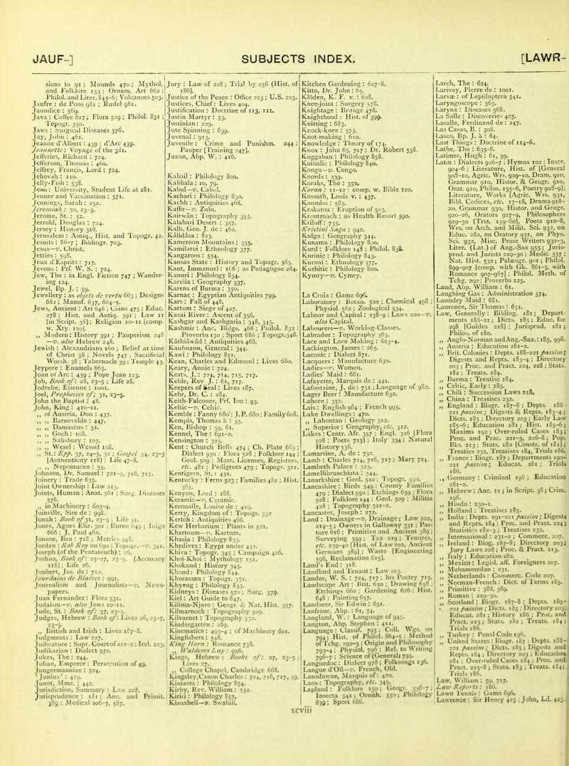 sions to 91 ; Jloiinds 470 ; Mythol. and Folklore 153 ; Ornam. Art 662 ; Philol. and Liter. 845-6; Volcanoes 503. Jaufre : de Pons 981 ; Rudel 9S1. Jaundice : 569. Java : Coffee 617; Flora 529 ; Philol. 851 ; I'opogr. 350. Jaws : Surgical Diseases 576. Jay, John : 461. Jeanne d'Albert : 439 ; d'Arc 439. Jeantiettc: Voyage of the 33i. Jefferies, Richard : 724. Jefferson, I'honias : 460. Jeffrey. Francis, Lord : 724. Jehovah : 110. Jelly-F.sh : 538. Jena: University, Student Life at 281. Jenner and Vaccination : 571. Jennings, Sarah : 252. Jcreiniak : 30, 23-5. Jerome, St. : 52. Jerrold, Douglas : 724. Jersey : History 318. Jerusalem : Antiq., Hist, and Topogr. 42. Jesuits : 86-7 ; Bihliogr. 703. Jesus—?/. Christ. Jetties : 598. Jeu.x d'Lsprits : 717. Jcvons: Prf. \V. S. : 724. Jew, The : in Engl. Fiction 747 ; Wander- ing 124. Jewel, Bp. J.: 59. Jewellery : as oijf/s dc vertu 665 ; Designs 662 ; jNIanuf. 637, 664-5. Jews, Ancient: Art 646 ; Coins 475 ; Educ. 278 : Hist, and Antiq. 391 ; Law 11 [in Script. 3SJ; Religion lo-ii [conip. w. Xty. 120]. jModern: History 391 ; Pauperism 248 —V. also Hebrew 248. Jewish : Alexandrians 160 ; Belief at time of Christ 38 ; Novels 747 ; Sacrificial Wor.sh. 38 ; I'abernaclc 39 ; Temple 43. Jcypore : Enamels 665. Joan ot Arc : 439 ; Pope Joan 123. Job, Book of: 28, 23-5 ; Life 28. Jodrelle, Etiennc ; looi. Joel, Projiliccics of; 31, 23-5. John the Baptist : 48. John, King: 410-11. ,, of Austria, Don : 437. ,, ,, Barncvclde : 447. ,, ,, Damascus : 51. ,, ,, Goch: 108. ,, ,, Salisbury : 107. ,, ,, Wesel ; Wcssel 108. ,, St.: 37, 24-5, 32 ; Gosjjfl 34, 23-; [Authenticity 118I : Life 47-8. ,, ,, Nepomucen : 55. Johnson, Dr. Samuel : 721-2, 716, 717. Joinery : Trade 635. Joint Ownership : Law 215. Joints, Human : Anat. 561 ; Surg. Diseases 578. ., in Machinery : 603-4. Joinville, .Sire dc : 998. Jonah : Book 0/31, 23-5 ; Life 31. Jones, Agnes Eliz. 301 ; Burnc 649 ; Inlgo 665 I J. Paul 462. Jonson, lien : 718 ; Metrics 948. Jordan : Rob Roy on 690 ; 'I'opogr.—r'. 341. Joseph (of the Pentateuch) : 26. loshua, Book of: 25-27, 23-5. [Acciuacy 118J; Life 26. Joubert, Jos. de : 7i.>. Jouriiahis dc JUni-'cs : 991. Journalism and Journalists—t'. News- papers. Jtiaii Fernandez : Flora 531. Judaism—T'. also Jews 10-11. Jude, St.: Book of: 37, 23-5. Judges, Hebrew : Book of: Lives 26, 25-7, ,, British and Irish : Lives 187-8. Judgments : Law 227. Judicature ; Supr. Courtof 221-2 ; Irel. 223. Judikarian : Dialect 970. jukes. The : 244. Julian, Emperor: Perseruti',m of 49. Jungermanniac : 524. ' Junius' : 419. Junot, .Mmc. : 442. Jurisdiction, Summary : Law 22?. Jurisprudence : iSi ; Anc. and Priniit. 389 : Medical 206-7, S^7- Jury : Law of 228 ; Trial by 256 (Hist, of 186]. Justice ol the Peace : Office 223; U.S. 225. Justices, Chief: Lives 404. Justification: Doctrine of 113, ill. Justin Martyr : 53. Justinian: 229. Jute Spinning : 639. Juvenal : 913. Juvenile : Crime and Punishm. 244 ; Pauper [Training 247]. Juxon, Abp. \V. : 416. Kabail : Philology 800. Kabbala : 10, 79. Kabul-I'. Cabul. Kachari : Philology 830. Kachh : Antiquities 468. Kaffir—;'. Zulu. Kairwan : Topography 335. Kalahari Desert : 357. Kalb. Gen. J. dc : 462. Kalidasa : 823. Kameroon Mountains : 355, Kamilaroi : Ethnology 377. Kangaroos : 554. Kansas State : History and Topogr. 365. Kant, Immanuel; i£6 : as Pedagogue 284. Kanuri: Philology 854. Karelia : Geography 337, Karens of Burma : 350. Karnac : Egyptian Antiquities 799. Kars: Fall of 44S. Kartum : Siege of 427. Kasai River: Ascent of 356. Kashgar and Kashgaria : 348, 345. Kashmir : Anc. Bidgs. 468 ; Philol. 832 ; Proverbs 130 ; Sport 686 ; Topogr.348. Kathiawad : Antiquities 468. Kaufmann, General: 344. Kawi: Philology 851. Kean, Charles and Edmund : Lives 680. Keary, Annie : 724. Keats, J. : 724, 714, 71S, 717. Keble, Rev J. : 61, 717. Keepers of Seal; Lives 187. Kehr, Dr. C. : 284. Keith-Falconer, Prf. Ion: 93. Keltic—:'. Celtic. Kemble : Fanny 680'; J.P. 680; Family6o8. Kempis, Thomas a : 55. Ken, Bishop : 59, 61. Kennel, The : 691-2. Kensington : 323. Kent Church Bells 474 ; Ch. Plate 665 ; Dialect 950 : Flora 528 ; Folklore 144 ; Gcol. 509 : Marr. Licenses, Registers, flc> 481 ; Pedigrees 479 ; Topogr. 321. Kentigcrn, .St.: 431. Kentucky : Fern.s 523 : Families 482 ; Hist. 365. Kcnyon, I,ord : 188. Kcramic—f'. Ceramic. Kerouallc, Louise de : 419. Kerry, Kingdom of: Topogr. 332 Kcrtch : Antiquities 466. Kew Herbarium : Plants in 521, Khartoum—7'. Kartum. Khasia : Philology 833. Khedives : Egypt under 452. Khiva : Topogr. 345 : Campaign 426. Khoi-Khoi : Mytholo(;y 151. Khokantl: History 345. Kliond: Philology 844. Kliorassan : Topogr. 351. Khyeng : Philology 833. Kidneys : Diseases 570 ; Surg. 579. Kiel: Art Guide to 647. Kilima-Njaro : Geogr. Nat. Hist. 357. Kilm.irnock : Topography 329. Kilvarnet : I'opography 332. Kindergarten : 289. Kinematics: 493-4 ; of Machinery 601. Kingfishers: 548. A'j«^ Nont: Romance 738, ll'aldt'fvs Lay: 056. Kings, Hebrew: Books of: 27, 23-5 ; Lives 27. ,, College Chapel, Cambridge 668. I Kingslcy,Canon Charles : 724, 716, 717, 59. Kiniassa : Philology 854. Kirby, Rev. William : '532. Kiriii: Philology S57. Kisuaheli—». Swahili. Kitchen Gardening : 627-8. Kitto, Dr. John : 65. Kloden, K. F. v. : 628. Knee-joint : Surgery 578. Knightage : Britage 478. Knighthood; Hist. 0^399. Knitting : 683. Knock-knee ; 573. Knot-making : 610. Knowledge : Theory of 174. Knox : John 65, 717 ; Dr. Robert 558 Koggaban ; Philology 858. Koibalic : Philology 840. Kongo—r/. Congo. Koords : 339. Koraks, The : 352, Koran : 11-12 : comp. w. Bible 120. Kossuth, Louis v. : 437. Koumiss : 5S5. Krakatoa : Eruption of 503. Kreutznach : as Health Resort 590. Kriloff: 735. Kris tint Sa^a : 942. Kulga : Geography 344. Kunama : Philology 8ao. Kurd : Folklore 148 ; Philol. 838. Kurinic : Philology 843. Kurnai : Ethnology 377. Kushitic : Philology 800. Kymry—v. Cymry. La Croix : Game 69'S. Laboratory : Botan. 520 ; Chemical 498 ; Physiol. 562 ; Zoological 534. Labour and Capital: 238-9 ; Laws 200—Z'. also Capital. Labourers—?'. Working-Classes. Labrador : I'opography 363. Lace and Lace M<aking : 6ii3-4. Lackinglon. James : 265. Laconic : Dialect 871. Lacquers : Manufacture 630. Ladies—-'. Women. Ladies' Maid : 63i. Lafayette, Marquis dc : 441. Lafontaine, J. de : 731 ; Language of 9S2. Lager Beer : iMauufacture 632. Lahore : 352. Lais; English964; French 995. Lake Dwellings : 470. ,, Lahontan : Geology 512. „ Superior: Geography, c/i'. 512. Lakes : Centr. Afr. 357 : Engl. 326 [Flora 528 ; Poets 715]; Italy 334; Natural History 536. Lamartine, A. de : 732. Lamb : Charles 724, 716, 717 ; Mary 724. Lambeth Palace : 323. Lamellibranchiata ; 544. Lanarkshire: Geol. 510; Topogr. 330. Lancashire : Birds 549 ; County Families 479 ; Dialect 950 ; Etchings 659 ; Flora 528 ; Folklore 144 ; Geol. 509 ; Militia 428 ; Topography 321-2. Lancaster, Joseph : 272. Land : Drainage—;'. Drainage ; Law 202, 2i.t-5 ; Owners in Gallow.ty 331 ; Pas- ture 616; Primitive and Ancient 389 ; Sur\-eying 599 : Tax 219 ; Tenures, <■/(-. 239-40 [Hist, of Law 202, .\ncient Germans 389) ; Waste [Engineering 596, Reclamation 615). Land's End : 318. Landlord and I'enant: Law -'o.;. Landor, W. S. : 724, 717; his Poetry 715. Landscape Art : Brit. 650 ; Drawing 658 ; Etchings 660 ; Gardening 626 ; Hist. 648 ; Painting 657. Landsecr, Sir Edwin : 651. Lanfranc, Abp. : 61, 54. Langland, W. : Langu.agc of 945. Langton, Abp. Stephen : 411. Langu.agc: Cl.assif. 795 ; Coll. Wgs. on 794; Hist, of Philol. 864-5 ; Method of fchg. 292-3 : Origin and Philosophy 793-4 ; Physiol. 796 ; Rel. to Writing 796-7 ; Science of (General j 795. L.-ingucdoc : Di.alect 978 ; Folksongs 136. Languc d'Oll—f. French, Old. Lansdowne, .Marquis of: 420. jLaos: Topography, e/c. 349. I Lapland: Folklore 150; Gcogr. 336-7; Insecta 541; Orniih. 550; Philology I 839; Sport 666. xcviii Larch, The : 624. Larivey, Pierre de : looi. Larvae : of Lepidoptera 541, Laryngoscope ; 565. Larynx : Diseases 568. La Salle : Discoveries 425. Lasalle, Ferdinand de : 247. Las Casas, B. : 308. Lasco, Bp. J. a ; 64. Last Things : Doctrine of 114-6. Lathe, The : 635-6. Latimer, Hugh : 61, 59. Latin : Dialects 906-7 : Hymns 102 ; Inscr. 904- 6 ; Literature, Hist, of [General 905- 10, Agric. Wrs. 909-10. Dram, gio. Grammar 010, Histor. & Geogr. 910, Orat. 910, Philos. 155-6, Poetry 908-9I; Literature, Works [Agric. Wrs. 931, Bibl. Codices, r/c. 17-18, Drama9i8- 20, Grammar 930, Histor. and Geogr. 920-26, Orators 927-g, Philosophers 929-30 [Trss. 159-60I, Poets 910-8, Wrs. on Arch, and Milit. Sci. 932, on Educ. 282, on Oratory 931, on Phys. .Sci. 932, Misc. Prose Writers 932-3, Liter. (Lat.) of Ang.-Sax 955; Juris- prud. and Jurists 229-30 ; Medic. 557 ; Nat. Ilist. 532; Palaeogr. 901 ; Philol. 899-907 [conip. with (}k. 861-5, with Romance 907-967] ; Philol. IVIeth. of Tchg. 292; Proverbs 125. Laud, Abp. William ; 61. Laughing Gas : Administration 574. Laundry -Maid : 681. Laurence, Sir I'homas : 651. Law, Generally: Bibliog. 181; Depart- ments i8i-2i ; Diets. 185; Educ. for 298 [Guides 218] ; Jurisprud. 181; Philos. of 180. ,, Anglo-Normanand.Ang.-Sa.\.: 185, 998. Austria : Education 281-2. ,, Brit. Colonies ; Depts. 188-221 fiassiiii; Digests and Rcpts. 183-4 ; Directory 203 ; Proc. and Pract. 224, 228 ; Stats. 182 ; Treats. 184. Burma : Treatise 184. „ Celtic, Eaily ; 185. ,, Chili: Succession Laws 218. ,, China : Treatises 232. „ England : Biogr. 187-8 ; Depts. 221 fassiiii: Digests & Repts. 1 Diets. 1S5 ; Directory 203 ; Early Law 185-6; Education 2S1 ; Hist. 185-6; M.-ixims 192; Over-ruled Cases 183; Proc. and Prac. 221-3, 226-8; Pop. Bks. 213; Stats. 182 [Constr. of 181J; Treaties 232, Treatises 184, Trials 186. ,, Fi.ance : Biogr. 187 ; Departments 190- 221 passim; Educat. 281 ; Trials iS6. ,, Germany: Criminal 196; Education 281-2. ,, Hebrew: Anc. 11; in Script. 38; Crim. 106. ,, Hindu : 230-1. ,, Holland : Treatises 185. ,, India: Depts. 191-221/n^i/;;/; Digests and Rcpts. 184 ; Froc. and Pr.act. 224 j Statistics 182-3 '• Treatises 232. International ; 231-2 ; Commerc. 207. ,, Ireland: Biog. 187-8; Directory 203; Jury Laws 228 ; Proc. & Pract. 213. ,, Italy: Education 282. ,, Mexico: Legisl. aff. Foreigners 207. ,, Moh.ammedan : 231. ,, Netherlands : Commerc. Code 207. „ Norman-French : Diet, of Terms 185, „ Primitive : 388, 389. ,, Roman : 229-30. ,, Scoil.and : Biogr. 1S7-S : Depts. 189- • 221 fiassini; Diets. 185 ; Directory 203; Educat. 281 ; History 186 ; Proc. and Pract. 213; St.ats. 182; Treats. 184; Trials 186. „ Turkey : I'cnal Code 196. ,, United Slates : Biogr. 187 ; Dcpls. 188- 221 passim; Diets. 185; Digests and Repis. 184 ; Directory 203 ; Education 281 ; Over-ruled Ciscs 18 j ; Proc. and Pract. 225-8 ; Stats. 183 ; I'leats. 184; Trials 186. Law, William : 50, 717. ' La-.v Riporls: 186. ' Lawn Tennis ; Game 696. ! Lawrence : Sir Henry 423 : John, Ld. 435. 188- 4;