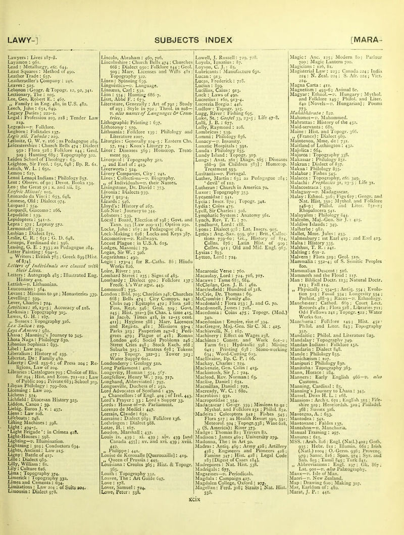 Lawyers : Lives 187-S. Layamon : 96r. Lead : Metalluryj', etc. 644. Least Squares : Method of 490. Leatlier Trade : 637. Leatherseller's Company : zxi. Leaves: 525. Lebanon :Geogr. &Topogr. ir, 92, 341. Lectionary, 'I'he : 105. Lee, Gen. Robert E. : 462. „ Family: in Eng. 480, in U.S. 482. Leech, John : 651, 649. Legacy Duties : 220-1. Legal: Profession 303, 218 ; Tender Law 219. Legends—7'. Folklore. Leghorn : Folktales 137.- Le^is xii. Talntlee: 229. Leibnitz, G. \V. v. 166 ; as Pedagogue 284. Leicestershire : Church Bells 474 ; Dialect 950 ; Flora 528 ; Folklore 144 ; Geol. 509 : Hunting 689 : 'I'opography 322. Leiden School of Theology : 63. Lcighton, Sir Fred. : 651, 648 ; Bp. R. 6r. Leitch, W. L. : 651. Lemon : 627. Lenni Lenapi Indians : Philology 857. Lent : Observ. of 90 ; Devot. Books 134. Leo : the Great 51 ; .\. and .\ii. 85. Leofric Missat: 105. Leonardo da Vinri; 653, 648, Leonese, Old : Dialect 974. Leopard : 554. Leopardi, Giacomo : 166. Lepadida;: 539. Lepidoptera : 541-2. Lepra : 572 ; Leprosy 572. Lermontoff: 735. Lesbian : Dialect 871. Leslie, C. R. : 651; G. D. 648. Lesseps, Ferdinand de ; 596. Lessing, G. E. : 733; as Pedagogue 284. Letter Painting: 634-5. „ Writers : British 785 ; Greek 899 [Hist. of874J. Letters 0/ Individuals arc classed with their Lives. Letters : Autograph 485 ; Illustrated Eng. History 402. Lettish—z*. Lithuanian. Leucomains: 564. Levant: Missions to 92 ; Monasteries 339. Levelling: 599. Lever, Charles: 724. Leviticus: 26,23-5; Accuracy of 118. Levkosia: Topography 303. Lewes, G. H.: 167. ,. Sussex: 'I'opography 326. Lex Salica : 229. Leys d'Amors: 981. Lhasa: Manning's Journey to 345. Lhota Naga: Philology 830. Libanius Sophisca : 893. Libel: Law 204. Liberalism: History of 259. Libertat, De : Family 4S0. Liberty: Civil 255-6 ; of Press 204 ; Re- ligions, Law of 204. Libraries : Catalogues 703 ; Clioice of Bks. for 294 : Hist, and Econ. 711-12 ; Law of Public 209 ; Private 6S3; School 303. Libyan Philology : 799-800. Licensing : Law 209. Lichens: 524. Lichfield: Diocesan History325. Liddon, Canon : 59. Liebig, Baron J. v. : 497, Liens: Law 598. : in Crimea 42 Lifeboats: 248. Lifting Machines ; Li^ht: 494-5. ' Light Brigade ' Light-Houses: 598. Lighting—t*. Illumination. Lightning : 505 ; Conductors 634. Lights, Ancient: Law 215. Ligny: Battle of 427. Lille : Dialect 989. Lilly, William : 81. Lily : Culture 626. Lima : Topography 374. Limerick : I'opography 332. Limes and Cements : 634. Limitations : Law 204 ; of Suits 304. Limousin; Dialect 978. Lincoln, Abraham : 460, 716. Lincolnshire : Chiu'ch Bells 474 : Churches 668 ; Dialect 950; Folklore 144 ; Geol. 509 ; Marr. Licenses and Wills 4S1; Topography 322. Linen : Spinning 639. Linguistics—v. Language. Linna;us, Carl: 532. Lion : 554 ; Hunting 686-7. Liszt, Abbe F. : 673. Liter.Tture, Generally : Art of 792 ; Study of 293 ; Style in 792 ; Theol. in 108— V. also names of Languages Coun- tries. Lithographic Printing : 637. Lithotoniy : 579. Lithuania: Folklore 139: Philology and Literature 1007. Liturgies : Generally 104-5 '■ Eastern Chs. 57, 104 : Kno.x's Liturgy 73. Liver: Diseases 569 ; Honiceop. Treat- ment 593. Liverp(;ol: Topography 322. ,, 2nd Earl of; 423. Liverworts ; 524. Livery Companies, City : 241. Lives : Collections—t'. Biography, of Individuals—:', their Names, LivingstonCj Dr. David : 353. Livonia; Dialects 039. Livy : 923-4. Lizards ; 546. Lloyd's: History of 267. Lob Nor: Journey to 344. Lobsters : 539. Local ; Board, Election of 198 ; Govt, and Taxn. 245 [Law 209-11]: Option 250. Locke, John : 167 ; as Pedagogue 284. Lock-Making : 628 : Locks and Keys 387. Locomotive—v. Railways. Locust Plague : in U.S.A. 615, Lodges, Masonic: 79. Logan, Sir W. ; 506. Logarithms; 490. Logic: 173-4: for R.-Caths. 86; Hindu _ Works 826. Loire, River : 312. Lombard Street: 235 ; Signs of 485. Lombardy: Dialect 970; Folklore 137; Frcdk. i.'s War agst. 443. Lomonsoff: 733. London : Bibl. 703; Charities 24S; Churches 668 : Bells 474 ; City Compys. 241 ; Clubs 249 ; Epitaphs 472 ; Flora 528 ; Foss. Rept. 546; Geol. 509; Govt. 245 ; Hist. 322-3 [in Chas. i. time 415, in Jacob, 'limes 418, in 12-15 cent. 411]; Hj'giene 388; Marr. Licences and Regists. 481 : Jli^sions 93-4 : Parks 323 ; Pauperism 247-8 ; Pedi- grees 479; Plague of 418; Roman London 406; Social Problems 246; Street Cries 248 ; Stock Exch. 268 ; Suburbs 323 ; Theatres 678 ; Tokens 477 ; 'lopogr. 322-3; Tower 323 ; Water Supply 60!. Londonderry : Geology 510. Long Parliament: 416. Longe\'ity, Human : 554, 5C7. Longfellow, Henry W. : 729. 717. Longhand, Abbreviated : 797. Longueville, Duchess of: 252. Lord Advocates of Scotland : 430. ,, Chancellors : of Engl. 404 ; of Irel. 443. Lord's Prayer : 33 ; Lord s Supper 33. Lords : House of—f. Parliament. Lorenzo de Medici: 447. Lorrain, Claude: 652. Lorraine: Dialect 9S9; Folklore 136. Lothringcn : Dialect 988. Lotze, 11. : 167. Loudon, Marshall: 437. Louis ix. 439 : ,xi. 439 ; xiv. 439 [and Canada 455]; xv. and .xvi. 439 ; .xviii. 442. „ Philippe : 441. Louise de Keroualle [Querouaille]: 419. Queen cf Prussia : 445. Louisiana : Creoles 365 ; Hist. & Topogr. 363- Loutli: Topography 332. Louvre, The : Art Guide 647. Love : 178. Lover, Samuel: 724, Lowe, Peter; 558. Lowell, J. Russell: 729, 728. Loyola, Ign.atius: 87. Loyson, C. J. : 85. Lubricants: Manufacture 631. Lucan: 913. Lucas, Frederick: 728. Lucian : B99. Lucilius, Caius: 913. Luck : Laws of 490. Lucretius : 160, 913-4. Lucrezia Borgia: 446. Ludlow: Topogr. 325. Lugg, River : Fishing 695. Luke, St.: Cos/'cl 33, 23-5 ; Life 47-8. Lulli, J. B. : 677. Lully, Raymond : 108. Lumbricus : 539. Lummi: Philology 856. Lunacy—v. Insanity. Lunatic Hospitals : 591. Lunda : Philology 855. Lundy Island : Topogr. 319. Lungs : Anat. 561 ; Diagn. 565 ; Diseases 568-9 [in Children 583] ; Homceop. Treatment 593. Lusitania—r*. Portugal. Luther, Martin: 63; as Pedagogue 284; ' devil' of 112. Lutheran : Church in America 70. Luxor: Topography 353. Lycaenidae : 541. Lycia : Inscr. 870 ; Topogr. 341. Lydia: Coins 475. Lycll, Sir Charles : 500. Lymphatic System : Anatomy 561. Lynch, Rev. T. T. : 70. Lyndhurst, Lord: 188. Lyons : Dialect 97S ; Lat. Inscrs. 905. Lyrics : Ang.-Sax. 059, 962 ; Brit., Collec- tions 759-60: Gk., History of 874, CoUns. 876; Latin Hist, of 939; Collns. 911; Old and Mid. Engl. 963. Lysias: 893. Lytton, Lord: 724. Macaronic Verse : 760. Macaulay, Lord : 724. 716, 717. Macaws : Tame 6S5, 684. McClellan, Gen. J. B. : 462. Macclesfield: Hundred of3i8. McCrie, Dr. Thomas: 63. McCrombie : Family 480. Macdonald : Flora 233 : J. and G. 70. Macdnnnell, James : 72S. Macedonia : Coins 475 ; Topogr. (Mod.) 3+°- . ^ . . , M.icedonian : Empire, rise of 394. .MacGregtir, Maj.-Gen. Sir C. ^l.: 425. M.achiavcUi, N. : 167. .Machinery : Eflect on Wages 238. Machines: Constr. and_ Work 601-2; Fai-m 613; Hydraulic 598; Mining 641; Printing 638 ; Stone-working 634; Wond-Cutting 603. MacUvaine, Bp. C. P. : 66. Mackay, Charles : 724. Mackenzie, Gen. Colin : 425. .Mackintosh, Sir J. : 724. .Macleod. Rev. Norman : 65. Maclise, Daniel : 651. iMacmillan, Daniel : 727. M.icready, W. C. : 6S0. .Macrobius: 932. Macropotid.ie : 554. Madagascar : Gengr. 359 ; Missions to 92 ; Mythol. and Folklore 151 ; Philol. R32. Madeira: Coleoptera 543; Fishes 545; Flora 527 ; as Health Resort 590, 591; Meteorol. 504 : 'ropogr.333; Wine 618, ,, (S. America); River 373. ^L^dge : Thomas 82 ; Travers 82. Madison : James 460 ; University 279. .Madonna, The : in Art 50. Madras: Antiq. 469 ; Army 428 ; Artillery 428; Engineers and Pioneers 428 ; Famine 347 ; Hist. 428 ; Legal Code 183 [Digest of C.-ises 184]. M.adrepores : Nat. Hist. 538. Madrigals: 677. Magazines—v. Periodicals. Magdala : C.'^mpaign 427. Magdalen College, Oxford : ayj. Magellan; Ferd. 30S; Straits; Nat. Hist. 556. Magic: .\nc. 125; Modem 80; Pailour 700; Magic Lantern 700. Magicians : 126, 8:. Magisterial Law : 223 ; Canada 224; Indi.'i 224 : N. Zeal. 224 ; S. Afr. 224; Vict. 224. ilagna Carta : 411. Magnetism: 495-6; .\nimal 8c. Magyar: Ethnol.—r'. Hungary; Mythol. and Folklore 149 ; Philol. and Liter. 840 [Novels—;'. Hungarian]; Poems 773- Mahiibhitrctia : 822. Mahomet—f. Mahommed. Mahrattas: History of the 452. Maid-servants : 681. Maine : Flist. and Topogr. 366. ,, (France): Dialect 989. Maintenon, Mme. de : 731. Maitland of Lethington : 432. Majolica : 664. Majorca : Topography 338. Makassar: Philology S51. Makran : Di.ilect of 837. Makua: Pliilology 855. Malabar : Fishes 545. Malacca : Topoaraphy, etc. 349. jMalachi: Prophecies 31, 23-5 ; Life 31. j Malacostraca: 539. ! Malagasy—z'. Madagascar, j Malay : Ethnol. 306; Figs 627 ; Geogr. and Nat. Hist. 350; Mythol. and Folklore 148-9; Philol. and Liter. S5T-2; Rhopalocera 541. Malayalim : Philology 044. Malcolm, Maj.-Gen. Sir J. : 425. Maldive Islands : 349. Malherbe : 982. Mallet, Mme. Jules : 253. Malmesbury: ist Earl 419 ; 2nd Earl 423. .Malta: History 335. Malthus, T. R.: 241. Malting ; 631-2. Malvern: Flora 529; Geol. 510. Mammalia; 552-4; of S. Semitic Peoples 800. Mammalian Descent: 516. Mammoth and the Flood : 117. Man : Biblical Doctr. 113; Natural Doctr. 113 ; F.1II 114. „ Physicallj ; 554-5 ; Antiq. 554 ; Evolu- tion 515: Fossil 554; Longevity 554 : Prehist. 388-9 ; Races—c. Ethnology. Manchester: Cathed. 669 ; Court Lect. Records 481 ; Flora 528 . Libraries 711; Odd Fellows 241 ; Topogr. 522 ; Water Works 601. Manchuria: Folklore 149; Hist. 452- Ph lol. and Liter. 843; Topography 352- Mandaitic : Philol. and Literature C03. Mandalay : Topographv 349. Mandan Indians : Folklore 152. Mandarin : Dialect 848. Mande : Philology 855. Manichasism : 107. Manipuri: Philology 830. Manitoba: Topography 363. Mann, Horace : 284. Manners: Early English 966—f. also Customs. Manning, Cardinal : 8;. Manning's Journey to Lhasa : 345. .Maiisel, De.in H. L. : 168. Mansions : Arch t. 671 ; English 315 ; Fife- shire 329 ; Hereiordsh. 320 ; Pliiladel. 368 : Sussex 326. Maute^na, A. : 653. Mantodea : 541. .Mantovane ; Fables 137. Mantshon—v. Manchuria. Manual Training : 297. Manures: 615. MSS. : Arab. 806 ; Engl. (Nail.) 402; Goth. 935; Hebr. Sii : Illumin. 661; Iri.sh (Natl.) 1004 : O.-Germ. 936; Provcn9. 079 : Sansc. 816 ; Span. 974 ; Syr. and Sab. 803 ; Tamil 845 ; 'lnrk 841. „ Abbreviations: Engl. 197 ; Gk. 867 ; Lat. 901—-'. also Palaiography. Manx-f. Isleof.M.in. Maori—f. New Zealand. Map : Drawing 6jo; Making 307. M.Tr, Earldom of: 4S0. .Marat, J. P.: 441. XCl-\