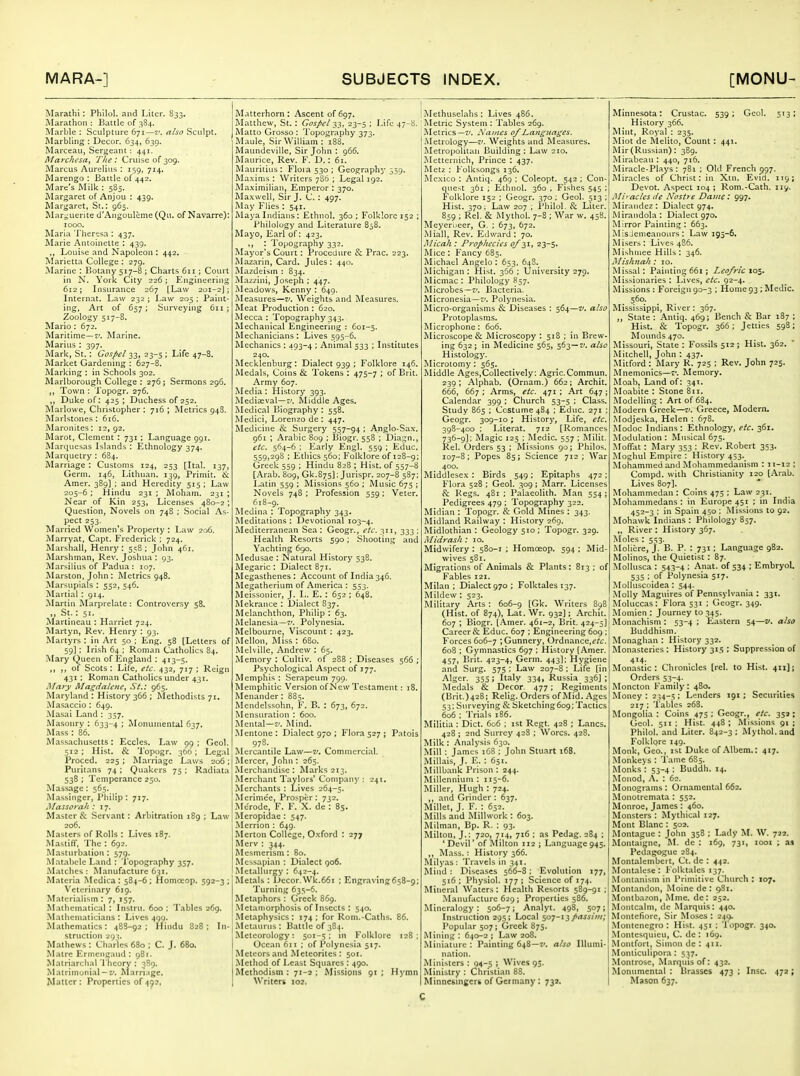 Marathi: Philol. and Liter. 833. Marathon : Battle of 384. Marble : Sculpture 671—z'. also Sculpt. Marbling : Decor. 634, 639. Marceau, Sergeant: 441. Marcht'sa^ The: Cruise of 309. Marcus Aurelius ; 159, 714. Marengo : Battle of 442. Mare's Milk : 585. Margaret of Anjou : 439. Margaret, St.: 965. Marguerite d'Angouleme (Qu. of Navarre): 1000. Maria Theresa: 437. Marie Antoinette : 439. Louise and Napoleon ; 442. Marietta College : 279. Marine : Botany 517-8 ; Charts 611 ; CoLU't in N. York City 226 ; Engineering 612; Insurance 267 [Law 201-2]; Internat. Law 232 ; Law 205 : Paint- ing, Art of 657; Surveying 611 j Zoology 517-8. Mario: 672. Maritime—z'. RLirine. Marius : 397. Mark, St. : Gospel 33, 23-5 ; Life 47-8. Market Gardening : 627-8. Marking : in Schools 302. Marlborough College : 276 ; Sermons 296. Town : Topogr. 276. ,, Duke of: 425 ; Duchess of 252. Marlowe, Christopher : 716 ; Metrics 948. Marlstones : 616. Maronites: 12, 92. Marot, Clement : 731; Language 991. Marquesas Islands : Ethnology 374. Marquetry : 684. Marriage : Customs 124, 253 [Ital. 137, Germ. 146, Lithuan. 139, Primit. Amer. 389] ; and Heredity 515: Law 205-6 ; Hindu 231 ; Moham. 231 ; Near of Kin 253, Licenses 480-2; Question, Novels on 748 ; Social As- pect 253. Married Women's Property : Law 206. Marryat, Capt. Frederick ; 724. Marshall, Henry : 558 ; John 461. Marshman, Rev. Joshua : 93. Marsilius of Padua : 107. Marston. Jolm : Metrics 948. Marsupials : 552, 546. Martial : 914. Martin Marprelate : Controversy 58. „ St.: 51. Martineau : Harriet 724. iVlartyn, Rev. Henry : 93. Martyrs : in Art 50 : Eng. 58 [Letters of 59]; Irish 64 ; Roman Catholics 84. Mary Queen of ISngland : 413-5. ,, ,, of Scots : Life, etc. 432, 717 ; Reign 431 : Roman Catholics under 431. Mary Magdalene, St.: 965. Maryland : History 366 ; Methodists 71. Masaccio : 649. -Masai Land : 357. Masonry : 633-4 I Monumental 637. Mass : 86. Massachusetts: Eccles. Law 99 ; Geol. 512 ; Hist. & Topogr. 366; Legnl Proced. 225 ; Marriage Laws 206; Puritans 74 ; Quakers 75 ; Radiata 538 : Temperance 250. Massage: 565. Massinger, Philip : 717. Massorah : 17. Master & Servant : Arbitration 189 ; Law 206. Masters of Rolls : Lives 187. Mastiff, The : 692. Masturbation : 579. Mataliele Land : Topography 357. Matches ; Manufacture 631. Materia Mcdica : 584-6 ; Homouop. 592-3 ; Veterinary 6ig. Materialism; 7, 157. Mathematical : Instru. 600 ; Tables 269. Mathematicians ; Lives 499. Mathematics: 48S-92 ; Hindu 828: In- struction 29^. Mathews : Charles 680 ; C. J. 680. Matre Ermengaud : 981. Matriarchal Theory ; 389. Matrimonial —z*. Marriage. Matter: Properties of 492, Matterhorn : Ascent of 697. Matthew, St. : Gospel -3.^, 23-5 ; Life 47-8. Matto Grosso : Topography 373. Maule, Sir William: 188. Maundeville, Sir John : 966. Maurice, Rev. F. D.: 61. Mauritius: Floia53o; Geography 559. Ma.\ims : Writers 7S6 ; Legal 192. Maximilian, Emperor : 370. Ma.\well, Sir J. C. : 497. May Flies : 541. Maya Indians: Ethnol. 360 ; Folklore 152 ; Philology and Literature 858. Mayo, Earl of: 423. ,, : Topography 332. Mayor's Court: Procedure & Prac. 223. Mazarin, Card. Jules : 440. Mazdeism : 834. Mazzini, Joseph : 447. Meadows, Kenny : 649. Measures—f. Weights and Measures. Meat Production : 620. Mecca : Topography 343. Mechanical Engineering : 601-5. Mechanicians: Lives 595-6. Mechanics : 493-4 ; Animal 533 ; Institutes 240. Mecklenburg : Dialect 939 ; Folklore 146. Medals, Coins & Tokens : 475-7 ; of Brit. Army 607. Media : History 393. Mediaeval—e'. Aliddle Ages. Medical Biography : 558. Medici, Lorenzo de : 447. Medicine & Surgery 557-94 : Anglo-Sax. 961 ; Arabic 809 ; Biogr. 558 ; Diagn., etc. 564-6 : Early Engl. 559 ; Educ. 559,298 : Ethics 560: Folklore of 128-g; Greek 559 ; Hindu 828 ; Hist, of 557-8 [Arab. 809, Gk.875]; Jurispr. 207-8 587; Latin 559 ; Missions 560 ; INIusic 675 ; Novels 748 ; Profession 559; Veter. 618-9. Medina : Topography 343. Meditations : Devotional 103-4. Mediterranean Sea: Geogr., etc. 311, 333 : Health Resorts 590; Shooting and Yachting 690. Medusae : Natural History 538. IVIegaric : Dialect 871. Megasthenes: Account of India 346. Megatherium of America : 553. Meissonier, J. L. E. : 652 ; 648. Mekrance : Dialect S37. Melanchthon, Philip : 63. Melanesia—?'. Polynesia. Melbourne, Viscount : 423. Mellon, Miss : 680. Melville, Andrew : 65. Memory : Cultiv. of 288 ; Diseases 566 ; Psychological Aspect of 177. Memphis: Serapeum 799. Memphitic Version of New Testament: 18. Menander: 885. Mendelssohn, F. B. : 673, 672. Mensuration : 600. Mental—7'. Mind. Mentone : Dialect 970 ; Flora 527 ; Patois 978. Mercantile Law—u. Commercial. Mercer, John : 265. Merchandise : Marks 213. Merchant Taylors' Company: 24t, Merchants ; Lives 264-5. Merime'e, Prosper : 732. Merode, F. F. X. de : 85. Meropidae : 547. -Merrion : 649. Merton College, Oxford : 277 Merv : 344. Mesmerism : 80. Messapian : Dialect 906. Metallurgy : 642-4. Metals : Decor. Wk.661 ; Engraving 658-9; Turning 635-6. Metaphors : Greek 869. .Metamorphosis of Insects : 540. Metaphysics : 174 ; for Rom.-Caths. 86. iMetaurus : Battle of 384. Meteorology: 501-5: in Folklore 128; Ocean 611 ; of Polynesia 517. Meteors and Meteorites: 501. Method of Least Squares : 490. Methodism: 71-2; Missions 91 ; Hymn Writers 102. Methuselahs : Lives 486, Metric System : Tables 269. Metrics—7'. Names of J^anguages. Metrology—X'. Weights and Measures. Metropolitan Building; Law 210. Metternich, Prince : 437. IVIetz ; Folksongs 136. Mexico : Antiq. 469 ; Coleopt. 542 ; Con- quest 361 ; Ethnol. 360 , Fishes 545 ; Folklore 152 : Geogr. 370 : Geol. 513 : Hist. 370; Law 207 ; Philol. & Liter. 859 ; Rel. & Mythol. 7-8 ; War w. 458. Meyerneer, G. : 673, 672. Miall, Rev. Edward; 70. Micah : Prophecies 0/^i, 23-5. Mice; Fancy 685. Michael Angelo : 653, 648. Michigan ; Hist. 366 ; University 279. Micmac : Philology 857. Microbes—z: Bacteria. Micronesia—Polynesia. Micro-organisms & Diseases : 564—v. also Protoplasms. Microphone : 606. Microscope & Microscopy : 518 ; in Brew- ing 632 ; in Medicine 565, 563—iy. also Histology. Microtomy : 565. iNliddle Ages,Collectively: Agric.Commun. 239 ; Alphab. (Ornam.) 662; Archit. 666, 667 ; Arms, etc. 471 ; Art 647 ; Calendar 399 ; Church 53-5 ; Class. Study 865 ; Costume 484 ; Educ. 271 ; Geogr. 309-10 ; History, Life, etc. 398-400 ; Lilerat. 712 [Romances 736-9]: Magic 125 ; Medic. 557 ; Milit. Rel. Orders 53 ; Missions 90; Philos. 107-8; Popes 85; Science 712 ; War 400. Midtilesex : Birds 549 ; Epitaphs 472 ; Flora 528 : Geol. 309 ; Marr. Licenses & Regs. 481; Palaeolith. Man 554; Pedigrees 479 ; Topography 322. Midian : Topogr. & Gold Mines : 343. Midland Railway : History 260. Midlothian : Geology 510 ; Topogr. 329. Midrash : 10. Midwifery : 580-1 ; Homceop. 594 ; Mid- wives 581. Migrations of Animals & Plants : 813 ; of Fables 121. Milan ; Dialect 970 ; Folktales 137. Mildew : 523. Military Arts : 606-9 [Gk. Writers 898 (Hist, of 874), Lat. Wr. 932); Archit. 607 ; Biogr. [Amer. 461-2, Brit. 424-5] Career & Educ. 607 : Engineering 609 : Forces 606-7 > Gunnery, Ordnance,£'/£:. 608 ; Gymnastics 697 ; History [Amer. 457, Brit. 423-4, Germ. 443]; Hygiene and Surg. 575 : Law 207-8 ; Life [in Alger, 355; Italy 334, Russia 336]; Medals & Decor. 477; Regiments (Brit.) 428; Relig. Orders of Mid. Ages 53: Surveying & Sketching6o9; Tactics 606 ; Trials 186. Militia : Diet. 606 ; ist Regt. 428 ; Lanes. 428 ; 2nd Surrey 428 ; SVorcs. 428. Milk : Analysis 630. Mill: James 168 ; John Stuart 168. Millais, J. E. : 651. Millbank Prison : 244. Millennium ; 115-6. Miller, Hugh : 724. ,, and Grinder : 637. Millet, J. F. : 652. Mills and Millwork : 603. Milman, Bp. R. ; 93. Milton, J.: 720, 714, 716 ; as Pedag. 284 ; ' Devil' of Alilton 112; Language 945. ,, Mass. : History 366. Mily.is: Travels in 341. Mind: Diseases 566-8: Evolution 177, 516: Physiol. 177; Science of 174. Mineral Waters : Health Resorts 589-91 ; Manufacture 629; Properties 586. Mineralogy: 506-7; Analyt. 498, 5°7; Instruction 295; Local so7-^3passim; Popular 507 ; Greek 875. Mining; 640-2; Law 208. Miniature: Painting 648—T'. also Illumi- nation. Ministers : 94-5 ; Wives 93. Ministry : Christian 88. Minnesingers of Germany: 732. Minnesota: Crustac. 539; Geol. 513; History 366. Mint, Royal : 235. Miot de Melito, Count: 441. Mir(Russian): 389. Mirabcau : 440, 716. Miracle-Plays : 781 ; Old French 997. Miracles of Christ: in Xtn. Evid. 119; Devot. Aspect 104 ; Rom.-Cath. 119. Mi' aclcs de Nostre Davie : 997. Miraudez: Dialect 974. Mirandola: Dialect 970. Mirror Painting: 663. Mis ienieanours : Law 195-6, Misers: Lives 486. Mishniee Hills ; 346. Mishnah : 10. Missal : Painting 661 ; Leofric 105. Missionaries ; Lives, etc. 92-4. Missions : Foreign 90-3 ; Home93 ; Medic. 560. Mississippi, River: 367. ,, State : Antiq. 469; Bench & Bar 187 ; Hist. & Topogr. 366; Jetties 598; Mounds 470. Missouri, State : Fossils 512 ; Hist. 362. Mitchell, John ; 437. Mitford; Mary R. 725 ; Rev. John 725. .Mnemonics—v. Memory. Moab, Land of: 341. Moabite ; Stone 811. Modelling : Art of 6B4. Modern Greek—v. Greece, Modern. Modjeska, Helen : 678. Modoc Indians: Ethnology, etc. 361. iModulation : Musical 675. Aloffat : Mary 353 : Rev. Robert 353. Moghul Empire : History 453. Mohammed and Mohammedanism : 11-12 ; Compd. with Christianity 120 [.^rab. Lives 807]. Mohammedan : Coins 475 : Law 231. Mohammedans: in Europe 451 ; in India 452-3 : in Spain 450 ; Missions to 92. Mohawk Indians ; Philology 857. „ River : History 367. Moles : 553. Molicre, J. B. P. : 731: Langu.age 982. Molinos, the Quietist : 87. iSIollusca ; 543-4 ; Anat. of 534 ; Embryol. 535 : of Polynesia 517. Molluscoidea: 544. Molly Maguires of Pennsylvania : 331. Moluccas : Flora 531 ; Geogr. 349. Momien ; Journey to 345. Monachism ; 53-4 ; Eastern 54—v. also Buddhism. Monaghan ; History 332. Monasteries : History 315 ; Suppression of 414- Monastic: Chronicles [rel. to Hist. 411]; Orders 53-4. Moncton Family ; 480. Money ; 234-5 ; Lenders 191; Securities 217 : Tables 268. Mongolia : Coins 475 ; Geogr., etc. 351; Geol. 511; Hist. 448; Missions 91; Philol. and Liter. 842-3; Mythol. and Folklore 149. Monk, Geo., ist Duke of-Mbem.; 417. Monkeys : Tame 6S5. Monks : 53-4 ; Buddli. 14. Monod, .\. : 62. Monograms; Ornamental 662. Monotremata : 552. Monroe, James : 460. Monsters : Mythical 127. Mont Blanc : 502. Montague : John 358 ; Lady M. W. 722. Montaigne, M. de : 169, 731, looi ; as Pedagogue 284. Monlalembert, Ct. de : 442. MoiUalese ; Folktales 137. Moruanism in Primitive Church : 107. Montandon, Moine de : 981. Montba/on, Mme. de: 252. Montcalm, de Marquis: 440. Montefiorc, Sir Moses : 249. Montenegro: Hist. 451 : Topogr. 340. Montesquieu, C. de : 169. Montfort, Simon de : 411. Monticulipora ; 5:57. Montrose, Marqiiisof: 432. Monumental : Brasses 473 ; Insc. 472; Mason 637.