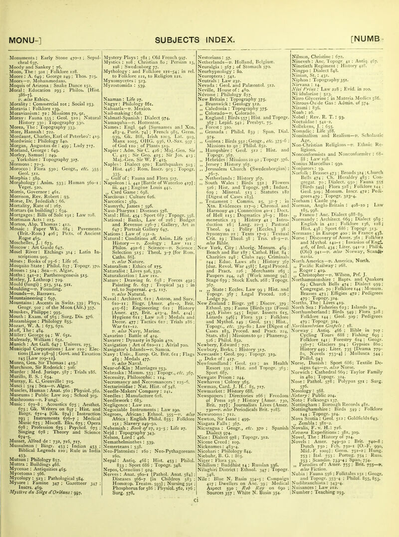 Monuments: Early Stone 470-1; Sepul- chral 637. Moody and Sankey : 76. Moon, The : 501 ; Folklore 128. Moore : A. 649 ; George 249 ; Thos. 725. Moors—7'. Mohanimedans. Moquis of Arizona : Snake Dance 152. Moral: Education 293; Philos. [Hist. 386-7]. ,. V. also Ethics. Morality : Commercial loi ; Social 233. Moravia : Folklore 139. Moravianism: 72; Missions 72, 91. Moray: Fauna 555 : Geol. 510: Natural History 330 ; Topography 330. Morea, I'lie : Topography 333. More, Hannah : 722. Mordauiit, Charles, Earl of Peterbro; 419. Mordwinic : Philology 840. Morgan, Augustus de : 499; Lady 7^7. Morland, George : 649. Morley, Samuel: 249. Yorkshire : Topography 327. ]\Iornions ; 72-3. Morocco: Flora 530; Geogr., etc^ 355; Geol. 511. Morphia : 589. Morphology : Anim. 533; Human 560-1 ; Veget. 520. Morris, Governor: 461. Morrison, Rev. Robert : 93. Morse, Dr. Jedediah : 66. Mortality, Rate of: 267. Mortars (in building) : 634. Mortgages: Bills of Sale 191 ; Law 208. Mortmain Acts : 215. Morton, Abp. Thomas: 412. Mosaic : Paper Wk. 684 ; Pavements (Brit.-Rom.) 406 ; Picts. of Ancient Roiiie 465. Moschelles, J. : 673. Moscow : Art Guide 647. Mosel River: Etchings 314; Latin In- scriptions 905. Moses : Books of 23-6 : Life 26. Mosquito State: Philol. 857 ; Topogr. 370. Mosses : 524 ; Sea—7'. Algae. Moths : 541-2 ; Parthenogenesis 515. Motley, J. Lothrop : 729. Mould (fungi) : 523, 514, 521. Moulding—i*. Founding. Mounds—V. Barrows. Mountaineering : 697. Mountains : Ascents in Switz. 339 ; Phys. Geogr. 502 ; of the Moon (Afr.) 357. Mouskes, Philippe: 993. Mouth : Exam, of 565 ; Surg. Dis. 576. Mozambique : Philology 855. Mozart, W. A. : 673, 672. Muff, The : 484. Miiller: George 94 ; W, 651. Mulready, William : 651. Munich : Art Gall. 647 ; Univers. 273. Municipal Corporations: Law 210; Elec- tions [Law 198-9] ; Govt, and Taxation 245 [Law 209-11]. Munro, Gen. Sir Thomas: 425.1 Murchison, Sir Roderick : 506T Murder : Med. Jurispr. 587 ; Trials 186. MuriUo, B. S. : 654. Murray, E. C. Grenville : 725. Musci: 524 ; Sea—v. Algae. Muscles, Human : Anat. 560 ; Physiol.562. Museums : Public Law 209 ; School 303. Mushrooms—f. Fungi. Music : 671-8 ; Acoustics 675 ; Aesthet. 675 ; Gk. Writers on 897 ; Hist, and Biogr. 671-4 (Gk. 874) ; Instruction 293 ; Instruments 676-7 ; Medical Music 675 ; Miscell. Bks. 675 ; Opera 678 ; Profession 675 ; Psychol. 675 ; Singing 678 ; Theory and Science 674-5. Musset, Alfred de : 732, 716, 717. Mussulman : Biogr. 453 ; Indian 433 ; Biblical Legends 120; Rule in India 453. Mutsun: Philology 857. Muttra : Buildings 46S. Mycenae : Antiquities 465. Mycetoma : 566. Mycology : 323 : Pathological 584. Mysore : Famine 347 ; Gazetteer 347 ; Inscrs. 469. Mystcre du Siege d'Orlians: 997. Mystery Plays : 781 ; Old French 997. Mystics : 108 ; Christian 80 ; Persian 13, 108 I Swedenhorg 77. Mythology: and Folklore 121-54: in rel. to Folklore i2i, to Religion 121. Myxomycetes : 523. Myzostomida : 539. Naaman : Life 27. Nagyr : Philology 86t. Nahuatla—z/. Mexico. Nail-making: 628. Nalmatl-Spanish : Dialect 974. Namaquha—7'. Hottentot. Names: Engl. 946 [Surnames an.l Xtn. 483-4, Purit. 74] ; French 985, Germ. 939, Gk. 868, Irish 1003, Lat. 903, Alanx 1003, OHG. 936, O.-Sax. 937 ; of God no : of Plants 519. Napier : Adm. Sir C. 426 : Maj.-Gen. Sir C. 423 : Sir Geo. 423 ; Sir Jos, 423 Maj.-Gen. Sir W. F. 423. Naples: Dialect 970 : Earthquakes 503 ; Hist. 446 ; Rom. Inscr. 905 ; Topogr. 335. ., Gulf of: Fauna and Flora 327. Napoleon : i. 442 [Battle of Waterloo 427] : iii. 442 ; Eugene Louis 442. ,, Card Game : 698. Narcissus : Culture 626. Narcotics: 389. Nasmyth, James : 396. Naso-Pharynx : Diseases 378. Natal: Hist. 434 ; Sport 687 : Topogr. 358. National: Banks, Law of 216 : Budget and Revenue 236-7 ; Gallery, Art in 647 ; Portrait Gallery 647. Nations : Law of 231-2. Natural: Conditions aff. Anim. Life 516; History—v. Zoology ; Law jii ; Philos. 492-6 ; Science—7^ Science ; Selection 515; Theol. 3-7 [for Rom. Caths. 86]. V. also Nature. Naturalism : Ethics of 175. Naturalist : Lives 506, 332, Naturalization: Law 211. Nature : Drawin.g fr. 658 ; Forces 492: Painting fr. 637 ; Tropical 343 ; in rel. to Supernat. 4-5, 117. 7'. also Natural. Naval : Architect. 612 : Astron. and Surv. 610-11 : Biogr. [Amer. 461-2, I^rit. 423-6]; Engineering 612 ; History [Amer. 437, Brit. 423-4, Ind. 424] : Hygiene 611 : Law 208 ; Medals and Decor. 477 ; Tactics 612; Trials 186 ; War 611-12. V. also Navy, Marine. Navarino : Battle of 424. Navarre : Dynasty in Spain 450. Navigation : Artof6io-ii : Aerial 700. Navigator's Islands—7/. Samoa. Navy : Univ., Eiirop. Gt. Brit. 611 ; Flags 483 ; Medals 477. 7'. also Naval. Near-of-Kin: Marriages 253. Nebraska: Mamni. 553 : Topogr., c/r. 367. Necessity, Philosophic ; 114. Necrom.ancy and Necromancers : 125-6. Nectariniidae : Nat. Hist, of 548. Needle-Makers'Company: 241. Needles : Manufacture 628. Needlework : 683. Negligence : Law 212. Negociable Instruments : Law 190. Negroes, African : Ethnol. 353—7'. also Africa ; English Philol. 855 ; Folklore 151 ; Slavery 249-50. Nehemiah : Book o/'z-j^ 23-5 : Life 27. Nejd : Topography 343, Nelson, Lord : 426. Nemathelminthes : 539. Nemerteans : 538. Neo-Platonists : 160 : Neo-Pythagoreans 160. Nepal: Antiq. 46S; Hist. 453 ; Philol. 833 ; Sport 686 ; Topogr. 348. Nepos, Cornelius : 924. Nerves : Anat. 560-1 [Pathol. Anat. 584] : Diseases 366-7 [in Children 583 ; HomcEop. Treatm. 593] ; Nursing 591 : Phosphorus for 586 : Physiol. 562, 176 Surg. 578. Nestorians : 57. Netherlands—T/. Holland, Belgium. Neuralgia : 567 ; of Stomach 570. Neurhypnology : 80. Neuroptera : 341. Neutrals : Law 232. Nevada : Geol. and Palseontol. 312. Neville, House of : 480. Nevoiiic : Philology 857. New Britain : Topography 375. Brunswick ; Geology 512. ,, Caledonia : Topography 375. ,, Colorado—7'. Colorado. ,, England : Birds 537; Hist, and Topogr. 367 ; Lepid. 542 ; Presbyt. 75. ,, F'orcst: 320. ,, Granada : Philol. 859 : Span. Dial. 974- ,, Guinea : Birds 552 ; Geogr., etc. 373-6 : Missions to 92 : Philol. 852. ,, Hampshire : Geol. 312 ; Hist, and 'I'opogr. 367. ,, Hebrides : Missions to 92 ; Topogr . 376. ,, Jersey ; History 367. ,, Jerusalem Church (Swedenborgian) : 76-7. ,, Netherlands : History 367. ,, South Wales : Birds 532 ; Flowers 326 ; Hist, and Topogr. 378 ; Indust. 629 ; Mineral. 513 ; Statutes 182 [Digest of Cases 183]. ,, Testament : Comms, 25, 32-7 ; in Xtn. Evidences 117-9 : Chronol. and Harmony 40 ; Connection 40-1 : Doct. of Hell 115 ; Dogmatics 38-9 ; Her- meneutics 23 ; History 41 ; Intro- duction 16: Lang. 22-3 : Pastoral Theol. 94 : Polity [Eccles.) 38 ; Synonyms 22 ; Texts 17-9 ; Textual Grit. 19 : Theol. 38 ; Trss. i8-g—z*. also Bible. New York, City : Aborig. Monum. 469 : Bench and Bar 187 : Cathol. Hist. 84 ; Charities 248 ; Clubs 249; Criminals 244 : Educ. Laws 281 : History 367 [dur. Revol. War 458]; Legal Proced. and Pract. 226 ; iVIerchants 263 : Paupers 244, 248 [Work among 94] ; Stage 679 ; Stock Exch. 268 ; Topogr. 367. ,, ,, State : Eccles. Law 99 ; Hist, and Topogr. 367 ; Legal Proced. 226; Lodge 79. New Zealand : Biogr. 378 : Discov. 379 ; Ethnol. 379 ; Fauna [Birds 552 (Fossil 347), Fishes 343; Injur. Insects 613, Lizards 346] ; F'lora 531 : Folklore and Mythol. 149 ; Geol. 513: Hist., 'I'opogr., etc. 379-80 ; Law (Digest of Cases 183, Proced. and Pract. 224, Stats. 182] ; Missions to 92 ; Phanerog. 526 ; Philol. 832. Newbery, Edward : 727. Newbury, Berks. : History 317. Newcastle : Geol. 509 ; Topogr. 319. ,, Duke of: 417. Newfoundland : Geol. 512; as Health Resort 391; Hist, and Topogr. 363 ; Sport 687. Newgate Prison : 244, Newhaven : Colony 363. Newman, Card. J. H.: 83, 717. Newmarket: History 688. Newspapers : Directories 266 : Freedom of Press 236 : History [Amer. 730, Brit. 727]; Journalists Lives [.\mer. 730—V. also Periodicals Brit. 728]. Newsrooms: 712. Newton, Sir Isaac : 499. Niagara Falls : 367. Nicaragua : Geogr., etc. 370 ; Spanish Dialect 974. Nice : Dialect 978 ; Topogr. 312. Nicene Creed : 109. Nicknames: 483-4. Nicobari : Philology 844. Niebuhr, B. G. : 865. Nii;er : Flora 330. Nihilism : Buddhist 14 ; Russian 336. Nilaghiri District: Ethnol. 347 ; 'fopogr. 348. Nile : Blue N. B.asin 334-5 ; Campaign 427 : Dwellers on Anc. 39 : Medical Aspect 590 : Rob Roy on 690 ; Sources 357 ; White N. Basin 354. Nilsson, Christine : 672. Nineveh : Anc. Topogr. 41 ; Antiq. 467. Ninetieth Regiment : History 428. Ningpo : Dialect 848. Ninian, St. : 431. Niphon : Topography 351. Nirvana : 14. Nisi frills : Law 228 ; Evid. in 200. Ni idulariae : 523. Nitro Glycerine : in Materia Medica 5S6. Nitrous-Oxide Gas: Admin, of 574. Nizami : 836. Noah : 26. Nobel: Rev. R. T. : 93. Noctuidae : 541-2. Nollekens, J. : 633. Nomadic : Life 388. Nominalism and Realism—z/. Schohastic Age. Non-Christian Religions—t/. Ethnic Re- ligions. Nonconformists and Nonconformity : 68- 83 ; Law 198. i^onius Marcellus : 930. Nonjurors : 59. Norfolk : Brasses 473 : Broads 324 ; L-hurch Bells 474 ; Ch. Heraldry 483 : Con- gregat. 70; Di.alect. 950; Fauna 355 [Birds 549]; Flora 328 ; Folklore 144 ; Geol. 509 ; Monum. Inscr. 472 ; Pedi- grees 479 ; Topogr. 323-4. Norham : Castle 324. Norman, Anglo-Britain : 408-10 ; Law 185, 998. ,, Franco : Anc. Dialect 988-89. Normandy : Architect. 669 ; Dialect 989 ; English in 412: Folklore 136, 128; Hist. 438 ; Sport 636 ; 'I'opogr. 313. Normans : in Europe 400 ; in France 433. Norse : Discovery of Amer. 361 : Folklor?. and Mythol. 140-1 : Invasion ofEngU 406, of Irel. 434 ; Liter. 941-2 ; Pliilii, (Old) 94t—V. also Norway, Scandi navia. North .\merica—z/. America, North. ,, Pacific Railway : 26S. ,, Roger : 419. ,, Christopher—7'. Wilson, Prf. J. Northamptonshire : Bapts. and Qu.akers 69 ; Church Bells 474 : Dialect 959 ; Congregat. 70 : Folklore 144 : Monum. Brasses 473 ; Effigies 472 : Pedigrees 479 : Topogr. 324. Norths, The : Lives 419. North Sea : Fisheries 623 ; Islands 31^. Northumberland : Birds 549 ; Fior.a 528 ; Folklore 144 ; Geol. 509 : Pedigrees 479 ; Topogr. 324. Xoi-tlititnbrian Gospels : 18. Norway : Antiq. 466 ; Bible in 707 ; Cycling Tours 688 : Fishing 695 ; Folklore 141: Forestry 624 : Geogr. 336-7: Glaciers 504: Gypsies 860; History 449; Liter. 735 [Drama 779- 8'j, Novels 753-4] ; iMoUusca 544; Philol. 943 Norse, Danish: Sport 6S6; Textile De- signs 640—V. also Norse. Norwich : Cathedral 66g ; Taylor Family in 480 ; 'Topogr. 324. Nose: Pathol. 578: Polypus 571 ; Surg. 576. Nosology: 568. Notary: Public 204. Noto : Folksongs 137. Nottingham : Borough Records 481. Nottinghamshire : Birds 549 ; Folklore 144 ; Topogr. 324. Nova Scotia: Geol. 513; Goldfields643. ,, Zembla: 381-2. Novalis, F. V. H.: 716. Noz'ara Expeditions : 381, 309. Novel, The : History of 714. Novels : Amer. 749-30 : Brit. 740-8 ; Dutch 750; Fch. 730-1 [O.-F. 990, Mid.-F. locp] : Germ. 751-2; Hung. 733 : Ital. 753 : Portug. 754 : Russ. 753 ; Scandiii. 753-4 ; Span. 754. „ Parodies of: .\mer. 753 ; Bnt. 755—v. also Fiction. Nubia : Fauna 556 ; Folktales 151 : Geogr. and Topogr. 353-4 ; Philol. 855, 853. Nudibrancliiata : 543-4. Nuisances : Law 212. 1 Number : Teaching 29^.