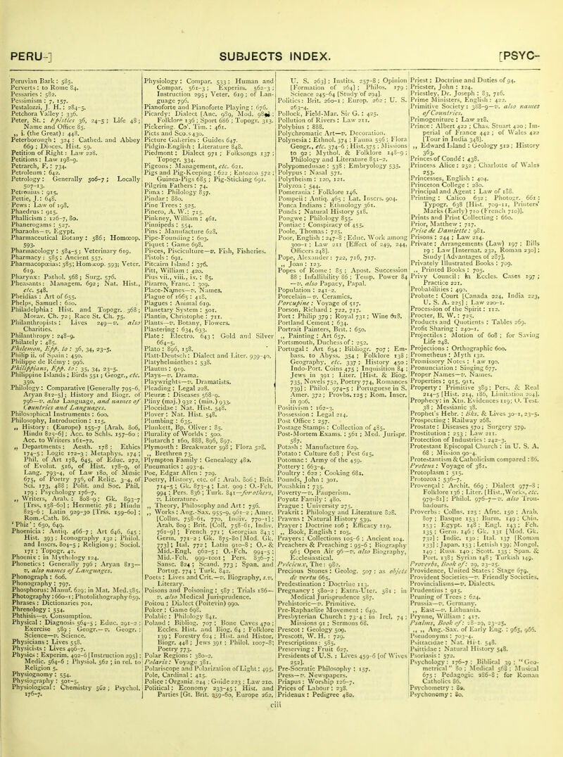 Peruvian Bark : 585. Perverts : to Rome 84. Pessaries: 582. Pessimism : 7, 157. Pestalozzi, J. H.: 284-5. Petchora Valley : 336. Peter, St. : tpistles 36, 24-5 ; Life 48 ; N.nme and Office 85. „ i. (tlie Great): 448. Peterborou?)!: 324 : Catlied. and Abbey 669 ; Dioces. Hist. 59. Petition of Right: Law 228. Petitions : Law 198-g. Petrarch, F.: 734. Petroleum : 642, Petrology: Generally 506-7; Locally 507-13- Petrouius : 915. Pettie, J.: 648. ■ Pews : Law of 198, Phaedrus : 915. Phallicism : 126-7, So. Phanerogams : 527. Pharaohs— 7'. ICgypt. Pharmaceutical Botany : 5B6; Homoeop. 593- Pharmacology : 584-5 ; Veterinary 619, Pharm.acy : 585 ; Ancient 537. Pharmacopoeias; 385; Homa:op. 593; Veter. 619. Pliaryn.x: Patliol. 568; Snrg. 576. Phea>ants: Managem. 692; Nat. Hist., elc. 548. Pheidias : Art of 653. Phelps, Samuel: 6:>o. Philadelphia: Hist, and Topogr. 368; IVIorav. Ch. 72; R.ice St. Ch. 75. Philanthropists : Lives 249 — 7/. also _ Charities. Philantliropv : 248-9. Philately : 485. Phtleiiion^ Epp. to : 36, 34, 23-5. Philip ii. of .S()ain : 450. Philippe de Riimy : 996. Philippiiins^ Epp. to: 35, 34, 23-5. Philippine Isl.mds : birds 551 ; Geogr., etc. . 35°- Philology : Comparative [Generally 795-6, Aryan 812-5]; History and Biogr. of 796—7'. also Language, and jutijies of Countries and Languages. Philosophical Listruments : 600. Philosophy, Introduction : 115. „ History: (Europe) 155-7 [Arab. 806, Hindu 823-6J; Acc. to Schls. 157-60 ; Acc. to Writers 161-72. ,, Departments; Aesth. 178 ; Ethics ^74-51 Logic 172-3; Metaphys. 174; Phil, of Art 178, 645, of Educ. 272, of Evolut. 516, of Hist. 178-9, of Lang. 793-4, of Law 180, of Music 675, of Poetry 756, of Rclig. 3-4, of Sci. 173, 488 ; Polit. and Soc. Phil. 179 : Psychology 176-7. ,, Writers, Arab. :. 808-9: Gk. 893-7 [Trss, 158-60] ; Hermetic 78 ; Hindu 825-6 : Latin 929-30 [Trss. 159-60] ; Rom.-Cath. 86. ' Phiz': 650, 649. Phoenicia ; Antiq. 466-7 ; Art 646, 645 ; Hist. 393 ; Iconography 132 ; Philol. and I users. 804-5 ; Religion 9; Sociol. 171 ; Topogr. 42. Phoenix : in Mythology 124. Phonetics : Generally 796 ; Aryan 8T3— 7', also nanus of Languages. Phonograph : 606. Phonography : 797. Phosphorus: Mauuf. 629; in Jlat, Med.585. Photography : 660-1; Photolithography 650. Phrases ; Dictionaries 701. Phrenology: 554. Phthisis—V. Consumption. Physical ; Diagnosis 564-5 ; Educ. 291-2 ; Exercise 589 : Geogr.— z'. Geogr, ; Science—Science, Physicians : Lives 538. Physicists : Lives 496-7, Physics : Experim. 492-6 [Instruction 295]; Medic, 564-6 ; Physiol. 562 ; in rcl. to Religion 5. Physiognomy : 554. Physiography : 50T-5. Physiological: Chemistry 562 ; Psychol. 176-7. Physiology : Compar. 533 ; Human and Compar. 561-3 ; Kxperini. 562-3 ; Instruction 295; Veter. 619; of Lan- guage 796. Pianoforte and Pianoforte Playing : 676. Picardy: Dialect [i\nc. 9S9, Mod. 98fi ; Folklore 136 ; Sport 686 ; Topogr. 313. Pickering. Co'. Tim. : 461. Picts and Sco.s 430. Picture Gahcries : Guides 647. Pidgin-English : Literature 848. Piedmont: Dialect 971; Folksongs 137; Topogr. 334. Pigeons : Management, etc. 621. Pigs and Pig-Keeping : 622 ; Entozoa 572 ; Guinea-Pigs 685 ; Pig-Sticking 6gi. Pilgrim Fathers : 74. Pima : Philology 857. Pindar: 8S0. Pine Trees : 525, Pinero, A. W.: 715. Pinkney, William : 461. Pinnipeds : 554. Pins: Manufacture 62S. Pipe-Foinidiug : 603, Piquet : Game 698. Pisces, Pisciculture—7/. Fish, Fisheries. Pistols : 691. Pitcairn Island : 376. Pitt, William : 420. Pius vii., viii., i.v. : 85. Pizarro, Franc. : 309. Place-Nvncs—7'. Names. Plague of 1665 : 41S. Plagues : Animal 619. Planetary System : 501. Plantin, Christophe : 711. Plants—Z'. Botany, Flowers, Plastering : 634, 633. Plate : IClectro. 643 ; Gold and Silver 664-3. Plato : 896, 158, Platt-Deutsch : Dialect and Liter. 939-40. Platyhelniinthes : 538, Plautus : 919. Plays—7', Drama. Playwrights—7', Dramatists. , Pleading : Legal 228, Pleuras : Diseases 568-9, Pliny (m.ij.) 932 ; (niin.) 933. Ploceidae : Nat. Hist. 548. Plover : Nat. Hist. 548. Plumbing : 635. Plunkett, Bp. Oliver : 85. Plurality of Worlds : 500. Plutarch : 160, 888, 896, S97. Plymouth : Breakwater 598 ; Flora 52S. ., Brethren 73. Plympton Family : Genealogy 483. Pneumatics : 493-4. Poe, Edgar Allen : 729. Poetry, History, etc. of: Arab. S06 ; Ilrit. 714-5; Gk. 873-4; Lat. 909: O.-Fch. 994 ; Pers. 836 ; Turk. forot/iers, 7'. Literature. ,, Theory, Philosophy and Art; 756. Works : Ang.-Sax, 955-9, 961-2 ; Amcr, [CoUns, 758-61, 770, Iniiiv, 770-1] ; Arab, 809 ; Brit. [Coll. 758-61, Indiv. 761-9] ; French 771 ; Georgian 843 ; Germ. 771-2; Gk. 875-80 [.\Iod. Gk. 773] ; Ital. 772 ; Latin 910-8 ; O.- & Mid.-Engl. 962-5 ; O.-Fch, 994-5 ; Mid.-Fell. 999-1001 ; Pers. 836-7; Sansc. 824 ; Scand. 773 ; Span, and Portng. 774 ; Turk. 842. Poets: Lives andCrit.—7', Biography, j.7». Literary. Poisons and Poisoning : 587 ; Tri.ils 186— 7'. also Medical Jurisprudence, Poitou ; Dialect (Poitevin) 990. Poker : Game 698. Polabic : Philology 841. Poland : Bibliog. 707 ; Bone Caves 470 ; Eccles. Hist, and lUog. 64 ; Folklore 139; Forestry 624 ; Hist, and Histor. Biogr. 448 ; Jews 391 ; Philol. 1007-S; Poetry; 773. Polar Regions : 380-2. Polaris: Voyage 381. Polariscope and Polarization of Light: 495. Pole, Cardinal : 415. Police : Orgnniz. 2j,( ; Guide 223 : Law 210. Political: Economy 233-45 ; Hist, and Parties [Gt. Brit. 359-60, Europe 262, U, S. 263] ; Instits. 257-8 ; Opinion [Formation of 264] ; Philos. 179 : .'-Science 245-64 [Study of 294]. Politics: Brit. 260-1; Europ. 262 ; U. S. 263-4. Pollock, Fiekl-Mar. Sir G.: 425. Pollution of Rivers : Law 211. Polybius : 888. Polychromatic .\rt—7'. Decoration. Polynesia : Ethnol. 374 ; Fauna 536 : Flora Geogr., etc. 374-6 ; Hist.375 ; Missions to 92; IMythol. & Folklore 148-9; Philology and Literature 851-2. Polypomednsae : 538 : Embryology 333. Polypus ; Nasal 571. Polytheism : 120, 121. Polyzoa : 544. Pomerania : Folklore 146. Pompeii: Antiq. 465 ; Lat. Iriscrs. 904. Ponca Indians : Ethnology 361. Ponds : Natural History 518. Pongwc ; Philology 855. Pontiac : Conspiracy of 453. Poole, Thomas: 723, Poor, English : 247-8 ; Educ, Work among 300-1 ; Law 211 [Effect of 249, 244, Officers 248]. Pope, Alex.Tuder : 722, 716, 717. ,, Joan ; 123. Popes of Rome : 85 ; Apost. Succession 88 ; Infallibility 86 ; Temp. Power 84 —7'. also Papacy, Papal. Population : 241-2. Porcelain— 7'. Ceramics, Porcupine ; Voyage of 517. Porson, Richard : 722, 717. Port: Philip 379 ; Roy.d 731; Wine 618. Portland Cement; 634. Portrait Painters, Brit. : 650. ,, Painting : Art 657. Portsmouth, Duchess of: 252. Portugal: Art 654 ; Bibliogr. 707 ; Em- bass, to Abyss. 354 ; Folklore 138 : Geography, etc. 337 ; History 450 ; Indo-Port. Coins 475 ; Inquisition 84 ; Jews in 391 ; Liter. [Hist. & Biog. 735) Novels 752, Poetry 774, Romances 739]; Philol. 974-5 : Portuguese in S. Amer. 372 ; Provbs. 125 ; Rom, Inscr. in po6. Positivism : 162-3. Possession : Legal 214. Post Office : 257. Postage Stamps : Collection of 4S5. Post-I\Iortem E.xams. ; 561 ; Jled. Jurispr. 587. Potash : Manufacture 629. Potato: Culture 628 ; Pest 615, Potomac : Army of the 459. Pottery : 663-4. Poultry : 622 ; Cooking 681. Pounds, John ; 301. I*oi:shkin : 735. Poverty—Pauperism. Poyntz Family : 480. Pr.ague : University 275. Prakrit: Philology and Literature S28. Prawns : Natural History 539. Prayer : Doctrine 106 ; Efficacy 119. ,, Book, English : 105. Prayers : Collections 105-6 ; Ancient 104. Preachers & Preaching : 95-6 ; Biography 96; Open Air 96—7', also Biography, Ji^^clesiastical, Precieux, The : 9S2. Precious Stones : Geolog. 507 ; as ohj'cis de z'ertu 665. Predestination: Doctrine 113. Pregnancy : 580-2 ; E.xtra-Vter. 581 ; in .Medical Jurisprndencc 58;. Prehistoric—7'. Primitive. Pre-Raphaelite Mo\-emcnt : 649. Presbyterian Church : 73-4 ; in Ircl. 74 ; Missions 91 ; .Sermons 68. Prescot: Geology 509. Prescott, W. H. : 729. Prescriptions: 5S5. Preserving : Fruit 627. Presidents of U.S. : Lives 459-6 [of Wives 252]. Prc-Socratic Philosophy : 157. Press—7'. Newspapers. Priapus : Worship 126-7. Prices of Labour : 23S. Prideaux ; Pedigree 4B0, Priest: Doctrine and Duties of 94, Priester, John : 124, Priestley, Dr. Joseph ; 83, 716. Prime Ministers, English: 422. Primiti\'e Society : 388-g—V. also Ka}nes of Countries. Primogeniture : Law 218. Prince : .\lbert 422 ; Chas. Stuart 420 ; Im- perial of France 442 ; of Wales 422 [Tour in India 348J. ,, Edward Island : Geology 51a; History . 363- Princes of Cond(5: 438. Princess Alice: 252 ; Charloite of Wales . ^53- Princesses, English : 404. Princeton College : 280. Principal and Agent: Law of iS8. Printing : Calico 632 ; Photo^r. 661; Typogr. 638 [Hist. 709-11, Piinters* Marks (Early) 710 (French 710)]. Prints and Print Collecting : 660. Prior, Matthew : 717. Prise dc Damiette: 981. Prisons : 244 ; Law 214. Private : Arrangements (Law) 197 ; Bills 19 ; Law [Internal. 232, Roman 230]; Suidy (.Advantages of 287]. Privately Illustrated Books ; 709. ,, Printed Books : 705, Privy Council: }n Eccles. Cases 197 ; Practice 221. Probabilities : 495. Probate : Court [Can.ada 224, India 223, U. S. A. 223] ; Law 220-1. Procession of the Spirit: 112. Procter, B. W. : 725. Products and Quotients : Tables 269. Profit Sharing : 240-1. Projectiles: Motion of 608; for Saving Life 24B. Projections : Orthographic 600, Prometheus: Myth 132. Promissory Notes : I aw 190. Pronunciation : Singing 677. Proper Names—7'. Names. Properties : 915, 911. Property: Primitive 389: Pers. & Real 214-5 [Hi^t. 214, 186, Limitation 204], Prophecy: in Xtn. E\idences 119; U. Test. 38 : INIessianic 38. Prophet's Hebr. : liks. & Lives 30-!, 23-5. Prospecting : Railway 268. Prostate : Diseases 570 ; Surgery 579. Prostitution : 253 ; Law 211. Protection of Industries : 242-3. Protestant Episcopal Church : in U. S. A. 68 : Mission 90-4. Protestantism & Catholicism compared : 86, Proteus: Voyage of 381, Protoplasm : 515, 'Protozoa; 536-7. Provcn(;al ; Archit. 669 : Dialect 977-8 ; Folklore 136 ; Liter. [Hist.,Works, <:/i:. 979-81]; Philol. 976-7—7'. also Trou- badours. Proverbs : CoUns. 125 ; .\fnc. 150 ; Arab. 807: Basque 153; Burm. 149: Chin, '53; Kgypt, 148: Engl, 143; Fch, 135 ; Germ. 146 ; Gk. 131 [.Mod. Gk. 732] ; Indie. 130: Ital. 137 (Roman 133I : Japan. 153 ; Lettish 139; .Mongol. 149 ; kuss. 140 ; Scott. 135 ; .Span. & ! Port. 138; Syri.in 148; Turkish 149. Pro-'erbs^ Book of: 29, 23-25. Providence, United States: Stage 679. Provident Societies—7'. Friendly Societies, Provincialisms—Z', Dialects. Prudeiitins : 915. Pruning of Trees : 624. Prussia—7'. Germany. ' ,, East—7'. Lithuania. Prynne, William ; 417. Psalms, Book of: 18-29, -3*23. I ,, Ang.-Sax. of Early Kng- : 965, 966. I Pseudonyms : 703-4. Psittacid.ic: Nat. Hi-t. 548. Psiltidae : Natural Historj' 548. P.soria.sis: 572. Psycholoi::y: '76-7; Biblieal 39: Geo- j metrical  80 ; Medical 56S ; .Musical I 675 : Pedagogic qS6-S ; for Roman I Catholics 86. Psvchomctry : So. .Psychonomy; 80.
