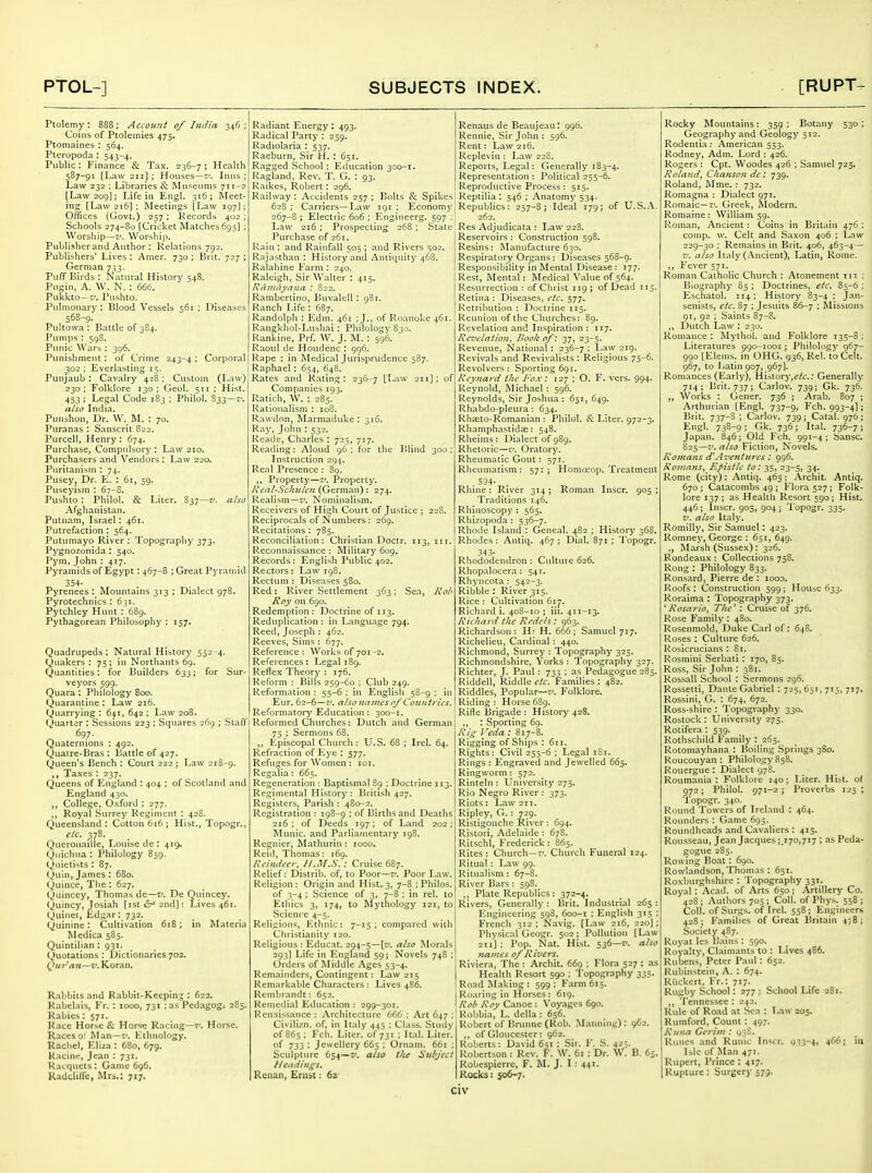 Ptolemy : 888 ; Account of India 346 ; Coins of Ptolemies 475. Ptomaines : 564. Pteropoda : 543-4. Public: Finance & Tax. 236-7; Health 587-91 [Law 211] : Houses—7'. Inns ; Law 232 : Libraries & Museums 711-2 [Law 209]; Life in Engl. 316 ; ftleet- ing [Law 216] ; Meetings [Law 197I; Offices (Govt.) 257 : Kecords 402 ; Schools 274-80 [Cricket Matches 695] ; Worship—V. \Vorshi]>. Publisherand Author ; Relations 792. Publishers' Lives : Amer. 730 ; Brit. 727 ; German 733. PulT Birds : Natural History 548. Pugin, A. W. N. : 666. Pukkto—f. Pushto. Pidnionary : Blood Vessels 561 ; Diseases 568-9. Pultowa : Battle of 384. Pumps : 598. Punic Wars : 306. Punishment: of Crime 243-4 • Corporal 302 ; Everlasting 15. Punjaub : Cavalry 428: Custom (Law) 230 : Folklore 130 ; Geol. 511 ; Hist. 453 ; Legal Code 183 ; Philol. 833—<■. also India. Punshon, Dr. W. M. : 70. Puranas : Sanscrit 822. Purcell, Henry : 674. Purchase, Compulsory : Law 210. Purchasers and Vendors : Law 220. Puritanism ; 74. Pusey, Dr. E. : 61, 59. Puseyism : 67-8. Pushto : Philol. & Liter. 837—also Afghanistan. Putnam, Israel: 461. Putrefaction : 564. Putumayo River : Topography 373. Pygnozonida; 540. Pym, John : 417. Pyramids of Egypt: 467-8 ; Great Pyramid 354- Pyrenees: Mountains 313 ; Dialect 978. Pyrotechnics : 631. Pytchley Hunt : 689. Pythagorean Philosophy : 157. Quadrupeds: Natural History 552-4. Quakers: 75; in Northants 69. Quantities: for Builders 633; for Sur- veyors 599. Quara : Philology 800. Quarantine : Law 216. Quarrying : 641, 642 : Law 208. Quarter : Sessions 223 : Squares 269 ; Stafl' 697. Quaternions : 492. Quatre-Bras : Battle of 427. Queen's Bench : Court 222 ; Law 218-9. ,, Ta.xes : 237. Queens of England : 404 ; of Scotland and England 430. College, O.xford : 277. Royal Surrey Regiment : 428. Queensland: Cotton 616; Hist., Topogr., etc. 378. Querouaille, Louise de : 419, Quichna : Philology 859. Qiiietists : 87. Quin, James : 680. Quince, The: 627. Quinccy, Thomas dc—v, De Quincey. Quincy, Josiah [ist d-'2nd]: Lives 461. Quinet, Ed.:;ar: 732. Quinine: Cultivation 618; in Materia Medica 585. Quintilian : 931. Quotations : Dictionaries 702. Qur'an—v. Koran. Rabbits and Rabbit-Keeping : 622. Rabelais, Fr. : 1000, 731 : as Pedagog. 285. Rabies: 571. Race Horse & Horse Racing—7'. Horse. Racesot Man—7'. Ethnology. Racliel, Eliza : 680, 679. Racine, Jean : 731. Racquets: Game 696. Radcliflfe, Mrs.: 717. Radiant Energy : 493. Radical Party : 259. Radiolaria : 537. Raeburn, Sir H. : 651. Ragged School : Education 300-1. Ragland, Rev. T. G. : 93. Raikes, Robert: 296. Railway : Accidents 257 ; Bolts & Spikes 628 ; Carriers—Law igi : Economy 267-8 ; Electric 606 : Engineerg. 597 ; Law 216 ; Prospecting 268 ; State Purchase of 261. Rain : and Rainfall 505 ; and Rivers S02. Rajasthan : History and Antiquity 468. Ralahine Farm : 240. Raleigh, Sir Walter : 415. Ravidyana : 822. Rambertino, Buvalell : 981. Ranch Life : 687. Randolph : Edm. 461 ; J., of Roanoke 461. Rangkhol-Lusliai : Philology S30. Rankine, Prf. W. J. M. : 596. Raoul de Houdenc : 996. Rape : in Medical Jurisprudence 587. Raphael : 654, 648. Rates ,ind Rating: 236-7 [Law 211]; of Companies 193. Ratich, W. : 285. Rationalism : loS. Rawdon, Marmaduke : 316. Ray, John : 532. Reade, Charles : 725, 717. Reading: Aloud 96 ; for the Blind 300 ; Instruction 294. Re.Tl Presence : 89. ,, Property—7'. Property. Real-Schulcn (German): 274. Realism—v. Nominalism. Receivers of High Court of Justice ; 228. Reciprocals of Numbers : 269. Recitations : 785. Reconciliation: Christian Doctr. 113, in. Reconnaissance : Military 609. Records : English Public 402. Rectors: Law 198. Rectum : Diseases 580. Red: River Settlement 363: Sea, Kob Roy on 690. Redemption: Doctrine of 113. Reduplication : in Language 794. Reed, Joseph : 462. Reeves, Sims : 677. Reference : Works of 701-2, References: Legal 189. Reflex Theory : 176. Reform : Bills 259-60 ; Club 249. Reformation : 55-6 : in English 58-9 : in Eur. 62-6-7'. also names of Count lies. Reformatory Education : 300-1. Reformed Churches: Dutch and German 75 : Sermons 68. ,, Episcopal Church: U.S. 68 ; Irel. 64. Refraction of Kye : 577. Refuges for Women : 101. Regalia: 665. Regeneration : Baptismal 89 ; Doctrine 113. Regimental History ; British 427. Registers, Parish : 480-2. Registration : 198-9 : of Births and Deaths 216 : of Deeds 197 ; of Land 202 ; Munic. and Parliamentary 198. Rcgnicr, Mathurin : 1000. Reid, Tliomas: 169. Rcimlecr, //..tf.S. : Cruise 687. Relief: Distrib. of, to Poor—7'. Poor Law. Religion: Origin and Hist. 3, 7-8 ; Philos. of 3-4 ; Science of 3, 7-8 ; in rel. to Ethics 3, 174, to Mythology 121, to Science 4-5. Religions, lOthnic: 7-15; compared with Christianity 120. Religious : Educat. 294-5—[t/. also Morals 293] Life in England 59; Novels 748 : Orders of Middle Ages 53-4. Remainders, Contingent: Law 2:5 Remarkable Characters : Lives 486. Rembrandt; 652. Remedial Education : 299-301. Renaissance : .Architecture 666 : Art 647 ; Civilizn. of, in Italy 445 ; Class. .Study of 865; Feb. Liter, of 731 ; Ital. Liter. 733 '• Jewellery 665 : Ornain. 661 : Sculpture 654—zi, also the Subject Itcuiinss. Reiian, Ernst: 62 Renaus de Beaujeau: 996. Rennie, Sir John : 596. Rent: Law 216. Replevin : Law 228. Reports, Legal: Generally 183-4. Representation : Political- 255-6. Reproductive Process : 515. Reptilia : 546 ; Anatomy 534. Republics: 257-8; Ideal 179; of U.S.A. 262. Res Adjudicata : Law 228. Reservoirs : Construction 598. Resins: Manufacture 630. Respiratory Organs : Diseases 568-9. Responsibility in Mental Disease: 177. Rest, Mental: Medical Value of 564. Resurrection : of Ciirist 119 ; of Dead 115. Retina : Diseases, etc. 577. Retribution : Doctrine 115. Reunion of the Ciiurches: 89. Revelation and Inspiration: 117. Revelation, Book o/: 37, 23-5. Revenue, National: 236-7: Law 219. Revivals and Revivalists : Religious 75-6. Revolvers: Sporting 691. Reyna>-d tite P'o.x: 127 ; O. F. vers. 994. Reynold, Michael : 596. Reynolds, Sir Joshua : 651, 649. Rhabdo-pleura : 634. Rhseto-Romanian : Philol. & Liter. 972-3. Rhamphastidse: 548. Rlieims : Dialect of 989. Rhetoric—v. Oratory. Rheumatic Gout: 571. Rheumatism ; 57: j Homo^op. Treatment . 594- . Rhine : River 314 ; Roman Inscr. 905 ; Traditions 146, Rhinoscopy : 565. Rhizopoda : 536-7. Rhode Isl.and : Geneal. 482 ; History 368. Rhodes: Antiq. 467; Dial. 871 : 'I'opogr. 343- Rhododendron : Cultuie 626. Rhopalocera: 541. Rhyncota : 542-3. Ribble : River 315. Rice : Cultivation 617. Richard i. 408-10 ; iii. 411-13. Ric/iai d t!ic Rcdels: 963. Richardson: H: H. 666; Samuel 717. Richelieu, Cardinal : 440. Richmond, Surrey : Topography 325. Richmondshire, Yorks : Topography 327. Richter, J. Paul : 733 : as Pedagogue 285. RIddell, Riddle etc. Families : 482. Riddles, Popular—7'. Folklore. Riding : Horse 689. Rifle Brigade : History 428. ., : Sporting 69. A'/> I 'eda : 817-8. Rigging of Ships : 611. Rights: Civil 255-6 ; Legal 181. Rings : Engraved and Jewelled 665. Ringworm: 572. Rinteln : University 275. Rio Negro River : 373. Riots : Law 211. Ripley, G. : 729. Ristigouche River : 694. Ristori, Adelaide : 678. Ritschl, Frederick : 865. Rites : Church—7'. Church Funeral 124. Ritual : Law 99. Ritualism : 67-8. River Bars : 598. ,, Plate Republics: 372-4. Rivers, Gener.ally : Brit. Industrial 265: Engineering 598, 600-1 ; English 315 ; French 312 ; Navig. [Law 2t6, 220] : Physical Geogr. 502; Pollution [Law 211]; Pop. Nat. Hist. 536—7/. also names of Rivers. Riviera, The : Archit. 669 ; Flora 527 ; as Health Resort 590 ; Topography 335. Road Making : 599 ; F.irm 615. Roaring in Horses: 619. Rob Roy Canoe : Voyages 690. Robbia, L. della : 656. Robert of Brunne (Rob. M.mning): 962. ,, of Gloucester: 962. Roberts: David 65: ; Sir. F. S. 423. Robertson : Rev. F. W. 61 : Dr. W. B. 65. Robespierre, F. M. J. I : 44'- Rocks: 506-7. Rocky Mountains: 359: Botany 530; Geography and Geology 512. Rodentia: American 553. Rodney, Adm. Lord : 426. Rogers : Cpt. Woodes 426 ; Samuel 725, Roland^ Chanson de : 739. Roland, Mme. : 732. Romagna : Dialect 971. Romaic—7'. Greek, filodern. Romaine: William 59. Roman, Ancient : Coins in Britain 476 ; comp. w. Celt and Sa.xon 406 ; Law 229-30 ; Remains in Brit. 406, 463-4— 7'. also Italy (i\ncient), Latin, Rome. ,, Fever 571. Roman Catholic Church : Atonement in ; Biography 85 ; Doctrines, etc. 85-6 : Eschatol. 114; Historj' 83-4 : Jan- senists, etc. 87 ; Jesuits 86-7 ; Missions 91, 92 ; Saints 87-8. ,, Dutch Law : 230. Romance : Mythol. and Folklore 135-S ; Literatures 990-1001; Philology 967- 990 [Elenis. in OHG. 936, Rel. to Celt. 967, to Latin 907, 967]. Romances (Early), History,^/£r.; Generally 714; Brit. 737; Carlov. 739; Gk. 736. ,, Works : Gener. 736 ; Arab. 807 ; Arthurian [Engl. 737-9, Fch. 993-4]; Brit. 737-3 ; Carlov. 739; Catal. 976; Engl. 738-9 ; Ok. 736 ; Ital. 736-7 ; Japan. 846 ; Old Fch. 991-4 ; Sansc. 825—7'. also Fiction, Novels. Romans d'Aventures: 996. Romans, Epistle to: 35, 23-5, 34. Rome (city) : Antiq. 465; Archit. Antiq. 670 ; Catacombs 49 ; Flora 527 ; Folk- lore 137 ; as Healtli Resort 590; Hist. 446; Inscr. 905, 904; Topogr. 335. 7'. also Italy. Romilly, Sir Samuel: 423. Romney, George : 651, 649. ., Marsh (Sussex) : 326. Rondeaux ; Collections 758. Rong : Philology 833. Ronsard, Pierre de : 1000. Roofs: Construction 599; Housc 633. Roraima : Topography 373. ^ Rosario, The'' : Cruise of 376. Rose Family : 480. Rosenmold, Duke Carl of: 648. Roses : Culture 626. Rosicrucians : 81. Rosmini Serbati : 170, 85. Ross, Sir John : 381. Rossall School : Sermons 296. Rossetti, Dante Gabriel : 725, 651, 713, 717. Rossini, G. : 674, 672. Ross-shire : Topography 330. Rostock : University 275. Rotifera : 539. Rothschild Family : 265. Rotomayhana : Boiling Springs 380. Roucouyan : Philology 858. Rouergue : Dialect 978. Roumania : Folklore 140 ; Liter. Hist, ol 972; Philol. 971-2; Proverbs 125 ; Topogr. 340. Round Towers of Ireland : 464. Rounders : Game 695. Roundheads and Cavaliers : 415. Rousseau, Jean Jacques;.170,717 ; as Peda- gogue 285. Rowing Boat: 690. Rowlandson, Thomas : 651. Roxburghshire : Topography 331. Royal: Acad, of Arts 650; .Artillery Co. 42S; Authors 705 ; Coll. of Phys. 558; Coll. of Surgs. of Irel. 558; Engineers 428 ; Families of Great Britain 478 ; Society 487. Royat les Bains : 590. Royalty, Claimants to : Lives 486. Rubens, Peter Paul : 652. Rubinstein, A. : 674. Riickcrt, Fr.: 717. Rugby School: 277 ; School Life 281. ,, Tennessee : 242. Rule of Road at Sea : I/iw 205. Rumford, Count : 497. Runa Cerim : 95S. Runes and Runic Inscr. 933-4, 466; in Isle of Man 471. Rupert, Prince : 417. Rupture: Surgery 579.