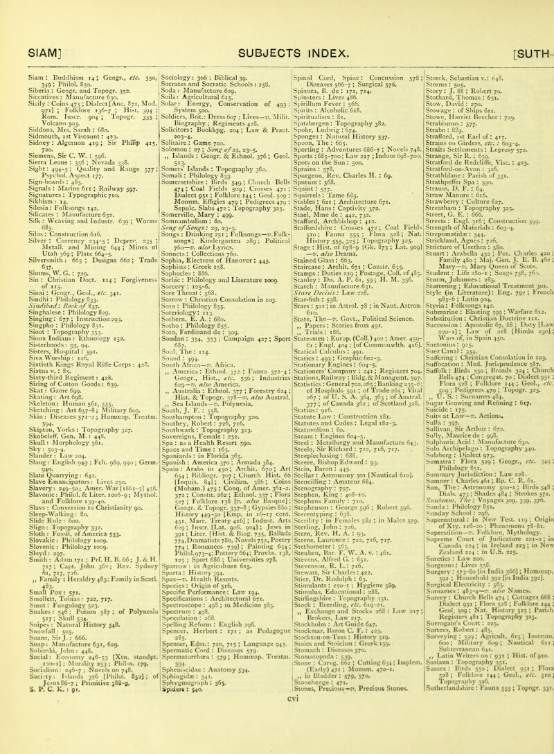 Siam : Eiiclclliism 14; Geogr., etc. 350, 349; Phllol. 850. Siberia : Geojjr. and Topogr. 352. Siccati\'es : Manufacture 630. Sicily : Coins 475 ; Dialect [Anc. 871, Mod. 971] ; Folklore 136-7 ; Hist. 394 ; Kom. Inscr. 904 ; Topogr. 335 ; Volcano 503. Siddons, Mrs. Sarah ; 680. Sidniouth, 1st Viscount: 423. Sidney: Algernon 419; Sir Philip 415, 720. Siemens, Sir C. W. : 596. Sierra Leone : 356 ; Nevada 338. Sight: 494-5; Quality and R:inge 577; Psycliol. Aspect 177. Sign-hoards : 485. Signals : Marine 6ri ; Railway 597, Signatures: Typographic710. Sikliism : 14. Silesia: Folksongs 142. Silicates; Manufacture 632. Silk : Weaving and Industr. 639 ; Worms 685. Silos: Construction 616. Silver : Currency 234-5 \ Deprer. 235 ; Metall. and Mining 644 ; Mines of Utah 369 ; Plate 664-5. Silversmith; 665 ; Designs 662 ; Trade 637. Simms, W. G. : 729. Sin; Christian Doct. 114; Forgiveness of 115. Sinai; Geogr., Geol., etc. 341. Sindhi ; Philology 833. Sindibad Book of Z},-}. Singhalese ; Philology 829. Singing: 677; Instruction293. Singpho : Philology 831. Sioot : Topography 353. Sioux Indians : Ethnology 152. Sisterhoods: p5, 94. Sisters, Hospital; 591. Siva Worship ; 126. Sixtieth Kings Royal Rifle Corps: 42S, Sixtus v. : 85. Sixty-third Regiment: 428. Sizing of Cotton Goods: 639. Skat: Game 699. Skating: Art 698. Skeleton: Human 561, 555. Sketching: Art 657-8; Military 600. Skin: Diseases 571-2 j Homoeop, Treatm. 594- Skipton, Yorks : Topography 327. Skobeleff, Gen. M.: 448. Skull: Morphology 561. Sky: 503-4. Slander : Law 204. Slang : English 049 ; Fell. 989, 990 ; Germ. 940. Slate Quarrying : 642. Slave Emancipators: Lives 250. Slavery: 249-50; Amer. War [1861-5] 458. Slavonic: Philol. & Liter. 1006-9; Mythol. and Folklore 139-40. Slavs : Conversion to Christianity 90. Sleep-Walking: 80. Slide Rule : 600. Sligo: 'J'opography 332. Sloth : Fossil, of .\merica 553. Slovakic : Philology 1009. Slovenic : Philology 1009. Sloyd : 297. Smith: Adam 171 : Prf. H. H. 66; J. K H. 717; Capt. Jolm 362; Rev. Sydney 61, 717, 726. ,, Kamdy : Heraldry 483: Family in Scotl. 483- Small Pox : 5^1. Smollett, Tobias : 722, 717. Smut; Fungology 523. Snakes : 546 ; Poison 587 ; of Polynesia 517 ; Skull 534. Snipes : Natural History 348. Snowfall : 505. Soane, .Sir J.: 666. Soap: ^L^nufact»re 631, 629. Sohie':ki, John : 448. Social: Economy 246-53 [Xtn. standpt. loo-i] ; Mor ility 253 ; Phil is. 179, Socialism : 246-7 ; Novels on 748. Soci:ty: ^^landi 376 (Philol. 852]; of Jesus 86-7; Primitive 383-0. S. P. C. K. : 91. Sociology: 306 ; Biblical 39. Socrates and Socratic Schools : 158. Soda ; Manufacture 629. .Soils: Agricultural 615. Solar: Energy, Conservation of 493; System 500. Soldiers, Brit.: Dress 607 ; Lives—i/. Milit. Biography ; Regiments 428. Solicitors: Bookkpg. 204 ; Law & Pract. ^ ,.^°3-4- Solitaire ; Game 700. Solomon ; 27 ; Son^ 0/29, 23-5, „ Islands : Geogr. & Eihnol. 376 ; Geol. , 513- Somers' Islands ; Topography 362. Somali; Philology 833. Somersetshire ; Birds 549; Cliurch Bells 474 ; Coal F'ields 509 ; Crosses 471 ; Dialect 951; Folklore 144 ; Geol. 509 ; Monvim. Effigies 479 ; Pedigrees 479 ; Scpulc. Slabs 472 ; Topography 325. .Somerville, Mary ; 499. Somnambulism ; 80. Song of Songs: 29, 23-5. Songs : Drinking 251; Folksongs—Folk- songs; Kindergarten 289; Political 760—V. atso Lyrics. Sonnets; Collections 760. Sophia, Electress of Hanover ; 445. Sophists : Greek 158. Sophocles : 886. Sorbic ; Philology and Literature 1009. Sorcery : 125-6. Sore Throat; 568. Sorrow ; Christian Consolation in 103. Soso : Philology 855. Soteriology; 113. Sothern, E. A. ; 680. Sotho ; Philology 855. Soto, Ferdinand de ; 309. Soudan ; 354, 353 ; Campaign 427 ; Sport 687. Soul, The: 114. Sound; 494. South Africa—v, Africa. ,, America: Ethnol. 372 ; Fauna 372-4; Geogr., Hist., etc. 556; Industries 629—'. atso America. ,, Australia : Ethnol. 377 ; Forestry 624 ; Hist. & Topogr. 378—7'. also Austral. ., Sea Islands—r'. Polynesia. South, J. F. : 558. .Southampton : Topography 320. Southey, Robert; 726, 716. Southwark; Topography 323. Sovereigns, Female : 252. Spa : as a Health Resort 590. Space and Time ; 165. .Spaniards : in Florida 365. Spanish : America 370 ; Armada 384. Spain: Arabs in 450; Arcliit. 670; Art 654; P»ibliogr. 707; Church Hist. 66 [Inquis. 84]; Civilizn. 386; Coins (Moham.) 475 ; Conq. of Amer. 361-2. 372 ; Constit. 262 ; Ethnol. 337 ; Flora 527; Folklore 138 [f. also liasque]; Geogr. & Topogr. 337-8 ; Gypsies 800; History 449-50 [Enip. in 16-17 cent. 451, Marr. Treaty 416] ; Indust. .'Vrts 629; Inscr. [Lat. 906. 904) ; Jews in 391; Liter. [Hist. & Hiog, 735, Ballads 774,Dramatists 780, Novels 752, Poetry 774 ; Romances 739I ; Painting 654 ; I'hilol.973-4; Pottery 664; Provbs. 138, 125 ; Sport 686 ; Universities 278. Sparrow : in .Agriculture 615. Sparta: History 394. Spas—7'. Health Resorts. Species: Origin of 516. Specific Performance: Law 194. Specifications ; .Architectural 671. Spectroscope : 498 ; in Medicine 565. Spectrum ; 49S. Speculation : 268. Spelling Reform ; English 296. Spencer, Herbert : 171 ; as Pedagogue 285. .Spenser, Edrn.: 720, 715 ; Language 945. Spermatic Coi'd : Disc:ises 579. .Spermatorrhoea : 579 ; Homoeop. Treatm. i 594- Sphcniscidae : Anatomy 534. .Sphingida;: 541. Sphvgmograph ; 565. Spiders : S40. Spinal Cord, Spine; Concussion 578 ; Diseases 566-7 ; Surgical 578. .Spinoza, B. de : 171, 714. Spinsters ; Lives 486. Spirillum Fever : 566. Spirits; Alcoholic 618. I Spiritualism : 81. I Spitzbergen ; Topography 382. ■Spohr, Ludwig ; 674. Sponges : Natural History 537. .Spoon, The ; 665. .Sporting ; Adventures 686-7 ; Novels 748. .Sports : 685-700; Law 217 ; Indoor 698-700. Spots on the Sun ; 500. .Sprains : 578. Spurgcon, Rev. Charles H. : 69. Sputum : 568. Squint; 577. Squirrels: 'lame 685. Stables : 621 ; Architecture 671. Stade, Hans ; Captivity 372. ;Stae!, Mine de : 442, 732. I Stafford, Archbishop; 412. j StatTordshirc : Crosses 472; Coal Fields 510; Faima 555 ; Flora 528; Nat. History 555, 325 ; Topography 325. Stage : Hist, of 678-9 [Gk. 873 ; Lat. 909] —V. atso Drama. Stained Glass ; 663. .Staircase : Archit. 671 ; Constr. 635. Stamps : Duties 219 ; Postage, Coll. of 485. I Stanley ; Dn. A. P. 61, 59 ; H. M. 356. Starch : Manufacture 631. Stare Decisis : Law 228. Star-fish : 538. Stars ; 501; in Astrol. 78 ; in Naut. Astron. 610. State, The—7'. Govt., Political Science. „ Papers ; Stories from 491. „ Trials: 186. Statesmen ; Europ. (Coll.)402 ; Amer. 459- 6i; Engl. 404 ; [of Commonwith. 416]. Statical Calculus : 491. Statics : 493 ; Graphic 602-3. Stationary Engines : 604-5. Stationers' Company : 241; Registers 704. Stations,Raihv.ay : Bldg.is: Managemt. 597. Statistics : General 702,265 ; Banking 235-6; of Hospitals 591 ; of Trade 265 ; Vital 267 ; of U, S. .\. 364, 363 ; of Austral. 377 ; of Canada 362 ; of Scotland 328. Statins: 916. Statute Law : Construction 181. Statutes and Codes : Legal 182-3, Statuvolism ; 80. Steam : ICngines 604-5. .Steel ; Metallurgy and Manufacture 643. Steele, Sir Richard : 722, 716, 717. Steeplech.asing: 688. Steere, Bishop Edward ; 93. IStein, Baron ; 445. Stellar; Astronomy 501 [Nautical 610]. Stencilling: Amateur 684. Stenography: 797. Stephen. King: ,(o8-io. Stephens Family' ; 710. Stephenson : George 596 ; Robert 596. Stereotyping ; 638. .Sterility : in Females 582 ; in Males 579. Sterling, John : 726. Stern. Kev. H. A. ; 93. Sterne. Laurence : 722, 716, 717. Stctbometer ; 565. Steuben, Bar. F. W. A. v. : 461. jStevcns, Alfred G. : 651. iStevenson, U. L.: 716. I Stewart, Sir C'harles ; 422. IStier, Dr. Rudolph : 63. j Stimulants: 250-1 : Hygiene 589. iStiniulus, Educational; 288. Stirlingshire; Topography 331. Stock : lirecding, etc. 619-21. ,, Exchange and Stocks 268: Law 217; Brokers, Law 217. Stockholm : Art Guide 647. Stockmar, Baron C. F. ; 423. S:ockton-on-Tees : History 319. Stoics and Stoicism : Greek 159. Stomach : Diseases 570. .Stomatopoda ; 539. .Stone ; Carvg. 662 ; Cutting 634; Implem. (Early) 471 ; Monum. 470-1. ,, in Bladder: 579, 570. Sionchcnge ; 471. Stones, Precious—7'. Precious Stones. Storck. Sebastian v.: 648. Storms : 505. Story : J. 88 ; Robert 70. Stothard, Thomas ; 651. Stow, Da\'id ; 270. Stow.age : of Ships 611. Stowe, Harriet Beechcr : 729. Strabismus ; 577. Strabo ; 889. StrafTord, 1st Earl of; 417. Strains 011 Girders, etc. : 603-4. Straits Settlements: Leprosy 572. Strange, Sir R. ; 659. Stratford de Redcllffc, Vise. : 423. Stratford-on-Avon ; 326. Strathblanc : Parish of 331. Strathpefl'er Spa ; 590. Strauss, D. F. : 64. Straw Manure : 616. Strawberry : Culture 627. Streatham : Topography 325. Street, G. E. ; 666. Streets ; Engl. 316 ; Construction 599. Strength of Materials : 603-4. Strepomatidse : 544. Strickland, Agnes; 726. Stricture of Urethra : 580. Stuart ; Arabella 432 ; Pee. Charles 420 ; Family 4S0 ; Maj.-Gen. J. E. B. 462 ; Mary—7'. Alary Queen of Scots. Student: Life 2S0-1 ; Songs 758, 76 '. Sturm, Johannes ; 285. Stuttering ; Educational Treatment 301. Style (in Literature) : Eng. 792 ; French 985-6 ; Latin 904. Styria; Folksongs 142. Submarine : Blasting 599 ; Warfare 612. Substitution; Christian Doctrine m. Succession ; Apostolic 67, 88 ; Duty [Law 220-1] ; Law of 218 [Hindu 230] ; Wars of, In Spain 450. Suetonius: 925. Suez Canal : 354. Suflering : Christian Consolation in 103. SuflTocation ; Med. Jurisprudence 587. SufTolk ; Birds 550 ; Broads 324 ; Church Bells 474 ; Congregat. 70 ; Dialect 951 ; F~loia 528 ; Folklore 144 ; Geol., etc. 509 ; Pedigrees 479 ; Topogr. 325. ,, U. S. ; .Surnames 484. Sugar Growing and Refining ; 617. Suicide ; 175. Suits at Law—7'. Actions. Sulla : 397. Sullivan, Sir Arthur ; 672. Sully, Alauricedc : 998. .Sulphuric .\cid ; Manufacture 630. Sulu .\rchipelago : Topography 349. Sulzberg : 1 lialect 973. Sumatra ; Flora 529 ; Geogr., etc. 349 ; Philology 8;i. Summary Jurisdiction ; L.a\v 228. .Sumner : Charles 461; Bp. C. R. 61. Sun, The : Astronomy 500-1 ; Birds 548 ; Dials. 473; Shades 484 ; Strokes 571. .9;«;/'C<7«/, t'/ie: Voyages 309, 339, 376. Sunda ; Philology 851. Sunday School _: 296. .Supernatural : in New Test. 119: Origin ofXty. 116-20; Phenomena 78-81. Superstition—7'. Folklore, Mythology. .Supreme Court of Judicature 221-2 ; In Canada 224; in Ireland 223; in New Zeal.ind 224 ; in U.S. 225. Sureties : Law 200. Surgeons : Lives 558. Surgery : 573-80 [in India 566); Homceop. 592 ; Household 592 (in India 592J. .Surgical Electricity : 565. Suriiames : 4S3-4—7'. at.to Names. Surrey ; Church Bells 474 ; Cottages 668 ; Dialect 951 ; Flora 528 ; Folklore 144 ; Geol. 509 ; Nat. History 325 ; Parish Registers 481 ; Topography 325. Surrogate's Court : 225. Surtees, Robert: 485. Surveying: 599; Agriculi. 615; Instriim. 600; Military 609; Nautical 611; Siiliterranean 641. Latin Writers on : 931 ; Hist, of 910. Susiana ; Topography 351. Sussex : Birds 550; Dialect 951 ; Flora 528; Folkloic 144; Geol., etc. 510; Topo;.;rapIiy 336. Sutherl.andihire ; Fauna 555 ; Topogr. 331.