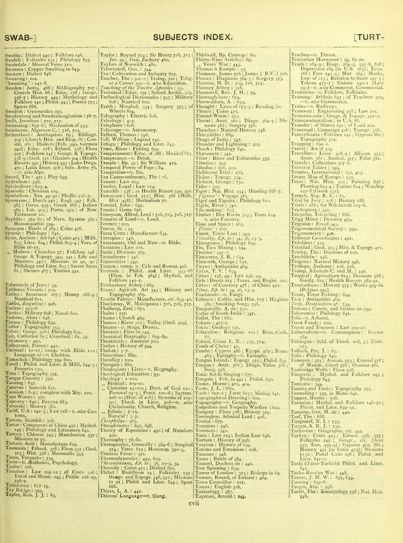 Swabia : Dinlect 940 ; Folklore 146. Swahili : Kolktaies 151 ; Philology 855. Svvaledale : Mineral Veins 510. Swansea: Copper Smelting in 643. Swatow : Dialect 848. Swearing: loi. ' Sweating ' : 247-8. Sweden : Antiq. 466 ; Hlbliography 707 ; Church Hist. 66 ; Educ. 278 ; Geogr. 336-7; History 449; Mythology and Folklore 141 ; Philol. 943 ; Poetry 773 ; Sports 686. Swedish : (Jyinnastics 292. Swcdenborg and Swedenborgianism : 76-7. Swift, Jonathan : 722, 717. Swimming : 697-8 ; Mechanism of 533. Swinburne, Algernon C. : 716, 715. Switzerland: Anabaptists 69; Ijibliogr. 707 ; Cimrch Hist and Ijiog. 66 ; Con- stit, 262 ; Dialects [Fch. 990, Ucrman 940]; Educ. 278 ; Ethnol. 338 ; Flora . 527 ; Folklore 147 ; Geogr. & Topogr. ■ 33^9 ' Ceol. 511 ; Glaciers 504 ; Health IP Kesorts 590 ; History 451 ; Lake Dwgs. 470 ; Latin Inscr. go6 ; Salv. Army 76. —V. also Alps. Sword, The : 471 ; Play 697, Sydenham : 558, Sylvicidture I 623-4. Symbolic : Christian 109. Symbolism : Xtn. 49-50 ; Phallic 126-7. Synonyms : Diitcli 940 ; Engl. 947 ; Fch. 985 ; Germ. 939 ; Greek 868 ; Italian 969 ; Lat. 903 ; Portu. 975 ; of New Testament 22. Syphilis: 579-80; of Nerv. Sj'stem 567; Homoeopathic 594, Syracuse : I3attlc of 384 ; Coins 476. Syrenic : Philology : 841. Syiia, Ancient: Art 646 ; Coins 475 ; MSS. 803; Liter. 804 ; Philol. 803-4 ; Vers, of Dible 16-17. Modern: Churches 57; Folklore 148; Geogr. & Topogr. 342, 341 ; Life and Manners 342 ; Missions to 91, 92 ; Philology and Liter. 803 ; Secret Sects 81 ; Shrines 467 ; Tineina 541. Taberna':!e of Jews : 39, Tableaux Vivants : 700. Tables: Insurance 267; Money 268-9; Nautical 611. Tables, Eugidnnc: 906. Tacitus : 925-6. Tactics : Military 608 ; Naval 612. Tadema, Alma : 648. Tacnsa : Philology 859. TaHlet: Topography 355. Tahiti: CJeogr. 376; Philology S52. Tait, Catherine 61 ; Crawford : 61, 59. Takimetry : 490. Talleyrand, Prince: 442. Tahnud: lo-ir; comp. with Bible 120; Language of—7'. Chaldee. Tamachck : Philology 799-800. Tamil : Philol. and Liter. cS: MSS. S44-5 ; Proverbs 130. Tana : Topography 351. Tangut Country : 352. Tanning : 637. Ta?itras : Sanscrit 822. Taouism : 8-9 ; complete with Xty. 120. Tape Worms : 572. Tapestry: 640; Uaycux 683. Taranaki : History 380. Tariff, U.S : 242-3 ; Law 218-7'. also Cus- toms. Tartans, Scottish : 328. Tartar : Contjucrors of China 452 ; Mythol. 149 '■• Philology and Literature 842. Tartary : Chinese 345 ; Manchurian 352 ; Missions to 91, Tartaric Acid : JNLanufacture 629. Tasmania : Ethnol. 378 ; Flora 531 ; Geol. 513 ; Hist. 378 ; .Mammalia 553. Tasso, Torquato : 734. Taste—7/. i^sthetics, Psycholog}'. Tauler : loS. Taxation: Law 209-11; of Costs 226; Local and Munic. 245 ; Public 218-10, ^ .=36-7- Taxidermy : 8iS- 19. Tay liridge : 599. Tayler, Rob. J. J. : 83. Taylor : Bayard 729 ; Sir Henry 726, 715 ; Jer. 59 ; Gen. Zachery 460. Taylors ot Norwich : 480. Tchernaieff, Gen, : 344. Tea : Cultivation and Industi-y 617. Teacher, The : 301-2 ; I'raing. 302 ; Tcbg. as a Career 302 —f. also Education. Teaching of the Twelve Apostles: 53. Technical : Educ. 2p7 ; School Archit. 303. Tecluiological Dictionaries : 595 ; Military 606; Nautical 610. Teeth : Morphol. 534 ; Surgery 575 ; of Wheels 604. Telegraphy : Electric 606. Teleology : 4-7. Telephone : 606. Telescope—7'. Astronomy. Telford, Thomas : 596. iVll, William : Legend 147. Pelugu : Philology and Liter. 845. Teme, River: Fishing 695. Temperament: Educ. of 288 ; Musical 675. Temperance—7'. Drink. Temple : Bp. 59 ; Sir William 419. Temporal Power of Pope : 84. Temptation—7'. Sin. Ten Commandments, The : 26. Tenant: Law 203. Tender, Legal : Law 219. Tenerifle : 336 ; as Health Resort 590, 591. 'J'ennessee : Geol. 513; Hist. 368 [Milit. Hi.-it 458]; iNIethodism 71. Tenniel, John : 649. Tennis : Game 696. Tennyson, Alfred, Lord : 726, 715, 716, 717. Tenures of Land—7-. Land. 'J'crcncc : 920. Teresa, St. : 54. Terra Cotta : Manufacture 634. Terrapins : 546. 'Testaments, Old and New—v, Bible. Testators : Law 221. Testis : Diseases 579. Testudinata : 546. Tetraonidae : 547. Teuton : comp. w. Celt and Roman 406. Teutonic : Philol. and Liter. 033-66 lElem. in Fch. 984] ; Mythol. and Folklore 140-7. Tewkesbury Abbey : 669. Texas: Agricult. Art 543; History and 'J opography 369. 'Textile Fabrics : Manufacture, etc. 639-40. Thackeray, W. iSLakepeace: 726, 716, 717. Thalberg, Zare : 672. Thales : 157. Thame : Church 479. Thames : River 315 ; Valley [Geol. 509], Theatre—t'. Stage, Drama. Theatres : Fires in 245. Theatrical Biography : 67g-8a 'Theatricals : Amateur 700. I'hebcs : History of 394. Theism ; 5-7. Theocritus: 880. Theodicy : 110. 'Theognis : 880. Theologians : Lives—7'. Blograpliy. I'hcological Education : 95. Thcolojy: 1-120. ,, Biblical : 109-10. Christian 15-120; Doct. of God no; Pastoral 04-5 ; Pract. 100-6 ; System. 106-20 (Hist, of loS] ; Systems of 109- 10; 'I'heol. in Liter. io3—7/. also Christianity, Church, Religion, Ethnic : 7-15. ., Natural : 3-7. l hcof'hilus : 965. Theophrastus : 897, 3gB. Tlicory of Equations : 490 ; of Numbers 490. Tlieosophy : 78-Si. 1 herapcutics, Generally : 584-6 ; Surgical 57^; Veter. 619; Homoeop. 592-3, Thernuc Fever: 571. Tliermodynaniics : 495, 605. T/iessalouians^ Rt>. to : 36, 23-5, 34. Thessaly : Coins 475 ; Dialect 871, Thibet : Buddhism 14 ; Folktales 149 ; Gc»gr. and Topogr. 346,353 ; Missions to 91 ; Philol. and Liter. 849 ; Sport 686. Thiers, L. A. : 442. Thieves* Language—:-. Slang. 'Thirlwall, Bp. Connop: 61, 'J'hirty-Ninc .Articles: 67, Years' War : 443. Thomas a Kcmpis : 55. 'J'homson, James 726 ; James [' B.V.] 726. Thorax : Diagnosis 564-5 ; Surgery 573. Thorean, H. 1).: 729, 716; 717. Thorncy Abbey : 318. ThonnvcU, Rev. J. H. : 75. Thorough-bass : 674. Thorwaidsen, A. : 655, Thought: Laws of 773-3 • R<-'-'iding 80. 'Thrace : Coins 475. Thread-Worm : 573. 'Throat: Anat. 560; Diagn. 564-5; Dis- eases 563; Surgery 576. Thrushes : Natural History 548. Thucydides: 88g, Thugs of Lidia : 347. Thunder and Lightning t 505. Thush : Philology 841. 'Thysanura ; 541. 'Tiber : River and Tributaries 335. Tiberius : 397. 'X'ibullus : 916, 911. Tichborne Trial : i36. Ticino : 'J'opogr. 334. Ticknor, George : 730. Tides : 505. Tiger : Nat. Hist. 554; Hunting 686-7. ' Tigress'' : Voyage 381. Ti;^re and Tigrina ; Philology 8id. Tigris, River : 342. 'Tile-making : 63-^. Timber : Dry Rot in 523 ; Trees 624. 7'. also Forestry. Time and Space : 165. ' Times * : 727. Timor, I'imor Laut : 349. Timothy^ lifi. to \ 34, 36, 23-5. Timuguana : Philology 859. Tin, 'I'ins Mining : 644. Tineina : 541-2. Tintoretto, J. R. : 654. Tinworth, George : 651. Tiryns : Antiquities 465, 'Titian, T, V. : 654, 'Tithes : 198, 99 : Law 19S, 99. Title : Deeds 215 ; Trans, and Rcgist- 202. 'Titles : of Courtesy 478 ; of China 452. Titus, E/>. to : 34, 36, 23-5. Toadstools—7'. Fungi. Tobacco : Cultiv. and Hist. 617 ; Hygiene 589 ; Smoking Songs 750. Tocqueville, A. de : 732. Todas of South India : 347. Toilet, The : 6S2. Tokens : 475-7- Tokio : Geology 511. Toleration : Religious 101 ; Rom.-Cath. Tolstoi, Count L. N. : 735, 714. Tomb of Christ : 42. 'Tombs: Cyprus 466; Egypt. 467; Rome 465 ; Epitaphs —7'. Epitaphs. Tongan Islands : Topogr. 375 ; Philol. S52. Tongue : Anat. 560 ; Diagn. Value ; Surg. 576. Tonic Sol-fa Singing : 677. Tonquin : Fch. in 441 ; I'hilol. S50. Tooke, Home : 420, 404. Toole, J. L. : 680. Tools : 601-2 ; Farm 615 ; Mining 641. Topographical Drawing: 600. Topogr.aphy—7'. Geography, Torpedoes and Torpedo Warfare :6i2. Torquay : Flora 528 ; History 319. Torrington, Admiral Lord : 426. Tortini : 677. Tortoises : 546. Tortriccs : 541. Torts: Law 219; Indian Law 196. Torture : History of 39S. 'Toryism: History of 259. Totems and Totemism : 128. Toucans : 548. Tours: Battle of 384. Tourzel, Duchess de : 441. Tow Spinning : 639, Tower of London : 323 ; Bishops in 69. Towers, Round, of Ireland : 464. Town Councillor : 211, Towns : ]'2nglish 316, Toxicology : 587. Toynbce, Arnold : 249. Trachea—?/. Tiiroat. Tractarian Movement: 59, 67-70. 'Trade : 264-9 I Biogr. 264-5, 595-6, 628 ; Depression 264 [in U.S. 265I; Econ. 266 ; Free 242 3 ; Hist 264 ; Marks, Law of 215 ; Relation to Slate 242-3 ; Tokens 475-7; Unions 240-1 [Law 191]—V. also Commerce, Commercial. Traditions—7'. Folklore, Folktales. 'Training : Athletic 697 ; of Teaciicrs 302, —7'. also Gymnastics. Trains —7'. Railways. Tramway: Engineering 596 ; T^w 211. Transcaiicasia : Geogr. & Topogr. 351-2. Transcendentalism : in U.S. 66. Transfer : of Shares 192 ; of Land 202. Transvaal: Campaign 426 ; Topogr. 358. Transylvania : Folklore 142 ; Gypsies 36o ; Topography 311. Trapping : 690-1. Travel : Art of 309. Travellers : Lives 308-9 ; African 353 ; Amer. 361 ; Austral. 377; Polar 381. Travels : Collections 307-8. Traverse Tables : 599. 'Treaties, International : 232, 403. Treaty Slap of Europe : 232. Trees; Nat. Hist. 525; Painting 656; Planting 623-4 \ Timber 624 ; Worship 127-8 [Greek 131]. Trench, Abp. R. C. : 61. Trial by Jury : 256 ; History 186. Trials: 186; for Witclicraft 125-6. Trichoptera : 541. Tricycles, Tricycling: 688. Trigg Minor : l)canery 479. Trigonise: Fossil 543. Trigonometrical Survey : 599. Trigonometry : 49*. Triiinear Co-oidinatcs : 491. 'Trilobites : 539. Trinidad ; Geol. 513 ; Hist. & Topogr. 471. Trinity, The : Doctrine of no. Trochilida^: 548. Trogons : Natural History 548. Trollope, Anthony: 726, 716. Tromp, Admirals C. and M. : 447, Tropical: Agriculture 614 ; Diseases 566; Gardg. 625 ; He.aUh Resorts 589-91. Troubadours : History 979 ; Works 979-81 [Belgian 095]. Trout, Trout Fishing: 694. Troj': Antiquities 467. Troy, Destruction of: 739. Trusses : Constr. and Strains on 599. Tsheremlss : Philology 841. Tshi—7'. Ashanti. 'Trust Funds : 220. Trusts and Trustees : Law 219-20. Tuberculosis—7'. Consumption: Bovine liibingcn : Sclil. of Iheol. loS, 3 ; Univ. 275. Tulloch. Pre. J. : 65. Tulu : Philology 845. Tiunours : 573 ; Abdom. 573 ; Cranial 578 ; of Mamm. (jiand 578 ; Ovarian 581. Tunbridge Weils : flora 52S. 'Tungusic : Mythol. and Folklore 149 ; Philology 843. Tunicata : 544. Tunisia and Tinus : Topography 355. Tunnelling: 599. in Mines 641. 'Tuppcr, !\Lirtin : 726. 'Turanian : Mythol. and Folklore 148-50 ; Phi ol. and Liter. 839-52. Turenne, Gen. H. de : 440. Turf, The: 688. Turgenief, N. 1. : 735. 'Turgot, A. R. J. : 732. Turkestan : Geography, etc. 345. Turkey : Coins 475 ; Ethnol. 336, 33^ ; Folktales 149 ; Geogr., etc. [.Asia 352, Eur. 339-4I ; Gypsies 462, 861 ; History 451 [in India 453]; Missions 1092; Penal Code 196; Philol. and Liter. 841-2. Turki (Tatar-Turkish) Philol. and Liter. 842. Tnrko-Russian War: 448. Turner, J. M. W. : 651, ^49. 'Turning : 635-6. Turpin, Abp. : 998. Turtle, The : Embryology 556 ; Nat. Hist. 546.