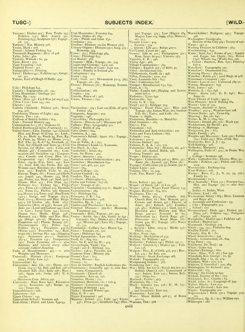 Tuscany: Dialect 971 ; Free Trade 243; Folklore 137; Med. A'^pect 590 : Painting 653 ; Sculpture 656; Topogr., etc. 335. Tutbury : Nat. History 528. Twain, Mark : 728. Tweed : Salmon Fishing 694. Twentieth Regiment: Hist, of428. Tyler, John ; 460. Tyniiale. William : 61, 59. Tyne, River: 315. Type Founding : 63S. Typhoid Fever : 571. Typography—-'. Printing. Tyrol: Dialect 940; Folklore 142 ; Geogr., etc. 311. Tyrone, Earl of (Hugh O'Neil) : 434. Udic : Philology 841. Uganda ; Topography, etc. 354. Uinta Mountains : Geology 512. Ulfilas, Bp. : 933. Ulster : Hist. 332 ; Civil War [of 1641] 433, Ultra Vires: l.aw 193, 210. Ulysses : 132. Umbria (Ancient): Dialect 906 ; Inscr. 904, 906. Undulatory Theory of Light: 494. Unicorn, 'I'he : 127. Uniform of British Soldier : 607. Unio : Natural History 544. Unitarianism 82-3, 63 ; Sermons 68. United Brethren (i/wzVrt^ j'^rrt/'rw;;/) ; 72. United States ; Chin. Immigr. 242 ; Church Hist, and Biogr. 66 [Cong. 70 ; Luth , Ch. 70, Meth. 71, Presb. 74, Prot. Ep. 68, Purit. 74, Morav. 72, Morm. 72-3, Ref. Chs. 75, R.-C* 84, Swedenb. 77, Unit. 82]; Church and State 99 ; Civil Service, 257 [Educ. 297] ; Coins and Medals 477 ; Commerce 265 ; Com- munism and Socialism 247 ; Congress 263 ; Constit. and Const. Hist. 262 ; Co-operation 240; Criminals 244 ; Educ. 279-80 [Civ. Serv. 297; Law 282, Stud. Life 281, Techn. Ed, 297, Women 299); Elections 263 ; Electoral Syst. 255 : English Visits to 364; Execut. Depts. 262 ; Fauna 556 [Birds 551, Lepid. 542, Mamni. 553, Moll. 544, Protoz. 537, Rept. 546, Spid. 540]; Financ. Hist. 457 ; Fire Dept. 245 ; Fisheries 623 ; Fishing 695 ; Flags 485 ; Flora 530-1 (Algae 525, Desmids 522, Ferns 523, Flowrs. 526, Grasses 424,Mosses 524,Trees 525]; FreeTrade 242-3 ; Geogr. and Topogr. 363-9; Gcol. 512-3 ; History and Hist. Biogr. 455-9 [of Civilzn. 387, Polit. 263]; Industries [Hist, of 457] ; Insane 568 ; Jews 391 ; Land and Labour 240 ; Law —V. l^aw ; Local Govt. 245 ; Locust Plague 615 ; Medic. Biogr. 558 ; Meteorol. 504 ; Milit. .and Nav. Hist. 457 [Biogr. 461-2); Missions 90-4; Pauperism 248; Pharm. Botany 586 ; Pharmacopceia 585; Police 244; Politics 263-4 ; J'residents 459-60 [Wives 252]; 'Protection' 243; Rail- ways 269 ; Savings Bks. 249; Sliipping 243 ; Statesmen 460-1 ; Statistics 363-4 ; Taxation 237; Temperance 250 ; Trade I'^conomy 266 — v. also America, and almost every other rclci'ant Subject J/eadins^. Units of Measurement : 493 — v. also Weights and Measures. Universal: History 383-7; Language 1009 ; Public Law 232. Universalism : 83. Universities: Anc. Ok. 277 ; Denm. 272 ; Germ. 274-5 ' ^^^^ (Student Life 280); Italy 278; Russ. 278 ; Spain 278 ; Switz. 278 ; U. S. 279-80. „ Mission to Cent. Africa 357. University : Boat Race 690 ; Education 298-9 ; Extension 298 ; Scrms. 97, 100; Songs 760. Untruthfulness : 288. Upholstery : 636. Upper Classes : 249. Uppingham School : Sermons 296. Ural-Allaic : Philol. and Liter. B39-43, Ural-Mountains: Forestry 624. Urbino, Dukes of: 664. Urdu : Philol. and Liter. 832. Urediniae ; 523. Urethra : Diseases 579 [in Women 582]. Urinary Organs : Diseases 570; Surg. 579 ; Homoeop. 594. Urine : 570 ; Pathology 584. Uriya : Philology 833. Urn Burial: 588. Uruguay : Hist., Topogr., etc. 374. Usages and Customs : Law 196. Uses and Profits of Land : Law 202. Usshcr : Family in Ireland 480. Ustilagineae : 523. Usury : 239. Utah: Geol. 512; Mormonism 72-3, 369; Topogr., i'/t. 369. Uterns: Diseases 582 ; Homoeop. Treatm. Utilitarianism : 168. Utopias : 179. Utrecht, Peace of : 418. Uwins, Thomas : 651. Vaccination : 574 ; Law 220 [Crit. of 571]; Pathol. 584. Vacquerie, Auguste : 717. Vagrants : 248. raiscs/iilca : Philosophy 826. Valerius : Flaccus 916 ; P.Iaximus 926. Valleys : Phys. Geography 502. Valmy : Battle of 384. Valve Gears : 604. \''ambery, A. : 344. Vancouver's Island: Sport 687; Topogr., etc. 363. Van de Velde, A. : 652. Van Dieman's Land—z'. Tasmania. Van Dyck, A.: 652. V'anderbilts : Lives 265. Vane, Sir Harry : 417. Vapour, Aqueous : 504. Variation under Domestication : 515. Varnishes : Manufacture 630. Varro : 916, 926, 930, 931. Vases : 664. Vassar College: 2S0. Vatican Council: 84. V'audois, The : 55. / 'edihitn : Philosophy 825. Vedas and Vedism : 817-18. Kr^fz: Voyage of 382. Vegetable : Gardening 627-8 ; Mould 521. Vegetarianism ; 589. Vei : Philology 855. Vehasqiiez, J. R. : 654. Vclleius Paterculus : 926. Venablcs, Bp. A. : 93. Vendors and Purchasers : Law 220. Venereal Diseases : 579-80: Houiosop. Treatment 594. Venezuela : Hist., Topogr., etc. 374. Venice : Archit. 670 ; Art, Guide to 647 ; Ceramics 664 ; Dialect 971 ; Folklore 137 ; History 446; Lace 683 ; Topogr., e/c. 335. Ventilation : Colliery 641 ; House 634. Venus : Transits, etc. 501. Vcpse : Philology 841. Verbal Agreements : Law 188. Verdi, G. : 674, 672. Vere, .Sir F. and Sir H. : 425. V'erestchagin, Vasili: 654. V^ergil : 917-8 : liibliogr. 703. Vermes : 538-9 ; Parasitic 572, Vermont State ; History 369. Verner's Law : 813. Vci net, Horace : 652. V'erney : 62. Vers dc Societe : English Collections 760. Vertebrates : Generally 545—2/. a/so Ana- tomy, Comparative. Vestments : Church 98. X'cslrymen : Law 99, 198. V^esuvius, Mount: 503. Veterinary Medicine, etc. : 618-9. Viaducts : Construction 599. Viceroys of Ireland : 433. Vichy : Mineral Waters 590. Vico, G. B. : 172. Victor Emmanuel : 446. Victoria: Ethnol. 377; Falls 347; Fauna 536 ; Flora 531 ; Goldfields 643 ; Hist. and Topogr. 379 ; Law [Digest 184, Magist. Law 224, Stats. 182J; Mineral, _ etc, 513. Victoria Cross : 424. ,, Nyanza : 354. ,, Queen : Life 423 ; Reign 420-1. VicI Castel, Count de : 442. Vienna: Life in 311; Padagogium 302; Rom. Inscr. in 905 ; Univers. 275. Vignoles, C. B. : 596. Viking Age : 466. Village Communities : 389. Villages : English 316 ; of Bible 41. \'illas: Architecture 671. Villehardouin, Geoffr. de : 998. Villon, Francois: 1000, 717. Vinci, Leonardo Ida : 653. Vine : Cultivation 6i8. Vinegar : Manufacture 632, 630. Vinet, A. : 62. Violin : Family 676 ; Playing and Instru- ment 676-7. Violinists : Lives 677. Violoncello : 677. Viotti, G. B. : 677. Virgil: 917-8 : Bibliogr. 703. Virginia: Fossil Flora 512; Hist, and Topogr. 369; Indian Wars 360; Student Life 281 ; tjnivs. and Colls. 280. Vision—I'. Sight. Visitations, Heraldic—Z'. Heraldry. Vital Statistics : 267, Viti—r/. Fiji. Viticulture : 618. Vivisection and Anti-vivisection : loi. Voice and Voice-Culture : 677. Volapiik : 1009. Volcanoes : 502-3. Volscian Dialect: 907. Voltaire, F. A. A. : 172, 716. Volunteers : Diet. 607 ; History, etc. 428 ; Law 208 ; Ambul. Hdbk. 576. Vosburg Tunnel: 599. Vosges : Dialect 990. Voyagers : Collectively 308-9 ; Afric. 353 ; Amer. 361 ; -Austral. 377 : Polar 381. Voyages : Collections 307-9 ; Scient. 517-8. \'ulgar Latin : 907. Vidgate, The : 17, 909. Vyne, The, Hants: 320. Wace, Robert : 995, 996. Wager : of Battle 398 ; of Law 398. Wages : 238-9 : Wages F'und Theory 239. Wagner, Richard : 674, 672. Waidenses, The : 55. Wales: Antiq. 463-4; Catheds. 668; Church Hist. 67 ; Xtn. Monum. 472 ; Crosses and Stones 471 ; Discov. of Amer. 361; Ethnol. 328; Families 328, 480 ; Folklore 135 ; Geol. 507-8 ; Heraldry 480; History and Hist. Biogr. 429-30; Nonconf. in 69; Methodism 74 ; Parish Regs. 481 ; Princesses 252 ; Road Maps 683 ; Saints 430, 88 ; Topogr. 328 ; Water Supply 600. ,, Ancient: Liter. 1003-4 ■ Medic. 55S ; Philol. 1002. Walker, Fred.: 649. Walking: Mechanism of 533. Wallace, .Sir William : 431. Wallachia : Folklore 140; Philol. 971-2. Walloon : Church 63 ; Dialect 990 ; Folk- lore 136. Walpole : Hon, E.ofOrfd. 426, 717 ; Hor., Ld. 419 ; Sir Rob. 419. Wall Street: Stock E.xch.inge 268. Walsall: Topography 325. Wampanoag Indians : 361. Wandering Jew : 124. War : Milit. Art 607-8 ; Nav.al Art 611-12 ; Ballads (Amer.) 758 ; Contraband of 232; Intern. Law 232; Intern. Rels. 257 ; Ships 611. Warbeck, Peikin ; 413. Warburton, Bp. : 61. Ward : .\rienius 730, 728 ; E. M. 651 ; Rev. Wm. 93. ,, and Ciuardiaii: Law soi. Warranties : Law 220. Wars: .Minor British 426-7; of Roses 411-13. Warloas, The : 716 Warwickshire: Pedigrees 479 ; Topogr. 326. Washington : George 460. ,, History of the City 369 ; Treaty of 332. Wasps : 542-3. W.asting Diseases in Children : 583. Watchmaking : 637. Water : Anal. 630 ; Forms of 505 ; Supply and Engin. 600 (.\gric. 615, House 634]; Wheels 604 ; Works 600, 598. ,, Colour : Painters, Brit. 650 ; Painting 656-7. Walcrford : Topography 332. Waterfowl : Ornamental 622. Watering Places : 589-91. Waterloo : Battle 427 ; 52nd Regt. at 428. Waterman's Company : 241. Waters : Law of 220 ; Universal 589-91. Watson, Musgrave : 655. Watt, James : 596. Watteau, A. : 652, 648. Watts: Alaric 726; G. F. 648; Rev. Isaac 61. Wave Theory of Light: 494-5. Wax Flowers: Art of Making 684. Wazan : City of 355. Weapons, Ancient—?'. Anns. Weather : 503-4 ; Weather-lore 128. Weaver Birds : 548 ; Tame 6S4. Weaving : Art, etc. 640. Weber, K. ^L v.: 674, 672. Weljster : l)aniel 461, 728 ; Noah 730. Weddcrlnirn, Sir David : 423. Wedding—7'. Marriage. Wedgwood, Jos. : 663. Weeks Family : 482. Weights and Measures : Law 220; Tables 269; Units 493 ; Hist, of Gk. 875. Weitbrecht, Rev. J. J. : 93. Weil-Sinking : 578. Wellesley, Maripiess : 425. Wellington, Duke of: 425 ; in Penin. War 427. ,, College : Sermons 296. Wells : Cathedral 669 ; Dioces. Hist. 59. Wendic : Folklore 140 : Philol. and Liter. 1009. Wensleydale : Etchings 659. Were-Wolves : 128. Wesley: Revs. C, J., S. Family 72. Wcsleyanism : 71-2. West .'Australia : Flora 531 ; Forestry 624 ; Hist, and Topogr. 379—7'. also Aus- tralia. ,, Indies—t'. Indies, West. Westbury, Lord : 188. Wctininster .\bbey : 669 ; Murr. Licences and Regs. 481. ,, .'\ssembly and Confession : 73. ,, City: Topography 323. ,, School : 277. Westmoreland : Birds 549 ; Dialect 951 ; Flora 528 ; Folklore 143; Pedigrees 478 ; Topogr. 326. Westphalia : I)ialect 940 ; Folklore 146. Wexford : Dialect 952. Weymouth : Geology 509. Whale: 554, 553; Fisheries 623. Wlialley Parish : 322. Whately, Abp. R. : 61. Wheel .\niinalcnles : 539. Wheels : Construction, etc. 604. Whig Party : 259. Whichcote, Dr. Benj.: 59. Whist : Game 699. Whistler's Etchings : 660. White : Mtns., U.S. 367 ; Sea 337. Whitefield, Rev. George : 72, 59. Whitgift, .M'p. : 61, 59, 414. Whitman, Walt: 730, 717. Whilticr, J. Cireenleaf : 730, 265. Whittington, Sir Richard : 413. Whilworlh : 265. Wiborg : Art Guide to 647. Wicked, Destiny of the : 115. Wicksieed, Rev. Charles : 83. Wiclif, John : 61 ; Langii.age of 945. Witlow, Hindu : Law 231. Wife and [lu>b.ind : Law 201. Wigan : 'I'opography 322. Wigtow nshire : Birds 550 ; Topogr. 329, .•!3'- Wilberforcc, Bp. S.: 61 ; William aso. Wildcrspin : 386. 72, 59, 716 ; CVllI