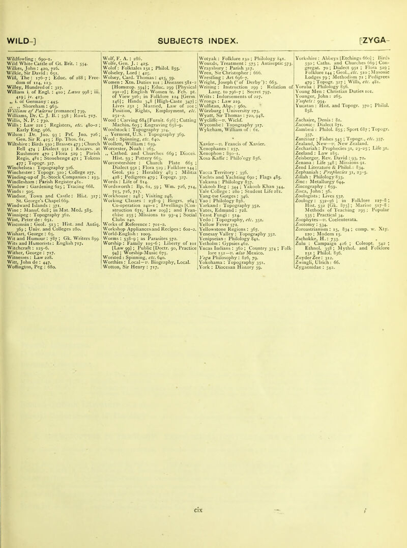 Wildfowling : 690-1. Wild White Cattle of Gt. Brit. : 554. Wilkes, John : 420, 716. Wilkie, Sir David : 651. Will, The : 176-7 ; Educ. of 2S8 ; Free- dom of 114, 113. Willey, Hundred of: 317. William i. of Engl. : 410; Laws 998 ; iii. 419; iv. 423. i. ol Germany : 445. ,, Slioreham : 963. William 0/ Palenic [romance] 739. Williams, Dr. C. J. B. : 558 ; Rowl. 717. Willis, N. P. : 730. Wills : Law 221 ; Registers, etc, 480-2 ; Early Eng. 966. Wilson: X)r. Jno. 93 ; Prf. Jno. 726; Gen. Sir R. 425 ; Hp. Thos. 61. Wiltshire : Birds 550 ; Brasses 473 ; Church Bell 474 ; Dialect 951 ; Excavs. at Rushmore 470 ; Flora 529 ; Parish Regis. 481 ; Stonehenge 471 ; Tokens . 477 ; Topogr. 327. Winchelsea : Topography 326. Winchester: Topogr. 320; College 277. Winding-up of Jt.-Stock Companies : 193. Windlesham : Parish Registor48i. Window : Gardening 625 ; Tracing 668. Winds : 505. Windsor, Town and Castle: Hiat. 317; St. George's Chapel 669. Windward Islands : 371. Wine : I\Ianuf. 618; in Mat. Med. 585. Winnipeg: Topography 362. Wint, Peter de : 651. Wisconsin : Geol. 513 ; Hist, and Antlq. 369 ; Univ. and Colleges 280. Wishart, George : 65. Wit and Humour : 787 ; Gk. Writers 899. Wits and Humorists : English 717, Witchcraft : 125-6. Wither, George : 717. Witnesses : Law 228. Witt, John de : 447. Woffington, Peg : 680. Wolf, F. A. : 286. Wolfe, Gen. J. : 425. Wolof: Folktales 151; Philol. 855. Wolseley, Lord : 425. Wolsey, Card. Thomas: 415, 59. Women : Xtn. Duties loi ; Diseases 581-2 [Homoeop. 594J ; Educ. 299 [Physical 291-2]; English Women tr. Fch. pt. of View 316 ; in Folklore 124 [Germ. 146]; Hmdu 3^8 [High-Caste 347]; Lives 253 ; iSJarricd, Law of 201; Position, Rights, Employment, etc. 251-2. Wood : Carving 684[Furnit. 636]; Cutting Machin. 603 ; Engraving 658-9. Woodstock : Topography 324. ,, Vermont, U.S. : Topography 369. Wool : Spinning, etc. 640. Woollett, William : 659. Worcester, Noah : 265. Cathed. and Churches 669 ; Dioces. Hist. 59 ; Pottery 663. Worcestershire : Church Plate 665 ; Dialect 951 ; Flora 529 ; Folklore 144*, Geol. 510 ; Heraldry 483 ; Militia 428 ; Pedigrees 479 ; Topogr. 327. Words : Life of 814. Wordsworth : Bp. 61, 59 ; Wm. 726, 714, 715, 716, 717. Workhouse : 248 ; Visiting 248. Working Classes : 238-9 ; Biogrs. 264 ; Co-operation 240-1 ; Dwellings [Con- struction 671, Law 209] ; and Fran- chise 255; Missions to 93-4; Social Clubs 240. Works of Reference : 701-2. Workshop Appliances and Recipes : 601-2. World-English : 1009. Worms : 538-9 ; as Parasites 572. Worship : Family 105-6 ; Liberty of loi [Law 99] ; Public [Doctr. 90, Practice 94]; Worship-Music 675. Worsted : Spinning, etc. 640. Worthies : Local —jy. Biography, Local. Wotton, Sir Henry : 717, Wotyak : Folklore 150 ; Philology 841. Wounds, 'I'reatment: 575; Antiseptics Wraysbiiry : Parish 317. Wren, Sir Christopher : 666. Wrestling : Art 696-7. Wright, Joseph ('of Derby'): 663. Writing : Instruction 299 ; Relation Lang, to 796-7 ; Secret 797. Writs : Indorsements of 227. Wrongs : Law 219. Wulfstan, Abp.: 960. Wurzburg : University 275. Wyatt, Sir Thomas : 720, 94S. Wycliffe-7'. Wichf. Wycombe: Topography 317. Wykcham, William of : 6r. Xavier—z/. Francis of Xavier, Xcnophanes : 157. Xenophoii : 890-1. Xosa-Kaffir : Philo'ogy 856. Yacca Territory : 356. Vaclus and Yachting 690 ; Flags 485. Vakama : Philology 857. Vakoob Beg : 344 ; Yakoob Khan 344. Vale College : 280 ; Student Life 281. Yang-tse Gorges: 346. Yao : Philology 856. Yarkand : Topography 352. Yates, Edmund : 728. Yeast Fungi : 514. Vedo : Topography, etc. 351. Yellow Fever 571. Yellowstone Regions ; 367. Yenesay Valley : Topography 352. Yenipseian : Philology 841. Yetholm: Gypsies 462. Yncas Indians : 360 ; Country 374 ; Folk- lore 152—-'. also Mexico. Voga Philosophy: 826, 79. Yokohama: Topography 351. York : Diocesan History 59. York^hire : Abbeys [Etchings 660]; Birds 550 ; Caths. and Churches 669 ; Con- gregat. 70 ; Dialect 951 ; Flora 525) ; l-olklore 144 ; Geol., etc. 510 ; .Masonic Lodges 79 ; Methodism 71 ; Pedigrees 479 ; Topogr. 327 ; Wills, etc. 481. , Yoruba : Philology 856. I Young Men : Christian Duties loi. Younger, John : 265, ] 'so/>ets : 994. Yucatan: Hist, and Topogr. 370; Philol. 858. Zachaire, Denis: 81. Zaconic: Dialect 871. z,ambesi: Philol. 855 ; Sport 687 ; Topogr. 357- Zanzibar : Fishes 545 ; Topogr., etc. 357. Zealand, New—New Zealand. Zechariah : Prophecies 31, 23-25 ; Life 31. Zeeland : Law 185. Zeisbcrger, Rev. David : 93, 72. Zenana: Life 348 ; Missions 91. Zend Literature ^v: Philol.: 834. Zephaniah : Prophecies 31, 23-5. ZiUah : Philology 833. Zinc: Metallurgy 644, Zincography : 659. Zisca, John : 56. Zoologists; Lives 532. Zoology: 532-56 ; in Folklore 127-8 ; Hist. 532 [Gk. S75] ; Marine 517-8: Methods of Teaching 295 ; Popular 535 ; Practical 34. Zoophytes—7'. Coelenterata. Zootomy : 534. Zoroastrianism : 15, 834, comp. w. Xtj'. 120 ; Modern 15. Zschokke, H.: 733. Zulu : Campaign 426 ; Coleopt. 542 ; Ethnol. 358; Myihol. and Folklore 151 ; Philoi. B56. ZuyderZee: 312. Zwingli, Ulrich: 66. Zygaenidae : 542.