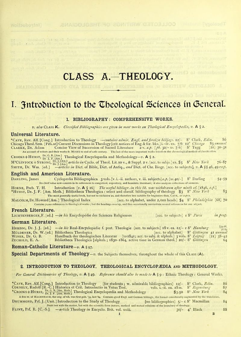 CLASS A.-^THEOLOGY. I. Jntrobuction to the XTbeolooical Sciences in (Beneval 1. BIBLIOGRAPHY: COMPREHENSIVE WORKS. v. also Class K. Classijied Bibliographies are given in most %vorks on Theological Encyclopcedid, jy. A § 2. Universal Literature. *Cave, Rev. Alf. [Cong.] Introduction to Theology —contains admir. Engl, andforeis;n bihliogs. 8° QX^xV, Edin. 86 Chicago Theol.Sem. [f rfs. at] Current Discussions in Theology [crit. notices of Eng. & for. blcs.] i.-iv. ea. 7/6 12° Chicago biannual Clarke, Dr. Adam Concise View of Succession of Sacred Literature 2\. o.p. [//^. 30/-7C'. 7/6] 8° Tegg [21] 30-31 An account of writers and their works fr. MOSES to end of 12th century. The last of the more important works based on the chronolo;;ical metliod of cl-assitication. Crooks + Hurst, p^' j' F~[Xm ] Theological Encyclopijedia and Methodology—z'. A § 2. M'Clintock + Strong, aj-ticles in Cyclo. of Theol. Lit. 10 v., & Suppl. 2 v. [acc. to subjs.] ea. $5 8° New York 76-87 Smith, Dr. Wni. [ed.] —articles in Diet, of Bible, Diet, of Antiq., and Diet, of Chr. Biogr. [acc. to subjects], v. A §§ 46, 49 rcsp. English and American Literature. Darling, James Cyclopaedia Bibliographica 3vols. [v. i.-ii. authors, v. iii. subjects] c?./. [ta 40/-] 8° Darling 54~S9 Its chief value now consists in its references to exeg;etical, expository, and homiletic literature; it also analyses collections of sermons. HORNE, Preb. T. H. Introduction [v. A § 16J The nseful bibliogr. in this bk. was withdrawn after ninth ed. [1846, o.p.'] *Hurst, Dr. J. F. [Am. Meth.] Bibliotheca Theologica : select and classif. bibliography of theology $3 8° N'cki York 83 The most generally useful book, but not so exclusive as, and therefore less suitable for beginners than, CAVE, ut supra. MALCOLM,Dr. Howard [Am.] Theological Index [acc. to alphabet, under 2,000 heads] $4 8° Philadelphia [68] 70 Contains 70,000 references to theolo^ncal works ; but the headings overlap, and thus occasionally necessitate several references for one -ubject. French Literature. LiCHTENBERGER,F. [ed.] —Encyclopedia des Sciences Religieuses [acc. to subjects] x 2>° Paris in prog. German Literature. Herzog, Dr. J. J. [ed.] —w/^/j Real-Encyclopadie f. prot. Theologie [acc. to subjects] i8v. ea. 12/- r 8° Hamburg MuLDENER, Dr. W. [ed.] Bibliotheca Theologica [acc. to alphabet] 8° Gbttingcn 41 annual Winer, Dr. G. B. Handbuch der theologischen Literatur [tol84l; acc. tosubj. alphab.] 3 vols. 8° Leipzig [21] 38-42 ZucHOLD, E. A. Bibliotheca Theologica [alphab.; 1830-1864, active time in German theol.] 20/- 8° Gotlingen 64 Roman-Catholic Literature-z/. a § 97. Special Departments of TheolOg-y—the Subjects themselves, throughout the whole of this Class (A). 2. INTRODUCTION TO THEOLOGY. THEOLOGICAL ENCYCLOPAEDIA and METHODOLOGY. For General Dictionaries of Theology, A § 49. Reference sho2ild also be made to A ^ g : Ethnic Theology ; General Works. *Cave, Rev. Alf. [Cong.] Introduction to Theology [for students ; w. admirable bibliographies] 12/- 8' Clark, Edin. 86 CORNELY, Rudolf [R.-C] Historica et Crit. Introductio in Vetus Test. vols, i.-ii. ea. iSm. 8° Regcnsbiirg 87 *Crooks +Hurst, j'F'iAm Melh] Theological Eucycloptedia and Methodology $3.50 8° New York 84 A free tr. of HaGENBACH, the orig. of wh. was first pub. '33, last '84. Contains good Engl, and German bibliogs., the former considerably augmented by the translators. Drummond, Prf. J. [Unit.] Introduction to the Study of Theology [no bibliographies] 5/- c 8° Macmillan 84 Deals not with the matter, but with the scientific form (nature, method and mutual relations of the branches) of theology. Flint, Prf. R. [C.-S.] —a/Z/c/^ TheologyEncyclo. Brit. vol. x.xiii. 30/- 4° Black 88