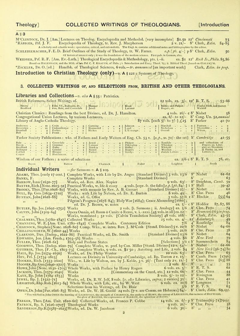 A§3 M'Clintock, Dr. J. [Am.] Lectures on Theolog. EncyclopDedia and Methoclol. [very incomplete] $1.50 12° Cii!cm7iati 73 *Rabiger, Prf. J. F. Encyclopedia of Theology, tr. Rev. J. Macpherson 2 v. 21/- 8° Clark, Edin. 84-85 A scholarly and valuable work : speculative, critical, and rationalistic. The Engl. tr. contains additional notes and bibliocjraphies by the editor. ScHLEiERMACHER, F.E.D. Brief Outlines of the Study of Theology, tr. W. Farrer. o.p.[pli. 4/-] p 8 Clark, Edin. 50 of historical interest only ; it was the foundation of the modern science. First pub. in German, iSii. Weidner, Prf. R. F. [Am. Ev.-Luth.] Theological Encyclopsedia & Methodology, pts. i.-ii. ea. $1 12° Zr.,85,86 Based on HAGENBACH, and the MSS, of Ute Prf. C. P. KRAUTH, of Phila.; i. Introduction and Exe^. Theol. '8s; ii. Biblical Theol. [based on CEhI-HR] '86. *ZoCKLER, Dr. O. [ed.] Handbk. of Theological Sciences, 6 vols.— tr. aiinoiatced [an important work] Clark, Edin. in prep. Introduction to Christian Theolog-y (only)-w. a § 121 Systems of Theology, 3. COLLECTED WRITINGS of, and SELECTIONS from, BRITISH AND OTHER THEOLOGIANS. Libraries and Collections -z. aho a § 55: Patristics. British Reformers, Select Writin£;s of. 12 vols. ea. 3/- 12° R. T. S. 53-66 Becon Bradford Edw. VI., Balnaves, etc. Fox, Bale, and Coverdale Hooper Jewel Knox Latimer Ridley and Philpot Rogers, etc. Tindal. Frith, and Barnes \\ itklifi Christian Classics : Readings from the best Divines, ed. Dr. J. Hamilton. 4 vols. 16/- c 8° Nisbet 58 Congregational Union Lectures, by various Lecturers, ea. 6/- to 12/- 8° Cong. Un. ^2^annual Library of Anglo-Catholic Theology. 87 vols, [each 5/- to 7/-] £2^ 8° Parker 4^-70 Andreu'cs . Bevcridtje . Branihail . Bull Cosin . Crakanthorpc Forbes Frank . Gunninfi Hammond Hickes Laiul . L'E^tiaiige. ir^li.ill t.IiiiKon Pearson Thonidike , A\'iKon. Parker Society Publications : wks. of Fathers and Early Writers of Eng. Ch. 53 v. [f./., w. 70/- the set] 8° Cambridge 41-55 Bale . Becon . Bradford Bullinger Calf hill Cooper Coverdale . Cranmer , Fulke . Grindal Hooper Hiilcliiniun. Jewel . I.atimer Nordtn Nowel Parker. Philpot Pilkington Ridley . Rogfers Sandys Tyndile Whitaker . Whitgift . Woolton Zurich Letters Wisdom of our Fathers : a series of selections I ea. 2/6 c Leighton and collections of Prayers 12). Litur- gies (il. Devotion- al Poetry (2), and Letters (:;). R. T. S 78, etc. 1 South Bull, Bp. Geo. [1634-1710] BuNYAN, John [1628-88] Individual Writers —for Sermons v. A § 109. Adams, Thos. [early 17 cent.] Complete Works, with Life by Dr. Angiis [Standard Divines] 3 vols. 13/6 Banks, F. Complete Works [Standard Divines] »' Barrow, Isaac [1630-77] Works, ed. Rev. Alex. Napier 9 vols. 63/- 8° Baxter,Rich.[None.1615-91] Practical Works, w. life & essay 4 vols. [repr. fr. the folio] o.p. \pb. 84/-] i 8° Brooks, Thos. [Pur.1608-80] Works, with memoir by Rev. A. B. Grosart [Standard Divines] 27/- 8 W^orks : with Life by Nelson, ed. Dr. E. Burton 8 vols. 49/- 8° Works, ed. G. Oflor 3 vols. 57/6 r 8' Pilgrim's Progress [1678-84]; Holy War [1684]; Grace Abounding [1666] ; ed. Dr. J. Brown, w. notes ea. 5/- c 8° Butler, Bp. Jos. [1692-1752] Works 2 vols. [i. Sermons ; ii. Analogy] ea. 5/6 8° Cai.VIN, John [1509-64] Opera Omnia, ed. Baum + Cunitz +Reuss, v. i.-xxxi. [45 vols.in all]ea.l2/- 8° ,, ,, Works, translated ; 52 vols. [Calvin Translation Society] 48 vols. 168/- 8° CllALMERS.Thos. [1780-1847] Collected Works 25 vols, ea. 4/- 12° Channi.ng, W. E. [Am. Unit. 1780-1842] Complete Works. Centenary Edition 7/6 4° Charnock, Stephen [None. 1628-80] Comp. Wks., w. intro. Rev. J. M'Cosh [Stand. Divines] 5 v. 22/6 8° ClIILLINGWORTH.W.[1602-44] Works 3 vols. 21/6 8° Clarkson, Dav. [Indep., 1622-86] Practical Works, ed. Dr. Smith [Standard Divines] 13/6 8^ Edwards, Jon. [Am. Presb.; 1703-5S] Works • 4 vols. $6 8° Fuller, Thos. [1608-61] Holy and Profane States [Selections] 3/6 c 8' Goodwin, Thos. [Indep. 1600-79] Complete Works, w. pref. by Can. Miller [Stand. Divines] 12 v. 54/- 8^ Guthrie, Thos. [F.-Ch., 1803-73] Complete Works, 9 vols. ea. $1-50 ; Autobiog. and Life, 2 vols. $4 8° Hall, Bp. Jos.[i574-i656] Works, ed. Dr. Philip Wynter  10 vols. 63/- 8° IIev, Prf. J. [1734-1815] Lectures on Divinity in University of Cambridge, cd. Bp. Turton 2 v. 15/- 8° Hooker, Rich. [1553-1600] Wks., w. Life by Walton, arr. by J. Keble, 3 v. 36/- [Text only 2v. 11/-] 8° Hooper,Bp.Geo.[1640-1727] Works  2 vols. 8/- 8° HoWE,John [None. 1630-1705] Wiiolc Works, with Preface by Henry Rogers 6 vols. ea. 5/- 8^ Jackson, Thos. [1579-1640] Works [Commentary on the Creed, etc.] 12 vols. 66/- 8° Kave, Bp.John [1784-1S53] Works 8 vols. 5/- to 12/- 8 Jewel, Bp. J. [1522-71] Works, ed. Dr. R. W. Jclf, 8 vols. {v. ahi Libraries, supra; 2 entries] 30/- 8^ LEiGHTON,Abp.Kob.[i6i3-84] Whole W^orks, with Life, etc., by W. West 6 vols. ea. 10/6 8^ ,, ,, Selections from his Writings, ed. V)x. Blair 3/^ ? OWEN,Dr.John [Pur. 1616- 83] Works, ed. Dr. W. II. Goold 24 vols. [7 v. are Comm. on Hebrews] 84/  Vou will find III John OWF.N the Icnrniiij; of LU'.IITI-OOT. the strcnuth of CUARNOCK, the an.ilysis of llowi;, the s.ivoiir of LEIGHTON, the Blow of Baxter, the copiousness of BaKROW, the splendour of BATKS. Parker, Theo. [Am. Unit. 1810-60] Collected Works, ed. Frances P. Cobbe 14 vols. ea. 6/-p 8° Patrick, Bp. S. [1626-1707] Theological Works 9 vols. 21/- 8° Sanderson,Bp.R.[i587-i623]Works, ed. Dr. W. Jacobson 6 vols. 30/- 8° 8° Nisbet 61-62 8° „ 63 Deighton, Cantb. 59 Hall 39-47 Nisbet 62 Clar. Press 46 Blackie [53] 64 Hodder 87,87,88 Clar. Press 74 Brunswick 63 /// prog. Clark, Edin. 43-55 EdinbiirgJi Routledge Nisbet Clar. Press Nisbet Nc'u York Sonnenschein Nisbet 49 84 64-66 38 64 79 84 61-66 Ncio York [56-74] 80 Clar. Press Camb. Press Clar. Press R. T. S. Clar. Press Rivington Clar. Press Longman R. T. S. Clark, Edin. 63 [1796] [63] 88 55 62 44 88 41 71 63 69. , the racincss of II E\ wi)OD. Trubner[63-7 i]79x(/|/. Clar. Press 58 54