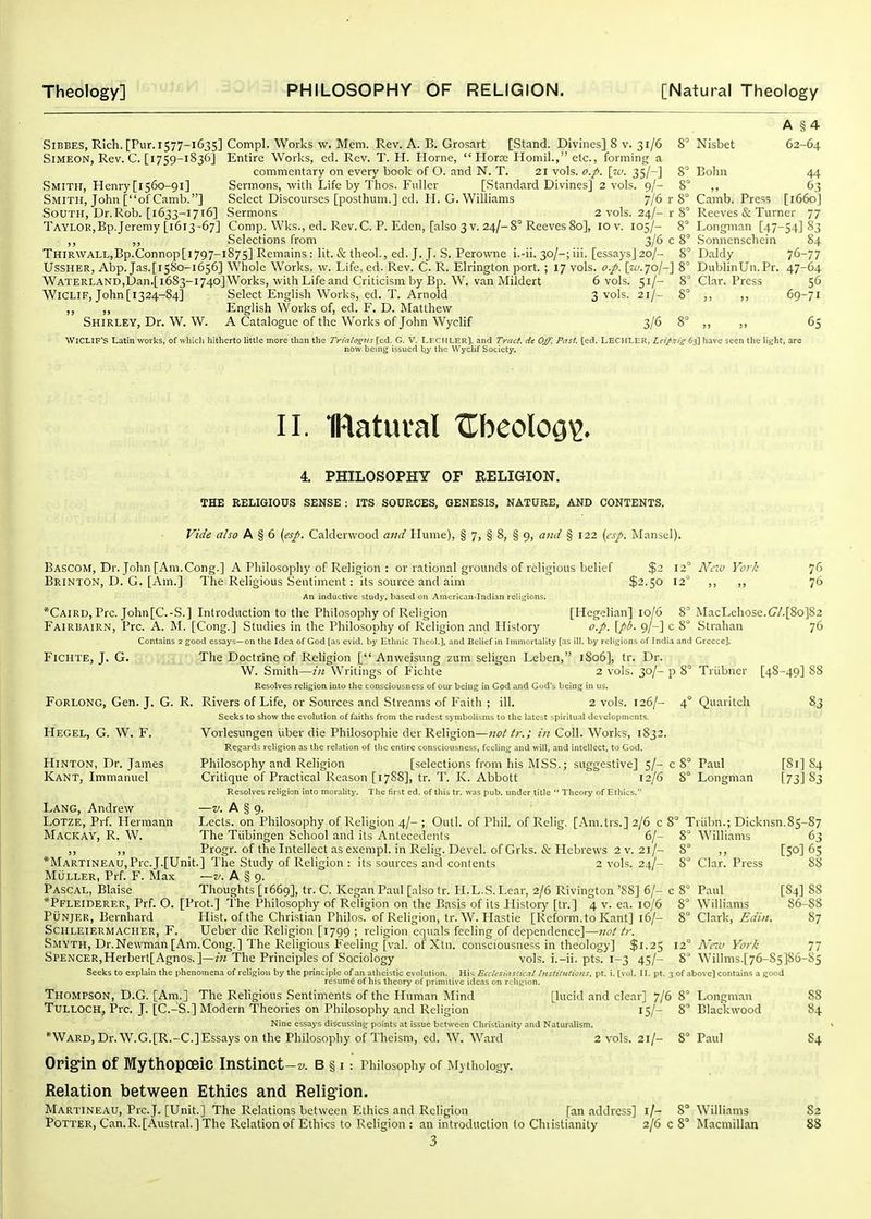 A §4 SiBBES, Rich. [Pur. 1577-1635] Compl. Works w. Mem. Rev. A. B. Grosart [Stand. Divines] 8 v. 31/6 8' Nisbet 62-64 Simeon, Rev. C. [1759-1836] Entire Worlds, ed. Rev. T. H. Honie,  Hor?c Ilomil., etc., forming a commentary on every book of O. and N. T. 21 vols. o.p. [re. 35/-] 8' Bohn 44 .Smith, Henry [1560-91] Sermons, witli Life by Tlios. Fnller [Standard Divines] 2 vols. 9/- 8° ,, 63 Smith, John [of Camb.] Select Discourses [posthum.] ed. H. G. Williams 7/6 r 8° Camb. Press [i66oj South, Dr.Rob. [1633-1716] Sermons 2 vols. 24/-r 8° Reeves & Turner 77 Taylor,Bp.Jeremy [1613-67] Comp. Wks., ed. Rev. C. P. Eden, [.also 3v. 24/-8° ReevesSo], 10 v. 105/- 8° Longman [47-54] 83 ,, ,, Selections from 3/6 c 8° Sonnenschein 84 THiRWALL,Bp.Connop[i797-i875] Remains : lit. & theol., ed. J. J. S. Perowne i.-ii. 30/-; iii. [essays] 20/- 8^ Daldy 76-77 UsSHER, Abp. Jas.[i58o-i656] Whole Works, w. Life.cd. Rev. C. R. Elrington port. ; 17 vols. o.p. [tc.7o/-] 8' DublinUn.Pr. 47-64 WATERLAND,Dan.[i683-i74o]Works, with Life and Criticism by Bp. W. van Mildert 6 vols. 51/- 8' Clar. Press 56 WiCLIF, John [1324-84] Select English Works, ed. T. Arnold 3 vols. 21/- S' ,, ,, 69-71 ,, „ English Works of, ed. F. D. Matthew Shirley, Dr. W. W. A Catalogue of the Works of John Wyclif 3/6 8° „ „ 65 WiCLIF's Latin works, of which hitherto httle more tlian the Trirtlogus [ed. G. V. Leciiler], and Tract, de Off. P!'. [ed. LECHLER, Zf >>jj;j-63] have seen the light, are now being issued l^y the Wyclif Society. II. IRatutal ZhcoloQ^. 4. PHILOSOPHY OF RELIGION. THE RELIGIOUS SENSE : ITS SOURCES, GENESIS, NATURE, AND CONTENTS. Vide also A § 6 («/. Calderwood and Hume), § 7, § 8, § 9, and § 122 {cp. jNIansel). Bascom, Dr. John [Am.Cong.] A Philosophy of Religion : or rational grounds of religious belief $2 12° N'riU Vor/i 76 Brinton, D. G. [Am.] The Religious Sentiment: its source and aim $2.50 12 ,, 76 An inductive study, based on American-Indian relii^ions. *Caird, Pre. John[C.-S.] Introduction to the Philosophy of Religion [Hegelian] 10/6 8° MacLehose.C7/.[8o]82 Fairbairn, Pre. A. M. [Cong.] Studies in the Philosophy of Religion and History o.p. [pi. 9/-] c 8° Strahan 76 Contains 2 good essays—on the Idea of God [as evid. by Ethnic Tlieol.], and Belief in Immortality [as ill. by religions of India and Greece]. Fichte, J. G. The Doctrine of Religion [ Anweisung zum seligen Leben, 1806], tr. Dr. W. Smith—hi Writings of Fichte 2 vols. 30/- p 8° Triibner [4S-49] 88 Resolves religion into the consciousness of our being in God and God's being in us. Forlong, Gen. J. G. R. Rivers of Life, or Sources and Streams of Faith ; ill. 2 vols. 126/- 4° Quaritch 83 Seeks to show the evolution of faiths from the rudest symbolisms to the latest spiritual developments. Hegel, G. W. F. Vorlesungen iiber die Philosophie der Religion—nottr.; in Coll. Works, 1832. Regards religion as the relation of tlic entire consciousness, feeling and ^vill, and intellect, to Cod. HiNTON, Dr. James Philosophy and Religion [selections from his MSS.; suggestive] 5/- c 8° Paul [81] 84 Kant, Immanuel Critique of Practical Reason [17S8], tr. T. K. Abbott 12/6 8° Longman [73] 83 Resolves religion into morality. The first ed. of this tr. was pub. under title  Theory of Ethics. Lang, Andrew —v. A § g. Lotze, Prf. Hermann Lects. on Philosophy of Religion 4/- ; Outl. of Phil, of Relig. [Am.lis.] 2/6 c 8° Triibn.; Dicknsn.85-87 Mackay, R. W. The Tiibingen School and its Antecedents 6/- 8° Williams 63 ,, Progr. of thelntellect asexempl. in Relig. Devel. of Grks. & Hebrews 2 V. 21/- 8 ,, [50] 65 *MARTiNEAU,Prc.J.[Unit.] The Study of Religion : its sources and contents 2 vols. 24/- 8 Clar. Press 88 Muller, Prf. F. Max ~v. A § 9. Pascal, Blaise Thoughts [1669], tr. C. Kegan Paul [also tr. H.L.S. Lear, 2/6 Rivington '88] 6/- c 8° Paul [84] 88 *Pfleiderer, Prf. O. [Prot.] The Philosophy of Religion on the Basis of its Plistory [tr.] 4 v. ea. 10/6 8° Williams 86-88 PUNJER, Bernhard Hist, of the Christian Philos. of Religion, tr. W. Hastie [Reform, to Kant] 16/- 8° QX'xxk, Ediii. 87 Schleiermacher, F. Ueber die Religion [1799 ; religion equals feeling of dependence]—not tr. Smyth, Dr.Newman [Am.Cong.] The Religious Feeling [val. of Xtn. consciousness in theolog)'] $1.25 \2° Ncm York 77 SPENCER,Herbert[Agnos.]—m The Principles of Sociology vols, i.-ii. pts. 1-3 45/- 8° Willms.[76-85]86-S5 Seeks to explain the phenomena of religion by the principle of an atheistic evolution. His Ecclesiastical Instilulioits, pt. i. [vol. II. pt. 3 of above] contains a good resumii of his theory of primitive ideas on rcli.gion. Thompson, D.G. [Am.] The Religious Sentiments of the Human Mind [lucid and clear] 7/6 8° Longman 88 Tulloch, Pre. J. [C.-'S.] Modern Theories on Philosophy and Religion 15/- 8° Blackwood 84 Nine essays discussing points at issue between Christianity and Naturalism. *Ward, Dr. W.G.[R.-C.]Essays on the Philosophy of Theism, ed. W. Ward 2 vols. 21/- 8° Paul 84 Origin of IMythopoeic Instinct-s-. b § i: Philosophy of Mvtliology. Relation between Ethics and Religion. Martineau, Pre.J. [Unit.] The Relations between Ethics and Religion [an address] i/- 8° Williams 82 Potter, Can.R.[Austral.] The Relation of Ethics to Religion : an introduclion to Chiistianity 2/6 c 8° Macmillan 88