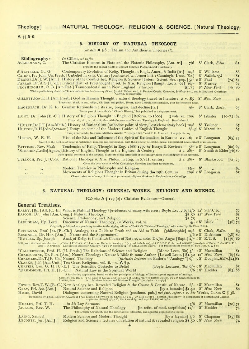 Tiieology] NATURAL THEOLOGY. RELIGION & SCIENCE. [Natural Theology A §§ 5-6 5. HISTORY OF NATURAL THEOLOGY. See also A § 8 : Theism and Antitheistic Theories (b). Bibliography: ACKERMANN, C. 10/6 in Gillett, ut infra. The Christian Element in Plato and the Platonic Philosophy, [Am. tr.] Presents the special points of contact between Platonism and Christianity, d'ALVlEl.LA, Ct. G. Contemporary Evolution of Relig. Thought in Engl., Amer., & India [tr.] Cairns,Prc.John[Un.Presb.] Unbelief in xviii. Century [contrasted w. former hist.; Cunningh. Lects URAPER,Dr. J. W. [Am.] History of the Conflict bet. Religion & Science [Intern. Scient. Ser.; pop.] 5/-c Farrar, Dr. A. S. [C.-E.] Critical Hist, of Freethought in ref. to Xtn. Religion [Bampt. Lects. '62] 16/- FRO rHINGHAM, O. B. [Am. Rat.] Transcendentalism in New England: a history $1-75 With a preUminary sketch of TranscendentaUsm in Germany (Kant, Jacobi. Fichte. etc.). in France (Cousin, Constant, JoufTroy. etc.), and Carlyie, Wordsworth.) GiLLETT,Rev.E.H.[Am.Presb.] God in Human Thought : natural theology traced in literature 2 v. $5 Traces nat. theol. in anc. roligs., Gk. liter, and philos.. Rome, early Church, scholasticism, post-Reformation times Hagenbach, Dr. K. R. German Rationalism : its rise, progress, and decline [tr.] 9/- Forms part of the author's  Church History, but published as a sep.irate work. Hunt, Dr. John [B.-C] History of Religious Thought in England [Reform, to 1800] 3 vols. ea. 10/6 Chaps, vi., viii., ix., xi., xiii., deal with the course of Natural Theology in Enj^land. Broad-church. *HuRST,Dr.J.F.[Am.Meth.] History of Rationalism [orthodox point of view, best elementary book] 10/6 8° HuTTON,R. H.[edr.6]*^f/rt/'o;-,] Essays on some of the Modern Guides of English Thought 6/-gl.8° Essays on Carlyie, Newman, Matthew Arnold, George Eliot, and F. D. Maurice. Largely literary. *Lecky, W. E. H. Hist, of the Rise and Influence of the Spirit of Rationalism in Europe 2 v. 16/- c 8° sketches the decline of belief in witchcraft, miracles and persecution, with the esthetic, scientific, moral, and political development of Pattison, Rev. Mark Tendencies of Relig. Thought in Eng. 1688-1750 in Essays & Reviews 5/- c 8° •Stephen,Leslie[Agnos.] History of English Thought in the Eighteenth Centuiy 2 v. 28/- 8° Fays special attention to the sceptical literature of the latter half of the century, from the standpoint of an agnostic. Tui.i.OCH, Pre. J. [C.-S.] Rational Theology & Xtn. Philos. in Eng. in XVII. century 2 v. 28/- 8° Gives the best account of the Cambridge Platonists and their forerunners. Modern Theories in Philosophy and Religion 15/- 8 „ Movements of Religious Thought in Britain during th« 19th Century 10/6 c 8° Characterization of many of the most prominent religious thinkers in England since Coleridge. 7/6 8° Clark, Edin. 61 8° Williams 86 8° Edinburgh 81 8' Paul [74] 87 8° Murray 62 8° New York [76] 80 in England {Colerid^^e, 8° New York 74 8° Clark, Edin. 65 8° Isbister [70-73] 84 Triibner Macmillan 67 87 Longman [65] 75 rationalism, Longman [60] 69 Smith & Elder[76]8o Blackwood [72] 73 Longman 85 6. NATURAL THEOLOGY: GENERAL WORKS. RELIGION AND SCIENCE. Vide also A § 129 {a): Christian Evidences—General. General Treatises. Barry, [Bp.] Alf. [C.-E.] What is Natural Theology ? [evidences of many witnesses; Boyle Lect.,'76] 2/6 12° S.P.C.K. 77 Bascom, Dr. John [Am. Cong.] Natural 'J'heology $1.50 12° Ne7v York 81 ,, ,, Science, Philosophy, and Religion $1-75 >> >> 7' Brougham, Hy. Lord Discourse of Natural Theology, in Works, vol. vi. 4/- c 8° Black [36] 73 Originally published as a prefatory treatise to the 1836-39 edition of Palev's Natural Theology, with notes by Sir Chas. BELL. Buchanan, Prof. Jas. [F.-Ch.] Analogy, as a Guide to Truth and an Aid to Faith [philosophic] 10/6 8° Clark, Edin. 63 BusHNELL, Dr. Hor. [Am.] Nature and the Supernatural 3/6 c 8° Dickinson [58] 80 *BuTLER, Bp. Joseph Anal, of Relig.toConstit.&Courseof Nature,w.notes Dr.Jos.Angus[Bapt.] 2/- f 8° R.T.S. [1736] 86 Still prob. the best introduction, r/. Ven. J.P.NORRIS'  Lects. on Butler's ' Analo.gy '  [a good little book], 2/- f 8° S.P,C,K, 87 ; and ANGUS'  Analysis of Butler, i/- c 8* R.T.S. Also J. Napier's  Lectures on Butler's 'Analogy,' ijb c 8° Simpkin 64 ; & CHALMERS, in/ra. For Philosophicll Position of BUTLER, v. C% t\. *Calder\vood, Prof. H. [U.-Presb.] The Relations of Science and Religion [Morse Lects. '80] 5/- c8° Macmillan 81 Chaubourne, Dr. I'. A. [Am.] Natural Theology : Nature&Bible fr. same Author [Lowell Lects.] $1.50 i-^ New York [67]82 CiiALMERS,Dr.T.[F.-Ch.]Natural Theology [includes lectures on Butler's Analogy] 6/- c 8° Douglas, .£(//«. [24]81 Clarke, J.F. [Am.Unit.] Ten Great Religions, vol. ii.—v. A § 9. CuRTEis, Can. G. H. [C.-E.] The Scientific Obstacles to Belief [Boyle Lectures, '84] 6/- c8° Macmillan 85 •Drummond, Prf. H. [F.-Ch.] Natural Law in the Spiritual World 3/6 c 8° Hodder [83] 88 a fascinating application, based on the first principles of biology, of Butler's great argument of analog)'. COCKBURN, Dr. S. The Laws of Nature and the L.iws of God fa reply to DRUMMOND], 3/6 c 8° Sonnenschein '86 LaING, Sam. i'«  Modem Science and Modem Thought {itt in/ra; a reply). FowLE, Rev.T. W. [B.-C] New Analogy bet. Revealed Religion & the Course & Constit. of Nature 6/- c8° Macmillan 8i Gray, Prf. Asa [Am.] Natural Science and Religion [by a botanist] $1.50 8° Nrw York 80 Hume, David Dialogues concerning Natural Religion [posthum. pub.] not pub. separ.; v. his Works, Class C § 38. Replied to by Thos. REID \v. CLASS C § 54), Diig.ild S rEWAKT {v. Class C § 64). c/. also Setu's  Scottish Philosophy (a comparison of Scottish and German replies to HUME], 5/-, c 8°, Blackwood 85; and esp, PaLEY, ut tn/ra. IIuxlev, Prf. T. H. —in his Lay Sermons 7/6 8° Macmillan [70] 75 Jackson, Rev. W. The Philosophy of Natural Theology [in refut. of mod. scepticism] 12/- 8° Hodder 74 The Design Argument, and the materialistic, idealistic, and agnostic objections to theism. Lai NO, Samuel Modern Science and Modern Thought [by a layman] 3/6 8° Chapman [85] 88 Leconte, Jos. [Am.] Religion and Science : lectures on relation of natural & revealed religion $1.50 cS Nav York 74