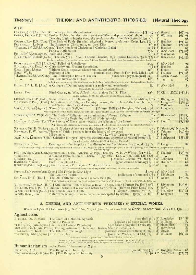 A §8 Clarke, J. F.[Am.Unit.] Orthodoxy : its truth and errors [rationalistic] $1.25 12° Boston [66] 74 CoBBE, Frances P.[Unit.] Broken Lights : inquiry into present condition and prospects of religion 5/- 8° Williams [64] 78 ,, ,, Dawning Lights : inquiry cone, the secular results of the New Reformation 5/- 8° ,, 68 CoNDER,Rev.E.R.[Cong.] The Basis of Faith [in mind, physical universe, revelation; Cong. Lect.] 6/- c 8° Hodder [77] 86 Feuerbach, Ludwig The Essence of Christianity, tr. Geo. Eliot 6/- p Triibner [70] 81 *FiSHER, Prf.G.P. [Am.Cong.] The Grounds of Theistic and Christian Belief 10/6 c 8° Hodder S3 ,, ,, Faith & Rationalism 75 c. 12° Ntno York [79] 87 Fi.SKE,Prf.J.[Am.Agnos.] Faith and Doubt 4/- c 8° Macmillan 85 (')FLiNT,Pff. Robert [C.-S.] Theism, 7/6 ; *Anti-Theistic Theories, 10/6 [Baird Lectures, '76 & '77] c 8° Blackwood [f§] sa The latter volume very valuable; deals with Atheism, Materialism, Positivism, Secularism, Pessimism, Pantheism. Frothingham,O.B.[Am.Rat.] Beliefs of Unbelievers 25c. i° New York 76 GiRDLESTONE, Rev.A. G. Christianity and JModern Scepticism. 3/6 c 8^ Hodder 82 Greg, Percy [Agnos.] Without God : negative science and natural ethics 12/- 8° Hurst 83 Greg, W. R. Enigmas of Life [rationalistic ; Eng. & For. Phil. Lib.] 10/6 8° Triibner [72] 87 *HARRis,Prf.S. [Am.Cong.] The Philosophic Basis of Theism [a defence ; psychological] 12/- 2>° Clark, Ediit. 83 * ,, ,, The Self-Revelation of God 12/- 8' ,, „ 87 In the former work he bs's his foundation, and in the latter raises his superstructure. Both good contributions. Hicks, Prf. L. E. [Am.] A Critique of Design Arguments : a review and examination $2 8° A'ctc York 83 Combats the teleological arLjunient historically', Janet, Paul Final Causes, tr. Wm. Affleck, with preface Prf. R. Flint 12/- 8° Clark, Edin. [78] 83 On the evidence for the law of finality, and its theistic cause. LiDDON,Can.H.P.[C.-E.] Some Elements of Religion, 5/- cheap edition, 1/6 c 8° Rivington [71] 85 MARTiNEAUjPrc.J.[Unit.]The Rationale of Religious Enquiry : reason, the Bible and the Church o.fi. 8° Longman [36] 53 ,, ,, Ideal Substitutes for God considered i/- 8° Williams 80 Mill, J. Stuart [Agnos.] Three Essays on Religion [Nature, Utility of Religion, Theism] 10/6 8' Longman 74 Written just before his death ; reco.ijnises both the cogency and the insufficiency of the conclusions of Natural Theology'. MoMERiE,Prf.A.W.[C.-E.] The Basis of Religion : an examination of Natural Religion 2/6 c 8° Blackwood [86] 87 ,, ,, ,, Personality the Beginning and End of Metaphysics 3/-c 8° ,, [82] 87 MORISON, J. Cotter [Pos.] The Service of Man ; essay towards the religion of the future 5/- c 8° Paul [87] 88 A polemical and somewhat aggressive statement, in Positivist form, of the argument against Christianity. Naville, Prf. E. [Swiss ; unatt.] Modem Atheism : or the Heavenly Father [tr.] 5/- c 8° [Bos^ol!,6^'] Nisbet 85 Newman, F. W. [Agnos.]Phases of Faith : passages from the history of my creed 3/6 c 8° Triibner [50] 69 ,, „ Miscellanies vol. i., 7/6 8° Triibner'69; vol. ii., 12/- 8° Paul 88 Oliphant, Laurence [Spir.] Scientific Religion : higher possibilities thro'operation of natural forces 16/- 8° Blackwood [88] 88 l-or a description of this boolc, ^l^idi: A § 94. s.v. Thcosophy. Owen, Rev. John Evenings with the Sceptics : free discussion on freethinkers 2 v. [popular] 32/- 8° Longman 8l Causes of Scepticism ; Greek Scepticism ; Hebrew and Hindu Sc.; St. Augustine : the Schoolmen [EriL^ena, Abelard, Aquinn>]; Wni. of Ockham ; Kaymimd of Sabiendc ; Cornelius Agrippa. PARKER,Thco.[Am. Unit.]Sermons on Theism, Atheism, & Pop. Theology—v. ix. ^/Works [14 v.] 6/- 8° Triibner [53] 79  Physicus  A Candid Examination of Theism [agnostic ; Eng. & For. Phil. Lib.] 7/6 8° ,, 78 Quarry, Dr. J. Religious Belief [Donellan Lecture, '77-'78] 5/- c 8° Longman 80 Randles, iMarshall First Principles of Faith [good concise summary] 6/- c 8' Hodder 84 REDFORD,Prf. R.A.[Cong.]The Christian's Plea against Modern Unbelief 9/- c 8' ,, 81 Pt. i. reviews the history of unbelief ;ii. treats of theism ; iii. treats of revelation. Smyth,Dr.Newman[Am.Cong.] Old P'aiths in New Light $i.5o 12 New Yo7k 79 ,, ,, The Reality of Faith [collection of sermons] 4/6 c 8° Dickinson 84 Straus.s, D. F. [Rat.] The Old Faith and the New: a confession [tr.] 7/6 8 Asher [73] 74 Cf.  Ulrici's Review of Strauss' Old Failli and the A™, by Dr C. P. KRAUTH [Am.]. 3 6 f S° Clark, Jidiii. 74. Thompson,Rev. R. A. [H.-C] Xtn. Theism : test, of reason & Revel.to Supr. Being [Burnett Pr. Ess.] 10/6 8' Rivington [55] 63 TULLOCH, Pre. J. [C.-S.] Theism: witness of reason and-nature to a Creator [Burnett Prize Essay] i^.;^. 8° Edin. 55 AVace, Pre. Henry [C.-E.] The Foundations of Faith [Bampton Lectures, '79] 15/- 8° Pickering [80] 81 Wood, Rev. J. G. Natiu-e's Teachings : human invention anticipated by nature [pop.] ill. 21/- 8' Longman 77 8. THEISM, AND ANTI-THEISTIC THEORIES : (/) SPECIAL WORKS. Works on Special Doctrines \c.i;. God, Man, Sin, rfc.] are classed xvith those on Christian Doctrine, A 119-134. Agnosticism. BiTiiELL, Dr. Richard Tlie Creed of a Modern Agnostic [popular] i/- c 8° Routledge [S3] 88 ,, Agnostic Problems [popular; of st)ine value] 6/- Williams 87 *FlSKE,Prf.J.[Am.Agnos.] Outlines of Cosmic Philosophy [Spencerian ; popular] 2 vols. 25/- 8^ Macmillan 74 McCosH, Prf. J. [Am.Presh.] Tire Agnosticism of Hume and Huxley, Scottish School, etc. 2/- 8^ Edinburgh 86 Peakson, Prf. Karl The Ethic of Frcctliouglit [collected essays; free thought] 14/- 8° Uiuvin 88 *Sl'ENCER,Hrbt. [Agnos.] First Principles [for other Works, C § 62] 16/- 8^ Williams [62] 87 Called the Bible of .\gnostlcism. The best orthodox replies arc: Dowsi;. I!. P. The Philosophy of H. Spencer: an examination. Jl^s, 12' A'. Y. 74 Ckul NU, W. D.. li.xam. of Struct. Princ. of Spencer's Philosophy. 10/6 8 I'arkcr 83 HumanitarianiSm —for Positi-^isl literature v.0% 23. Baleour, A. J. The Religion of Humaniiy [an address] 5/- 8° Dougla.s, .ft////. 88 FR0TiUNGiiAM,0.11.[Am.Rat.] The Rcligiim of Humanity $i.50 12 iVcit/ York [72] 75