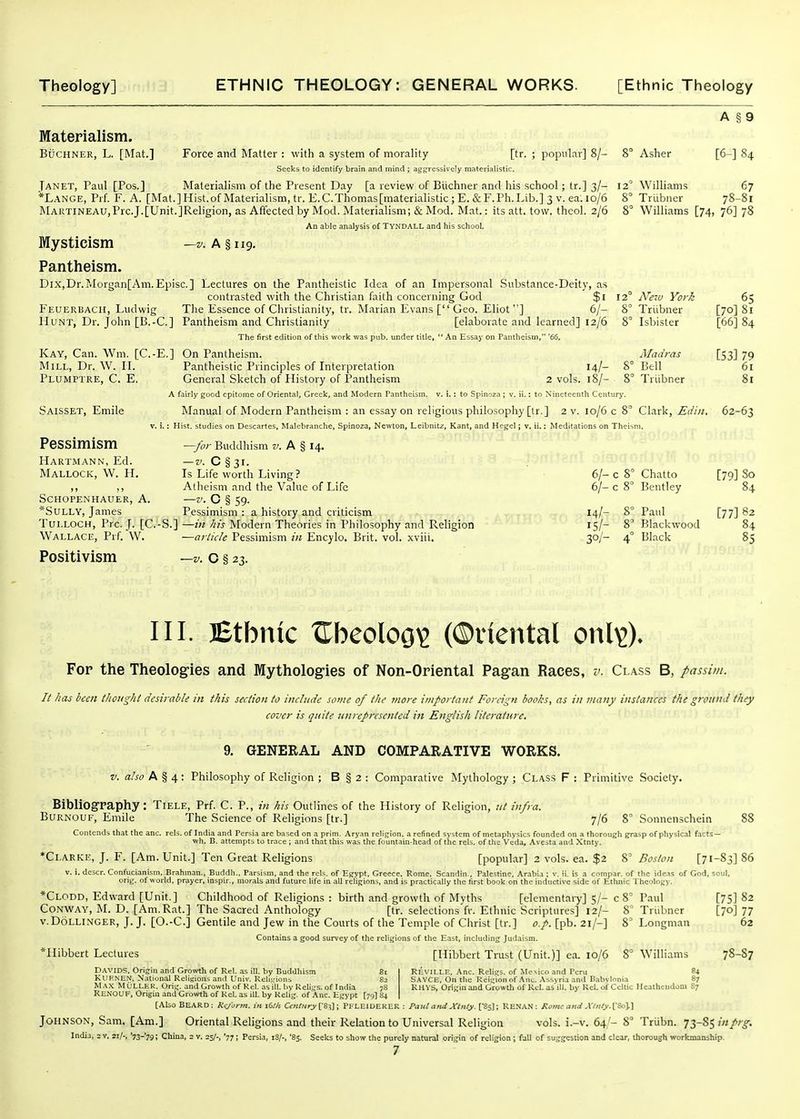 Materialism. BucHNER, L. [Mat.] Force and Matter : with a system of morality [tr. Seeks to identify brain and mind ; aggressively materialistic. Materialism of the Present Day [a review of Biichner and his school; tr.] 3/- popular] 8/- 8° Asher A § 9 [6-] 84 Janet, Paul [Pes.] *Lange, Prf F. A. [Mat.] Hist, of Materialism, tr. E.C.Thomas[materialistic ; E. & F.Ph.Lib.] 3 v. ea. 10/6 MARTiNEAU,Prc.J.[Unit.]Religion, as Affected by Mod. Materialism; & Mod. Mat.: its att. tow. thcol. 2/6 8 An able analysis of TVNDALL and his school. Mysticism —V. A S 119. Pantheism. Dix,Dr.Morgan[Am.Episc.] Lectures on the Pantheistic Idea of an Impersonal .Substance-Deity, as contrasted with the Christian faith concerning God $1 12 Feuerbach, Ludwig The Essence of Christianity, tr. Marian Evans [ Geo. Eliot] 6/- 8 Hunt, Dr. John [B.-C] Pantheism and Christianity [elaborate and learned] 12/6 8 The first edition of this work was pub. under title,  An Essay on Tantheism, '66. Kay, Can. Wm. [C.-E.] On Pantheism. Mill, Dr. \V. II. Pantheistic Principles of Interpretation 14/- 8 Plumptre, C. E. General Sketch of History of Pantheism 2 vols. 18/- 8 A fairly good epitome of Oriental, Greek, and Modern Pantheism, v, i.: to Spinoza ; v, ii.: to Nineteenth Centurj'. Saisset, Emile Manual of Modern Pantheism : an essay on religious philosophy [tr.] 2 v. 10/6 c 8 V. i.; Hist, studies on Descartes, Malcbranche, Spinoza, Newton, Leibnitz, Kant, and Hegel; v. ii.: Meditations on Thei —for Buddhism f. A § 14. -z'.C§3i. Is Life worth Living? Atheism and the Value of Life -z'.C§59- Pessimism : a history and criticism TuLLOCH, Pre. J. [C.-S.] —in his Modern Theories in Philosophy and Religion Wallace, Prf. W. —article Pessimism in Encylo. Brit. vol. xviii. Positivism —v. o § 23. Williams 67 Trlibner 78-81 Williams [74, 76] 78 Ne-M York Trlibner Isbister Madras Bell Triibner Pessimism Hartmann, Ed. Mallock, W. H. Schopenhauer, A. *SULLY, James [70] 81 [66] 84 [53] 79 61 Clark, Edin. 62-63 6/- c 8' Chatto [79] So 6/- c 8° Bentley 84 14/- 8 Paul [77] 82 15/- 8' Blackwood 84 30/- 4° Black 85 III. lEtbnic tCbeoloo^ (©inental onl^X Fop the Theolog-ies and Mythologies of Non-Oriental Pagan Races, v. Class B, passim. It has been thought desirable in this section to include some of the more important Foreign books, as in many instances the ground they cover is quite unrepresented in English literature. 9. GENERAL AND COMPARATIVE WORKS. V. also A § 4 : Philosophy of Religion ; B § 2 : Comparative Mythology ; Class F : Primitive Society. Bibliography: Tiele, Prf. C. P., in his Outlines of the History of Religion, ut infra. BURNOUF, Emile The Science of Religions [tr.] 7/6 8° Sonnenschein Contends that the anc. rels. of India and Persia arc based on a prim. Aryan religion, a refined system of metaphysics founded on a thorough gfrasp of physical facts- wh. B. attempts to trace ; and that this was the fountain-head of the rels. of the Veda, Avesta and .Xtnty. *Clarke, J. F. [Am. Unit.] Ten Great Religions [popular] 2 vols. ea. $2 8' Boston [71-83] 86 . descr. Confucianism. Brahman., Buddh.. Parsism, and the rels. of Efrypt, Greece, Rome. Scandin., Palestine. Arabia ; v. ii. is a compar. of the ide.is of God, soul, orig. of world, prayer, inspir., morals and future life in all religions, and is practically the first book on the inductive side of Ethnic Theology. *Clodd, Edward [Unit.] Childhood of Religions : birth and growth of Myths [elementary] 5/- c 8° Paul Conway, M. D. [Am.Rat.] The Sacred Anthology [tr. selections fr. Ethnic Scriptures] 12/- 8' Triibner v.DoLLiNGER, J. J. [O.-C] Gentile and Jew in the Courts of the Temple of Christ [tr.] o.p. [pb. 21/-] Contains a good survey of the religions of the East, including Judaism. *Hibbert Lectures [Hibbert Trust (Unit.)] ea. 10/6 81 8' Longman 8° Williams [75] 82 [70] 77 62 78-S7 Davids. Origin and Groivth of Rcl. as ill. by Buddhism KlIP.iNCN, National Rcliuions and Univ. Rcli-.;ions e-> MAX MULLER. Orig. and Growth of Rel. as ill. by Ueli;,'s. of India 78 RenOUF, Origin and Growth of kel. as ill. by Kelig. of Anc. E.gypt [79I 84 ReviLLE. Anc. Religs. of Mexico and Peru SAYCH, On the Reigion of .\nc. Assyria and Uabylo RHYS, Origin and Growtli of Rcl. as'ill. by Rcl. of Celtic Heathendom S7 [Also BEARD: Rcjorm. ini6!k C<r«/«0'['83]; PFLEIDEKER : Paul a>ul Xlnly.['is\: RENAN: Ro>lu and A'l>ily.\:^y\ Johnson, Sam. [Am.] Oriental Religions and their Relation to Universal Religion vols. i.-v. 64/- 8° Triibn. 73-S5 inprg, India, = v. '73-79 \ China, : v. 23/-, '771 Persia, iS/-, '85. Seeks to show the purely natural ori.gin of religion; full of suggestion and clear, thorough workmanship.