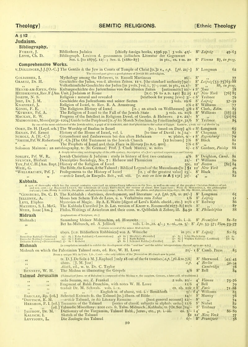 A §12 Judaism. Bibliography. FuERST, J. Bibliotheca Judaica [chiefly foreign books, 1596 pp.] 3 vols. 42/- LlPPE, Ch. D. Bibliograph. Lexicon d. gesammten jiidischen Literatur der Gegenwart Ser. i. [to 1879], 12/- ; Ser. ii. [1S80-87] in pts., ea. i m. 20 Comprehensive Works. v.Dolli.ngerJ.J.[0.-C.] The Gentile & the Jew in Courts of Temple of Christ [tr.]2 v., o.p. \J>b. 21/-] The second part gives a good picture of Jewish life andrehgion. Mythology among the Hebrews, tr. Russell Martineau 16/- Geschichte der Juden, von d. altesten Zeiten. 11 v. [the standard authority] 92/- Volksthiimliche Geschichte der Juden [in 3 vols. ] vol. i., 7/-; cont. in pts., ea. l/- Kulturgeschichte des Judenthums von den altesten Zeiten [antisemitic] 10/- r HuiDEKOPER,Rev.F.[Am. Unit.] Judaism at Rome [B.C. 76 to A.D. 140] $2.25 i Joseph, N. S. Religion : natural and revealed [textbook for young jews] 3/- c JosT, Dr. J. M. Geschichte des Judenthums und seiner Secten 3 vols. 19/6 Knappert, J. Religion of Israel, tr. Rev. R. A. Armstrong 2/6 c KoNiG, F. E. The Religious History of Israel [tr. ; an attack on Wellhausen] 3/6 c *KUENEN, Prf. A. The Religion of Israel to the Fall of the Jevifish State 3 vols. ea. 10/6 Mackay, R. W. Progress of the Intellect in Religious Devel. of Greeks. & Hebrews 2 v. 21/- MAIMONIDES,Moses[ll3I-l204] Guide to the Perplexed [tr.(y^/«i Moreh Nebuchim,by Friedlander]3 v.31/6 By one of the most celebrated of the Jewish rabbis, a pupil of AVERROES, and chief physician to the sultan of Egypt. Latin tr., 3 vol: Leipzig 49-63 Vienna 87, in prog. ?> Loncrman GOLDZIHER, I. Graetz, Dr. H. »» )» Henne-am-Rhyn, Otto 62 77 Z«>4'^[S3-7S]63-8 88, m prog. Jena Nav York Triibner Leipzig Williams Clark, Ediit. Williams Triibner !/- s 4° Berlin '75. Longman Chapman Regensburg Black 78 [76] 8s 79 57-59 77 85 85 OoRT, Dr. H. [Leyd. sch.] The Worship of Baalim in Israel [tr. ; based on Dozy] 4/6 c 8' Renan, Prf. Ernest History of the House of Israel, vol. i. [to time of David ; tr.] 14/- 8' ScHOLZ, A. [R.-C.] Gotzendienst und Zauberwesen bei den alten Hebriiern w. plates, 9/- r 8 *SMrrH,Prf.W.Robertson[F.-Ch.]The Old Testament in the Jewish Church [12 lectures] 7/6 8' * ,, ,, The Prophets of Israel and their Place in History [to B.C. 900] 7/6 c 8' ,, Solomon Maimon : an autobiography, tr. [fr. German] Prof. J. Clark Murray, w. notes 6/- c 8° Gardner, Paisley a deeply interesting autobiography of the i8th century, descriptive of a Jew's spiritual exi>eriences and history. SORLEY, Prf. W. R. Jewish Christians & Judaism : study in history of first two centuries 4/6 8° Spencer, Herbert Descriptive Sociology, No. 7 : Hebrew and Phoenician 21/- f Toy,Prf.C.H.[Am. Bapt.] History of the Religion of Israel 50c. 12° Weil, G. TheBible,the Koran,&the Talmud : Biblical Legends of the Mussulmans [tr.] $1 12° *Wellhausen, Prf. J. Prolegomena to the History of Israel [tr. ; of the greatest value] 15/- 8° ,, „ -—article Israel, in Encyclo. Brit., vol. xiii. \v. note on him in A § 131] 30/- 4° ,, Kabbala. A syst. of theosophy which has for several centuries exercised an extraordinary influence on the Jews, as well as on some of the greatest Christian thinkers of xvi. and xvii, cent.—c-.c. Raymond LUI.LV, the schoolman (d. 1^15}; REUCHLIN. the reviver of orient, liter. (i45^-i522t; Picus dc MiRANDOLA. the philosopher (1463-94); Corn. Henry A(.KIPPA. the philos. and physician (1577-1644); Rob. Fludd, the philos. and physician (1574-1637); Dr. Hy. MORE. (1614-87), etc. 65 87 79 81 82 Deighton, Camb. 81 Williams 80 Boston [82] 84 New York 46 Black 85 82 *Ginsburg, Dr. C. D. The Kabbalah : doctrines, development, and literature op. \_pb. 7U. 21/-] 8° Jellinek, a. Levi, Eliphas Maihers, S. L. McG. Myer, Isaac [Am.] Midrash Mishnah: Longman Leipzig Red way vols 1.- 8° Frankfort 81-82 v.-vi.,ea. 5/- 8' Z/i. 53-57; Vien. 73-77 80-85 Moses ben Schem Tob de Leon, u. s. Verhiiltniss zum Zohar 1/6 Mysteries of Magic. l!y A. E.Waite [digest of Levi's Kabb. elucid., etc.] 10/6 c 8'' The Kabbala Unveiled [tr. fr. Lat. version of Knorr v. Rosenroth{ 1677-8)] 10/6 8 ,, Philos. Writings of Avicebron and their conn. \v. Qabbalah & Zohar; ill. $4.50 8' Philadelphia [explanations of .Scripture, etc.] Sammlung kleiner Midraschim, ed. Horowitz Bet ha-Midrasch, ed. A. Jellinek vols. i.-iv.,ea. 4/ Contains several of the minor Midi ashttn. libers. \^s,v. Bibliotheca Rabbinica] von A. Wiinsche 15/- 85 I Echa Rabbati [= Lamentations] 13/- 81 Esther Debarini Raljba ['= Deuteronomy] 5/- 82 I Kohelet Mishnah ta compilation intended to exhibit the development of the  oral law  Mishnah on which the Palestinian Talmud rests, ed. Rev. W. H. Lowe From a unique MS. in Univ. Lib.. Camb —the only edition of the ytyttsnUm Mishnah now in print. tr. D. J. De Sola + M.J. Raphael [only i8 out of the 6i treatisesjo./. [^(!i.&r;;.7/6J 8 ,, iibers. [J. M. Jost] o.p. 4 Abolh, ed., w. tr. Dr. C. Taylor The Mishna as illustrating the Gospels 4/6 8 (Talmud (of Jcrus. or of Babylon) is composed of the Mishna w, the supplem. Ccniara. a later coU. of traditions.) 65 51 86 87 88 Bemidb.ir Rabbaf=Xumbcrs] Bereschit Rabba [=<icnesii] 4/6 82 3/- 81 4/6 80 Mi^chle [ = Proverbs] Ruth Rabba Schemot Rabba [=Exodus] 3/- 3/- 9/- in pts. r 8^ Leipzig iSchir Ila-Schirim AVajikra Rabba [ = Leviticus3 S/6 80 7/6 84 nd the rabbis' interpretations thereof up to 200 A.D.] 21/- r 8° Camb. Press Be.nnett, W. H. Talmud Jerusalim Sherwood Berlin Cambridge Bell ,, ordo Seraim, rec. Z. Frankel 2 vols. lo/- ,, Fragment of Babli Pesachim, with nott:s W. II. Lowe 12/6 ,, traduit Dr. M. Schwab, vols. i.-x. ca. ab. lofr ,, ,, ,, English Ir. of above, vol. i. : Bcrakboth 9/- Barclay, Bp. [cd.] Selected Extracts fr. the Talmud [tr.] ilhistr. of Bible 14/- Deutsch, E. ^L —article Talnuul, i)i his Literary Keinains [best general account] 12/- HersIION, p. I. [ed.] Treasures of the Talmud [series of classif. subjects in alphal). orilerj 12/6 [ed.] Talmudic Miscellany : looi cxts. fr. Talin. Midrasch., Kabbala; tr. [Or.Ser.] 14/- Jastrow, Dr. M. Dictionary of tlie Targumim, Talmud Babl., Jerus., etc., pt. i.-iii. ea. 5/- Kalisch, I. Sketch of the Talmud $1 Levysoiin, L, Die Zoologie des Talmud 6/- 10 Vienna Bell Paris Williams Murray 4 4' r8^ f4° 8° 8 8° Nisi)et 8° Triibner i 4° 12 Ne7i> York S° Frankjort 83 [43] 45 32-34 78 84 75-76 79 71-88 ^1 74 82 80 86-89 77 58
