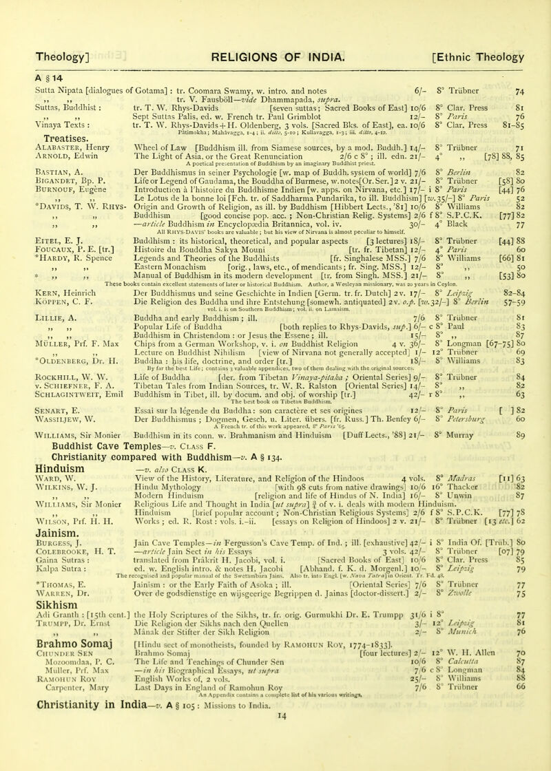 A §14 Sutta Nipata [dialogues of Gotama] Su't'tas, Buddhist: Vinaya Texts : Treatises. Alabaster, Henry Arnold, Edwin tr. Coomara Svvamy, w. intro. and notes 6/- 8^ Triibner 74 tr. V. FausboU—vide Dhammapada, supra. tr. T. W. Rhys-Davids [seven suttas ; Sacred Books of East] 10/6 8° Clar. Press 81 Sept Suttas Palis, ed. w. French tr. Paul Grimblot 12/- 8' Fnris 76 tr. T. W. Rhys-Davids+ H. Oldenberg, 3 vols. [Sacred Bks. of East], ea. 10/6 8° Clar. Press 81-S5 Patiraokha; MahAva^jga, 1-4; ii. diuj, 5-10; KuUava<j^, 1-3; iii. ditto^ if-iz. 8° Triibner 8° Bci-lin 8° Triibner 8' Paris •35/-] 8' Paris 8° Williams S.P.C.K. Black Triibner Paris Williams 1 Ceylon. 8° Leipzig 2/-] 8° Berlin % Triibner 8° Paul Wheel of Law [Buddhism ill. from Siamese sources, by a mod. Buddh.] 14/- The Light of Asia, or the Great Renunciation 2/6 c 8° ; ill. edn. 21/- A poetical presentation of Buddhism by an imaginary Buddhist priest. Der Buddhismus in seiner Psychologie [w. map of Buddh. system of world] 7/6 Life or Legend of Gaudama, the Bouddha of Burmese, w.notes[Or. Sen] 2 v. 21/- Intioduction a Thistoire du Buddhisme Indien [w. apps. on Nirvana, etc.] 17/- i Le Lotus de la bonne loi [Fch. tr. of Saddharma Pundarika, to ill. Buddhism] [?£ Origin and Growth of Religion, as ill. by Buddhism [Hibbert Lects., '81] 10/6 8 Buddhism [good concise pop. acc. ; Non-Christian Relig. Systems] 2/6 f 8 —article Buddhism in Encyclopedia Britannica, vol. iv. 30/- 4' All Rhvs-Davis' books are valuable ; but his view of Nirvana is almost peculiar to himself. Buddhism : its historical, theoretical, and popular aspects [3 lectures] 18/- 8' Histoire du Bouddha Sakya Mouni [tr. fr. Tibetan] 12/- 4 Legends and Theories of the Buddhists [fr. Singhalese MSS.] 7/6 8 Eastern Monachism [orig., laws, etc., of mendicants; fr. Sing. MSS.] 12/- 8 ALinual of Buddhism in its modern development [tr. from Singh. MSS.] 21/- These books contain excellent statements of later or historical Buddhism. Author, a Wesleyan missionary, was 20 years Der Buddhismus und seine Geschichte in Indien [Germ, tr.fr. Dutch] 2 v. 17/- Die Religion des Buddha und ihre Entstehung [somewh. antiquated] 2 v. o.p. \j.t'. vol. i. is on Southern Buddhism; vol. ii. on Lamaism. Buddha and early Buddhism ; ill. 7/6 Popular Life of Buddha [both replies to Rhys-Davids, sup?\ 6/- Buddhism in Christendom : or Jesus the Essene ; ill. 15/- Chips from a German Workshop, v. i. on Buddhist Religion 4 v. 36/- Lecture on Buddhist Nihilism [view of Nirvana not generally accepted] l/- Buddha : liis life, doctrine, and order [tr.] 18/- By far the best Life; contains 3 valuable appendices, two of them dealing with the ori.tiinal sources. Life of Buddha [der. from Tibetan Vinaya-pilaka ; Oriental Series] 9/- Tibetan Tales from Indian Sources, tr. W. R. Ralston [Oriental Series] 14/- Buddhism in Tibet, ill. by docum. and obj. of worship [tr.] 42/- ; The best book on Tibetan Buddhism. Essai sur la legende du Buddha: son caractere et ses origines 12 '- Der Buddhismus ; Dogmen, Gesch. u. Liter, iibers. [fr. Russ. ] Th. Benfey 6/- A Frencli tr. of this work appeared, S° Paris '65. Buddhism in its conn. w. Brahmanism and Hinduism [Duff Lects., '88] 21/- Buddhist Cave Temples—z-. Class F. Christianity compared with Buddhism—z'. A § 134. Hinduism —v. also class k. View of the History, Literature, and Religion of the Hindoos 4 vols. Hindu Mythology [with 98 cuts from native drawings] 10/6 Modern Hinduism [religion and life of Hindus of N. India] 16/- Religious Life and Thought in India [iil supra'] % of v. i. deals with modern Hinduism. Hinduism [brief popular account ; Non-Christian Religious Systems] 2/6 f 8° -S.P.C.K Works ; ed. R. Rost: vols, i.-ii. [essays on Religion of Hindoos] 2 v. 21/- [78] 88, 85 Bastian, a. BiGANDET, Bp. P. BuRNOUF, Eugene *Dav'ids, T. W. Rhys- ElTEL, E. J. FoucAUx, P. E. [tr.] *Hardy, R. Spence Kern, Heinrich .KOPPEN, C. F. LiLLIE, A. )j )> MULLER, Prf. F. *Oldenberg, Dr Max H. Rockhill, W. W. V. Schiefner, F. a. Schlagintweit, Emil Senart, E. Wassiljew, W. Williams, Sir Monier Ward, W. Wn.Ki.N's, W. J. Williams, Sir Monier IL 8' Longman 12 Triibner 8° Williams 8° Triibner [67- 8° Paris 8^ Petersburg 8° Murray 82 [58] 80 [44] 76 52 82 [77] 82 77 [44] 88 60 [66] 81 50 [53] 80 82-84 57-59 81 83 87 ?5] 80 69 83 84 82 63 ] 82 60 Madras Thacker Unwin Wilson, Prf. II Jainism. Burgess, J. Colebrooke, H. T. Gaina Sutras : Kalpa Sutra : 8 Triibner [II] 63 82 87 [77] 78 [>3^'V.]62 Jain Cave Temples — /// Fergusson's Cave Temp, of Iiid. —(7;-//r/^ Jain .Sect /'// his Essays tr.anslatcd from Prakrit H. Jacobi, vol. i. [.Sacred ed. w. Englisli intro. & notes II. Jacobi [Abhand. f. The recoi^nised and popular manual of the Su-ctambara Jains. Also tr. into Enjjl. [v Jainism : or the Early Faith of Asoka ; ill. i ill. [exhaustive] 42/- i 8° India Of 3 vols. 42/- 8 Triibner Books of East] 10/6 8° Clar. Press K. d. Morgenl.] 10/- 8° Leipzig . Xa-.'a raira] in Orient. Tr. Fd. 48. [Oriental Series] 7/6 8° Triibner Over de godsdienstige en wijsgeerige Begrippen d. Jainas [doctor-dissert.] 2/- 8° Z-volle *Thomas, E. Warren, Dr. Sikhism Adi Granth : [151)1 cent.] the Holy Scriptures of the Sikhs, tr. fr. orig. Gurniukhi Dr. E. Tiumpp 31/6 i 8' Trumpp, Dr. Ernst Brahmo Somaj CiirNMLR Sen Mozoomdaa, P. C. Mulier, Prf Max Ramohun Roy Carpenter, Mary Die Religion der .Sikhs nach den Q'-'cllcn Manak der Stifter der Sikh Religion [Hindu sect of monotheists, foundcil by Ramoiiun Roy, i774-1833]. 3/- Leipzig Munich [Triib.] 80 [07] 79 85 79 77 75 77 81 76 Prahmo Somaj [four lectures] 2,'- Tlie Life and Teachings of Chunder .Sen 10/6 — /// his Biographical Essays, /// supra 7 English Works of, 2 vols. 25/- Last Days in Engkand of Ramohun Roy 7/6 An Appendix contains a complete list of his various writing. Christianity in India—f. A § 105 : Missions to India. 14 12 6 cS W. H. Allen Calcutta Longman Williams 8' Triibner 70 87 84 88 66