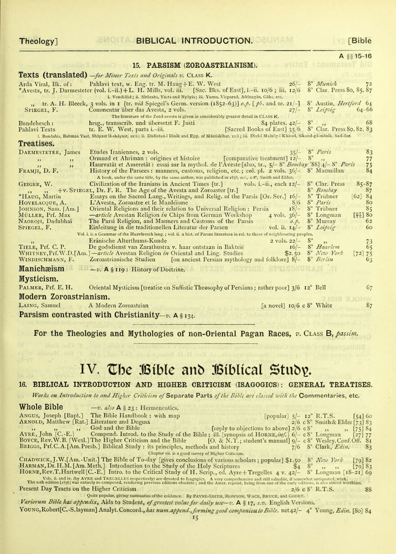 15. PARSISM (ZOROASTRIANISM). Texts (translated) —for Minor Texts and Originals v. Class K. Arda Viral, I3k. of: Pahlavi text, w. Eng. tr. M. Haug + E. W. West 26/- *Avesta, tr. J. Darmesteter (vol. i.-ii.) + L. H. Mills, vol. iii. [Sac. Bks. of East], i.-ii. 10/6 ; iii. 12/6 i. VcndicUld ; ii. Siroziihs, Vasts and Ny.lyis; iii. Yazna, Visparad. Afrina^An, G5hs, etc. ,, tr. A. H. Bleeck, 3 vols, in i [tr. vid Spiegel's Germ, version (1852-63)] o.p. \_pl>. and la. 21/-] Spiegel, F. Commentar iiber das Avesta, 2 vols. 27/- The literature of the Zend-avesta is given in considerably greater detail in CLASS K- Bundeliesch: Pahlavi Texts hrsg., transscrib. und iibersetzt F. Justi tr. E. W. West, parts i.-iii. 84 plates, 42/- [Sacred Books of East] 35/6 A §§ 15-16 8° Munich 72 8 Clar. Press 80, 85, 87 8' Austin, Hertford 64 8° Leipzig 64-66 8° Clar. Press 80, 82, 83 i. Bundahis, Buhman Yast, ShSyast IS-sb^yast, 12/6; ii. Dadistan-1 Dinik and Epp. of MinQskihar, 12/G; iii. DIna-I Malnos^-i Khirad, Sikand-gfl-m3nik, Sad-dar. Treatises. Darmesteter, James Etudes Iraniennes, 2 vols. 35/- 8° Paris Ormuzd et Ahriman : origines et histoire [comparative treatment] 12/- 8° ,, Haurvatat et Ameretat: essai sur la mythol. de I'Aveste [also, tr., 5/- 8° Bombay '88] 4/- 8° Par Framji, D. F. History of the Parsees : manners, customs, religion, etc.; col. pi. 2 vols. 36/- A book, under llie same title, by the same author, was published in 1853, 10/-, c 8*. Smith and Elder, Geiger, W. Civilization of the Iranians in Ancient Times [tr.] vols, i.-ii., each 12/- + v. Spiegel, Dr. F. R. The Age of the Avesta and Zoroaster [tr.] 8° Macmillan *Haug, Martin Hovelacque, a. Johnson, Sam. [Am.] Muller, Prf. Max Naoroji, Dadabhai Spiegel, F. Essays on the Sacred Lang., Writings, and Relig. of the Parsis [Or. Ser.] 16/- S L'Avesta, Zoroastre et le Slazdt;isme 8/6 8° Oriental Religions and their relation to Universal Religion : Persia 18/- 8° —article Avestan Religion in Chips from German Workshop 4 vols. 36/- 8° The Parsi Religion, and Manners and Customs of the Parsis o.p. 8° Einleitung in die traditionellen Literatur der Parsen vol. ii. 14/- 8° Vol. i. is a Grammar of the Huzv^resch lang.; vol. ii. a hist, of Parsee literature iu rel. to those of neighbouring peoples. ,, Eranische Alterthums-Kunde 2 vols. 22/- 8 Tiele, Prf. C. P. De godsdienst van Zarathustra v. haar ontstaan in Baktrie 16/- 8° Whitney,Prf.W.D.[Am.]—article Avestan Religion in Oriental and Ling. Studies $2.50 Clar. Press Bo in hay Tritbner Paris Triibner Longman Murray Leipzig Zoroastrianische Studien [on ancient Persian mythology and folklore] 8/- —V. A § 119 : History of Doctrine. Windischmann, F. Maniehaeism Mysticism. Palmer, Prf. E. H. Oriental Mysticism [treatise on SuffisticTheosophy of Persians ; ratherpoor] 3/6 12° Bell Modern Zoroastrianism. Laing, Samuel A Modern Zoroastrian Parsism contrasted with Christianity—». a § 134. Haarlem Xac York Berlin [a novel] 10/6 c 8° White 83 77 75 84 85-87 87 [62] 84 80 85 m^ 80 62 60 73 65 [72] 75 6:; 67 87 For the Theologies and Mythologies of non-Oriental Pag-an Races, v. Cl.\ss B, passim. IV. Zhc Bible anb Biblical Stub^. 16. BIBLICAL INTRODUCTION AND HIGHER CRITICISM (ISAGOGICS): GENERAL TREATISES. Wor/;s OK Introduction to and Higher Criticism (^/Separate Parts of the Bible are classed with the Commentaries, etc. Whole Bible —v. also a g 23 : Hermeneutics. Angus, Joseph [Bapt.] The Bible Handbook : with map [popular] 5/- 12° R.T.S. [54] 6c Arnold, Matthew [Rat.] Literature and Dogma 2/6 cS° Smith&Elder [73] 83 ,, ,, God and the Bible [reply to ohjections to above] 2/6 c 8° ,, ,, [75] 84 Ayre, John [C.-E.l Compend. Introd. to the Study of the Bible ; ill. [synopsis ot Horne,/«/:] 6/- c8^ Longman [27J 77 BOYCE, Rev.W.B. [Wesl.]The Higher Criticism and the Bible [O. & N.T.; student's manual] 9/- c 8° Wesley.Conf.OfT. Si Briggs, Prf.C.A.[Am.Presb.] Biblical Study : its principles, methods and history 7/6 8° Clark, Edin. 83 Chapter vii. is a good survey of Higher Criticism. Cl-IADWICK, J.W.[Am.-Unit.] The Bible of To-day [gives conclusions of various scholars ; popular] $1.50 8° Neiu York [79] 82 HARMAN,Dr.H.^L [Am.Meth.] Introduction to the Study of the Holy Scriptures $4 8° ,, ,, [79] 83 H0RNE,Rev.T.Hartwell[C.-E.] Litro, to the Critical Study of H. Scrip., cd. Ayre + Tregelles 4 v. 42/- 8° Longman [18-21] 69 Vols. ii. and iv. (by AVRE and TRnt.EI.I.ES respectively) are devoted to Isagogics. A very comprehensive and still valuable, if somewhat antiquated, work. The loth edition [i856J was entirely re-composed, rendering previous editions obsolete ; and the Amcr. reprint, being from one of the early editions, is abo almost worthless. Present Day Tracts on the Higher Criticism 2/6 c 8^ R.T.S. 88 Quite popular, giving summaries of the evidence. By PavNE.SMITH, Howson, Wage, DRUCE, and CODET. Variorum Bible has appendix. Aids to Student, of greatest value for daily use—v. A § 17, s.v. English Versions. YoUNG,Robert[C.-S.layman] Analyt.Concord.,/<«j«««^a//fW.,/c;;v//2«^^<;c)^^w«/<2«itf«/<?^^^^^ net42/- 4° Young, .£■<///;. [So] 84 IS