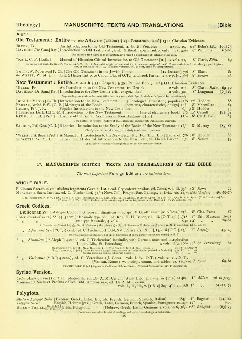 A §17 Old Testament: Entire —V. also A § 12 s.v. Judaism ; § 25 : Pentateuch; and § 131 : Christian Evidences. Bleek, Fr. An Introduction to the Old Testament, tr. G. H. Venables 2 vols. lo/- c8° Bohn's Lib. [69] 75 Davidson,Dr.Sam.[Rat.]Introduction to Old Test.: crit., hist., & theol. [special intro. only] 3 v. 42/- 8° Williams 62-63 The author's free views as to inspiration have raised a ^ood many objections to this book. *Keil, C. F. [Luth.] Manual of Historico-Critical Introduction to Old Testament [tr.] 2 vols. 21/- %° CizxV, Edin. 69 Forms part of Keil+Delitzsch's Comm. on O. T. Part i. deals with origin and authenticity of the canon, wrtgs. of the O. T.—as a whole and individually; part ii. gives hist, of transmiss. of O. T., i.e, canon, versions, crit. of text, princ. of interpretation. SMIT.^,\V.Robertson[F.-Ch.]The Old Testament in the Jewish Church [12 lectures] 7/6 8° Black Si de Wette, W. M. L. Crit.&Histor. Intro, to Canon. Bks. of O.T., tr.Theod. Parker 2 v. [?£'. 9/-] Boston 43 New Testament: Entire —V. also A § 33 : Gospels ; § 39 : Pauline Epp. ; and § 131: Christian Evidences. *Bl.EEK, Fr. An Introduction to the New Testament, tr. Urwick 2 vols. 21/- 8° Clark, Edin. 69-70 DAVlDSO.^,Dr.Sam.[Rat ] Introduction to the New Test. : crit., exeget., theol. 2 vols. 30/- 8° Longman [63] 82 Superseding his work under same title, pub. in 3 vols., 1843-1851. It deals with Special Introduction only. DODSjDr.Marcus [F.-Ch.] Introduction to the New Testament [Theological Educator ; popular] 2/6 12° Hodder 88 Farrar, Archd.F.VV. [C.-E.] Messages of the Books [contents, characteristics, design] 14/- 8° Macmillan 84 LUMBY, Prf. J. R. Popular Introduction to the New Testament 6/-p 8° Hodder 83 Plumptre,Dr.E. H.[C.-E.]Introduction to the New Testament [useful elementary book] 2/6 12° Cassell [83] 84 Reuss, Dr. Ed. [Prot.] History of the Sacred Scriptures of New Testament [tr.] 15/- 8° Clark iTo'/w. 84 Very useful; in 5 parts-history of N.T. literature, canon, text, translations, exe^jesis. Salmon, Prf. Geo. [C.-I.]Ilibtorical Introduction to the Study of the Books of the New Testament i6/- 8° Murray [85] 88 chiefly special introduction, particularly in relation to the canon. * Weiss, Prf. Bern. [Prot.] A Manual of Introduction to the New Test, [tr.; For. Bibl. Lib.] 2 vols. ea. 7/6 c8° Hodder 88 de Wette, W. M. L. Critical and Historical Introduction to the New Test.; tr. Theod. Parker o.p. 8° Boston 59 A valuable specimen of and guide to recent German speculation. 17. MANUSCRIPTS (EDITED), TEXTS AND TRANSLATIONS OF THE BIBLE. The most ii/iportant Foreign Editions a;v iiitliidid here. WHOLE BIBLE. Bibliorum Sacrorum vetustissima fragmenta Grasc.et Lat.e cod. Cryptoferratensibus, ed. Cozza, v. i.-iii. 35/- r 8° Rome 77 Monumenta .Sacra Inedita, ed. C. Tischendorf, 54/-; Nova Coll. Fragm. Sac. Palimp., v. i.-ix. ea. ^il-i/^°&l''LeiJ'sig 46, S5~7o i.-iii. Fragmenta N. et V. Test.. '55-60 ; iv. Psalt. Turicense, '69 ; v. Epp. Pauli, '66 ; vi. Apocal. et Actus Apost., '69 ; vii.-viii.. o.p, ; ix. Acta Apost. [Cod. Laudianus), '70. Cf, also Dr. J. W. GOTCH : Cudex Cottonianus [a suppl. to the fragments in the A/ottiim I 7/6 4°, Williams, '81. Greek Codices. Bibliography; Catalogus Codicum Groecorum Sinaiticorum scripsit V. Gardthausen [w. 6 facss.] 25/- 8° Clar. Press 86 Codex Alexaitdriiiiis [A; 4-5 cent.] : facsimile type edn., ed. Rev. H. H. Baber, v. i.-iii. [O.T. cpl.] ;^l8 f° Brit. Museum 16-21 * ,, ,, autotype facsimile, 4 vols. ;^30 r 4° ,, ,, 7983 i. Genesis to 2 Chronicles, £q, '81; ii. Hosea to 4 Maccabees, £<), '83 ; iii. Psalms to Ecclesiastes, £s, '13 ; iv. N. T. and Clein. Epp., £7, '79. ,, £>/;;vz^OT/5j'r/[''C''; 5 cent.]ed.C.Ti5chendorf[Bibl.Nat.,Pans] v.i.[N.T.],S4/-; ii.[O.T.].27/- f° Leipzig 43,45 Only 64 leaves of Septuajint, but 143 of fragments of every part 1= about two thirds] of N. T. * ,, Sinaitiais [ Alcph ; 4 cent.] cd. C. Tischendorf, facsimile, with German notes and introduction [Imper. Lib., St. Petersburg] 4 vols., ;^'34 lo/- r f° St. Petersburg 62 BrucSCH-Bev, Prf. H. Neue BruchstUcke d. Cod. Sin. i. d. Bibl. d. Sinai Klosters lo/- r fLeipzig 75 Tischendorf, C. (cd.J Codex rriderico-Au','ustanus [portion uf Ccrtex Sinait., printed in facsimile) sof. f° ,, 40 Notiiia cditionis coditis liibliorum Sinaitici 5/- 4° 60 * ,, Vaticanus [ B ; 4 cent.], ed. C. VercelloneH-J. Cozza vols, i.-iv., O.T. ; vols, v.-vi., N.T., [Vatican, Rome ; w. proleg., comm. and tables] ea. i26/-sq.(° Rome 69-Sl TISCHE.NDORF, C. [ed.] Appendix Codicum celebcrr. Sinaitici Vatican! Alexandrini, 54/- f Leipzig 67. Syriac Version. Codex Amirosiaii!ts[l or 2 ct.] photo-lith. ed. Dr. A. M. Ccriani [Amb. Lib.] p. i.-iii. [in 5 pts.] ea 40/- f° Milan 76 in prog. Monumenta Sacra et Profana e Cod. Bibl. Ambrosianae, ed. Dr. A. M. Ceriani, vols, i., ii., iii., v. [i & 2] 8o/- 4° ; vii. ;^8 f ° „ 61-71, 74 Polyglots. Modern Polyglot Bible [Hebrew, Greek, Latin, English, French, German, Spanish, It.alian] 84/- Bagster [74] 82 Polyglot Series English, Hebrew [pts.], Greek, Latin, German, French, Spanish, Portuguese ea. 2/- 12° ,, v.y. Stier + TuEILE,[|.Vj.Biblia Polyglotta [Hebrew, Greek, Latin, German] 4 vols, in 6, 36/- r8° Bielefeld [63] 75 Contains some valuable critical readings and revised renderings in foot-notes,