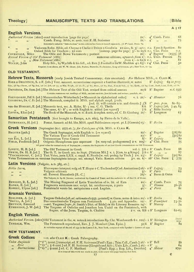 A §17 English Versions. AutJiorized Version [i6i i] exact reproduction [page for page] 2i/- 4° Camb. Press 68 * ,, „ Camb. i'arag. BilJe, 7^. revis. text F. H. Scrivener 21/- 4° ,, ,, 73 Scrivener's valuable Introduction to tliis edition has been re-issued separately, 7/6 Sf Camb. Press. '84. * ,, Variorum Refer. Bible, ed. Cheyne +Clarke + Driver + Goodwin 11 sizes, fr. 3/-«/t,'. v.s. ICyre & Spottisw. 80 ,, ,, Oxford Bible for Teachers ; 12 sizes [corresp. page for page] 3/-to 19/6 zi-r. Clar. Press v.y. COVERDALE, Miles The Okie and Newe Te5tamente; portrait 20/- 4° Bagster [i535] 3^ Revised Version of Old Tistament numerous editions, z^/wa/<('i//w« i/- Z'.J. Univ. Presses 85 ,, „ „ New Testament {l%'&l] ,, ,, from \l-to 62I6 v.s. ,, ,, 81 WicLiF, John Holy Bib., byWycliffe&hisfoll., ed.Rev.J.Forshall + SirW.Madden ^■■r.dzh '4° <^'lar. Press 50 Reprints from above, ed. W. W. Skeat; Job, Psalms, Proverbs, Ecclesiastes, Song of Solomon, 3/6 ; New Test., 6/- '79. OLD TESTAMENT. Hebrew Texts, MaSSOrah [early Jewish Textual Commentary; date uncertain]. For Hebrew MSS. BAER+Delitzscii, S. + F. [eds.] Text, masoret. accuratissime expressit e fontibus illustravit, w. notes 8° Geu., i/6 '69; Chron., i/6 '89; Isa., 1/6 '72; Job, 1/6 '75; 12 Min. Proph., 1/6 73 ; Ps., 2/. '80; Prov., 1/6 'So; Dan., Ezra & Nell., 2/- '82; Ezek., 1/6 '84; Cant Davidson, Dr. Sam. [ed.] The Hebrew Text of the Old Test, revised from critical sources 10/6 Contains numerous var. readings of MSS., ancient versions, Jewish books and writers, parallels, etc. Frensdorff, Prf. S. [ed.] Massoretisches Worterbuch [ = Massorah in alphabetical order] v. i. 21/- GiNSBURG, Dr. CD. [ed.] The Massorah, compiled fr. MSS. and alpliab. arrgd. 3 vols. [vol. iii. will contain a tr. and disserts.] £?> van der Hooght, E. [ed.] Masoretic text, rec. A. Hahn, 8/- ; rec. C. G. Theile 8/6 ,, ,, The same, 6/- 8° ; or with English tr. added [en regard'^ 7/6 Levita, Elias[ed.] The Book of the Massorah, w. tr. &crit. &explan. notes, ed. C. D. Ginsburg 21/- Samaritan Pentateuch [first brought to Europe, a.d. 1623, by Pietro de la Yallc]. Petermann, H. [ed.] Pentat. Samarit. ad fid. libr.MSS. apud Nablusianos repert. pt.I. [Genesis] 15/- Greek Versions [Septuagint (b.c. 277) eic.y, for Cataio-ues ofck. mss. v. class k. Bagster [pub.] The Greek Septuagint, with English tr. [en regard} 12/- 4° ,, The Vatican Text of Greek Old Testament 12/- 8° van Ess, L. [ed.] Testamentum Vetus Graece 8/- 8° Field, Frederick [ed.] Origenis Hexaplorum qua; supersunt [w. very val. prolegomena] 2 v. 105/- 4° Of great value for textual study of Septuagint ; contains the fragments of ancient Greek commentators on Old Testament, Livett, H. B. [ed.] The Old Testament in Greek vol. i. 7/6 c 8° Swete, Dr. H. B. [ed.] The O. T. in Greek acc. to Sept. [Vatican MS.] v. i. [Gen. to 4 Kings] 7/6 c 8° *Tischendorf, C. [ed.] Test. Vetus, justa LXX. c. suppl. E. Nestle [w. val. proleg. by Tisch.] 2v. 15/- Vetus Testamentum ex versione Septuaginta interpr. sec. exempl. Vatic. Roman, ediuim 3 v. ea, 6/- Latin Versions [Vuigate, a.d. 385, etc^ , V. Class K. Leipzig 69 /// frcg. ., Ruth, Lam., Esth., i,'6 8° Bagster n.d. (55) 4° Hanover 76 friv. frin. 80-85- Leipz,g[\(>, ]49. 83 Bible Society Longman 67 Berlin 72 18° B.agster [78] 82 [51] 82 Lcipzio 80 Clar. Press 75 Camb. Press 88 ., 87 Leipzig.: [50] 80 Clar. Press [ ] 75 Biblia Sacra, Bensley, R. L. [ed.] Ranke, E. [ed.] Robert, Ulysse [ed.] Aramaic Versions. Berliner, A. [ed.] *Brull, a. [ed.] Deutsch, Emanuel Etheridge, J. W. [ed.] Hieronymo interpret, vulg. ed.T. Heyse + C.Tischendorf[Cod. Amiantinus] 16/- VulgatM editionis 7/- ed. Provost Husenbeth [R.-C] 76/- The Vulgate, tr. by St. Jerome; authorized by Council of Trent, and the authentic tr. of the Ch. of Rome. The Missing Fragment of Latin Translation of iv. bk. of Ezra 10/- Fragmenta versionum sacr. script, lat. antehieronym, 2 parts 5/- Pentateuchi versio lat. antiquissima e cod. Lugdun. 40/- r8° 8 Leipzig Fans Burns & Gates Camb. Press Vienna Firis 73 62 75 56-58 8x Targ^im Onkelos[aft.ft/, saiionetaof 1557; pointed] w.Germ. notes & intro. 10/- r 8° Berlin 84 Das samaritanische Targum zum Pentateuch 5 pts. and Appendix. 12/- &° Frankfurt 73~76 —ari. Targums [repr.fr. Smith's Diet, of Bible] in his Literary Remains 14/- 8^ Murray 74 The Targums of Onkelos and Jonathan ben tjzziel on the Pentateuch, with fragms. of the Jerus. Targum, fr. Chaldee 2 v. ea. 8/6 c 8° Longman C2-65 English Version. Authorized Version. [1611] Old Testament in the, w. notes & introductions Bp. Chr. Wordsworth 6 v. 120/- i 8 TVNDALE, Wm. The Pentateuch reproduced, Rev. J. J, Mombert [Am, Episc] 3i/^ A verbatim reprint of the ed. of 1530 in the Lenox Lib., New York, compared with Tyndalc's Genesis of 15.14. NEW TESTAMENT. Greek Codices Codex Atigiensis ,, Be:a Boernerianus —V. also Class K : Greek Paleography. [F; gcent.] transcript, ed. F.IL Scrivener [Paul's Epp.; Trin.Coll.,Camb.] 26/- r 8^ [ D  J 5-6 cent.] ed. F. H. Scrivener [Gospelsand Acts ; Univ.Lib.,Camb.] 26/- r [G ; 9 cent.] ed. C. F. Matthaei [Paul's Epp. ; Roy. Lib., Dresden] 4 a re issue of this work was made in 1818. wiih a new titlc-p.igc bearini; thit date. 17 Rivinglon Bagster Bell MeisscE (64-7rl 68-73 84 S9 64 1791