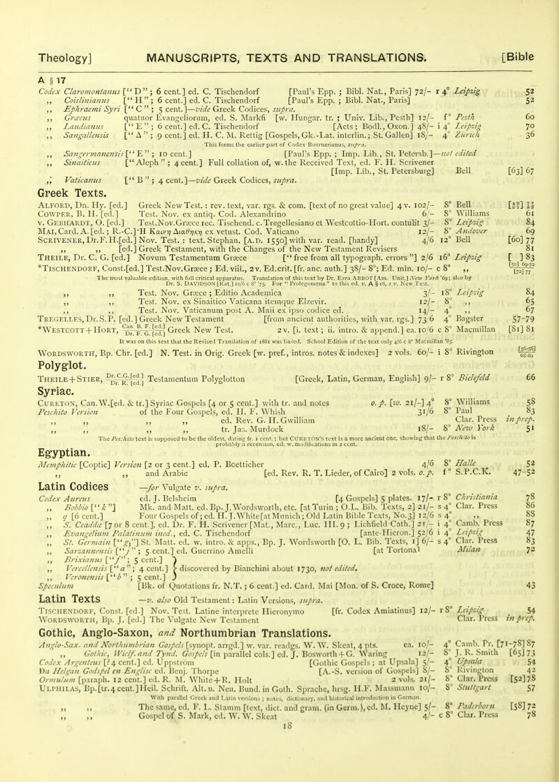 A §17 Codex Claromontanus [ D  ; 6 cent.] ed. C. Tischendorf [Paul's Epp. ; Bibl. Nat., Paris] 72/- r 4° Leipzig 52 ,, Coisliniamis [ H; 6 cent.] ed. C. Tischendorf [Paul's Epp. ; Bibl. Nat., Paris] $2 ,, Ephmemi Syri [ C  ; 5 cent.]—vide Greek Codices, supra. ,, Grcccus quatuor Evangeliorum, ed. S. Markfi [w. Hungar. tr. ; Univ. Lib., Pesth] 12/- f ° Pesth 60 ,, Latidianiis [ E; 6 cent.] ed. C. Tischendorf [Acts ; Bodl., O.xon.] 48/- i 4° Z^?)>2/;5 70 ,, Sangalleiisis [ A  ; 9 cent.] ed. H. C. M. Rettig [Gospels, Gk.-Lat. interlin.; St. Gallen] 18/- i^Ziirich 36 This forms the earlier part of Codex Boernerianus, supra, ,, SangeTmanensis\_^^'E. ; 10 cent.] [Paul's Epp. ; Imp. Lib., St. Petersb.]—not cdiled ,, Sinaiiieus [ Aleph ; 4 cent.] Full collation of, w. the Received Text, ed. F. H. Scrivener [Imp. Lib., St. Petersburg] Bell [63] 67 ,, Vaticamts [B; 4 cent.]—vide Gxeok CoAicts, supra. Greek Texts. Alford, Dn. Hy. [ed.] Greek New Test.: rev. text, var. rgs. c& com. [text of no great value] 4 v. 102/- 8° Bell [J?] ?J CowpER, B. H. [ed.] Test. Nov. ex antiq. Cod. Alexandrino 6 - S' Williams 61 V. Gebhardt, O. [ed.] Test.Nov.GrKce rec. Tischend. c.Tregellesiano et Westcoltio-Hort. contulit 3/- 8° Leipzig 84 MAIjCard. A. [ed.; R.-C.]'H Kaif?; Aiayjy/cr) ex vetust. Cod. Vaticano 12/- &° Aitdovcr 69 Scrivener, Dr. F.H.[ed.] Nov. Test.: text. Stephan. [a.d. 1550] with var. read, [handy] 4/6 12° Bell [60] 77 ,, ,, [ed.] Greek Testament, with the Changes of the New Testament Revisers 81 Theile, Dr. C. G. [ed.] Novum Testamentum Grsece [ free from all typograph. errors ] 2/6 lb Leipzig [ ] 83 *TiscHENDORF, Const.[ed.] Test.Nov.Greece ; Ed. viii., 2v. Ed.crit. [fr. anc. auth.] 38/- 8°; Ed. min. 10/- c 8° ,, ^^^sfff The most valuable edition, with full critical apparatus. Translation of this text by Dr. E^ra ABBOT [Am. Unit.] .^Wy York '69; also by Ur. S. Davidson [Rat.] 10/6 c 8° '75, For  Prolegomena  to this ed. K. A § iS, s.v. New Test. ,, ,, Test. Nov. Graice; Editio Academica 3/- iS° Leipzig 84 ,, Test. Nov. ex Sinaitico Vaticana itemque Elzevir. 12/- 8° ,, 65 ,, ,, Test. Nov. Vaticanum post A. Mali ex ipso codice ed. 14/- 4° ,, 67 Tregelles, Dr.S.P. [ed.] Greek New Testament [from ancient authorities, with var. rgs.] 736 4° Bagster 57-79 *Westcott + Hort, ^d' f g [irj Greek New Test. 2 v. [i. text; ii. intro. & append.] ea.io/6 c 8' Macmillan [Si] 81 It was on this text that the Revised Translation of 1881 was based. School Edition of the text only 4/6 c 8° MacniiUan '85. Wordsworth, Bp. Chr. [ed.] N. Test, in Orig. Greek [w. pref., intros. notes & indexes] 2 vols. 60/- i 8° Rivington ^-^^ Polyg-lot. Theile + Stier, -D-r^^ld-] Testamentum Polyglotton [Greek, Latin, German, English] 9/- r 8' Bielefeld 66 Sypiac. Cureton, Can.W.[ed. & tr.] Syriac Gospels [4 or 5 cent.] with tr. and notes 0. p. [-m. 21/-] 4° 8° Williams 58 Peschito Version of the Four Gospels, ed. II. F. Whish 31/6 8° Paul 83 ,, ,, ,, ed. Rev. G. n. Gwilliam Clar. Press in prep. „ ,, ,, „ tr. Jas. Murdock 18/- S° Ne7i> Yor/i 51 The PisMlo text is supposed to be the oldest, dating fr. i cent.; but CORETON'S text is a more ancient one, showing that the Ptschito is probably a recension, ed. w. modifications in 2 cent. Eg-yptian. Memphitic [Coptic] Version [2 or 3 cent.] ed. P. Boetticher 4/^ 8° Halle 52 ,, ,, and Arabic [ed. Rev. R. T. Lieder, of Cairo] 2 vols. i>./. f°S.P.C.K. 47-52 Latin Codices —for Vuigate v. supra. Codex Aureus ed. J. Belsheim [4 Gospels] 5 plates. \']\- x % Christiania 78 „ Bobbio [ ] Mk. and Matt. ed. Bp. J. Wordsworth, etc. [at Turin ; O.L. Bib. Texts, 2] 21/- s 4° Clar. Press 86 ,, 17 [6 cent.] Four Gospels of; ed. PI. T.W'hite[atMunich; Old Latin Bible Texts, N0.3] 12/6 s 4° ,, 88 ,, S. Ceadda [7 or 8 cent,], ed. Dr. F. H. Scrivener [Mat., Marc, Luc. III.9 ; Lichfield Cath.] 21/- i 4° Camb. Press 87 ,, Evangelium Palatiuum iued., ed. C. Tischendorf [ante-IIieron.] 52/6 i 4° Leipzig 47 „ St. Germain V'g^'] St. Matt. ed. w. intro. & apps.. Bp. J. Wordsworth [O. L. Bib. Texts, 1] 6/- s 4° Clar. Press 83 ,, A<z;-ca««tv/j-/j [>; 5 cent.] ed. Guerrino Amelli [at Tortonal Milan 72 ,, Brixianus {'■'f \ Scent.] ,, Vereellensis [ a ; 4 cent.] f discovered by Bianchini about 1730, not edited. ,, Veronensis b ; 5 cent.] j Speculum [Bk. of Quotations fr. N.T.; 6 cent,] ed. Card. Mai [Mon. of S. Croce, Rome] 43 Latin Texts —v. also Old Testament: Latin Versions, supra. TiscHENnORF, Const, [ed.] Nov. Test. Latine interprete Ilieronymo [fr. Codex Amiatinus] 12/- r 8° Leipzig 54 Wordsworth, Bp. J. [ed.] The Vulgate New Testament ' Clar. Press in prep. Gothic, Angflo-Saxon, and Northumbrian Translations. Anglo-Sax. and Northumbrian Gospels [synopt. arrgd.] w. var. rcadgs. W. W. Skeat, 4 pis. ea. lo/- 4° Camb. Pr. [71-7S] 87 ,, C^7////r, /r/V//: <7«(/73W. G'('J-/(-/,r [in parallel cols.] ed. J. Bosworth + G, Waring 12/- 8° J. R. Smith [65] 73 //rft7//£-«^ [?4 cent.] ed. Uppstriim [Gothic Gospels; at Upsala] 5/- 4° Upsala 54 })a HelgdJi Godspel en Englisc ed. Benj. Thorpe [A.-S. version of Gospels] 8/- 8° Rivington 42 [paraph. 12 cent.] ed. R. M. Whitc + R. Holt 2 vols. 21/- 8° Clar. Press [52]7S Ulpiulas, Bp.[tr.4 cciit.]IIeil. Schrift. Alt.u. Neu. Bund, in Goth. Sprache, hrsg. II.F. Massniann 10/- 8' Stuttgart 57 With parallel Creek and Latin versions ; notes, dictionary, and historical introduction in Gcrmin. „ ,, Thesanie,cd. F. L. Stamm [text, diet, and gram, (in Germ.),cd. M. Ilcyne] S/- 9,° Paderborn [5S] 72 „ ,, Gospel of S. Mark, cd. W. W. Skeat 4/- c 8° Clar. Press 78
