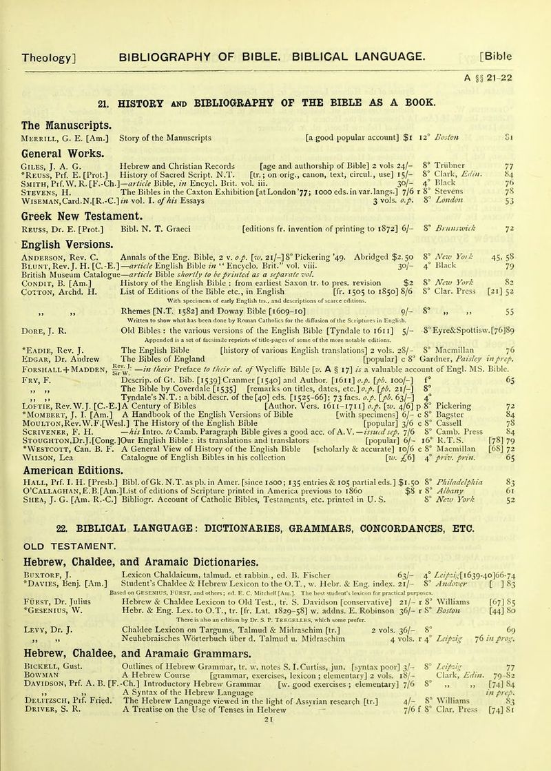 A §§ 21-22 21, HISTORY AND BIBLIOaRAPHY OF THE BIBLE AS A BOOK. Stoiy of the Manuscripts [a good popular account] $i 12° Boston The Manuscripts. Merrill, G. E. [Am.] General Works. Giles, J. A. G. Hebrew and Christian Records [age and authorship of Bible] 2 vols 24/- 8° *Reuss, Prf E. [Prot.] History of Sacred Script. N.T. [tr.; on orig., canon, text, circul., use] 15/- 8 Smith, Prf.W. R.[F.-Ch.]—rtr//f/^ Bible, in Encycl. Brit. vol. iii. 30/- 4° Stevens, H. The Bibles in the Caxton Exhibition [at London'77; 1000 eds.in var.langs.] 7/6 r 8° Wiseman,Card.N.[R.-C.]m vol. I. of his Essays 3 vols. o.p. 8' Greek New Testament. Reuss, Dr. E. [Prot.] Bibl. N. T. Graeci Triibiier Clark, Edin. Blaclc Stevens London [editions fr. invention of printing to 1872] 6/- 8' Bi ntiswiik English Versions. Anderson, Rev. C. Annals of the Eng. Bible, 2 v. o.p. [to. 21/-] 8° Pickering '49. Abridged $2.50 Blunt, Rev. J. H. [C.-E.]—rrr/zV/t'English Bible in  Encyclo. Brit. vol. viii. 30/- British Museum Catalogue—article Bible shortly to be printed as a stparatc vol. CoNDiT, B. [Am.] Cotton, Archd. H. Dore, J. R. *Eadie, Rev. J. Edgar, Dr. Andrew History of the English Bible : from earliest Saxon tr. to pres. revision $2 List of Editions of the Bible etc., in English [fr. 1505 to 1850] 8/6 With specimens of early English trs., and descriptions of scarce editions. Rhemes [N.T. 1582] and Doway Bible [1609-10] 9/- Written to show what has been done by Roman Catholics for the diffusion of the Scriptures in EnjjHih. Old Bibles : the various versions of the English Bible [Tyndale to 1611] 5/- Appendcd is a set of facsimile reprints of title-pages of some of the more notable editions. The English Bible [history of various English translations] 2 vols. 28/- The Bibles of England [popular] c 8° New Yoik Black Nc-M York Clar. Press 77 .S4 76 78 53 72 45. 58 79 82 [21] 52 8° „ 55 8° Eyre&Spottisw.[76]89 8° Afacmillan 'j6 Gardner, Paisley in prep. F0RSIIALL +Madden, —in their Preface to their ed. o/WyclifiTe Bible [v. A § 17] a valuable account of Engl. MS. Bible. Fry, F. Dcscrip. of Gt. Bib. [1539] Cranmer [1540] and Author. [1611] o.p. [pb. 100/-] i ,, ,, The Bible by Coverdale [1535] [remarks on titles, dates, etc.]f./. {pb. 21/-] 8° ,, ,, Tyndale'sN.T.: abibldescr. of the [40] eds. [1525-66]; 73 facs. o.p. \_pb. 63/-] 4° Loftie, Rev. W.J. [C.-E.]A Century of Bibles [Author. Vers. 1611-1711] o.p. [w. 4/6] p 8° *MoMBERT, J. I. [Am.] A Handbook of the English Versions of Bible [with specimens] 6/- c 8° MouLTON,Rev.W.F.[Wesl.] The History of the English Bible [popular] 3/6 c 8' Scrivener, F. H. —/jz'j Intro. .'^^Camb. Paragraph Bible gives a good acc. of A. V.—issutd sep. jld 8' STOUGHTONjDr.J.[Cong.]Our English Bible : its translations and translators [popular] 6/- 16' *Westcott, Can. B. F. A General View of History of the English Bible [scholarly & accurate] 10/6 c 8' Wilson, Lea Catalogue of English Bibles in his collection [w. £(i\ 4' American Editions. Hall, Prf. I. H. [Presb.] Bibl. ofGk. N.T. as pb. in Amer. [since I600; 135 entries & 105 partial eds.] $1.50 8' 0'CALLAGHAN,E.B.[Am.]List of editions of Scripture printed in America previous to i860 $8 r 8' Shea, J. G. [Am. R.-C] Bibliogr. Account of Catholic Bibles, Testaments, etc. printed in U. S. 8° Pickering Bagster Cassell Camb. Press R.T.S. Macmillan priv. prin. Philadelphia Albany New York 72 84 78 84 [78] 79 [68] 72 65 61 52 22. BIBLICAL LANGUAGE: DICTIONARIES, GRAMMARS, CONCORDANCES, ETC. 63/- 4° Zi-/>j/!,li639-40]66-74 ..... |. OLD TESTAMENT. Hebrew, Chaldee, and Aramaic Dictionaries. BciXTORF, J. Lexicon Chaldaicum, talmud. et rabbin., ed. B. Fischer *Davies, Benj. [Am.] Student's Chaldee i!v: Hebrew Lexicon to the O.T., w. llebr. & Eng. index. 2l/- 8° Andover Base<l on Gesenius, TOksT. and others; ed. E. C. Mitchell [Am.]. The best student's lexicon for practical purposes. FuRsr, Dr. Julius Hebrew & Chaldee Lexicon to Old Test., tr. S. Davidson [conservative] 21/- r 8^ Williams *Gesenius, W. Hebr. cS: Eng. Lex. to O.T., tr. [fr. Lat. 1829-58] w. addns. E. Robinson 36/- r 8° Boston There is also an edition by Dr. S. P. Tregei-LES, which some prefer. Chaldee Lexicon on Targums, Talmud & Midraschim [tr.] 2 vols. 36/- 8' Neuhebraisches Worterbuch iiber d. Talmud u. Midraschim 4 vols, r 4° Leipzig [67] [44] Levy, Dr. J. Hebrew, Chaldee, and Aramaic Grammars. ISlCKELL, Gust. Outlines of Hebrew Grammar, tr. w. notes S. LCurtiss, jun. [syntax poor] 3/- BowMAN A Hebrew Course [grammar, exercises, lexicon ; elementary] 2 vols. 18/- Davidson, Prf. A. B. [F.-Ch.] Introductory Hebrew Grammar [w. good exercises ; elementary] 7/6 ,, A Syntax of the Hebrew Language Delitzscit, Prf. Fried. The Hebrew Language viewed in the light of Assyrian research [tr.] 4/- 69 76 in pros; Driver, S. R. A Treatise on the Use of Tenses in Hebrew 21 7/6 f 8^ Leipzig Clark, Edin. Williams Clar. Press 79 [74] m pr [74] 77 82 84 cp. 83 81