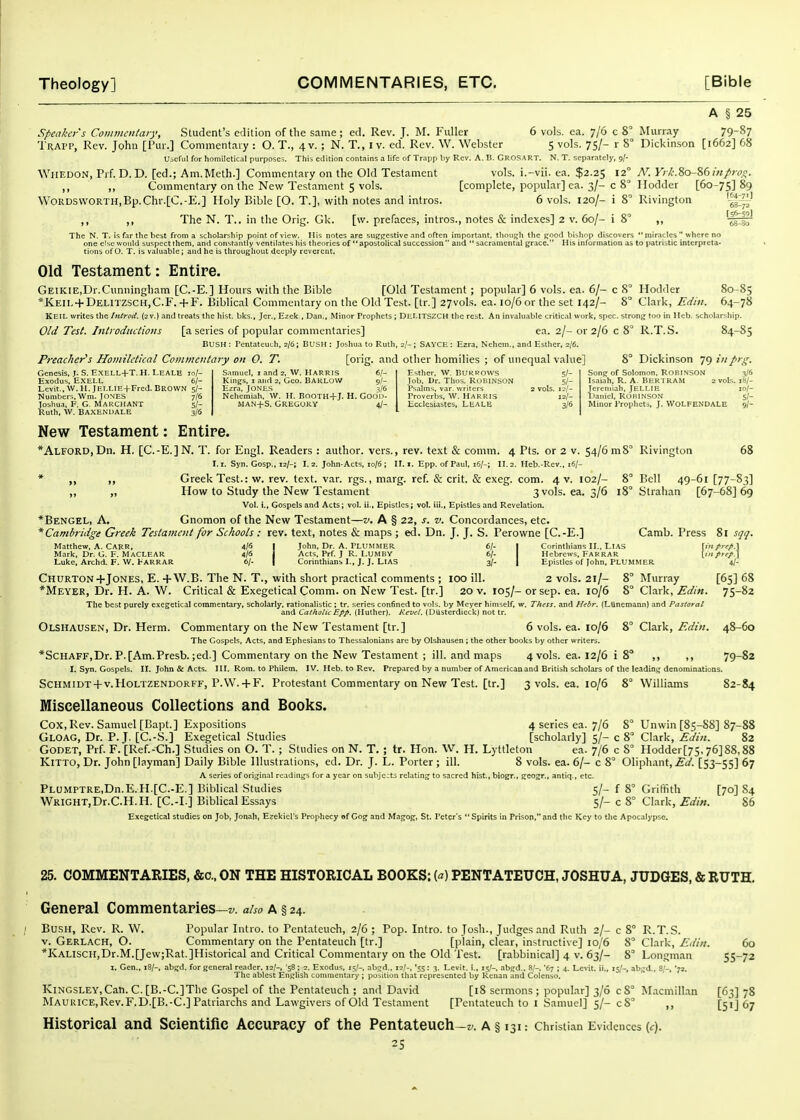 A § 25 speaker's Commcn/aiy, Student's edition of the same ; ed. Rev. J. M. Fuller 6 vols. ca. 7/6 c 8° Murray 79-8? Trapp, Rev. Johu [Pur.] Commentary : O. T., 4 v. ; N. T., I v. ed. Rev. W. Webster 5 vols. 75/- r 8° Dickinson [1662] 68 UbCfiil for homiletical purposes. This edition contains a life of Trapp by Rev. A. B. GroSART. N. T. separately, 9/- WiiEDON, Prf. D. D. [ed.; Am.Mcth.] Commentary on the Old Testament vols, i.-vii. ea. $2.25 12° N. V//:.80-86 m/irv^. ,, ,, Commentary on the New Testament 5 vols. [complete, popular] ca. 3/- c 8' I lodder [60-75] 89 WORDS\vORTH,Bp.Chv.[C.-E.] Holy Bible [O. T.], with notes and intros. 6 vols. 120/- i 8' Rivington ,, ,, The N. T.. in the Orig. Gk. [w. prefaces, intros., notes & indexes] 2 v. 60/- i 8' ,, 'i^lr The N. T. is far the best from a scholarship point of view. His notes are suj^pestivc and often important, though the (jood bishop discovers  miracles  where no one else would suspect them, and constantly ventilates his theories of apostolical succession and  sacramental grace. His information as to patristic interpreta- tions of O. T. is valualDle; and he is throughout deeply reverent. Old Testament: Entire. Geikie,Dr.Cunningham [C.-E.] Hours with the Bible [Old Testament; popular] 6 vols. ea. 6/- c 8° Hodder 80-85 *Keil + Delitzsch,C.F. +F. Biblical Commentary on the Old Test, [tr.] 27vols. ea. 10/6 or the set 142/- 8° Clark, 64-78 KEIL writes the Inirod. {2 v.) and treats the hist, bks., Jcr., Ezek , Dan., Minor Prophets ; DHMTSZCH the rest. An invaluable critical work, spec, strong too in Hcb. scholarsliip. Old Test. Inirodiiciiotis [a series of popular commentaries] ea. 2/- or 2/6 c 8° R.T. S. 84-85 Bush : Pentateuch, 2/6 ; BUSH : Joshua to Ruth, 2/- ; SAVCIi : Ezra, Nchem., and Esther, 2/6. Preacher's Homiletical Commentary on 0. T. [orig. and other homilies ; of unequal value] 8° Dickinson 79 inprg. Esther, w. Burrows 5/- Job, Dr. Thos. ROBINSON 5/- Psalms, var. writers 2 vols. 12/- Proverbs. W. HARRIS 12/- Hcclesiastes, Leale 3/6 Genesis, J. S. EXELL+T. H. LEALE 10/- Exodus, EXELL 6/- Levit., W. H. JEIXIE+Fred. BROWN 5/- Numbers.Wm. JONES 7/6 Joshua, F. G, MARCHANT 5/- Ruth, W. BAXENDALE 3/6 Samuel, i and 2, W. Harris 6/- Kings, I and 2, Geo. BARLOW 9/- Ezra, JONES 1/6 Nehemiah, W. H. BooTH+J. H. Godn- MAN+s. Gregory 4/- Sonff of Solomon. ROPINSON 3/6 Isaiah, R. A. BERTRAM 2 vols. 18/- Jereniiah, JELLIE 10/- Uaniel, ROKINSON 5/- Minor Prophets, J. WOLFENDALE 9/- New Testament: Entire. *ALFORD,Dn. H. [C.-E.]N. T. for Engl. Readers : author, vers., rev. text & comm. 4 Pts. or 2 v. 54/61118° Rivington 68 1.1. Syn. Gosp., 12/-; 1.2. John-Acts, 10/6 ; II. 1. Epp. of Paul, 16/-; II. 2. Heb.-Rev., 16/- * ,, Greek Test.: w. rev. text. var. rgs., marg. ref. & crit. & exeg. com. 4 v. 102/- 8° Bell 49-61 [77-S3] ,, „ How to Study the New Testament 3vols. ea. 3/6 18° Slrahan [67-68] 69 Vol. i.. Gospels and Acts; vol. ii., Epistles ; vol. iii., Epistles and Revelation. *Bengel, a. Gnomon of the New Testament—v. A § 22, s. v. Concordances, etc. * Cambridge Greek Testament for Schools : rev. text, notes & maps ; ed. Dn. J. J. S. Perovvne [C.-E.] Camb. Press 81 sqq. Matthew, .4. CARR. 4/« I John, Dr. A. PLUMMER 6/- | Corinthians II., LlAS \in frep.} Mark, Dr. G. F. MaCLEAR 4/S j Acts, Prf. J R. I.UMBY 6/- I Hebrews. FARRAR \infrrp.\ Luke, Archd. F. W. FarraR 6/- | Corinthians I., J. J. LIAS 3/- | Epistles of John, PLUMMER 4/- Churton+Jones, E.+W.B. The N. T., with short practical comments ; lOO ill. 2 vols. 21/- 8° Murray [65] 68 *Meyer, Dr. H. A. W. Critical & Exegetical Comm. on New Test, [tr.] 20 v. 105/- or sep. ea. 10/6 8° Clark, Edin. 75-82 The best purely exegetical commentary, scholarly, rationalistic ; tr. series confined to vols, by Meyer himself, w. Thess. and Hebr. (Ltinemann) and Pastoral and Catholic Epp. {Huther}. Kcvel, (DUsterdieck) not tr. Olshausen, Dr. Herm. Commentary on the New Testament [tr.] 6 vols. ea. 10/6 8° Clark, Edin. 48-60 The Gospels, Acts, and Ephesians to Thessalonians are by Olshausen ; the other books by other writers. *SCHAFF,Dr. P.[Am.Presb. ;ed.] Commentary on the New Testament ; ill. and maps 4vols. ea. 12/6 i 8° ,, ,, 79-82 I, Syn. Gospels. II. John & Acts. Ill, Rom. to Philem. IV. Heb. to Rev. Prepared by a number of American and British scholars of the leadintf denominations. Schmidt-1-v.HoLTZENDORFF, P.VV. + F. Protestant Commentary on New Test, [tr.] 3 vols. ea. 10/6 8° Williams 82-84 Miscellaneous Collections and Books. Cox, Rev. Samuel [Bapt.] Expositions 4 series ea. 7/6 8° Unwin [85-88] 87-88 Gloag, Dr. P. J. [C.-S.] Exegetical Studies [scholarly] 5/-c 8 Clark, i?.//;:. 82 GODET, Prf. F. [Ref.-<:h.] Studies on O. T. ; Studies on N. T. ; tr. Hon. W. H. Lyttleton ea. 7/6 c 8' PIodder[75, 76] 88,88 KiTTO, Dr. John [layman] Daily Bible Illustrations, ed. Dr. J. L. Porter ; ill. 8 vols. ea. 6/- c 8° Oliphant, [53-55] 67 A series of original readings fur a year on subjects relating to sacred hist., biogr., geogr., antiq., etc. PLUMPTRE.Dn.E.H.[C.-E.] Biblical Studies 5/- f 8° Griffith [70] 84 WRiGHT.Dr.C.H.H. [C.-I.] Biblical Essays 5/- c 8° Clark, Edin. 86 Exegetical studies on Job, Jonah, Ezekicl's Prophecy of Cog' and Magop, St. Peter's Spirits in Prison, and the Key to tlie Apocalypse. 25. COMMENTARIES, &o., ON THE HISTORICAL BOOKS; {a) PENTATEUCH, JOSHUA, JUDGES, & RUTH. General Commentaries—z^. also a § 24. Bush, Rev. R. W. Popular Intro, to Pentateuch, 2/6 ; Pop. Intro, to Josh., Judges and Ruth 2/- c 8° R.T.S. v. Gerlach, O. Commentary on the Pentateuch [tr.] [plain, clear, instructive] 10/6 8 Clark, Ediit. 60 *KALiscH,Dr.M.[Jew;Rat.]Historical and Critical Commentary on the Old Test. [rabbinical] 4 v. 63/- 8° Longman 55-72 I. Gen., iS/-, abgd. for general reader. 12/-, '58; 2. Exodus, 15/-, ab;^d., 12/-, '55: 1. Levit. i., 15/-. abgrd.. 8'-. 67 ; 4. Levit. ii., 15/-, abijd., 8,S '7'. The ablest Enijlish commentary ; position that represented by Kenan and Colenso. KiNGSLEY,Can. C. [B.-C.]The Gospel of the Pentateuch ; and David [i8 sermons ; popular] 3/6 c8'' Macmillan [63] 78 MAURlCE,Rev.F.D.[B.-C.] Patriarchs and Lawgivers of Old Testament [Pentateuch to I Samuel] 5/- 08 ,, [51] 67 Historical and Scientific Accuracy of the Pentateuch-z/. a § 131: Christian Evidences (<:).