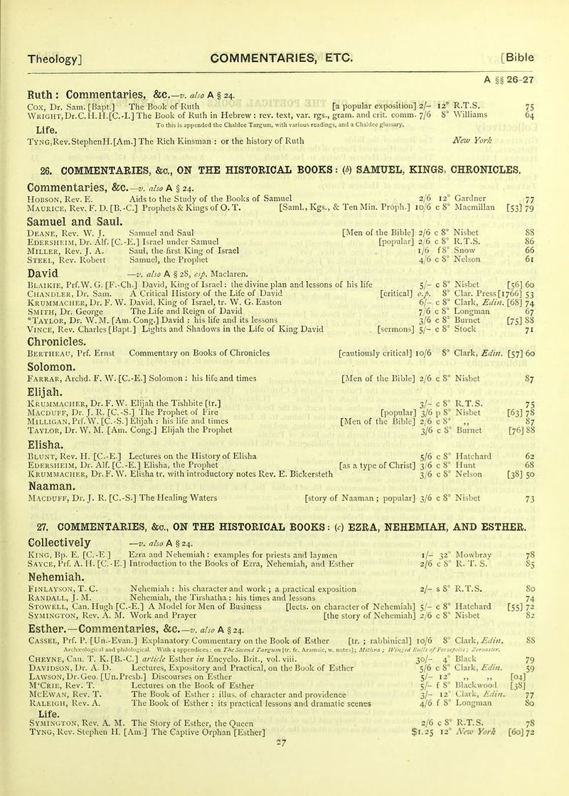 A §§ 26-27 Ruth: Commentaries, &g.—v. aho A § 24. Cox, Dr. Sam. [Bapt.] The Book of Ruth [a popular exposition] 2/- 12° R.T.S. 75 WKiGUT,Dr.C,H.H.[C.-I.] The Boole of Ruth in Hebrew : rev. text, var. rgs., gram, and crit. comm. 7/6 8° Williams 64 - .„ To this is appended the Chaldee Targum, with various readings, and a Chaldee glossarj'. Life. TyNG,Rev.StephenH.[Am.] The Rich Kinsman : or the history of Ruth New York COMMENTARIES, &c„ ON THE HISTORICAL BOOKS: (3) SAMUEL, KINGS, CHRONICLES. Commentaries, &c—v. aho a § 24. HoBSON, Rev. E. Aids to the Study of the Books of Samuel 2/6 iNlAUracE, Rev. F. D. [B.-C] Prophets & Kings of O. T. [Saml., Kgs., & Ten Min. Proph.] 10/6 Samuel and Saul. Deane, Rev. W. J. Samuel and Saul [Men of the Bible] 2/6 Edersheim, Dr. Alf. [C.-E.] Israel under Samuel Miller, Rev. J. A. Saul, the first King of Israel Steel, Rev. Robert Samuel, the Prophet David —V. also A § 28, esf. Maclaren. Blaikie, Prf.W. G. [F.-Ch.] David, King of Israel: the divine plan and lessons of his life Chandler, Dr. Sam. A Critical History of the Life of David Krumm.\cher, Dr. F. W. David, King of Israel, tr. W. G. Easton ■Smith, Dr. George The Life and Reign of David *Taylor, Dr. W.M. [Am. Cong.] David : his life and its lessons ViNCE, Rev. Charles [Bapt.] Lights and Shadows in the Life of King David Chronicles. Bertheau, Prf. Ernst Commentary on Books of Chronicles [cautiously critical] 10/6 Solomon. Farrar, Archd. F. W. [C.-E.] Solomon : his life and times [Men of the Bible] 2/6 Elijah. [popular] 2/6 1/6 4/6 5/- [critical] o.p. 61- 7/6 3/6 [sermons] 5/- 12 c8= c 8° c 8° f8'' c8° c8° 8° c8° c 8° c 8° c 8° Gardner Macmillan Nisbet R.T.S. .Snow Nelson 77 [53] 79 86 66 61 Nisbet [56] 60 Clar. Press [1766] 53 Clark, Ellin. [68] 74 Longman 67 Burnet [75] 88 Stock 71 8' Clark, Ediii. [57] 60 c 8' Nisbet Krummaciier, Dr. F. W. Elijah the Tishbite [tr.] Macduff, Dr. J. R. [C.-S.] The Prophet of Fire Milligan, Prf. VV. [C.-S.] Elijah : his life and times Taylor, Dr. W. M. [Am. Cong.] Elijah the Prophet 3/- c 8° 1,1.T.S. [popular] 3/6 p 8^^ Nisbet [Men of the Bible] 2/6 c 8'= ,, 3/6 c 8 Elisha. Blunt, Rev. H. [C.-E.] Lectures on the History of Elisha 5/6 Edersheim, Dr. Alf [C.-E.] Elisha, the Prophet [as a type of Christ] 3/6 Krummaciier, Dr. F. W. Elisha tr. with introductory notes Rev. E. Bickersteth 3/6 Naaman. M.'lCDUKF, Dr. J. R. [C.-S.] The Healing Waters [story of Naaman ; popular] 3/6 c 8° Nisbet c 8' c 8° c 8' Burnet Hatchard Hunt Nelson 87 75 [63] 78 87 [76] 88 62 68 [38] 50 73 27. COMMENTARIES, &o., ON THE HISTORICAL BOOKS: [c] EZRA, NEHEMIAH, AND ESTHER, Collectively —v. also A § 24. King, Bp. E. [C.-E ] Ezra and Nehemiahj examples for priests and laymen Ezra and Nehemiah Sayce, Prf. A. H. [C.-E.] Introduction to the Books of Ezra, Nehemiah, and Esther Nehemiah. i/- 32° 2/6 c 8' Mowbray R. T. S. 2/- s 8' R.T.S. FiNLAYSON, T. C. Nehemi.ah : his character and work ; a practical exposition Randall, J. M. Nehemiah, the Tirshalha : his times and lessons Stowell, Can. Hugh [C.-E.] A Model for Men of Business [lects. on character of Nehemiah] 5 '- c 8° Hatchard Symington, Rev. A. M. Work and Prayer [the story of Nehemiah] 2/6 c 8' Nisbet Esther.—Commentaries, &c v. aho A §24. Cassel, Prf. p. [Un.-Evan.] Explanatory Commentary on the Book of Esther [tr. ; rabbinical] 10/6 8° Clark, Archcvologicil and plulolo.i^icat. Witll 4 appendices: on TJu SecOfui Targitiii [tr. fr. Aramaic, w. notes]; Mithra ; tVin^^id Bm'.'s 0/Persepolts; ZorotisUr, So 74 [55] 72 82 88 Cheyne, Can. T. K. [B.-C] arlklc Esther in Encyclo. Brit., vol. viii. Davidson, Dr. A. D. Lectures, Expository and Practical, on the Book of Esther Lawson, Dr.Geo. [Un.Presb.] Discourses on Esther M'Crie, Rev. T. Lectures on the Book of Esther McEwAN, Rev. T. The Book of Esther : illus. of character and providence R.\LE1GH, Rev. A. The Book of Esther : its practical lessons and dramatic scenes Life. Symington, Rev. A. M. The Story of Esther, the Queen Tyng, Rev. Stephen H. [Am.] The Captive Orphan [Esther] 27 [04] [38J 79 59 30/- 4° Black 5/6 c 8° Clark, Edin. 5I- 12° ,, S/- f 8' Blackwood 3/- 12' Clark, Edin, 4/6 f 8° Longman 2/6 c 8' R.T.S. 78 $1.25 12 New York [60] 72 77 So