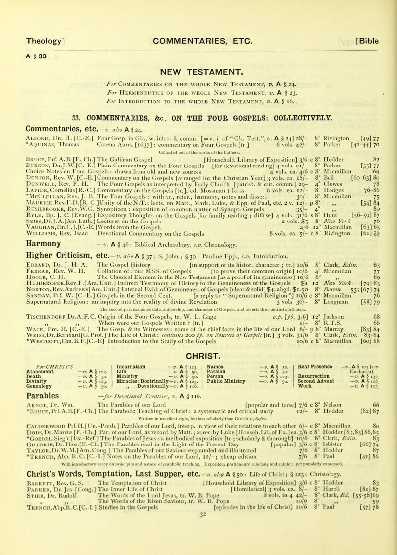 A §33 NEW TESTAMENT. For Commentaries on the whole New Testament, w. A § 24. For Hermeneutics of the whole New Testament, j-. A § 23. For Introduction to the whole New Testament, w. A § 16. 33. COMMENTARIES, &c., ON THE FOUR GOSPELS: COLLECTIVELY. Commentaries, etc.—also A § 24. Alford, Dn. 11. [C.-E.] FourGosp. in Gk., w. intio. & comm. [ = v. i. of Gk. Test., jv. A § 24] 28/- 8° Rivington [49] 77 *Aquinas, Thomas Catena Aurea [1637] : commeiitniy on Four Gospels [tr.] 6 vols. 42/- 8° Parkei- [41-44] 70 Collected out of tlie works of the Fathers. Bruce, Prf. A. B. [F.- Ch.] The Galilean Gospel [Household Libraiy of Exposition] 3/6 c 8 Hodder 82 BtiRGON, Dn.J.W.[C.-E.] Plain Commentary on the Four Gospels [for devotional reading] 4 vols. 21/- 8 Parker [55] 77 Choice Notes on Four Gospels : drawn from old and new sources 4 vols. ea. 4/6 c 8° Macmillan 69 De.\-ion, Rev. W. [C.-E.] Commentary on the Gospels [arranged for the Christian Year] 3 vols. ea. iS/- 8° Bell [60-63] 80 DUNWELL, Rev. F. H. The Four Gospels as interpreted by Early Church [patrist. & crit. comm.] 29- 4° Clowes 78 I.apide,Cornelius[R.-C.] Commentary on the Gospels [tr.], ed. Mossman4-Ross 6 vols. ea. 12/- 8° Hodges 76-86 *McCLEl.r.AN, Rev. J. B. The Four Gospels : with tr., refer., harmony, notes and dissert. 30/- 8° Macmillan 75 MAURiCE,Rev.F.j:).[B.-C.]Unity of the N.T.: lects. on Matt., Mark, Luke, & Epp. of Paul, etc. 2 v. 12/- p 8° ,, [54] 84 RusilBROOKE, Rev.W.G. Synopticon : exposition of common matter of Synopt. Gospels 35/- 4° ,, 80 Ryle, Bp. J. C. [Evang.] Expository Thoughts on the Gospels [for family reading ; diffuse] 4 vols, 31/6 s 8° Hunt [56-59] 87 SElss,Dr.J.A.[Am.Euth.] Lectm-es on the Gospels 2 vols. $5 Nao York 76 Vaughan,Dn.C.J.[C.-E.]Words from the Gospels 4/6 12° Macmillan [63] 65 Williams, Rev. Isaac Devotional Commentary on the Gospels 8 vols. ea. 5/- c 8° Rivington [61] \% Harmony —v. A § 46 : Biblical Archteology, s.v. Chronology. Hig-her Criticism, etc—v. aho A § 37 : S. John ; § 39 : Pauline Epp., s.v. Introduction. Ebrard, Dr. J. H. A. The Gospel History [in support of its histor. character ; tr.] 10/6 8° Clark, Edin. 63 Ferrar, Rev. W. H. Collation of Four MS.S. of Gospels [to prove their common origin] 10/6 4° Macmillan 77 HooLE, C. H. The Classical Element in the New Testament [as a proof of its genuineness] lG/'6 8 ,, 89 HuiDEKOPER,Rev.F.[Am.Unit.] Indirect Testimony of History to the Genuineness of the Gospels $1 12° New York [79] 83 Norton,Rev.Andrews[Am.Unit.] Internal Evid. of Genuineness of Gospels [clear iSisolid] $4; abgd. $1.50 8° Boston 55; [67] 74 Sanday, Prf. W. [C.-E.] Gospels in the .Second Cent. [a reply to Supernatural Religion] 10/6 c 8° Macmillan 76 Supernatural Religion : an inquiry into the reality of divine Revelation 3 vols. 36/- 8° Longman [IJ^] 79 Tlie second part examines date, authorship, and character of Gospels, and asserts their untrustworthineis. TiSCHENDORFjDr.A.F.C. Origin of the Four Gospels, tr. W. L. Gage [/^'- 3/6] 12° Jackson 68 ,, ,, When were our Gospels Written ? [tr.] 1/- 8 R.T.S. 66 Wace, Pre. H. [C.-l,.] The Gosp. & its Witnesses : some of the chief facts in the life of our I-ord 6/- p 8° Murray [83] 84 Weiss,Dr.Bernhard[G.Prot.]Tlie Life of Christ: contains 200 on .Sources of Gospels [tr.] 3 vols. 31/6 8 Clark, F.diu. 83-84 *WESTCOTT,Can.B.F.[C.-E] Introduction to the Sludy of the Gospels 10/6 c 8° Macmillan [60] 88 CHRIST. For CHRISrS Atonement —v. A § 123. Death —v. A § 50. Divinity —v. A § 123. Genealogy ~v. A § 50. Incarnation Life - A § 50. Ministry —A § so. Miracles: Dootrlnally—;'. A § 123. „ Dovotlonally—t'. A § 116. Names —v. A § 50. Passion —I). A § 50. Person —v. A tj 123. Public Ministry —v. A § 50. Real Presence —v. A § 103 (s.z^ Kucllarist). Resurrection —t. A § 132. Second Advent —v. A § 128] Work —V. A § 123.' Parables —for Devotional Treatises, v. A § 116. Arnot, Dr. Wm. The Paiables of our Lord [pojiular and tcise] 7/6 c 8° Nelson 66 *BRUCE,Prf.A.B.[F.-Ch.]The Parabolic Teaching of Christ: a .systematic and critical study 12/- 8° Hodder [82] 87 Written in excellent style, but less scholarly than GOEDtL, iti/ra. CALl)ERWOOD,Prf. II.[Un.-Pi'esb.] Parables of our Loid, intcrp. in view of their lelations to each other 6/- c 8 Macmillan So I)ODS,Dr.Marcus [F.-Ch.] Par. of our Lord, as record.by Matt.; as rec. by Luke [llouseh. Lib.of Ex.] ea.3/6 c 8 Ilodilcr [83,85] 86,85 *GOEUEL,Siegfr.[lCv.-Ref.] The Parables of Jesus: a methodical exposition [tr.; scholarly & thorough] 10/6 8° Clark, Kdm. 83 Guthrie,Dr.Thos.[E.-Ch.] Tlie Paraljles read in the Light of the Present Day [popular] 3/6 c 8° Isbisler [66] 74 Taylor,Dr. W.M.[Am. Cong.] The I'araljles of our Saviour expounded and illustrated 7/6 8° I lodder 87 *Trencii, Abp. R. C. [C.-L] Notes on the Parables of our Lord, 12/-; cheap edition 7/6 8° Paul [41] S6 With introductory essay on principles and nature of parabolic teaching. Expository portions arc scholarly and subtle ; yet popularly expressed. Christ's Words, Temptation, Last Supper, etc.-z. a §50: Life of Christ; §123: christoiogy. Barrlt i , Rev. G. S. The Templalion of Christ [HousehoKl Library of Expo.sition] 3/608 Hodder 83 Parker, Dr. Jos. [Cong.] The Inner Life of Christ [Homiletical] 3 vols. ca. 8/- 8 Hazell [81] 87 Stier, Dr. Rudolf The Words of the Lord Jesus, tr. W. B. Pope 8 vols, in 4 42/- 8^ Clark, Ed. [55-sS]69 „ ,, The Words of the Risen Saviour, tr. W. B. Pope 10/6 8 59 TRENCHjAbp.R.C.[C.-L] Studies in the Gospels [episodes in the life of Christ] 10/6 8° Paul [57] 78