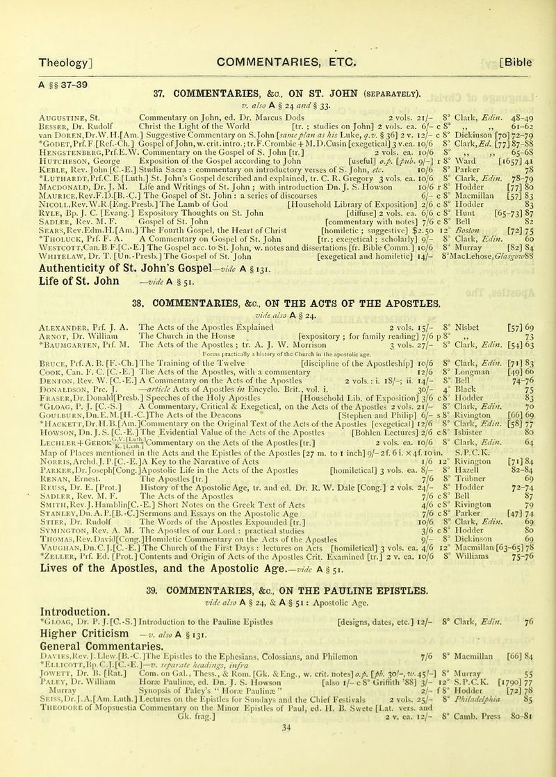 A g§ 37-39 37. COMMENTARIES, &o., ON ST. JOHN (separately). 7: also A § 24 and § 33. Augustine, St. Commentary on John, ed. Dr. Marcus Dods 2 vols. 21/- Besser, Dr. Rudolf Clirist the Light of the World [tr. ; studies on John] 2 vols. ea. 6/- van DORENjDr.W. H.[Am.] Suggestive Commentary on S.John [sai?ieplan as his Luke, q.v. § 36] 2 v. 12/- *GoDET,Prf. F.[Ref.-Ch. ] Gospel of John.w.crit.intro.; tr.F.Crombie + M.D.Cusin[exegetical] 3 v.ea. 10/6 HENGSTENBERG,Prf.E.\V. Commentary on the Gospel of S. John [tr.] 2 vols. ea. 10/6 HUTCHESON, George Exposition of the Gospel according to John [useful] o.p. [pub. 9/-] Keble, Rev. John [C.-E.] Studia Sacra : commentary on introductory verses of S. John, etc. 10/6 *LuTHARDT,Prf.C. E [Luth.] St. John's Gospel described and explained, tr. C. R. Gregory 3 vols. ea. 10/6 Macdonald, Dr. J. M. Life and Writings of St. John ; with introduction Dn. J. S. Howson 10/6 Maurice,Rev.F.D.[B.-C.] The Gospel of St. John : a series of discourses 6/- Nicoi.L,Rev. W.R.[Eng.Presb.] The Lamb of God [Household Library of Exposition] 2/6 Ryle, Bp. J. C. [Evang.] Expository Thoughts on St. John [diffuse] 2 vols. ea. 6/6 .Sadler, Rev. I\L F. Gospel of .St. John [commentary with notes] 7/6 Sears,Rev.Edm.IL[Am.] The Fourth Gospel, the Heart of Christ [lu:)milctic ; suggestive] $2.50 *Tholuck, Prf. F. A. A Commentary on Gospel of St. John [tr.; exegetical ; scholarly] q/- WESTCOTT,Can. B.F.[C.-E.] The Gospel acc. to St. John, w. notes and dissertations [fr. Bible Comm. ] io/6 Wiiitelaw, Dr. T. [Un.-Presb.] The Gospel of St. John [exegetical and homiletic] 14/- Authenticity of St. John's Gospel—w^/^ A § 131. Life of St. John —z//</^A§5i. Cl.ark, Ediii. 48-49 c S ,, ,, 61-62 c 8° Dickinson [70] 72-79 8° Clark,.£•</. [77] 87-88 8° „ „ 65-68 V 8° Ward [1657] 41 8' Parker 78 8° Clark, Edin. 78-79 r 8° Hodder [77] 80 c 8° Macmillan [57] 83 c 8° Hodder 83 c 8 Hunt [65-73] 87 c 8' Bell 82 12' Boston [72] 75 8° Clark, Edm. 60 8' Murray [82] 84 S^MacLehose, Glas^ou>%% 38. COMMENTARIES, &c., ON THE ACTS OF THE APOSTLES. vide also A § 24. Alexander, Prf. J. A. Arnot, Dr. William *Baumgarten, Prf M Clark The Acts of the Apostles Explained 2 vols. 15/- 8° Nisbet The Church in the House [expository ; for family reading] 7/6 p 8° ,, The Acts of the Apostles ; tr. A. J. W. Morrison 3 vols. 27/- S° Forms practically a history of the Church in the apostolic age. Bruce, Prf. A. B. [F.-Ch.] The Training of the Twelve [discipline of the Apostleship] 10/6 8° Cook, Can. F. C. [C.-E.] Tiie Acts of the Apostles, with a commentary 12/6 8' Denton, Rev. W. [C.-E.] A Commentary on the Acts of the Apostles 2 vols.: i. iS/-; ii. 14/- 8° Donaldson, Pre. J. —«;-//i7c'Acts of Apostles ?'« Encyclo. Brit., vol. i. 30/- 4° Eraser,Dr.Donald[Presb.] Speeches of tlie Holy Apostles [Household Lib. of Exposition] 3/6 c8 *Gloag, p. J. [C.-S.] A Commentary, Critical & Exegetical, on the Acts of the Apostles 2 vols. 21/- 8' GouLnUKN,bn.E.M.[H.-C.]The Acts of the Deacons [Stephen and Philip] 6/- s 8' *HACKETT,Dr.II.B.[Ani.]Commentary on the Original Text of tlie Acts of the Apostles [exegetical] 12/6 HowsoN, Dn. J. S. [C.-E,] The Evidential Value of the Acts of the Apostles [Bohlen Lectures] 2/6 c8' [57] 69 73 Edin. [54] 63 Clark, Edin. Longman Bell Black Hodder Clark, Edin. Rivington [71] 83 [49] 66 74-76 75 83 70 [66] 69 8° Clark, Edin. [58] 77 LECIILER-f GeROK .G.V. [Liiili,! Commentary on the Acts of the Apostles [tr.] 2 vols. ea. 10/6 8' K. ILulh ] Map of Places mentioned in the Acts and the Epistles of the Apostles [27 m. to I inch] o/- 2f. 6 i. X4f loin. NoRRIS,Archd.J. P.[C.-E.]A Key to the Narrative of Acts 1/6 12° Parker,Dr.Joscph[Cong.].\postolic Life in the Acts of the Apostles [homilctical] 3 vols. ea. 8/- 8° Ren AN, Ernest. The Apostles [tr.] 7/6 8' Ri'.uss, Dr. E. [Prot.] History of the Apostolic Age, tr. and ed. Dr. R. W. D.ile [Cong.] 2 vols. 24/- 8' Sadler, Rev. M. F. The Acts of the Apostles 7/6 c8° SMlTH,Rev.J.IIamblin[C.-E.] Short Notes on the Greek Text of Acts 4/6 cS STANLEY,Dn. A.P.[B.-C.]Sermons and Essays on the Apostolic Age 7/6 c8° Stier, Dr. Rudolf The Words of the Apostles lixpounded [tr.] 10/6 8° Symington, Rev. A. IVL The Apostles of our Lord : practical studies 3/6 c 8° Thomas,Rev.Davi(l[Cong.]IIoniilotic Commentary on the .Acts of the Apostles 9/- 8° Vaugiian.Dh.C. |.[C.-E.] The Churcli of the First Days : lectures on Acts [homilctical] 3 vols. ea. 4/6 12° *Zeller, J'rf I'^d. [I'rot.] Contents and Origin of Acts of the .'\postlcs Crit. Exainined [tr.] 2 v. ca, 10/6 8' Lives of the Apostles, and the Apostolic Ag-e.—z7,/6 a §51. Isbister 80 Clark, Edin. 64 S.P.C.K. Rivington [71] 84 Hazell 82-84 Triibner 69 Hodder 72-74 Bell 87 Rivington 79 Parker [47] 74 Clark, Edin. 69 Hodder 80 Dickinson 69 Macmillan [63-65] 78 Williams 75-76 39. COMMENTARIES, &c., ON THE PAULINE EPISTLES. vide also A § 24, & A § 51 : Apostolic Age. [designs, dates, etc.] 12/- 8° Clark, Edin. Introduction. *(ijo\(:, l)r. P. J. [C.-S.] Introduction to the Pauline Epistles Hig-her Criticism also A § 131. General Commentaries. DA\ ii.s,Kcv.j. i,k\v.[l!.-C.J riie I^pistles to the Ephcsians, Colossians, and Philemon *ELLlC0TT,Bp.C.J.[C.-E.]—z'. separate /leadings, infra Jowett, Dr. If. [Rat.] Com. on Gal.,Thess., & Rom. [Gk. &Eng., w. crit. notes] [//'. 3o'-,«'-45H Palfy, Dr. W illiam Hor.x- Paulinx, ed. Dn. J. S. Howson [also l/- c 8° Griflith '88] 3/- Murray .Synopsis of Paley's  Honv Paulinrc 2/- SElss,Dr.J.A.[Am. Luth.] Lectures on the Epistles for Sundays and the Chief Festivals 2 vols. 25/- TiiEODORE of Mopsueslia Commentary on the Minor Epistles of Paul, cd. H. B. Swete [Lat. vers, and Gk. frag.] 2 v. ea. 12/- 34 76 7/6 8' Macmillan [66] 84 8' Muiray 55 12 S.P.C.K. [1790] 77 f 8 Hodtkr [72] 78 8 Philadelphia 85 8° Camb. Press 80-81
