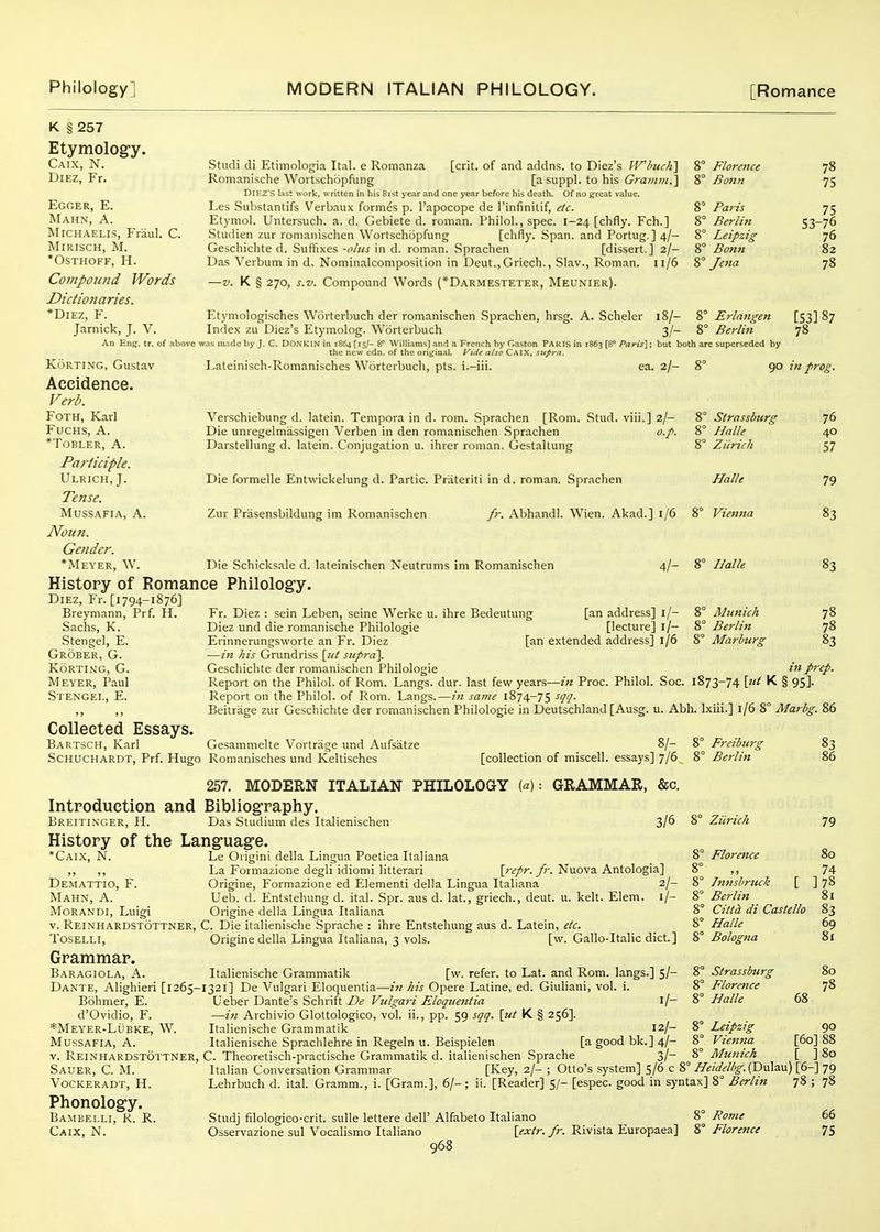 K § 257 Etymology. Caix, N. DiEZ, Fr. Egger, E. Mahn, a. MiCHAELis, Friiul. C. MiRISCH, M. *OSTHOFF, H. Compound Words Dictionaries. *DiEz, F. Jarnick, J. V. An Eng. tr. of above ^ KoRTiNG, Gustav Accidence. Verb. FoTH, Karl FucHS, A. *TOBLER, A. Participle. Ulrich, J. Tense. MUSSAFIA, A. Noun. Gender. *Meyer, W. Studi di Etimologia Ital. e Romanza [crit. of and addns, to Diez's IVhuclil Ronianische Woitschopfung [a suppl. to his Grainm.'\ DIKZ'S l:ist work, written in his 8ist year and one year before his death. Of no great value. Les Substantifs Verbaux formes p. I'apocope de Tinfinitif, etc. Etymol. Untersuch. a. d. Gebiete d. roman. Philol., spec. 1-24 [chfly. Feb.] Studien zur romanischen Wortschopfung [chfly. Span, and Portug.] 4/- Geschichte d. .Suffixes -olus in d. roman. Sprachen [dissert.] 2/- Das Verbum in d. Nominalcomposition in Deut.,Griech., Slav., Roman. 11/6 —V. K § 270, s.v. Compound Words (*Darmesteter, Meunier). Etymologisches Wcirterbuch der romanischen Sprachen, hrsg. A. Scheler 18/- Inde.x zu Diez's Etymolog. Worterbuch 3/- vas in.ide by J. C. DONKIN in 1864 [15,'- 8= Williams] and a French by Gaston PARIS in 1863 (8° Paru\; but both the new edn. of the original. Vide also Cai.X, sjtpra. ' Florence ' Bonn ' Paris ' Berlin ' Leipzig ' Bonn ' Jena 8° Erlangen 8° Berlin are superseded by 78 75 75 53-76 76 82 78 [53187 78 Lateinisch-Romanisches Worterbuch, pts. i.-iii. ea. 2/- 90 in prog. Verschiebung d. latein. Tenipora in d. rom. Sprachen [Rom. .Stud, viii.] 2/- Die unregelmassigen Verben in den romanischen .Sprachen o.p. Darstellung d. latein. Conjugation u. ihrer roman. Gestaltung Die formelle Entwickelung d. Partic. Prateriti in d. roman. Sprachen Zur Prasensbildung im Romanischen fr. Abhandl. Wien. Akad.] 1/6 Strassbnrg Hnlle Zicrich Halle Vienna Die Schicksale d. lateinischen Neutrums im Romanischen 4/- 8° Halle 76 40 57 79 83 83 History of Romance Philology. Diez, Fr. [1794-1876] Breymann, Prf. H. Sachs, K. .Stengel, E. Grober, G. kortimg, g. Meyer, Paul Stengel, E. Fr. Diez : sein Leben, seine Werke u. ihre Bedeutung [an address] l/- 8° Munich 78 Diez und die romanische Philologie [lecture] l/- 8° Berlin 78 Erinnerungsworte an Fr. Diez [an extended address] 1/6 8° Marburg 83 —in his Gn.mdriss [«/ supra]. Geschichte der romanischen Philologie Report on the Philol. of Rom. Langs, dur. last few years—in Proc. Philol. Soc. Report on the Philol. of Rom. Langs.—in same 1874-75 Beitrage zur Geschichte der romanischen Philologie in Deutschland [Ausg. u. Abh. Ixiii.] 1/68° Marbg. 86 prep. 1873-74 \tU K § 95]. Gesammelte Vortrage und Aufsatze [collection of miscell. essays] 7/6 8' Freiburg Berlin [ Collected Essays. Bartsch, Karl Schuchardt, Prf. Hugo Romanisches und Keltisches 257. MODERN ITALIAN PHILOLOGY («): GRAMMAR, &c. Introduction and Bibliography. Breitinger, H. Das Studium des Italienischen 3/6 8° Ziirich History of the Language. •Caix, N. Le Origini della Lingua Poetica Italiana 8° Florence ,, ,, La Formazione degli idiomi litterari [?T/r./r. Nuova Antologia] 8° ,, Demattio, F. Origine, Formazione ed Element! della Lingua Italiana 2/- 8° Innsbruck Mahn, A. Ueb. d. Entstehung d. ital. Spr. aus d. lat., griech., deut. u. kelt. Elem. l/- 8° Berlin MORANDI, Luigi Origine della Lingua Italiana 8° Cittd di Castello V. Reinhardstottner, C. Die italienische Sprache : ihre Entstehung aus d. Latein, etc. 8° Halle TOSELLI, Origine della Lingua Italiana, 3 vols. [w. Gallo-Italic diet.] Bologna Grammar. Baragiola, a. Italienische Grammatik [w. refer, to Lat. and Rom. langs.] 5/- 8° Strassburg Dante, Alighieri [1265-1321] De Vulgari Eloquentia—z« his Opere Latine, ed. Giuliani, vol. i. 8° Florence Bohmer, E. Ueber Dante's Schrift De Vulgari Eloquentia ij- 8° Halle d'Ovidio, F. —in Archivio Glottologico, vol. ii., pp. 59 sqq. [ut K § 256]. *Meyer-Lubke, W. Italienische Grammatik 12/- 8° Leipzig MussAFiA, A. Italienische Sprachlehre in Regeln u. Beispielen [a good bk.] 4/- 8° Vienna V. Reinhardstottner, C. Theoretisch-practische Grammatik d. italienischen Sprache _ 3/- 8° Munich 83 86 79 80 74 ]78 81 83 69 81 80 78 68 90 [60] 88 [ ]8o Sauer, C. M. Vockeradt, H. Phonology. Bambelli, R. R. Caix, N. Italian Conversation Grammar Lehrbuch d. ital. Gramm., i. [Gram.], 6/- [Key, 2/- ; Otto's system] S/6 c 8° Heidelbg.('D\i\a.\x) [6-] 79 ii. [Reader] 5/- [espec. good in syntax] 8° Berlin 78 ; 78 Studj filologico-crit. sulle lettere dell' Alfabeto Italiano 8° Rome Osservazione sul Vocalismo Italiano [extr. fr. Rivista Europaea] 8° Florence 968 66 75