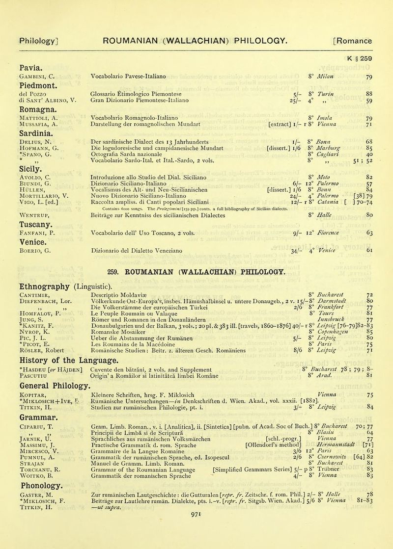 Pavia. Gambini, C. Piedmont. del Pozzo di Sant' Albino, V. Romagna. Mattioli, a. mussafia, a. Sardinia. Delius, N. hofmann, g. *Spano, G. » Sicily. Avoi.io, C. BiuNDr, G. HULLEN, MORTILLARIO, V. Vigo, L. [ed.] Wentrup, Tuscany. Fanfani, p. Venice. BOERIO, G. Vocabolario Pavese-Italiano Glossario Etimologico Piemontese Gran Dizionario Piemontese-Italiano Vocabolario Romagnolo-Italiano Darstellung der romagnolischen Mundart Der sardinische Dialect des 13 Jahrhunderts Die logudoresische und campidanesische Mundart Ortografia Sarda nazionale Vocabolario Sardo-Ital. et Ital.-Sardo, 2 vols. 8 Milan 5/- 8° Turin 25/- 4° 8° Irnola [extract] i/- r 8° Vienna I/- [dissert.] 1/6 6/- [dissert.] 1/6 24/- 12/- Introduzione alio Studio del Dial. Siciliano Dizionario Siciliano-Italiano Vocalismus des Alt- und Neu-Sicilianischen Nuovo Dizionario Siciliano-Italiano Raccolta ampliss. di Canti popolari Sicilian! Contains 6000 songs. The Pf'oU<^imtfii [iS9 pp.] cents, a full bibliography of Sicilian dialects. Beitrage zur Kenntniss des sicilianischen Dialectes Vocabolario dell' Uso Toscano, 2 vols. Dizionario del Dialetto Veneziano Bonn Marburg Cagliari Moio Palermo Bonn Palermo Catania 8° Halle 9/- 12° Florence 34/- 4° Venice K § 259 79 51 59 79 71 68 85 40 52 82 57 84 [38] 79 ] 70-74 80 63 61 259. ROUMANIAN (WALLACHIAN) PHILOLOGY. Ethnography (Linguistic). Cantimir, Descriptio Moldavia 5 DiEFENBACH, Lor. VolkerkundeOst-Europa's,insbes. Hamushalbinsel u. untere Donaugeb., 2 v. i5/-< ,, ,, Die Volkerstamme der europaischen Tiirkei 2/6 J IIOMFALOY, P. Le Peuple Roumain ou Valaque i Jung, S. Romer und Romanen in den Donaulandern *Kanitz, F. Donaubulgarien und der Balkan, 3 vols.; 2OPI.&383 ill. [travels, 1860-1876] 40/- r i Nyrop, K. Romanske Mosaiker i Pic, J. L. Ueber die Abstammung der Rumanen S/~ ^ *PlCOT, E. Les Roumains de la Macedoine J RosLER, Robert Romanische Studien: Beitr. z. alteren Gesch. Romaniens 8/6 S History of the Language. Bucharest 72 Darmstadt 80 Frankfort 77 Tours 81 Innsbruck 77 Leipzig [76-79382-83 Copenhagen 85 Leipzig 80 Paris 75 Leipzig 71 *Hasdeu \pr Hajden] Pascutiu General Philology. KOPITAR, *MlKLOSJCH-f IVE, Z: TlTKlN, H. Grammar. CiPARIU, T. Jarnik, U. Massimu, J. MiRCESCO, V. PUMNUL, A. Strajan Torceanu, R. WOITKO, B. Phonology. Gaster, M. *MlKLOSICH, F. TiTKIN, H. Cuvente den batrani, 2 vols, and Supplement Origin' a Romailor si latinitatea limbei Romane Kleinere Schriften, hrsg. F. Miklosich Rumanische Unteisuchungen—in Denkschriften d. Wien. Akad., vol. Studien zur rumanischen Philologie, pt. i. 8° Bucharest 78 ; 79 ; 8- 8° Arad. 81 Vienna xxxii. [1882]. 3/- 8° Leipzig 75 84 Gram. Limb. Roman., v. i. [Analitica], ii. [Sintetica] [pubn. of Acad. Soc of Buch Principii de Limba si de Scriptura ■ Spracfiliches aus rumanischen Volksmarchen [schl.-progr.] Practische Grammatik d. rom. Spiache [Ollendorfs method] Grammaire de la Langue Romaine 3/^ ' Grammatik der rumanischen Sprache, ed. Isopescul 2/6 Manuel de Gramm. Limb. Roman. Grammar of the Roumanian Language [Simplified Grammars Series] 5/- p Grammatik der romanischen Sprache ' 4l~ 8° Bucharest 70; 77 Blasiu 64 Vienna 77 Hermannstadt [71] Paris Czernoivitz Bucharest Triibner Vienna Zur rumanischen Lautgeschichte: dieGutturalen [r^^r./r. Zeitschr. f. rom. Phil.] 2/- 8° Halle Beitrage zur Lautlehre ruman. Dialekte, pts. i.-v. \repr. fr. Sitgsb. Wien. Akad.] 5/6 8° Vienna —ut supra. 971 63 [64] 82 81 83 83 78 -83