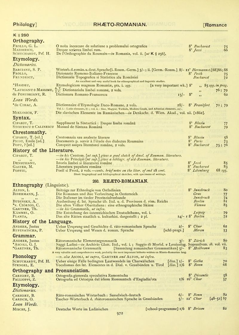 O noua incercare de solutiune a problemului ortog[raficu Despre scrierea limbei rum. De rOrthographie du Roumain—in Romania, vol. ii. [ut K § 256], \V6rterb.d.roman.u.deut.Sprache[i. Roum.-Germ.] 5/-; ii. [Germ.-Roiim.] 8/- Dizionario Rumeno-Italiano-Francese Dictionariu Topograficu si Statisticu alu Romaniei An excellent and very useful book for ethnographical and linguistic studies. Etymologicum magnum Romanite, pts. i. sqq. [a very important \vk. Dictionariulu limbei romane, 2 vols. Dictionaru Romano-Franscescu K § 260 Orthography. Frollo, G. L. Maiorescu, SCHUCHARDT, Prf. H. Etymolog-y. Dictionaries. Barcianu, S. p. Frollo, Frundescu, *Hasdeu, *Laurianu+Massimu, de PONi nRIANT, R. Loan Words. *de CiHAC, A. MiKLOSICH, F. Syntax. CiPARiu, T. .Suppliment la Sintactica : Despre limba romana Stoicescu + Calinescu Manual de .Sintaxa Romana Chrestomathy. CiPARiu, T. [ed.] PicoT, Emile [ed.] Popu, ? [ed.] History of the ClI'ARIU, T. Densusianu, Gaster, M. POPFIU, 8° Bucharest 75 8° Jassi 66 12° Hermannst.\(&'\%(}\%^ 8° Pesth 75 Bucharest 72 15/- Dictionnaire d'Etymologie Daco-Romane, 2 vols. 28/- Vol. L : Latin elements, 8/-; vol. ii.: Slav, Magyar, Turkish, Modem Greek, and Albanian elements, 20/-. Die slavischen Elemente im Rumanischen—in Denkschr. d. Wien. Akad., vol, Crestomazia sau analecte literare Documents p. servir a I'etude des dialectes Roumains Conspect asupia literaturei romane, 2 vols. Literature. •—in his Crestom. \jit sup.lgives a good sketch of devel. of Rouman. literature. —in his Principii \\it siip.'\ gives a bibliogr. of old-Rouman. literature. Istoria limbei si literaturei romane Literatura pupulara romana Poeil si Prosa, 2 vols.—conts. brief notes on the liter, of end 18 cent. Short biographical and bibliographical sketches, with specimens of writings. 260. RH^TO-EOMANIAN. Ethnography (Linguistic). Alton, I. Beitrage zur Ethnologie von Ostladinien Bidermann, J. Die Romanen und ihre Verbreitung in Oesterreich ,, ,, Die Italiener im tiroler Provinzialverbande BUDINSKY, A. Ausbreitung d. lat. Sprache iib. Ital. u. d. Provinzen d. rom. Reichs *v. CzoRNiG, C. Die alten Volker Oberitaliens: eine ethnographische Skizze Gartner, Th. —in his Grammatik, ut infra. Kammel, O. Die Entstehung des osterreichischen Deutschthums, vol. i. Planta, Das alte Ratien staatlich u. kulturhist. dargestellt ; 2 pi. History of the Language. 14/- r Andeer, Justus RUKINATSCHA, P. Grammar. Andeer, Justus *AscoLi, G.J. *Gartner, Th. Ueber Ursprung und Geschichte d. rato-romanischen Sprache Ueber Ursprung und Wesen d. reman. Sprache 2/- [schl-progr.] Phonology SCHUCHARDT, Prf. H, Stengel, E. Orthography and Pronunciation Ratoromanische Elementargrammalik 3/- .Saggi Ladini—in Archivio Glott. Ital., vol. i. ; Saggio di Morfol. e Lessicolog, Ratoromanische Grammatik [Sammlung romanischer Grammatiken] 5/- A very valuable and comprehensive work, probably the most important hitherto written on Rhasto-Romanian lang —V. also ASCOLI, ut supra, GARTNER and Alton, ut infra. Ueber einige Falle bedingten Lautvi^andels im Churwalschen [diss.] i/- Vocalismus des lat. Elementes in d. Dial. v. Graubiinden u. Tirol [diss.] 1/6 Carigiet, B. Pallioppi, Z. Etymology. Dictionaries. Carigiet, B. Carisch, O. Loan Words. MiSCHI, J. Ortografia gienerala speculativa Ramontscha Ortografia ed Ortoepia del idiom Romauntsch d'Engiadin'ota Riito-romanisches Worterbuch : Surselvisch-deutsch Tascher-Worterbuch d. rhatoromanischen Sprache in Graubiinden 1/6 6/- 5/- Deutsche Worte im Ladinischen [school-programme] 1/6 ] 8° „ SSsqq.inpi-og. 76; 79 8° „ 62 8° Frankfort 70 ; 79 xii. [1862]. 8° Blasiu 8° Bucharest 77 79 8° Blasiu 8° Paris 8° Bucharest 58 73 75 ; 76 8° Jassi 8° Bucharest 8° Libenburg 85 83 68 sqq. 8° Innsbruck Graz Innsbruck Berlin Vienna 80 77 74 81 85 Leipzig X 8° Berlin 79 72 8° Chur Meran 62 S3 8° Zurich 80 . Soprasilvan. ib. vol. vii. 8° Heilbronn 83 8° Gotha 8° Bonn 70 68 8° Dissentis 16° Chur 58 57 8° Bonn 82 12° Chur [48-52] 87 8° Brixen 82