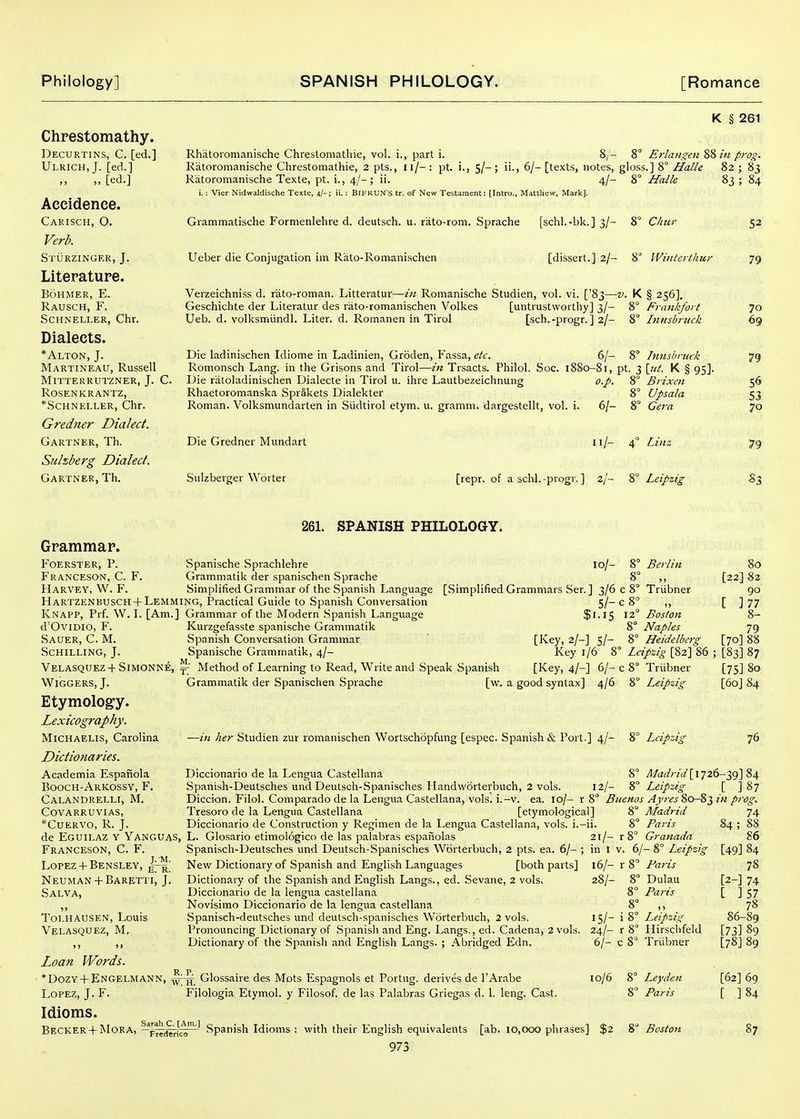 Chrestomathy. Decurtins, C. [ed.] Ulrich.J. [ed.] „ [ed.] Accidence. Carisch, O. Verb. Sturzingek, J. Literature. Bohmer, E. Rausch, F. SCHNELLER, Chr. Dialects. *Alton, J. Martineau, Russell MiTTERRUTZNER, J. C. Rosen KRANTZ, *SCHNELLER, Chr. Gredner Dialect. Gartner, Th. Siilzberg Dialect. Gartner, Th. K § 261 Rhatoromanische Chresloniathie, vol. i., part i. 8/- 8° Erlan^en 8S in prog. Ratoromanische Chrestomathie, 2 pts., Il/- : pt. i., 5/- ; ii., 6/- [texts, notes, gloss.] 8° Halle 82 ; 83 Ratoromanische Texte, pt. i., 4/-; ii. 4/- 8° Halle 83 ; 84 i.: Vier N'idwaldische Texte, 4/-; ii.: BIFRUN'S tr. of New Testament: [Intro., Mattliew, Mark], Grammatische Formenlehre d. deutsch. u. rato-rom. Sprache [schl.-bk. ] 3/- 8° Cliur Ueber die Conjugation im Rato-Roinanischen [dissert.] 2/- 8 IVinterthur Verzeichniss d. rato-roman. Litteratur—in Romanische Studien, vol. vi. ['83—v. K § 256]. Geschichte der Literatur des rato-romanischen Volkes [untrustworthy] 3/- 8° Frankfort Ueb. d. volksnrdindl. Liter, d. Romanen in Tirol [sch.-progr. ] 2/- 8° hinsbruck Die ladinischen Idiome in Ladinien, Groden, Fassa, etc. 6/- 8° Innsbruck Romonsch Lang, in the Grisons and Tirol—in Trsacts. Philol. Soc. 1880-81, pt. 3 \iit. K § 95]. Die riitoladinischen Dialecte in Tirol u. ihre Lautbezeichnung o.p. 8° Brixen Rhaetoromanska Sprakets Dialekter 8° Upsala Roman. Volksmundarten in Siidtirol etym. u. gramm. dargestellt, vol. i. 6/- 8° Cera Die Gredner Mundart Sulzberger VYorter n/- 4° Linz [repr. of a schl. -progr. ] 2/- 8° Leipzig 52 79 70 69 79 56 53 70 79 «3 261. SPANISH PHILOLOGY. Grammar. foerster, p. Franceson, C. F. Harvey, W. F. Spanische Sprachlehre 10/- 8° Berlin Grammatik der spanischen Sprache Simplified Grammar of the Spanish Language HARTZENBUSCH +Lemming, Practical Guide to Spanish Conversation Knapp, Prf. W. L [Am.] Grammar of the Modern .Spanish Language d'OviDio, F. Kurzgefasste spanische Grammatik Sauer, C. M. Spanish Conversation Grammar ' [Key, 2/-] 5/- Schilling, J. Spanische Grammatik, 4/- Key 1/6 8° Velasquez+Simonne, ^' Method of Learning to Read, Write and Speak Spanish [Key, 4/-] 6/-c WiGGERS, J. Grammatik der Spanischen Sprache [w. a good syntax] 4/6 Etymolog-y. Lexicography. MiCHAELis, Carolina Dictionaries. Academia Espanola Booch-Arkossy, F. Calandrelli, M. Covarruvias, *Cuervo, R. j. [Simplified Grammars Ser.] 3/6 c 8° Triibner 5/- c 8 „ $1.15 12° Boston 8° Naples 8° Heidelberg Leipzig [82] 86 8° Triibner 8° Leipzig —in her Studien zur romanischen Wortschopfung [espec. Spanish & Port.] 4/- 8° Leipzig 80 [22] 82 90 [ ]77 8- 79 [70] 88 [83] 87 [75] 80 [60] 84 76 ^/an'r2V/[ 1726-39] 84 12/- 8° Leipzig _ [ ] 87 Diccionario de la Lengua Castellana Spanish-Deutsches undDeutscli-.Spanisches Ilandworterbuch, 2 vols. Diccion. Filol. Comparado de la Lengua Castellana, vols. i.-v. ea. 10/- r 8 Buenos Ayiesio-8'^ in pro^ Tresoro de la Lengua Castellana [etymological] Diccionario de Construction y Regimen de la Lengua Castellana, vols, i.-ii. de Eguilaz y Yanguas, L. Glosario etimologico de las palabras espaiiolas Franceson, C. F. Lopez+ BENSLEY, Neuman + Baretti, J, Salva, Tolhausen, Louis Velasquez, M, Loan Words. * Dozy + Engelmann, Lopez, J. F. Idioms. . », Sarah C. [Am.] .-^ . , ... Becker + Mora, -FTTd^f^ Spanish Idioms ; Spanisch-Deutsches und Deutsch-Spanisches Worterbuch, 2 pts. ea. 6/- ; New Dictionary of Spanish and English Languages [both parts] Dictionary of the Spanish and English Langs., ed. Sevane, 2 vols. Diccionario de la lengua castellana Novisimo Diccionario de la lengua castellana Spanisch-deutsches und deutsch-spanisches Worterbuch, 2 vols. Pronouncing Dictionary of .Spanish and Eng. Langs., ed. Cadena, 2 vols. Dictionary of the Spanish and English Langs. ; Abridged Edn. ^ Glossaire des Mots Espagnols et Portug. derives de I'Arabe Filologia Etymol. y Filosof. de las Palabras Griegas d. 1. leng. Cast. 21/- r in 1 V. 16/- r 28/- Madrid 8° Paris S° Granada 6/- 8° Leipzig 8° Paris 8° Dulau 8° Paris 15/- i8» 24/- r 8° 6/- c 8° 10/6 8° Leipzig Ilirsclifeld Triibner Ley den Paris 74 84; 88 86 [49] 84 78 [2-] 74 [ J57 78 86-89 [73] 89 [78] 89 [62] 69 [ ]84 with their English equivalents [ab. 10,000 phrases] $2 8^ Boston 87