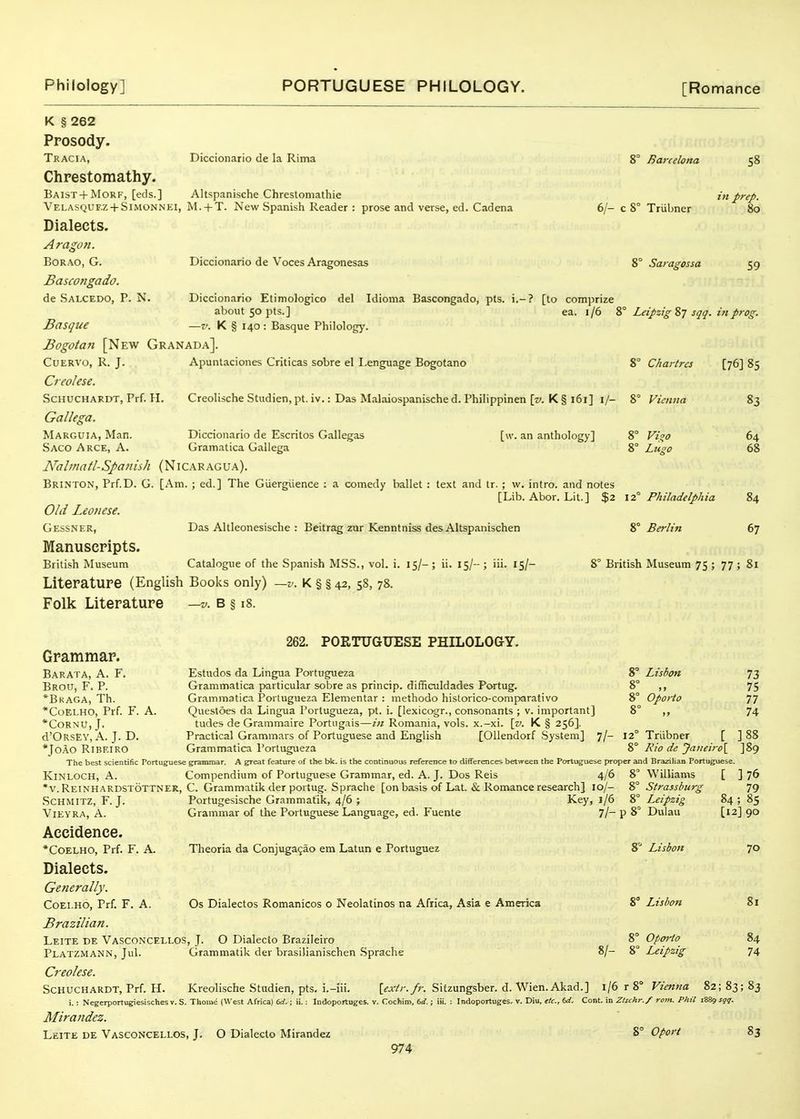 in prep. 6/- c 8° Triibner 80 K § 262 Prosody. Tracia, Diccionario de la Rima 8° Barcelona 58 Chrestomathy. Baist + Morf, [eds.] Altspanische Chreslomathie Velasquf.z + Simonnki, jM. + T. New Spanish Reader : prose and verse, ed. Cadena Dialects. Aragon. BoRAO, G. Diccionario de Voces Aragonesas Saragcssa 59 JBascongado. de Salcedo, p. N. Diccionario Etimologico del Idioma Bascongado, pts. i.-? [lo comprize about 50 pts.] ea. 1/6 8° Leipzig 87 sqq. in prog. Basque —v. K § 140 : Basque Philology-. Bogotan [New Granada]. CuERA'o, R. J. Apuntaciones Criticas sobre el I.enguage Bogotano 8° Chartres [76] 85 Creolese. ScHUCHARDT, Prf. H. Creolische Studien, pt. iv.: Das Malaiospanische d. Philippinen \v. K § 161] i/- 8° Vienna 83 Gallega. Marguia, Man. Saco Arce, a. [w. an anthology] 8° Vigo 8° Litso Diccionario de Escritos Gallegas Grainatica Gallega Nalmatl-Spaniih (Nicaragua). Brinton, Prf.D. G. [Am.; ed.] The Giiergiience : a comedy ballet : text and ir. ; w. intro. and notes [Lib. Abor. Lit.] $2 \2° Philadelphia Old Leotiese. Gessner, Das Altleonesische : Beitrag zur Kenntniss des Altspanischen Manuscpipts. British Museum Catalogue of the Spanish MSS., vol. i. 15/- ; ii. 15/- ; iii. 15/- Literature (English Books only) —v. K § § 42, 58, 78. Folk Literature 64 68 8° Berlin 84 67 8° British Museum 75 ; 77 ; 81 —V. B § iJ Grammar. 262. PORTUGUESE PHILOLOGY. Barata, a. F. Brou, F. P. *Bkaga, Th. *CoELHO, Prf. F. A. *CORNU, J. d'ORsEY, A. J. D. *JOAO RiBEIRO 8° Lisbon 8° „ 8° Oporto 73 75 77 74 12° Triibner [ ] 88 %° Kio de Janeiro[ ]89 79 84; 85 [12] 90 Estudos da Lingua Portugueza Grammatica particular sobre as princip. difficuldades Portug. Grammatica Portugueza Elementar : methodo hislorico-comparativo Questoes da Lingua Portugueza, pt. i. [lexicogr., consonants ; v. important] tudes de Grammaire Portugais—in Romania, vols, x.-xi. [v. K § 256]. Practical Grammars of Portuguese and English [Oliendorf System] 7/ Grammatica Portugueza The best scientific Portuguese grammar. A great feature of the bk. is the continuous reference to differences between the Portuguese proper and Brazilian Portuguese. KiNLOCH, A. Compendium of Portuguese Grammar, ed. A. J. Dos Reis 4/6 8 Williams [ ] 76 •v.Reinhardstottner, C. Grammatik der portug. Sprache [on basis of Lat. & Romance research] 10/- 8° Strassburg .SCHMITZ, F.J. Portugesische Grammatik, 4/6; Key, 1/6 8° Leipzig ViEYRA, A. Grammar of the Portuguese Language, ed. Fuente 7/~ P 8° Dulau Accidence. *Coelho, Prf. F. A. Dialects. Generally. CoEi.HO, Prf. F. A. Brazilian. Leite de Vasconcellos, J. O Dialecto Brazileiro Platzmann, Jul. Grammatik der brasilianischen .Sprache Creolese. ScHUCHARDT, Prf. H. Kreolische Studien, pts. i.-iii. [^.lYr./;-. Sifzungsber. d. Wien. Akad.] 1/6 r 8° Vienna 82; 83; 83 i.: Negerportugiesisches v. S. Thome (West Africa) 6rf,; ii.: Indoportugcs. v. Cochim, 6rf.; iii. : Indoportuges. v. Diu, etc., 6d. Cont. in Zlschr./ rom. Phil 1889 sqq. Mirandez. Leite de Vasconcellos, J. O Dialecto Mirandez 974 Theoria da Conjugagao em Latun e Portuguez Os Dialectos Romanicos o Neolatinos na Africa, Asia e America 8 Lisbon 8° Lisbon 8° Oporto 8/- 8° Leipzig 70 81 84 74