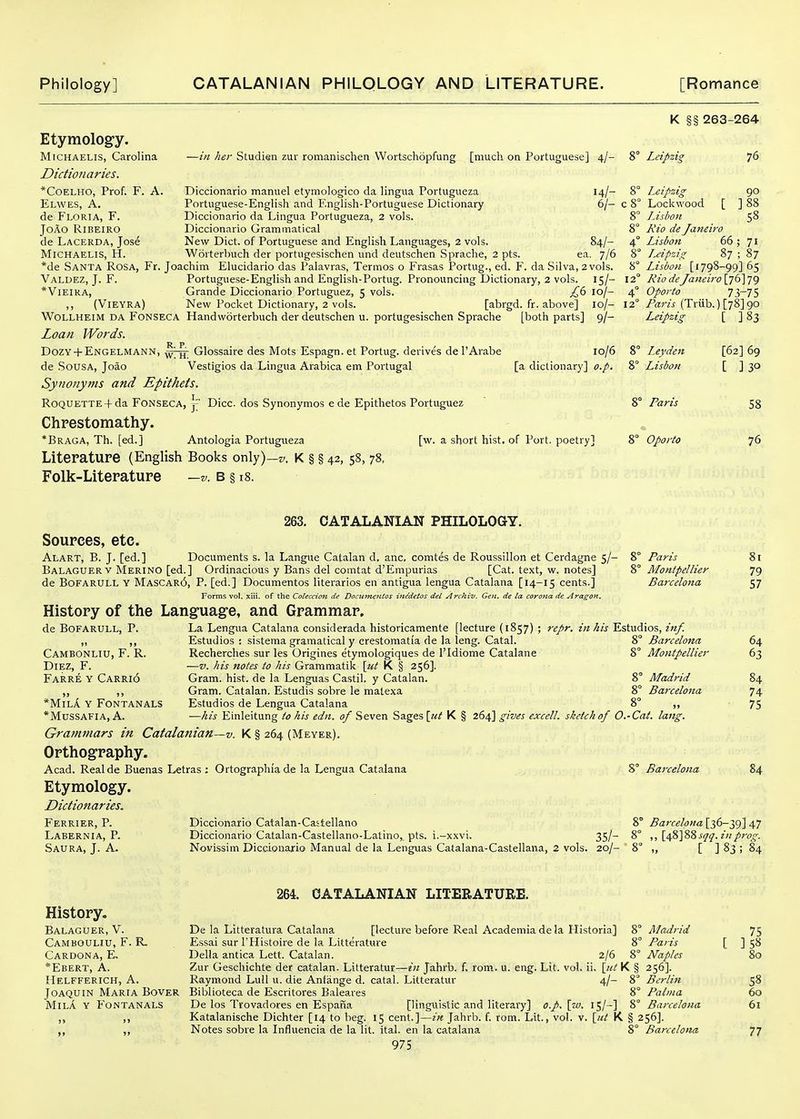 K §§ 263-264 Etymolog'y. MiCHAELis, Carolina Dictionaries. *CoELHO, Prof. F. A Elwes, a. de Floria, F. JoAo RiBEIRO de Lacerda, Jose MiCHAELIS, H. —in her Studien zur romanischen Wortschopfung [much on Portuguese] 4/- 8° Leipzig 76 Diccionario manuel etymologico da lingua Portugueza 14/- Portuguese-English and English-Portuguese Dictionary 6/- Diccionario da Lingua Portugueza, 2 vols. Diccionario Grammatical New Diet, of Portuguese and English Languages, 2 vols. 84/- Worterbuch der portugesischen und deutschen Sprache, 2 pts. ea. 7/6 *de Santa Rosa, Fr. Joachim Elucidario das Palavras, Termos o Frasas Portug., ed. F. da Silva, 2 vols. Valdez, J. F. Portuguese-English and English-Portug. Pronouncing Dictionary, 2 vols. 15/- *Vieira, Grande Diccionario Portuguez, 5 vols. £(> 10/- ,, (Vieyra) New Pocket Dictionary, 2 vols. [abrgd. fr. above] 10/- Wollheim da Fonseca Handworterbuch der deutschen u. portugesischen Sprache [both parts] 9/- Loan Words. Dozy4-Engelmann, Glossaire des Mots Espagn.et Portug. derives del'Arabe 10/6 de SousA, Joao Vestigios da Lingua Arabica em Portugal [a dictionary] o.p. Synonyms and Epithets. RoQUETTE+da Fonseca, Dice, dos Synonymos e de Epithetos Portuguez Chpestomathy. *Braga, Th. [ed.] Antologia Portugueza [w. a short hist, of Port, poetry] Literature (English Books only)—w, K § § 42, 58, 78, Folk-Literature —v. b § i8. c 8 [ ] 90 Leipzig Lockwood L.ishoH Rio de Janeiro Lisbon 66 L.eipzig 87 Lisbon [1798-99] 65 Rio de Janeiro [76] 79 Oporto 73-75 Paris (Triib.)[78]90 58 87 Leipzig Paris Oporto [ ]83 Ley den [62] 69 Lisbon [ ] 30 58 76 263. CATALANIAN PHILOLOGY. Sources, etc. Alart, B. J. [ed.] Documents s. la Langue Catalan d, anc, comtes de Roussillon et Cerdagne 5/- Balaguerv Merino [ed.] Ordinacious y Bans del comtat d'Empurias [Cat. text, w. notes] de Bofarull y Mascar6, P. [ed.] Documentos literarios en antigua lengua Catalana [14-15 cents.] Forms vol. xiii. of the CoUccion de Doctcmeyttos in^detos del Archiu. Gen, de la coroJia de Aragon, History of the Language, and Grammar. de Bofarull, P. 8° Paris 8° Montpellier Barcelona La Lengua Catalana considerada historicamente [lecture (1857) ; repr. in his Estudios, inf. Estudios : sistema gramatical y crestomatia de la leng. Catal. 8° Barcelona Recherches sur les Origines etymologiques de I'ldiome Catalane 8° Montpellier —V. his notes to his Grammatik \ut K § 256]. Gram. hist, de la Lenguas Castil. y Catalan. 8° Madrid Gram. Catalan. Estudis sobre le matexa 8° Barcelona Estudios de Lengua Catalana 8° ,, —his Einleitung to his edn. of Seven Sages \ut K § 264] gives excell. sketchof O.-Cat. lang. Grammars in Catalanian—v. K § 264 (Meyer). Orthography. Acad. Realde Buenas Letras : Ortographia de la Lengua Catalana 8° Barcelona Etymology. Dictionaries. Cambonliu, F. R. DiEZ, F. Farre y Carrio *MilA y Fontanals *Mussafia, a. 81 79 57 64 63 84 74 75 84 Ferrier, p. Labernia, p. Saura, J. A. Diccionario Catalan-Caitellano Diccionario Catalan-Castellano-Latino,. pts. i.-xxvi, 35/- Novissim Diccionario Manual de la Lenguas Catalana-Castellana, 2 vols. 20/- Bartelona [36-39] 47 5 sqq. in prog. C ]83 ; 84 History. 264. CATALANIAN LITERATURE. Balaguer, V. De la Litteratura Catalana [lecture before Real Academia de la Historia] 8° Madrid 75 Cambouliu, F. R. Essai sur I'Histoire de la Litterature 2i° Paris [ ] 58 Cardona, E. Delia antica Lett. Catalan. 2/6 8° Naples 80 *Ebert, a. Zur Gescliichte der Catalan. Litteratur—in Jahrb. f. rom. u. eng. Lit. vol. ii. [tit K § 256]. Helfferich, a. Raymond Lull u. die Anfange d. catal. Litteratur 4/- 8° Berlin 58 Joaquin Maria Bover Biblioteca de Escritores Baleares 8° Palma 60 Mila y Fontanals De los Trovadores en Espana [linguistic and literary] o.p. \_w. 15/-] 8° Barcelona 61 ,, ,, Katalanische Dichter [14 to beg. 15 cent.]—in Jahrb. f. rom. Lit., vol. v. \_iit K § 256]. ,, Notes sobre la Influencia de la lit. ital. en la catalana 8° Barcelona, 'J'j