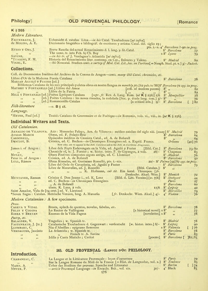 K § 265 Modern Literature. Fastenrath, J, de MoLiNS, A. E. RuBio Y Ors, J. S J M Savine, *tukbino, f. m. VOGEL, F. Collections. Coll. de Documentos Ineditosdel Archivo de la Corona de Aragon—<r<?«/^. many Old Calal. chronicles, etc. Llibre d'Or de la Moderna Poesia Catalana 8 Barcelona Marian Aguil6 y Fuster [ed.] Biblioteca Catalana de les mes principals y eletes obres en nostra Ilengua in jnont/ily pts.[62 ^uh.io'^^]?,' Barcelona 71 sqq. in pro,. Matheu y Fontanells [ed.] Llibre del Amor [coll. of modern poems] 8 „ ~ ,, ,, Llibre de la Patria [ „ ] 8° ,, MiLA Y Fontanals [ed. ] Poetes Lyriques Catalans {repr.fr. Rev. d. Lang. Rom. (tit K § 256)] 2/6 8° 'Montpellier I. .1 [ed.] Poetes Catalans : les noves rimades, la codolada [Soc. p. etude lang. rom.] 3/- 8° ,, >• [ed.] Romancerillo Catalan [a critical edn.] 9/- % Barcelona [ Folk-literature —v. B § 18. Language. *iVlEYER, Paul [ed.] Traites Catalans de Grammaire et de Poetique—in Romania, vols, vi., viii., ix. \ut K § 256], Individual Writers and Texts. Old Catalanian. Arnaldo de Vilanova. AusiAs March Carbonell, Desclot, B. Uebersicht d. Catalan Liter.—in his Catal. Troubadoure \iit infra]. Diccionario biografico e bibliograf. de escritores y artistas Catal. del. siglio 19 ; pts. i.-x. 4' Barcelona P-go in prog. Breve Resena del actual Renacimiento d. 1. leng. y. lit. Catal. 8° Barcelona 77 The same, tr. into Fch. byCh. Boy s 8° Lyons 79 — in his tr. of ]. Verdaguer's Atlantida {itt infra}. Ilistoria del Renacimiento liter, contemp. en Cat., Baleares y Valenc. 8° Madrid 80 —his Neucatal. Studien cents, a survey of Mod. Cat. Lit., bas. on Turbino [ = Neuph. Stud. pt. v. 1 3/- Paderb. 78 82 82 78 76 ] 82 James i. of Aragon ; )» »» MULET, Peter iv. of Aragon : Lull, Ramon Muntaner, Ramon Aid : Menendez Pelayo, Am. de Vilanova : medico Catalan del siglo xiii. [essay] 8 Madrid Obras, ed. F. Pelayo-Briz 8° Barcelona Opusculos ineditos de Cronista Catal., ed. A. de Bofarull 8° ,, Cronica, ed. C. Buchon—z« Chroniques lltrangeres rel. a. Exped. Francs. Orleans New edns. are to appear in the Bibl. Catalana and in the Bibl. dc Escritores Ara^oneses. Libre dels Feyts Esdevenguts en la Vida, ed. Aguilo y Fuster [Bibl. Cat.] 8° Barcelona Chronicle of, tr. J. Forster ; w. histor. intro. P. de Gayangos, 2 vols. 28/- 8° Cliapman Obres Festives compostes segons antiga, ed. C. Llombart 8° Madrid Cronica, ed. A. de Bofarull 8° Bai'celoua Obras Rimadas, ed. Geronimo Rossello, pts. i.-xix. 20/- 8° Pabna [59] 87 sqq. Libre del Orde de Cavayleria, ed. Aguilo y Fuster 8° Barcelona Libre de Maravelles, ed. J. Rossello [Bibl. Catalan.] 8° ,, ,, ;> K- Hofmann, sitb tit. Ein katal. Saint Amador, Vida de [ *Seven Sagas : Catalan. Modern Catalanian : A few specimens, Cronica d. Don Jaume i., ed. K.^ Lanz ed. C. Buchon—in Chroniques Etrangeres ,, A. de Bofarull iibers. K. Lanz, 2 vols. 14 cent.] ed. V. Lieutaud Metrische Version, hrsg. A. Mussafia [Bibl. Catalan.] Thierepos. {fr. Denkschr. Akad. Wiss.] [Bibl. d. Litt. Vereins] \_w. 7/6] u/6 [/;-. Denkschr. Wien. Akad.] 4/- Prose. Careta y Vidal Felin y Codina Riera y Bertan Poetry, etc. Balagner, V. Fastenrath, J. [tr.] Llombart, C. Verdaguer, Jascinto Brosta, aplech de quentos, novelas, fabulas, etc. Lo Rector de Vallfogona Escenas de la Vida Pagesa Munich Stuttgart Paris Barcelona Leipzig Marseilles Vienna 8° Barcelona [a historical novel] s 8° [novelettes] s 8 Tragedies ; w. Spanish tr. 8° Madrid Catalanische Troubadoure d. Gegenwart : verdeutscht [w. histor. intro.] 8/- 8° Leipzig Niu d'Abeilles : epigrams llemosins s 8° Valencia La Atlantida ; w. Spanish tr. 8° Barcelona ,, French tr. A. Savine 8° Paris Idilis y Cants Mistichs ; Caritat [poems] 8° Barcelona [ 79 64 64 [40] 76 73-80 83 76 50 m prog. 79 72 44 27 60 42 79 76 78 77 78 78 90 [ ]76 78 83 ]82;8s Introduction. Chabaneau, C. M 11 Mahn, a. 265. OLD PROVENCAL (Langue dOc) PHILOLOGY. La Langue et la Litterature Provencale : le9on d'ouverture 8° Sur la Langue Romane du Midi de la France [ = Hist. de Langiiedoc, vol. x.] 8° Ueber das Studium der provenz. Sprache und Litteratur 8° 976 Paris Toulouse Berlin 79 85 ]74