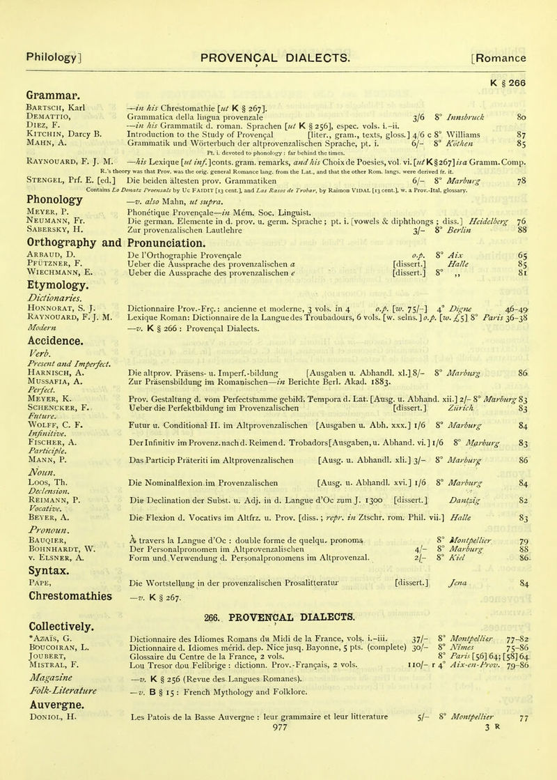 K § 266 Grammap. Bartsch, Karl Demattio, DiEz, F. KiTCHiN, Darcy B, Mahn, a. Raynouard, F. J. M. ~in his Chrestomathie \jit K § 267]. Grammatica della lingua provenzale 3/6 8° Innsbruck 80 —in his Grammatik d. roman. Sprachen K §256], cspec. vols, i.-ii. Introduction to the Study of Proven5al [liter., gram., texts, gloss.] 4/6 c 8° Williams 87 Grammatik und Worterbuch der altprovenzalischen Sprache, pt. i. 6/- 8° Ktithen 85 Pt. i. devoted to phonology ; far behind the times. —his Lexique \jd zVz/^Jconts. gram, remarks, and his Choixde Poesies, vol. vi. [?//K§267]z>a Gramm.Comp. R.'s theory was that Prov. was the orig. general Romance lang. from the Lat., and that the other Rom. langs. were derived fr. it. Stengel, Prf. E. [ed.] Die beiden altesten prov. Grammatiken 6/- ?,° Marburg Contains Lo Donate Proensals by Uc FAIDIT [13 cent.], and Las Rasos de Trobar, by Raimon VIDAL [rs cent.], w. a Prov.-Ital. glossary. PhonolOgy —v. also Mahn, ut supra. Meyer, P. Phonetique Provencjale—z« Mem. Soc. Linguist. Neumann, Fr. Die german. Elemente in d. prov. u. germ. Sprache ; pt. i. [vowels & diphthongs ; diss.] Heidelberg Sabersky, H. Zur provenzalischen Lautlehre 3/- 8° Berlin Orthography and Pronunciation. ?8 76 Arbaud, D. Pfutzner, F. Wiechmann, E. Etymolog-y. Dictionaries. Honnorat, S. J. Raynouard, F. J. M. Modern Accidence. Verb. Present and Impei-fsct. Harnisch, a. Mussafia, a. Perfect. Meyer, K. Schencker, F. Future. Wolff, C. F. Infinitive. Fischer, A. Participle. Mann, P. Noun. Loos, Th. Declension. Reimann, P. Vocative. Beyer, A. Pronoun. Bauqier, Bohnhardt, W. V. Elsner, a. Syntax. Pape, Chrestomathies Collectively. *AzaYs, G. boucoiran, l. Joubert, Mistral, F. Magazine Folk-Literature Auverg-ne. Doniol, H. De rOrthographie Proven9ale Ueber die Aussprache des provenzalischen a Ueber die Aussprache des provenzalischen e o.p. [dissert.] [dissert.] Aix Halle 65 85 8i 46-49 Dictionnaire Prov.-Frg.: ancienne et moderne, 3 vols, in 4 o.p. [w. 7S/~] 4° Digtie Lexique Roman: Dictionnaire de la Languedes Troubadours, 6 vols., [w. selns. ] o.p. [w. 8° Paris 36-38 —V. K § 266 : Provencal Dialects. Die altprov. Prasens-u. Iniperf.-bildung [Ausgaben u. Abhandl. xl.] 8/- 8° Marbwg Zur PrasensbilduEg \m Romanischen—in Berichte BerL Akad. 1883. 86 Prov. Gestaltung d. vom Perfectsframme gebitd. Tempora d. Lat. [Ansg. u. Abhand. xii.] 2/- 8° Marbicrg 83 Ueber die Perfektbildung im Provenzalischen [dissert.] Ziirich 83 Futur u. Conditional II. im Altprovenzalischen [Ausgaben u. Abh. xxx.] 1/6 8° Marburg 84 Derlnfinitiv imProvenz.nachd.Reimend. Trobadors[Ausgaben,u. Abhand. vi.] 1/6 8° Mflriurg 83 Das Particip Pr'ateriti im Altprovenzalischen [Ausg. u. Abhandl. xli.] 3/- ^° Marburg 86 Die Nominalflexion.im Provenzalischen [Ausg. u. Abhandl. xvi.] 1/6 8° Marburg 84 Dis Declination der Subst. u. Adj. in d. Langue d'Oc zum J. 1300 [dissert.] Dant,zig 82 Die Flexion d. Vocativs im Altfrz. u. Prov. [diss.; repr. in Ztschr. rom. Phil, vii.] Halle 83 A travers la Langue d'Oc : double forme de quelqu, pronoms Der Personalpronomen im Altprovenzalischen Form und Verwendung d. Personalpronomens im Altprovenzal. Die Wortstellung in der provenzalischen Prosalitteratur —V. K § 267. 4/- 2/r 8° Montpellier 8° Marburg 8° Kid [dissert.] Jena 7-9 88 86. 84 266. PROVENCAL DIALECTS. Dictionnaire des Idiomes Romans du Midi de la France, vols, i.-iii. 37/- 8 Montpcllitr 77-82 Dictionnaire d. Idiomes merid. dep. Nice jusq. Bayonne, 5 pts. (complete) 30/- Mines 75-86 Glossaire du Centre de la France, 2 vols. 8° Paris [56] 64; [58] 64 Loi] Tresor dou Felibrige : dictionn. Prov.-Fran9ais, 2 vols. lio/- r 4° Aix-en-Prov. 79-86 —V. K § 256 (Revue des Langues Romanes). — V. B § 15 : French Mythology and Folklore^ Les Patois de la Basse Auvergne : leur grammaire et leur litterature S/- 8° Montpellier 77
