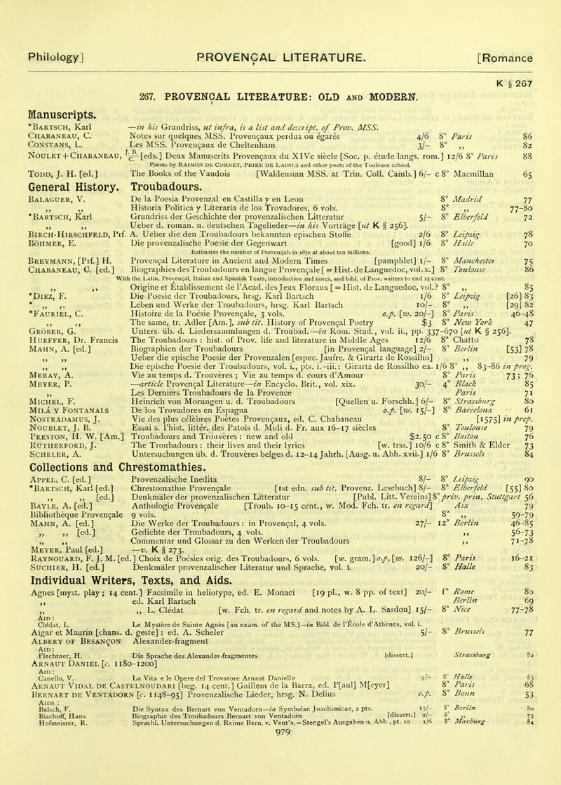K § 267 267. PROVENCAL LITERATURE: OLD and MODERN. Manuscripts. *Bartsch, Karl Chabaneau, C. constans, l. NouLE'r+Chabaneau, Todd, J. H. [ed.] General History. Balaguer, v. *Bartsch, Karl Macmillan 8 Madrid —in his Grundriss, ut infra, is a list and desoipt. of Prov. MSS. Notes sur quelques MSS. Provenfaux perdus ou egares 4/6 8° Paris Les MSS. Proven9aux de Cheltenham 3/- 8° ,, [eds.] Deux Manuscrits Proven9aux du XlVe siecle [Soc. p. etude langs. rom.] 12/6 8° Paris Poems by RAIMON DH CORNET, Peire de Lauii.s and other poets of the Toulouse school. The Books of the Vaudois [Waldensian MSS. at Trin. Coll. Camb.] 6/- c 8° Troubadours. De la Poesia Proveiizal en Castilla y en Leon Historia Politica y Literaria de los Trovadores, 6 vols. Grundriss der Geschichte der provenzalischen Litteratur Ueber d. reman, u. deutschen Tagelieder—in Ids Vortrage \jit K § 256]. BiRCH-HlRSCHFELD, Prf. A. Ueber die den Troubadours bekannten epischen Stoffe 2/6 8° BoHMER, E. Die provenzalische Poesie der Gegenwart [good] 1/6 8° Estimates the number of Provencals in 1870 at about ten millions. Breymann, [Prf.] H. Proven9al Literature in Ancient and Modern Times [pamphlet] l/- 8° Chabaneau, C. [ed.] BiographiesdesTroubadoursenlangueProven5ale[ = Hist.deLaaguedoc,vol.x.] 8° With the Latin, Provencal, Italian and Spanish Texts, introduction and notes, and bibl. of Prov. writers to end 15 cent. ,, ,, Origine et Etablissement de rAcad, des jeux Floraux [ = Hist. deLanguedoc, vol.? 8° *DlEZ, F. Die Poesie der Troubadours, hrsg. Karl Bartsch l/6 * ,, ,, Leben und Werke der Troubadours, hrsg. Karl Bartsch lo/- *Fauriel, C. Histoire de la Poesie Provenjale, 3 vols. o.p. \i.v. 20/-] The same, tr. Adler [Am.], sub tit. History of Proven9al Poetry $3 86 82 65 5/- 8° Elberfeld Leipzig HalU Mancheste) Toulouse 77- 77 80 72 78 70 75 8° Leipzig Paris New York [26] [29] 46- Grober, G. HuEFFER, Dr. Francis Mahn, a. [ed.] Meray, a. Meyer, P. )» Michel, F. MiLA Y FONTANALS Nostradamus, J. Noublet, J. B. Preston, H. W. [Am.] Rutherford, J. Scheler, A. Unters. lib. d. Liedersammlungen d. Troubad.—in Rom. .Stud., vol. ii., pp. 337-670 \iit K § 256]. The Troubadours : hist, of Prov. life and literature in Middle Ages 12/6 8° Chatto Biographien der Troubadours [in Proven9al language] 2/- 8° Berlin Ueber die epische Poesie der Provenzalen [espec. Jaufre. & Girartz de Rossilho] Die epische Poesie der Troubadours, vol. i., pts. i.-iii.: Girartz de Rossilho ea. Vie au temps d. Trouveres ; Vie au temps d. cours d'Amour S —article Proven9al Literature—in Encyclo. Brit., vol. xix. 30/- 4 Les Derniers Troubadours de la Provence Heinrich von Morungen u. d. Troubadours [Quellen u. Forschh.] 6/- 8 De los Trovadores en Espagna o.p. \w. 15/-] 8 Vie des plus celebres Poetes Proven9aux, ed. C. Chabaneau Essai s. I'hist. litter, des Patois d. Midi d. Fr. aux 16-17 siecles 8 Troubadours and Trouveres : new and old $2.50 c 8' The Troubadours : their lives and their lyrics [w. trss.] 10/6 [53] 1/68 ,, 83-86 in pr 8° Paris 73 ; 4° Black Paris 8° Strassburg 8° Barcelona [1575] inp, 8 Toulouse Boston Smith & Elder Untersuchungen lib. d. Trouveres beiges d, Collections and Chrestomathies 12-14 Jahrh. [Ausg. u. Abh. xvii.] 1/6 8° Brussels Appel, C [ed.] *Bartsch, Karl [ed.] [ed.] Bayle, a. [ed.] Bibliotheque Proven9ale Mahn, A. [ed.] „ „ [ed.] Provenzalische Inedita 8/- 8° Leipzig Chrestomathie Proven9aIe [ist edn. sub tit. Provenz. Lesebuch] 8/- 8° Elberfeld [55] Denkmalerder provenzalischen Litteratur [Publ. Litt. Veiein.s] 8°//-/z/. prin. Stuttgart [Troub. 10-15 cent., w. Mod. Fch. tr. en regard] Aix 27/- 12° Berlin Anthologie Proven9ale 9 vols. Die Werke der Troubadours : in Proven9al, 4 vols Gedichte der Troubadours, 4 vols. ,, Commentar und Glossar zu den Werken der Troubadours ,, Meyer, Paul [ed.] —v. K § 273. Raynouard, F. J. M. [ed.] Choix de Poesies orig. des Troubadours, 6 vols. [w. gram.] [a/. 126/-] 8° Paris Suchier, H. [ed.] Denkmaler provenzalischer Literatur und Sprache, vol. i. 20/- 8° Halle Individual Writers, Texts, and Aids. Agnes [myst. play ; 14 cent.] Facsimile in heliotype, ed. E. Monaci [19 pi., w. 8 pp. of text] 20/- f° Pome ,, ed. Karl Bartsch Berlin „ ,, L. Cledat [w. Fch. tr. en regard a.nd notes hy A. L. Sardou] 15/- 8° Alice Aid : Cledat, L. Le Mystere de Sainte Agnes [an exam, of the MS.]—:a Bibl. de I'Ecole d'Athenes, vol. i. Aigar et Maurin [chans. d. geste] : ed. A. Scheler 5/- 8° Brussels Albery of Besan^ON Alexander-fragment Aid : Flcchtner, H. Die Sprache des Alexander-fragmentes [dissert.] Strassiurg Arnaut Daniel \c. 1180-1200] Aid ; i ^ zr Canello, V. La Vita e le Opere del Trovatore Arnaut Daniello 9/- ^^ Halle Arnaut Vidal de Castelnoudari [beg. 14 cent.] Guillein de la Barra, ed. P[aul] M[eyer] 8° Paris Bernart de Ventadorn [f. 1148-95] Provenzalische Lieder, hrsg. N. Delius op. 8° Bonn Aids : / o' r. /■ Belsch, F. Die Syntax des Bernart von Ventadorn—Symbolae Jo.achimicae, 2 pts. _ 15/- 3^ Berlin Bischofif, Hans Biographie des Troubadours Bernart von Ventadorn [dissert.] 2/- 8^ ,, Hofmeister, R. Sprachl. Untersuchungen d. Reime Bern. v. Vent's. = Stengel's Ausgaben u. Abh., pt. 10 1/6 8 Marburg 979 59- 46- 56- 71- 16- 77- 85 83 82 -48 47 78 78 79 76 85 71 80 6i ep. 79 76 73 90 80 56 79 -79 ■85 ■73 .78 •21 83 80 69 -78 77 83 68 53 80 73 8+
