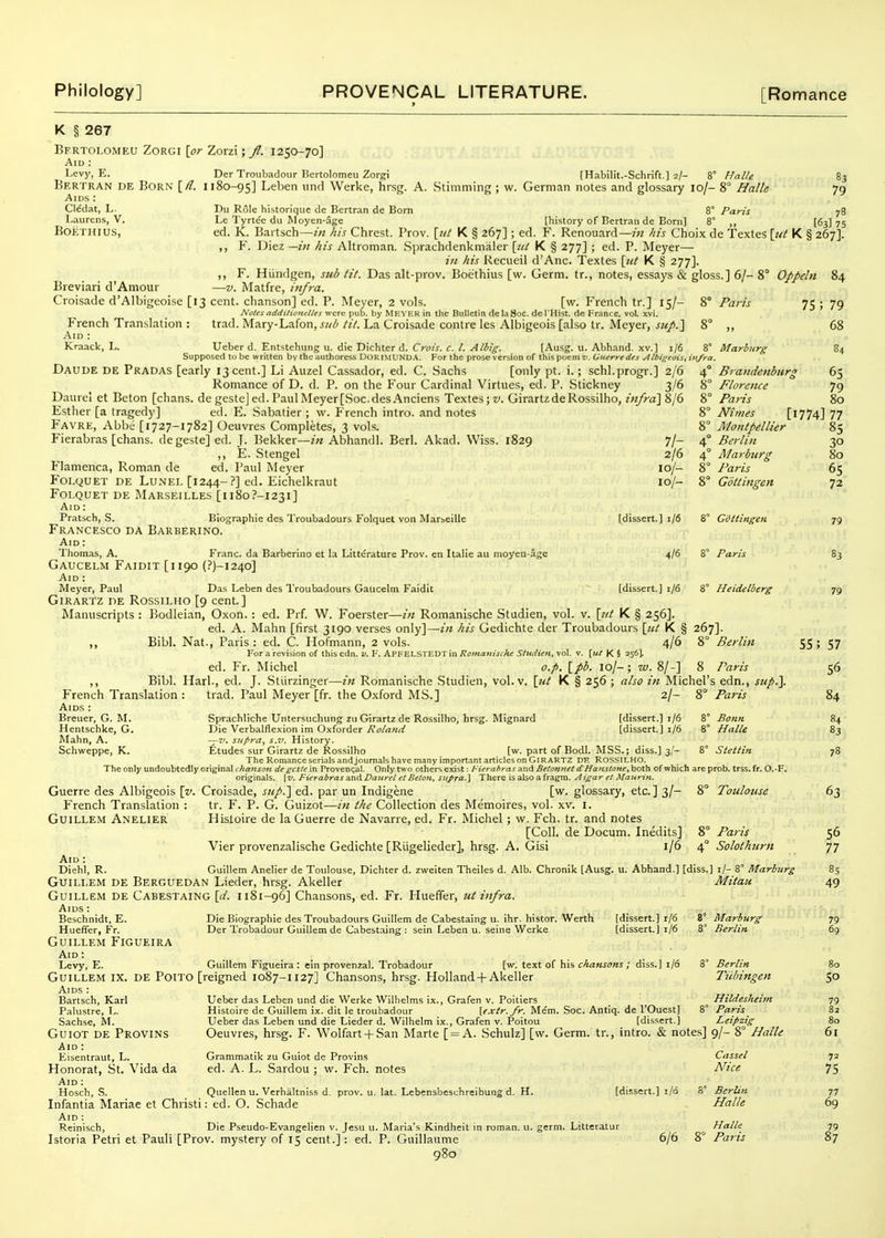 83 79 78 [63] 75 Oppeln 75; Brandenburg Florence Paris 79 68 65 79 80 K § 267 Bfrtoi.omeu Zorgi [,or Zorzi; f. 1250-70] Aid : Levy, E. Der Troubadour Bertolomeii Zorgi [Habilit.-Schrift.] 2/- 8° Hirl/e Bertran de Born [/?. 1180-95] Lehen unci VVerke, hrsg. A. Stimtning ; w. German notes and glossary 10/- 8° Halle Aids : Cl^dat, L- Du Role historique de Bertran de Bom 8° Paris Laurens, V. Le Tyrtee du Moyen-age [history of Bertran de Born) 8° BoETHius, ed. K. Bartsch—his Chrest. Prov. [ut K § 267]; ed. F. Renouard—w /lis Choix de Textes [nl K §26'7']r ,, F. Diez —in his Altroman. Sprachdenkmaler [id K § 277] ; ed. P. Meyer— i)i his Recueil d'Anc. Textes [tit K § 277]. ,, F. Hiindgen, sub tit. Das alt-piov. Boethius [w. Germ, tr., notes, essays & gloss.] 6/- 8 Breviari d'Aniour —v. Matfre, infra. Croisade d'Albigeoise [13 cent, chanson] ed. P. Meyer, 2 vols. [w. French tr.] 15/- 8° Paris Notes additiottt:ll€s were pub. by MEYER in the Bulletin de la 80c. de I'Hist. de France, vol xvi. French Translation : trad. Mary-Lafon, j/^;!' tit. La Croisade centre les Albigeois [also tr. Meyer, sup.l 8° „ Aid : Kraack, L. Ueber d. Entstehung u. die Dichter d. Crois. c. I. Albig. [Ausg. u. Abhand. xv.] 1/6 8° Marburg Supposed to be written by the authoress DORIMt'NDA. For the prose version of this poem v. Guerredes Albigeois, in/ra. Daude de Pradas [early 13 cent.] Li Auzel Cassador, ed. C. Sachs [only pt. i.; schl.progr.] 2/6 4° Romance of D. d. P. on the Four Cardinal Virtues, ed. P. Stickney 3/6 8° Daurel et Beton [chans. de geste] ed. Paul Meyer [.Soc.desAnciens Textes; v. GirartzdeRossilho, infra] 8/6 Esther [a tragedy] ed. E. Sabatier ; w. French intro. and notes Favre, Abbe [i727-1782] Oeuvres Completes, 3 vols. Fierabias [chans. de geste] ed. J. Bekker—Abhandl. Berl. Akad. Wiss. 1829 7/- 4' ,, E. Stengel 2/6 4' Flamenca, Roman de ed. Paul Meyer 10/- 8° Foi.QUET DE LuNEi, [1244-?] ed. Eichelkraut 10/- 8° Foi.QUET DE Marseilles [1180?-i23i] Aid : Pratsch, S. Biographic des Troubadours Folquet von Marseille [dissert.] 1/6 8° GOttingen Francesco da Barberino. Aid : Thomas, A. Franc, da Barberino et la Litterature Prov. en Italie au nioyen-age 4/6 8° Paris GaUCELM FaIDIT [1190 (?)-I240] Aid : Meyer, Paul Das Leben des Troubadours Gaucelm Faidit [dissert.] 1/6 8° Heidelberg Girartz de Rossilho [9 cent.] Manuscripts : Bodleian, Oxon.: ed. Prf. W. Foerster—in Romanische Studien, vol. v. [itt K § 256]. ed. A. Mahn [first 3190 verses only]—in his Gedichte der Troubadours \iU K § 267]. ,, Bibl. Nat., Paris: ed. C. Hofmann, 2 vols. 4/6 8° Berlin 55; For a revision of this cdn. v. F. APFELS TEDT in Romattische Slndien, vol. v. \ut K § 256]. ed. Fr. Michel o.p. [pb. 10/-; w. 8/-] 8 Paris Bibl. Harl., ed. J. Stiirzinger—in Romanische Studien, vol. v. [ut K § 256 ; also in Michel's edn., sup.]. 8° Ntmes [1774] 77 Montpellier Berlin A'/arburg Paris Gottingen 85 30 80 65 72 83 French Translation ; Aids : Breuer, G. M. Hentschke, G. Mahn, A. Schweppe, K. trad. Paul Meyer [fr. the Oxford MS.] 2/- 8 Paris 57 56 84 Sprachliche Untersuchung zu Girartz de Rossilho, hrsg. Mignard [dissert.] 1/6 8° Bonn Die Verbalflexion im Oxforder Roland [dissert.] 1/6 8° Halle —V. suf>ra, s.v. History. Etudes sur Girartz de Rossilho [vi'. part of Bodl. MSS.j diss.] 3,'- 8° Stettin The Romance serials andjoumals have many important articles on Girartz DE ROSSILHO. The only undoubtedly original chanson de geste in Provenc^al. Only two others exist: Fierabras and Betottnel d^Hanstone.\3ot^ of which are prob. trss. fr. O.-F. originals. \v. Fierabras and Daiirel et Beton, supra.} There is also a fragm. A igar et Maurin. Guerre des Albigeois \v. Croisade, sup.] ed. par un Indigene [w. glossary, etc.] 3/- 8° Toulouse French Translation : Guillem Anelier Aid : Diehl, tr. F. P. G. Guizot—in the Collection des Memoires, vol. xv. i. Hisloire de la Guerre de Navarre, ed. Fr. Michel ; vi^. Fch. tr. and notes [Coll. de Docum. Inedits] 8° Vier provenzalische Gedichte [Riigelieder], hrsg. A. Gisi 1/6 4° Paris Solothurn R. Guillem Anelier de Toulouse, Dichter d. zweiten Theiles d. Alb. Chronik [Ausg. u. Abhand.] [diss.] i/- 8° Marburg GuiLLEM DE Berguedan Lieder, hrsg. Akeller Guillem de Cabestaing [</. 1181-96] Chansons, ed. Fr. Hueffer, ut infra. Aids : Beschnidt, E. Die Biographic des Troubadours Guillem de Cabestaing u. ihr. histor. Werth (dissert.) i/6 Hueffer, Fr. Der Trobadour Guillem de Cabestaing : sein Leben u. seine Werke [dissert.] i/6 Guillem Figueira Aid: Levy, E. Guillem Figueira : ein provenzal. Trobadour [w. text of his chansons ; diss.) i/6 Guillem ix. de Poito [reigned 1087-1127] Chansons, hrsg. Holland +Akeller Aids : Ueber das Leben und die Werke Wilhelms ix., Grafen v. Poitiers Histoire de Guillem ix. dit le troubadour [extr.fr. Mem. Soc. Antiq. de I'Ouest) Bartsch, Karl Palustre, L. . „ _ . Sachse, M. Ueber das Leben und die Lieder d. Wilhelm ix., Grafen v. Poitou [dissert.] GUIOT DE PrOVINS Aid : Eisentraut, L. Honorat, St. Vida da Aid: . . . Hosch, S. Quellen u. Verhaltniss d. prov. u. lat. Lebensbeschreibung d. H. [dissert.] i/6 8 Infantia Mariae et Christi Aid : Reinisch, Die Pseudo-Evangelien v. Jesu u. Maria's Kindheit in reman, u. germ. Litteratur Istoria Petri et Pauli [Prov. mystery of 15 cent.]: ed. P. Guillaume 6/6 8' q8o Ueber das Leben und die Lieder d. Wilhelm ix., Grafen v. Poitou Oeuvres, hrsg. F. Wolfart + San Marte [ = A. Schulz] [w. Grammatik zu Guiot de Provins ed. A. L. Sardou ; w. Fch. notes Quellen u. Verhaltniss d. prov. u. lat. Lebensbeschreibung d. H. : ed. O. Schade Mitau Marburg Berlin Berlin Tubingen Hildesheivt Paris Leipzig Germ. tr., intro. & notes] 9/- 8° Halle Cassel Nice Berlin Halle Halle Paris 83 63 56 77 85 49 79 69 80 50 80 61 72 75 77 69 P 87