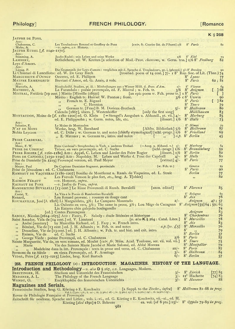 Bethelehem, ed. W. Kreiten [a selection of Mod.-Prov. ckansotis, w. Germ, trss.] i/6 8° Freiburg Jaufre de Pons. Aid : Chabaneau, C. Les Troubadours Renaud et Geoffrey de Pons Mahn, A, —v. supra, s.v. History. Jaufre RuDEL [y/. 1140-1170]. Aid : Stimming, A. Jaufre Riidel : sein Leben und seine Werke Lambert, Leys d'Aniors. Aid ; Lienig, P. Li Chantavi di Lancelloto Marguerite d'OvNGT Matfre Ermengaud Aid : iUussafia, A. Mathieu, a. K § 268 [extr, fr. Courier litt. de I'Ouest] 2/6 8° Paris 2/6 8° Kiel 73 82 Die Grammatil< der Leys d'amors : verglichen mit d. Sprache d. Troubadours, pt. i. [phonol.] 3/-8° Breslau 90 ed. W. De Gray Birch [troubad. poem of 14 cent.] 7/- r 8° Roy. Soc. of Lit. (Tbnr.) 74 Oeuvres, ed. E. Philipon Breviari d'Amor, ed. G. Azais, 2 vols. Handsclinftl. Studien, pt. iii. : Mittheilungen aus 2 Wiener HSS. d. Brev. if Am. i/- La Farandulo : poesie provengale, ed. F. Mistral ; w. Fch. tr. 3/6 1 Mistral, Frederic [19 cent.] Mireio [Mireille (1859)] [an epic poem w. Fch. prose tr.] s 1 Mireio : English tr. Harriet W. Preston; front. 3/6 c I ,, French tr. E. Rigaud i ,, ,, C. Hennion 1 ,, German tr. [Frau] B. M. Dorieux-Brotbeck 5/- I Calendu [1867], iibers. J. Westenhoffer [only the first song] MoNTAUDON, Moine de [;?. 1180-1200] ed. O. Klein [ = Stengel's Ausgabeh 11. Abhandl., pt. vii.] 4/- I ed. E. Philippsohn ; w. Germ, notes, life, etc. [dissert.] 1/6 ! Aid : Sabatier, E. N'at de Mons Nobia Leyczon Peire Cardenal. Aid : Maus, F. W. Peire de Corbiac Le Moine de Montaudon Werke, hrsg. W. Bernhard [Altfrz. Bibliothek] 5/6 ed. C. Diihr ; w. German tr. and notes [chiefly etymological] [schl.-progr.] 1/6 ,, E. Matzner; w. German tr., intro. and notes [ ,, ] Lyons ' Paris 62 yienna ' Avignon ' Paris Unwin Paris Tours Heilbronn Miihlhaiisen Marburg Halle Nimes Heilbronn Friedland Berlin Peire Cardenal's Strophenbau in Verb. z. anderen Trobad. [ = Ausg. u. Abhand. v.] 3/- Tresor, en vers provengale, ed. C. Sachs [schl.-progr.] 1/6 Peire Rogier [y?. Ii6o-n8o] Aid : Appel, C. Leben und Lieder des Peire Rogier [dissert.] 1/6 Pons de Capdoill [1150-1190] Aid : Napolsky, M. Leben und Werke d. Pons der Capdoill 4/- Prise de Damiette [in 1219] Proven9al version, ed. Paul Meyer [extract] 4/- Aid : Meyer, Paul De Captione Damiatae fragment, provinciale [w. Fch. tr.] Prise de Jerusalem : ed. C. Chabaneau Rambaut de Vaqueiras [1180-1207] Bonifaz de Montferrat u. Rainb. de Vaqueiras, ed. L. Streit ,, ,, Les Frevols Venson le plus fort, etc., hrsg. A. T[obler] Raimon Feraut —V. Honorat, sj^pra. Rainaut de Pons —v. Jaufre de Pons, stipra. Rambertino Buvalelli [13 cent.] Le Rime Provenzali di Ramb. Buvalelli [anon, edited] Aid : Casini, T, La Vita e le Poesie di Rambertino Buvalelli Renard, Lou Renard provenc. : rouman en douge cant Roumanille, Jose [i^. 1818] Li Margarideto, 3/6; Le Campano Mountado 2/- Lis Oubreto en vers, 3/6 ; The same in prose, 3/6 ; Lou Mege de Cucagnan 8 Lis Entarro chin galejado boulegarello [ed.] Contes Proven9aux Sabolv, Nicolas [1614-1675] Aid : Faury, P. Saboly : etude litteraire et historique Saint Amador, Vida de [14 cent.] ed. V. Lieutaud \v. also K § 264: Catal. Liter.] ,, Andre [mystery] Isy Marcellin Richard, ed. J. Fazy ; w. French intro. „ Benezet, Vie de [13 cent.] ed. J. H. Albanes ; w. Fch. tr. and notes o.p. \_w. £ij'\ „ Douzeline, Vie de [13 cent.] ed. J. H. Albanes; w. Fch. tr. and hist, and crit. intro. ,, Enimie, Vie de ed. C. Sachs ,, George Viede : poeme Proven9al, ed. C. Chabaneau 2/6 Sainte Marguerite, Vie de, en vers romans, ed. Moulet [exlr.fr. Mem. Acad. Toulouse, ser. vii. vol. vii.] ,, Marie Vie des Saintes Marie Jacobe et Marie Salome, ed. Abbe Moreau ,, „ Madeleine dans la litt. Provengale : texts in prose and verse, ed. C. Chabaneau 10/- Sermons du 12 Siecle en vieux Proven9ale, ed. F. Armitage 3/~ ViDAL, Peire [y?. I175-1215] Lieder, hrsg. Karl Bartsch 6/- Marlmr^ Brandenburg Berlitt Halle Paris Geneva Paris Berlin 77 81 64 ] 68 [ ] 90 ] 82 79 80 83 85 73 79 87 69 45 59 82 80 77 79 90 77 82 8° Florence 85 8° Bologfta 80 8° Aix 78 Avignon 47 ; 57 Avignon [<,oi\ 6/^; 59; 63 74 Avignon Charpentras Marseilles Aix Marseilles Berlin Paris Tours Montpellier Paris Heilbronn Berlin 83 76 78 83 76 79 57 87 75 79 87 84 57 268. FRENCH PHILOLOGY («): INTRODUCTION. MAGAZINES. HISTORY OF THE LANGUAGE IntPOdUCtiOn and Methodology-z^. also D § 167, s.v. Languages, Modem. Breitinger, U. Studium und Unterricht des Franzosischen 3/- 8° Ziirich Meissner, a. L. The Philology of the French Language 3/- 12° Hachette Wendt, O. Encyklopadie des franzosischen Unterrichts 3/- 8° Hanover Magazines and Serials. Franzosische Studien, hrsg. G. K6rting + E. Koschwitz [a Suppl. to the Ztsckr., infra'] Vol. i. (3 pts.) 7/6 ; ii. 12/-; iii. (7 pts.) 18/- ; iv. (5 pts.) 15/- ; v. (4 pts.) 19/-; vi. (4 pts.) 13/-. Revue de Philologie Fran9aise et Proven9ale Zeitschrift fiir neufranz. Sprache und Litter., vols, i.-vi., ed. G. K6rting + E. Koschwitz, vii.-xi., ed. H. Korting [died 1890]+ D. Behrens ea. vol. [of 8 pts.] 15/- [77] 85 [74] 83 8° Heilbronn 81-88 in prog 8° Oppeln 79-89 in prog.