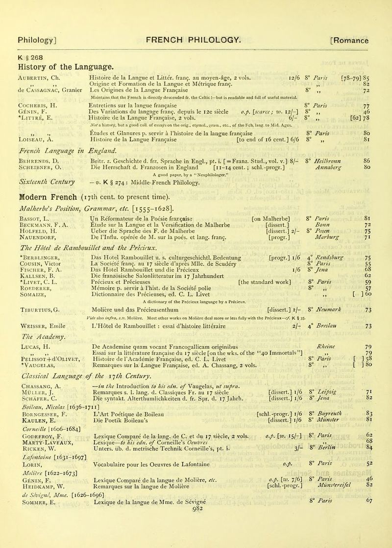 K § 268 History of the Language. AUBERTIN, Ch. de Cassagnac, Granier COCHEIUS, H. G^NIN, F. *LrnRE, E. LOISEAU, A. French Language in Behrends, D. SCHEIliNF.R, O. Sixteenth Century Histoire de la Langue et Litter. fran9. au moyen-age, 2 vols. 12/6 Origine et Formation de la Langue et Metrique fiang. Les Origines de la Langue Franjaise Maintains that the French is directly descended fr. the Celtic I—but is readable and full of useful material. Entretiens sur la langue fran9aise Des Variations du langage fran9. depuis le I2e siecle o.p, [scarce ; 7V. 12/-] Histoire de la Langue Fran9aise, 2 vols. 6/- Not3. history, but a good coll, of essays on the orig.. etymol., i^ram., etc., of the Fch. Ian?, to Mid. A;;es. fitudes et Glanures p. servir a I'histoire de la langue fran9aise Histoire de la Langue Fran9aise [to end of 16 cent.] 6/6 England. Beitr. z. Gescliichte d. frz. Sprache in Engl., pt. i. [ = Franz. Stud., vol. v.] 8/- Die Herrschaft d. Franzosen in England [l 1-14 cent. ; schl.-progr.] A good paper, by a  Neuphilologer. — z/. K § 274: Middle-French Philology. Paris 8° Paris 8° Paris [78-79] 85 82 72 77 46 [62] 78 Heilhronn Annaberg Modern French (17th cent, to present time). Mal/ierbe's Position, Gra7n>nar, etc. [1555-1628]. Bassot, L. Un Reformateur de la Pot'sie frar.9aise Beckmann. F. a. ^^tude sur la Langue et la Versification de Malherbe H0LFELII, H. Ueber die .Sprache des F. de Malherbe Nauendorf, De I'lnfiu. operee de M. sur la poes. et lang. fran9. The Hotel de Ratnbouillet and the Precieux. [on Malherbe] [dissert.] [dissert.] 2/- [progr.] 8° Paris Bonn 8° Posen Marburg *BERliLINGER, Cousin, Victor Fischer, F. A. Kallsen, B. *LlVET, C. L. RORDERER, SOMAIZE, TiBURTIUS, G. Weisser, Emile The Academy. Lucas, H. PELISSOT + d'Ol-IVET, *Vaugei.as, Classical Language of the I'jth Century. Chassang, a. —in the Introduction to his edn. of Vaugelas, ut supra. Muller, J. Remarques s. 1. lang. d. Classiques Fr. au 17 siecle SCHAFER, C. Die syntakt. Alterthumlichkeiten d. fr. Spr. d. 17 Jahrh. Boileau, Nicolas [1636-1711] [progr.] 1/6 1/6 Das Hotel Rambouillet u. s. culturgeschichtl. Bedeutung La Societe fran9. au 17 siecle d'apres Mile, de Scudery Das Hotel Rambouillet und die Precieux Die franzosische Salonlitteratur im 17 Jahrhundert Prticieux et Precieuses [the standard work] Memoire p. servir a I'hist. de la Societe polie Dictionnaire des Precieuses, ed. C. L. Livet A dictionary of the Precieux language by a Precieux. Moliere und das Precieusenthum [dissert.] r/- Vide also infra, s.v. Moliire. Most other works on Moliere deal more or less fully with the Precieux—K § 35 L'Hotel de Rambouillet : essai d'histoire litteraire 2/- De Academiae quam vocant Francogallicam originibus Essai sur la litterature fran9aise du 17 siecle [on the wks. of the 40 Immortals' Histoire de I'Academie Fran9aise, ed. C. L. Livet Remarques sur la Langue Fran9aise, ed. A. Chassang, 2 vols. 4° Rendsburg 8° Paris 8° fena 8° Paris 8° „ 8° Neumark 4° Breslau Rheiiie 8° Pciris bornges?er, f. Kaulen, E. Corneille [1606-1684] godefroy, f. Marty-Laveaux, RiCKEN, W. Lafontaine [1631-1697] LORIN, Molih-e [1622-1673] G£nin, F. Heidkamp, W. L'Art Poetique de Boileau Die Poetik Boileau's Lexique Compare de la lang. de C. et du 17 siecle, 2 vols. Lexique—to his edn. of Corneille's Oenvres Unters. iib. d. metrische Technik Corneille's, pt. i. Vocabulaire pour les Oeuvres de Lafontaine Lexique Compare de la langue de Moliere, etc. Remarques sur la langue de Moliere de Sevigne, Mme. [1626-1696] SoMMER, E. Lexique de la langue de Mme. de Sevigne 082 [dissert.] 1/6 8° Leipzig [dissert.] 1/6 8° fena [schl.-progr.] 1/6 8° Bnyreulh [dissert.] 1/6 8° Miinster o.p. \w. 15/-] 8° Paris 3/- 8° Berlin o.p. 8° Paris o.p. \_w. 7/6] 8° Paris [schl.-progr.] 80 8( 8< 7 7, 7 7, 5 6, 6 5' 5 ]6 7 7 7 7 ]5 ]8 8° Paris