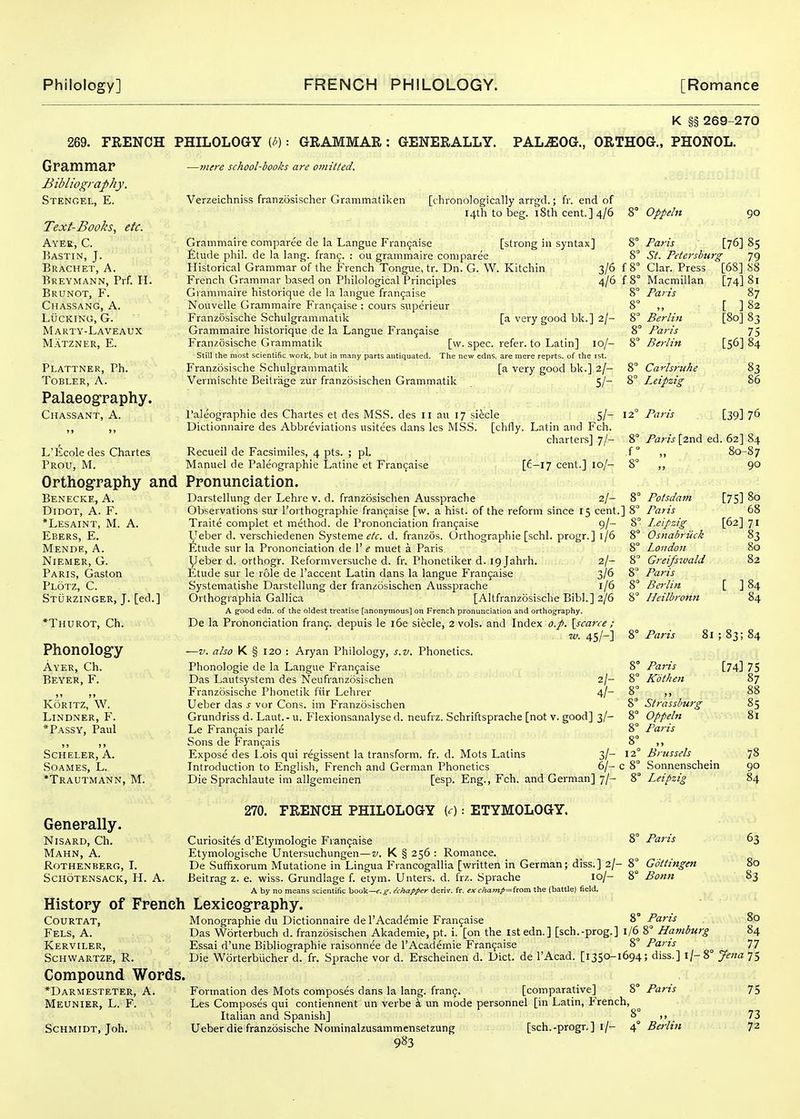269. FRENCH PHILOLOGY (h) ■■ GRAMMAR : GENERALLY. PAL^OG., K §§ 269-270 ORTHOG., PHONOL. Grammar jBi^/iography. Stengel, E. Text-Books, etc. Ayee, C. Bastin, J. Brachet, a. Breymann, Prf. H. Brunot, F. Chassang, a. Lucking, G. Marty-Laveaux Matzner, E. Plattner, Ph. TOBLER, A. Palaeog-raphy. Chassant, a. L'Ecole des Chartes Prou, M. Orthography and Benecke, a. DiDOT, A. F. *Lesaint, M. A. Ebers, E. Mende, a. Niemer, G. Paris, Gaston Plotz, C. Sturzinger, J. [ed.] *Thurot, Ch. Phonolog'y Ayer, Ch. Beyer, F. It >j KORITZ, W. Lindner, F. *Passy, Paul j» ») Scheler, a. Soames, L. *Trautmann, M. -mire school-books are omitted. Verzeichniss franzosischer Grammatiken [t hronologically arrgd.; fr. end of 14th to beg. 18th cent.] 4/6 8° Oppeln Generally. Nisard, Ch. Mahn, a. rothenberg, i. schotensack, h. a. History of French COURTAT, Fels, a. Kerviler, schwartze, r. Compound Words. *Darmesteter, a. Meunier, L. F. Schmidt, Joh. Grammaire comparee de la Langue Fi-an9aise [strong in syntax] £tude phil. de la lang. fran^. : ou grammaire comparee Historical Grammar of the French Tongue, tr. Dn. G. \V. Kitchin 3/6 Frencli Grammar based on Pliilological Principles 4/6 Grammaire historique de la langue fran^aise Nouvelle Grammaire Fran(jaise : cours superieur Franzosische Schulgrammatik [a very good bk.] 2/- Grammaire historique de la Langue Fran9aise Franzosische Grammatik [w. spec, refer, to Latin] 10/- Still the most scientific work, but in many parts antiquated. The new edns. are mere reprts. of the rst. Franzosische Schulgrammatik [a very good bk.] 2/- Vermischte Beitrage zur franzosischen Grammatik 5/- I'aleographie des Chartes et des MS.S. des II au 17 siecle 5/- Dictionnaire des Abbreviations usitees dans les MSS. [chfly. Latin and Fch. charters] 7/- Recueil de Facsimiles, 4 pts. ; pi. Manuel de Paleographie Latine et Fran^aise [£-l7 cent.] 10/- Pronunciation. Darstellung der Lehre v. d. franzosischen Aussprache 2/- Observations sur I'orthographie fran^aise [w. a hist, of the reform since 15 cent. Traite complet et method, de Prononciation fran^aise 9/- Ueber d. verschiedenen Systeme ^'Z^'. d. franzos. Orthographic [schl. progr.] 1/6 litude sur la Prononciation de 1' e muet a Paris Ueber d. orthogr. Reformversuche d. fr. Phonetiker d. igjahrh. 2/- Etude sur le role de I'accent Latin dans la langue Frangaise 3/6 Systematishe Darstellung der franzosischen Aussprache 1/6 Orthographia Gallica [Altfranzosische Bibl.] 2/6 A gfood edn. of the oldest treatise [anonymous] on French pronunciation and orthography. De la Prononciation fran^. depuis le i6e siecle, 2 vols, and Index o.p. \scaree ; w. 45/-] —V. also K § 120 : Aryan Philology, s.v. Phonetics. Phonologic de la Langue Frangaise Das Lautsystem des Neufranzosischen 2/- Franzosische Phonetik fiir Lehrer 4/- Ueber das s vor Cons, im Franzosischen Grundriss d. Laut. - u. Flexionsanalyse d. neufrz. Schriftsprache [not v. good] 3/- Le Frangais parle Sons de Franijais Expose des Lois qui regissent la transform, fr. d. Mots Latins 3/- Introduction to Englisli, French and German Phonetics 6/- Die Sprachlaute im allgemeinen [esp. Eng., Fch. and German] 7/- 270. FRENCH PHILOLOGY (0 : ETYMOLOGY. Curiosites d'Etymologie Frangaise Etymologische Untersuchungen—v. K § 256 : Romance. De Suffixorum Mutatione in Lingua Francogallia [written in German; diss.] 2/- Beitrag z. e. wiss. Grundlage f. etym. Unters. d. frz. Sprache 10/- A by no means scientific aaaV—e.g. Mmpper derir. fr. ex champ=hom the (battle) field. ]8° 8' 12 c 8' 90 Paris [76] 85 St. Petersburg 79 f 8 Clar. Press f8° Macmillan 8° Paris 8° „ 8 Berlin 8° Paris 8° Berlin 8° Carlsruhe 8° Leipzig 12° Paris [68] 88 [74] 81 87 [ ]82 [80] 83 75 [56] 84 83 86 [39] 76 Paris [2nd ed. 62] 84 80-87 90 Potsdam Paris Leipzig Osnabriick London Greifswald Paris Bei-lin Heilbronn 8° Paris 8 8° Paris 8° Kotheti 8° „ 8° Strasshurg 8° Oppeln 8° Paris [75] 80 68 [62] 71 83 80 [ ] [74] 75 87 Brussels Sonnenschein Leipzig 8° Paris 8° Gottingen 8° Bonn 85 81 78 90 84 63 80 83 Lexicography. Monographic du Dictionnaire del'Academie Frangaise 8° Parts 8,0 Das Worterbuch d. franzosischen Akademie, pt. i. [on the 1st edn.] [sch.-prog.] l/6 8° Hetmburg 84 Essai d'une Bibliographic raisonnee de I'Academie Frangaise 8 Parts 77 Die Worterbiicher d. fr. Sprache vor d. Erscheinen d. Diet, de I'Acad. [1350-1694; diss.] i/-8° Jena 75 Formation des Mots composes dans la lang. frang. [comparative] 8° Paris Les Composes qui contiennent un verbe k un mode personnel [in Latin, French, Italian and Spanish] 8 ,, Ueber die franzosische Nominalzusammensetzung [sch.-progr. ] i/- 4° Berlin 983 75 73 72