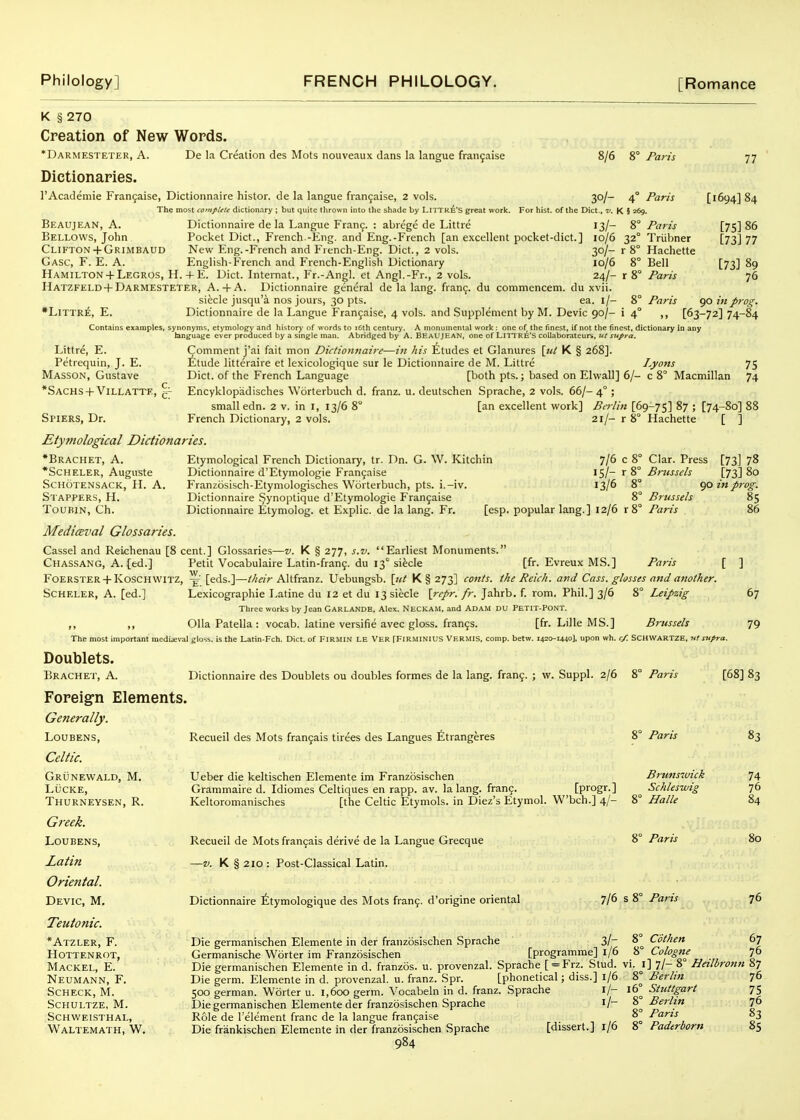 K § 270 Creation of New Words. *Darmesteter, a. De la Creation des Mots nouveaux dans la langue fran^aise 8/6 8° Paris 77 Dictionaries. I'Academie Frangaise, Dictionnaire histor. de la langue fiangaise, 2 vols. 30/- 4° Paris [1694] 84 The most complete dictionary ; but quite tlirown into the shade by LlTTK^'S great work. For hist, of the Diet., K § 269. Beaujean, a. Dictionnaire de la Langue Fran9. : abrege de Littre 13/- 8° Paris [75] 86 Bellows, John Pocket Diet., French -Kng. and Eng.-French [an excellent pocket-dict.] 10/6 32° Triibner [73] 77 Clifton+ GRIMBAUD New Eng.-French and French-Eng. Diet., 2 vols. 30/- r 8° Hachette Gasc, F. E. a. English-French and French-English Dictionary 10/6 8° Bell [73] 89 Hamilton-f Legros, H. 4-E. Diet. Intemat., Fr.-Angl. et Angl.-Fr., 2 vols. 24/- r 8° ParzV 76 HATZFELD-f Darmesteter, A. 4-A. Dictionnaire general de la lang. franc;, du commencem. du xvii. siecle jusqu'a nos jours, 30 pts. ea. i/- 8° Paris go ijiprog. *LiTTR^, E. Dictionnaire de la Langue Frangaise, 4 vols, and Supplement by M. Devic 90/- i 4° ,, [63-72] 74-84 Contains examples, synonyms, etymology and history of words to i6th century. A monumental work : one of the finest, if not the finest, dictionary In any hinguage ever produced by a smgle man. Abridged by A. BEAUJ' _ _ . Littre, E. Petrequin, J. E. Masson, Gustave *SACHS-t-Villatte, Spiers, Dr. Etytnological Dictionaries. EAN, one of LITI RE'S coUaborateurs, ut supra. Comment j'ai fait mon Dictionnaire—in his Etudes et Glanures \iit K § 268]. £tude litteraire et lexicologique sur le Dictionnaire de M. Littre Lyons Diet, of the French Language [both pts.; based on Elwall] 6/- c 8° Macmillan Encyklopiidisches Worterbuch d. franz. u. deutschen Sprache, 2 vols. 66/- 4° ; small edn. 2 v. in i, 13/6 8° [an excellent work] Berlin [69-75] ^7 ; [74-80] French Dictionary, 2 vols. 21/- r 8° Hachette [ ] Etymological French Dictionary, tr. Dn. G. W. Kitchin Dictionnaire d'Etymologie Fran9aise Franzosisch-Etymologisches Worterbuch, pts. i.-iv. Dictionnaire Synoptique d'Etymologie Fran5aise Dictionnaire Etymolog. et Explic. de la lang. Fr. 7/6 c 15/- r 13/6 8° 8° Brussels [esp. popular lang.] 12/6 r 8° Paris Clar. Press [73] 78 Brussels [73] 80 90 in prog. 85 Dictionnaire des Doublets ou doubles formes de la lang. fran?. ; w. Suppl. 2/6 8° Paris Recueil des Mots frangais tirees des Langues fitrangeres Ueber die keltischen Elemente im Franzosischen Grammaire d. Idiomes Celtiques en rapp. av. la lang. fran9. [progr.] Keltoromanisches [the Celtic Etymols. in Diez's Etymol. W'bch.] 4/- Recueil de Mots fran9ais derive de la Langue Grecque —V. K § 210 : Post-Classical Latin. 8° Paris Brunswick Schleswig 8° Halle 8° Paris [68] 83 83 •Bracket, A. *Scheler, Auguste schotensack, h. a. Staffers, H. TouBiN, Ch. Mediceval Glossaries. Cassel and Reiehenau [8 cent.] Glossaries—z/. K § 277, s.v. Earliest Monuments. Chassang, A. (ed.] Petit Vocabulaire Latin-frang. du 13° siecle [fr. Evreux MS.] Paris [ ] Foerster + Koschwitz, ^' [eds.]—//;^;> Altfranz. Uebungsb. \iit K § 273] conls. the Reich, and Cass, glasses and another. Scheler, a. [ed.] Lexicographic Latine du 12 et du 13 siecle \repr. fr. Jahrb. f. rom, Phil.] 3/6 8° Leipzig 67 Three works by Jean Garlands, Alex. Neckam, and Adam du PETrr-PONT. ,, ,, OUa Patella: vocab. latine versifie avec gloss, frangs. [fr. Lille MS.] Brussels 79 The most important media;val gloss, is the Latin-Fch. Diet, of FIRMIN LE VER fFIRMlNIUS VERMIS, comp. betw. 1420-1440], upon wh. c/. SCHWARTZE, nt supra. Doublets. Bracket, A. Foreign Elements. Generally. LOUBENS, Celtic. Grunewald, M. LUCKE, Thurneysen, R. Greek. Loubens, Latin Oriental. Devic, M. Teutonic. *Atzler, F. Hottenrot, Mackel, E. Neumann, F. SCHECK, M. sckultze, m. Schweisthal, Waltemath, W. Dictionnaire ^tymologique des Mots frang. d'origine oriental Die germanischen Elemente in der franzosischen Sprache Germanische Worter im Franzosischen 7/6 s 8° Paris 3/- 8° CSthen [programme] l/6 8° Cologne 74 76 84 80 76 67 76 Die germanischen Elemente in d. franzos. u. provenzal. Sprache [ = Frz. Stud. vi. \\ 7/- 8° Heilbronn 87 Die germ. Elemente in d. provenzal. u. franz. Spr. [phonetical; diss.] 1/6 500 german. Worter u. 1,600 germ. Vocabeln in d. franz. Sprache l/- Die germanischen Elemente der franzosischen Sprache i/- Role de I'element franc de la langue frangaise Die frankischen Elemente in der franzosischen Sprache [dissert.] 1/6 984 16° Berlin Stuttgart Berlin Paris Padtrborn 76 75 76 83 85
