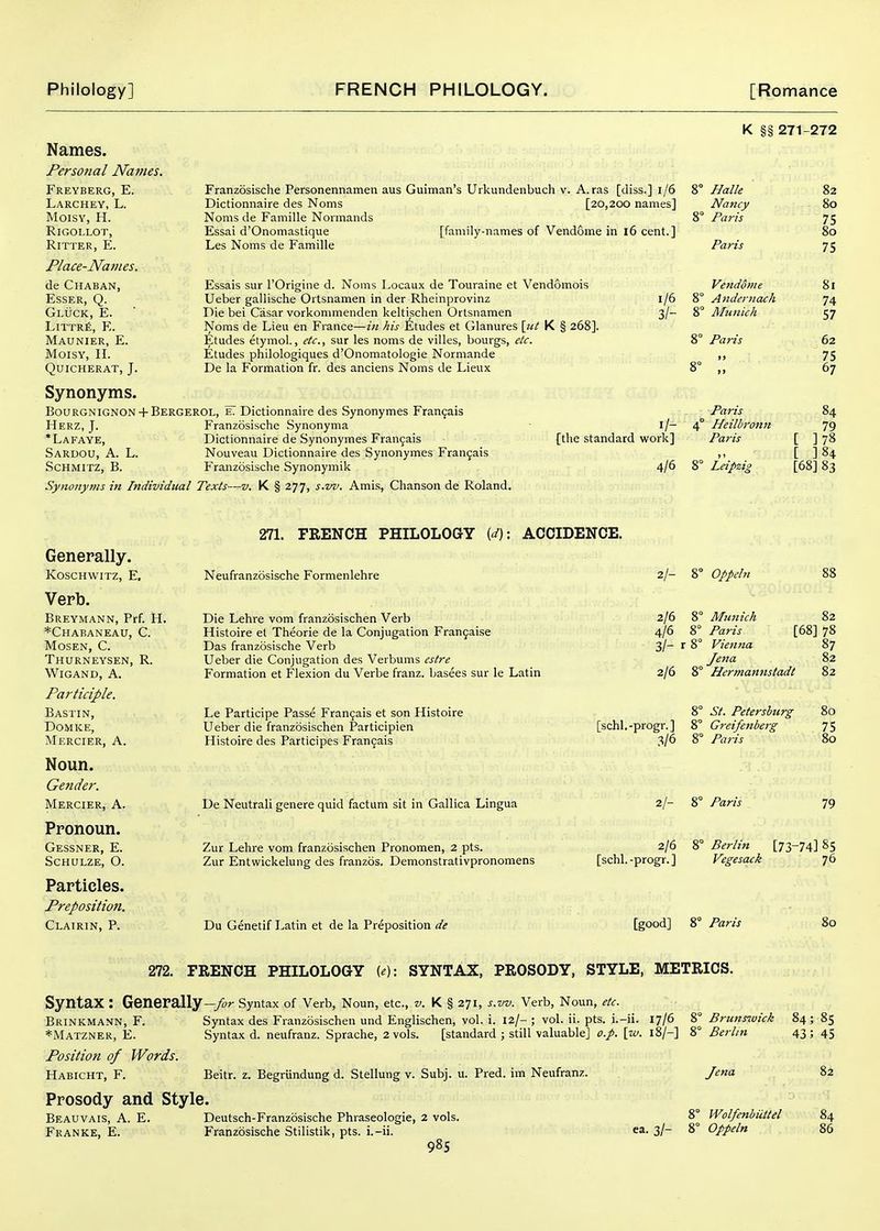 K §§ 271-272 Franzosische Personennamen aus Guiman's Urkundenbuch v. A. ras [diss.] i/6 Dictionnaire des Noms [20,200 names] Noms de Famille Normands Essai d'Onomastique [family-names of Vendome in 16 cent.] Les Noms de Famille Names. Personal Names. Freyberg, E. Larchey, L. MoisY, H. RiGOLLOT, Ritter, E. Flace-Natnes. de Chaban, ESSER, Q. Gluck, E. LlTTRfe, E. Maunier, E. MoisY, n. QUICHERAT, J. Synonyms. BouRGNiGNON+ BERGEROL, e7 Dictionnaiie des Synonymes Fran9ais Herz, J. Franzosische Synonyma *Lafaye, Dictionnaire de Synonymes Fran9ais Sardou, a. L. Nouveau Dictionnaire des Synonymes Fran9ais ScHMiTZ, B. Franzosische Synonymilc Synonyms m Individual Texts—v. K § 277, s.w. Amis, Chanson de Roland. Essais sur I'Origine d. Noms Locaux de Touraine et Vendomois Ueber gallische Ortsnamen in der Rheinprovinz Die bei Casar vorkommenden keltischen Ortsnamen Noms de Lieu en France—in his Etudes et Glanures \iit K § 268]. Etudes etymol., etc., sur les noms de villes, bourgs, etc. Etudes philologiques d'Onomatologie Normande De la Formation fr. des anciens Noms de Lieux 1/6 3/- I/- 8° Halle Nancy 8° Paris Paris Vendome 8° Andeniach 8° Munich 8° Paris Paris Heilbromi Paris [the standard work] 4/6 8° Leipzig 82 80 75 80 75 81 74 57 62 75 67 84 79 [ ]78 [ ]84 [68] 83 Generally. KOSCHWITZ, E, Verb. Breymann, Prf. H. *Chabaneau, C. MOSEN, C. Thurneysen, R. Wigand, a. Participle. Bastin, DOMKE, Mercier, a. Noun. Gender. Mercier, A. Pronoun. Gessner, E. Schulze, O. Particles. Preposition. Clairin, p. 271. FRENCH PHILOLOGY {d): ACCIDENCE. Neufranzosische Formenlehre Die Lehre vom franzosischen Verb Histoire et Theorie de la Conjugation Fran9aise Das franzosische Verb Ueber die Conjugation des Verbums estre Formation et Flexion du Verbe franz. basees sur le Latin 2/- 8° Oppeln 2/6 4/6 8° Munich 8° Paris 3/- r 8° Vienna Jena 82 [68] 78 87 82 2/6 8° Hermannstadt 82 Le Participe Passe Fran9ais et son Histoire Ueber die franzosischen Participien Histoire des Participes Fran9ais De Neutrali genere quid factum sit in Gallica Lingua Zur Lehre vom franzosischen Pronomen, 2 pts. Zur Entwickelung des franzos. Demonstrativpronomens Du Genetif Latin et de la Preposition de 8° St. Petersburg 80 [schl.-progr.] 8° Greifenberg 75 3/6 8° Paris 80 2/- 8° Paris 79 2/6 8° Berlin [73-74] 85 [schl.-progr.] Vegesack 76 [good] 8° Paris 80 272. FRENCH PHILOLOGY {e): SYNTAX, PROSODY, STYLE, METRICS. Syntax : Generally—/or syntax of Verb, Noun, etc., ». K § 271, s.w. Verb, Noun, etc. Brinkmann, F. Syntax des Franzosischen und Englischen, vol. i. 12/- ; vol. ii. pts. i.-ii. 17/6 8° Bruns^oick 84 ; 85 *Matzner, E. Syntax d. neufranz. Sprache, 2 vols. [standard ; still valuable] o.p. \_w. 18/-] 8° Berlin 43; 45 Position of Words. Habicht, F. Beitr. z. Begriindung d. Stellung v. Subj. u. Pred. im Neufranz. Jena 82 Prosody and Style. Beauvais, a. E. Deutsch-Franzosische Phraseologie, 2 vols. 8° Wolfenbuttel 84 Franke, E. Franzosische Stilistik, pts. i.-ii. ea. 3/- 8° Oppeln 86 98s